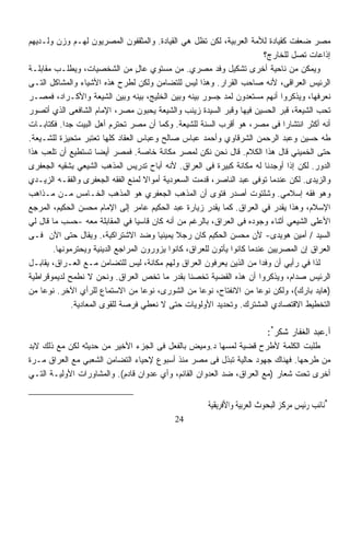 ‫ﻤﺼﺭ ﻀﻌﻔﺕ ﻜﻘﻴﺎﺩﺓ ﻟﻸﻤﺔ ﺍﻟﻌﺭﺒﻴﺔ، ﻟﻜﻥ ﺘﻅل ﻫﻲ ﺍﻟﻘﻴﺎﺩﺓ. ﻭﺍﻟﻤﺜﻘﻔﻭﻥ ﺍﻟﻤﺼﺭﻴﻭﻥ ﻟﻬـﻡ ﻭﺯﻥ ﻭﻟـﺩﻴﻬﻡ‬
                                                                            ‫ﺇﺫﺍﻋﺎﺕ ﺘﺼل ﻟﻠﺨﺎﺭﺝ؟‬
‫ﻭﻴﻤﻜﻥ ﻤﻥ ﻨﺎﺤﻴﺔ ﺃﺨﺭﻯ ﺘﺸﻜﻴل ﻭﻓﺩ ﻤﺼﺭﻱ. ﻤﻥ ﻤﺴﺘﻭﻱ ﻋﺎل ﻤﻥ ﺍﻟﺸﺨﺼﻴﺎﺕ، ﻭﻴﻁﻠـﺏ ﻤﻘﺎﺒﻠـﺔ‬
                                  ‫ٍ‬
‫ﺍﻟﺭﺌﻴﺱ ﺍﻟﻌﺭﺍﻗﻰ، ﻷﻨﻪ ﺼﺎﺤﺏ ﺍﻟﻘﺭﺍﺭ. ﻭﻫﺫﺍ ﻟﻴﺱ ﻟﻠﺘﻀﺎﻤﻥ ﻭﻟﻜﻥ ﻟﻁﺭﺡ ﻫﺫﻩ ﺍﻷﺸﻴﺎﺀ ﻭﺍﻟﻤﺸﺎﻜل ﺍﻟﺘـﻰ‬
‫ﻨﻌﺭﻓﻬﺎ، ﻭﻴﺫﻜﺭﻭﺍ ﺃﻨﻬﻡ ﻤﺴﺘﻌﺩﻭﻥ ﻟﻤﺩ ﺠﺴﻭﺭ ﺒﻴﻨﻪ ﻭﺒﻴﻥ ﺍﻟﺨﻠﻴﺞ، ﺒﻴﻨﻪ ﻭﺒﻴﻥ ﺍﻟﺸﻴﻌﺔ ﻭﺍﻷﻜـﺭﺍﺩ، ﻓﻤﺼـﺭ‬
‫ﺘﺤﺏ ﺍﻟﺸﻴﻌﺔ، ﻗﺒﺭ ﺍﻟﺤﺴﻴﻥ ﻓﻴﻬﺎ ﻭﻗﺒﺭ ﺍﻟﺴﻴﺩﺓ ﺯﻴﻨﺏ ﻭﺍﻟﺸﻴﻌﺔ ﻴﺤﺒﻭﻥ ﻤﺼﺭ، ﺍﻹﻤﺎﻡ ﺍﻟﺸﺎﻓﻌﻰ ﺍﻟﺫﻱ ﺃﺘﺼﻭﺭ‬
‫ﺃﻨﻪ ﺃﻜﺜﺭ ﺍﻨﺘﺸﺎﺭﹰ ﻓﻰ ﻤﺼﺭ، ﻫﻭ ﺃﻗﺭﺏ ﺍﻟﺴﻨﺔ ﻟﻠﺸﻴﻌﺔ. ﻭﻜﻤﺎ ﺃﻥ ﻤﺼﺭ ﺘﺤﺘﺭﻡ ﺃﻫل ﺍﻟﺒﻴﺕ ﺠﺩﺍ. ﻓﻜﺘﺎﺒـﺎﺕ‬
           ‫ﹰ‬                                                                     ‫ﺍ‬
‫ﻁﻪ ﺤﺴﻴﻥ ﻭﻋﺒﺩ ﺍﻟﺭﺤﻤﻥ ﺍﻟﺸﺭﻗﺎﻭﻱ ﻭﺃﺤﻤﺩ ﻋﺒﺎﺱ ﺼﺎﻟﺢ ﻭﻋﺒﺎﺱ ﺍﻟﻌﻘﺎﺩ ﻜﻠﻬﺎ ﺘﻌﺘﺒﺭ ﻤﺘﺤﻴﺯﺓ ﻟﻠﺸـﻴﻌﺔ.‬
‫ﺤﺘﻰ ﺍﻟﺨﻤﻴﻨﻲ ﻗﺎل ﻫﺫﺍ ﺍﻟﻜﻼﻡ. ﻗﺎل ﻨﺤﻥ ﻨﻜﻥ ﻟﻤﺼﺭ ﻤﻜﺎﻨﺔ ﺨﺎﺼﺔ. ﻓﻤﺼﺭ ﺃﻴﻀﺎ ﺘﺴﺘﻁﻴﻊ ﺃﻥ ﺘﻠﻌﺏ ﻫﺫﺍ‬
                      ‫ﹰ‬
‫ﺍﻟﺩﻭﺭ. ﻟﻜﻥ ﺇﺫﺍ ﺃﻭﺠﺩﻨﺎ ﻟﻪ ﻤﻜﺎﻨﺔ ﻜﺒﻴﺭﺓ ﻓﻰ ﺍﻟﻌﺭﺍﻕ. ﻷﻨﻪ ﺃﺒﺎﺡ ﺘﺩﺭﻴﺱ ﺍﻟﻤﺫﻫﺏ ﺍﻟﺸﻴﻌﻲ ﺒﺸﻘﻴﻪ ﺍﻟﺠﻌﻔﺭﻯ‬
‫ﻭﺍﻟﺯﻴﺩﻯ. ﻟﻜﻥ ﻋﻨﺩﻤﺎ ﺘﻭﻓﻰ ﻋﺒﺩ ﺍﻟﻨﺎﺼﺭ، ﻗﺩﻤﺕ ﺍﻟﺴﻌﻭﺩﻴﺔ ﺃﻤﻭﺍﻻ ﻟﻤﻨﻊ ﺍﻟﻔﻘﻪ ﺍﻟﺠﻌﻔﺭﻯ ﻭﺍﻟﻔﻘـﻪ ﺍﻟﺯﻴـﺩﻱ‬
                                      ‫ﹰ‬
‫ﻭﻫﻭ ﻓﻘﻪ ﺇﺴﻼﻤﻲ. ﻭﺸﻠﺘﻭﺕ ﺃﺼﺩﺭ ﻓﺘﻭﻯ ﺃﻥ ﺍﻟﻤﺫﻫﺏ ﺍﻟﺠﻌﻔﺭﻱ ﻫﻭ ﺍﻟﻤﺫﻫﺏ ﺍﻟﺨـﺎﻤﺱ ﻤـﻥ ﻤـﺫﺍﻫﺏ‬
‫ﺍﻹﺴﻼﻡ، ﻭﻫﺫﺍ ﻴﻘﺩﺭ ﻓﻲ ﺍﻟﻌﺭﺍﻕ. ﻜﻤﺎ ﻴﻘﺩﺭ ﺯﻴﺎﺭﺓ ﻋﺒﺩ ﺍﻟﺤﻜﻴﻡ ﻋﺎﻤﺭ ﺇﻟﻰ ﺍﻹﻤﺎﻡ ﻤﺤﺴﻥ ﺍﻟﺤﻜﻴﻡ، ﺍﻟﻤﺭﺠﻊ‬
‫ﺍﻷﻋﻠﻰ ﺍﻟﺸﻴﻌﻲ ﺃﺜﻨﺎﺀ ﻭﺠﻭﺩﻩ ﻓﻰ ﺍﻟﻌﺭﺍﻕ، ﺒﺎﻟﺭﻏﻡ ﻤﻥ ﺃﻨﻪ ﻜﺎﻥ ﻗﺎﺴﻴﺎ ﻓﻲ ﺍﻟﻤﻘﺎﺒﻠﺔ ﻤﻌﻪ -ﺤﺴﺏ ﻤﺎ ﻗﺎل ﻟﻲ‬
                                 ‫ﹰ‬
‫ﺍﻟﺴﻴﺩ / ﺃﻤﻴﻥ ﻫﻭﻴﺩﻯ- ﻷﻥ ﻤﺤﺴﻥ ﺍﻟﺤﻜﻴﻡ ﻜﺎﻥ ﺭﺠﻼ ﻴﻤﻴﻨﻴﺎ ﻭﻀﺩ ﺍﻻﺸﺘﺭﺍﻜﻴﺔ،. ﻭﻴﻘﺎل ﺤﺘﻰ ﺍﻵﻥ ﻓـﻰ‬
                                        ‫ﹰ‬     ‫ﹰ‬
        ‫ﺍﻟﻌﺭﺍﻕ ﺇﻥ ﺍﻟﻤﺼﺭﻴﻴﻥ ﻋﻨﺩﻤﺎ ﻜﺎﻨﻭﺍ ﻴﺄﺘﻭﻥ ﻟﻠﻌﺭﺍﻕ، ﻜﺎﻨﻭﺍ ﻴﺯﻭﺭﻭﻥ ﺍﻟﻤﺭﺍﺠﻊ ﺍﻟﺩﻴﻨﻴﺔ ﻭﻴﺤﺘﺭﻤﻭﻨﻬﺎ.‬
‫ﻟﺫﺍ ﻓﻲ ﺭﺃﻴﻲ ﺃﻥ ﻭﻓﺩﺍ ﻤﻥ ﺍﻟﺫﻴﻥ ﻴﻌﺭﻓﻭﻥ ﺍﻟﻌﺭﺍﻕ ﻭﻟﻬﻡ ﻤﻜﺎﻨﺔ، ﻟﻴﺱ ﻟﻠﺘﻀﺎﻤﻥ ﻤـﻊ ﺍﻟﻌـﺭﺍﻕ، ﻴﻘﺎﺒـل‬
                                                                          ‫ﹰ‬
‫ﺍﻟﺭﺌﻴﺱ ﺼﺩﺍﻡ، ﻭﻴﺫﻜﺭﻭﺍ ﺃﻥ ﻫﺫﻩ ﺍﻟﻘﻀﻴﺔ ﺘﺨﺼﻨﺎ ﺒﻘﺩﺭ ﻤﺎ ﺘﺨﺹ ﺍﻟﻌﺭﺍﻕ. ﻭﻨﺤﻥ ﻻ ﻨﻁﻤﺢ ﻟﺩﻴﻤﻭﻗﺭﺍﻁﻴﺔ‬
‫)ﻫﺎﻴﺩ ﺒﺎﺭﻙ(، ﻭﻟﻜﻥ ﻨﻭﻋﺎ ﻤﻥ ﺍﻻﻨﻔﺘﺎﺡ، ﻨﻭﻋﺎ ﻤﻥ ﺍﻟﺸﻭﺭﻯ، ﻨﻭﻋﺎ ﻤﻥ ﺍﻻﺴﺘﻤﺎﻉ ﻟﻠﺭﺃﻱ ﺍﻵﺨﺭ. ﻨﻭﻋﺎ ﻤﻥ‬
    ‫ﹰ‬                               ‫ﹰ‬                ‫ﹰ‬                  ‫ﹰ‬
              ‫ﺍﻟﺘﺨﻁﻴﻁ ﺍﻻﻗﺘﺼﺎﺩﻱ ﺍﻟﻤﺸﺘﺭﻙ. ﻭﺘﺤﺩﻴﺩ ﺍﻷﻭﻟﻭﻴﺎﺕ ﺤﺘﻰ ﻻ ﻨﻌﻁﻲ ﻓﺭﺼﺔ ﻟﻠﻘﻭﻯ ﺍﻟﻤﻌﺎﺩﻴﺔ.‬

                                                                          ‫ﺃ.ﻋﺒﺩ ﺍﻟﻐﻔﺎﺭ ﺸﻜﺭ*:‬
‫ﻁﻠﺒﺕ ﺍﻟﻜﻠﻤﺔ ﻷﻁﺭﺡ ﻗﻀﻴﺔ ﻟﻤﺴﻬﺎ ﺩ.ﻭﻤﻴﺽ ﺒﺎﻟﻔﻌل ﻓﻰ ﺍﻟﺠﺯﺀ ﺍﻷﺨﻴﺭ ﻤﻥ ﺤﺩﻴﺜﻪ ﻟﻜﻥ ﻤﻊ ﺫﻟﻙ ﻻﺒﺩ‬
‫ﻤﻥ ﻁﺭﺤﻬﺎ. ﻓﻬﻨﺎﻙ ﺠﻬﻭﺩ ﺤﺎﻟﻴﺔ ﺘﺒﺫل ﻓﻰ ﻤﺼﺭ ﻤﻨﺫ ﺃﺴﺒﻭﻉ ﻹﺤﻴﺎﺀ ﺍﻟﺘﻀﺎﻤﻥ ﺍﻟﺸﻌﺒﻲ ﻤﻊ ﺍﻟﻌﺭﺍﻕ ﻤـﺭﺓ‬
‫ﺃﺨﺭﻯ ﺘﺤﺕ ﺸﻌﺎﺭ )ﻤﻊ ﺍﻟﻌﺭﺍﻕ، ﻀﺩ ﺍﻟﻌﺩﻭﺍﻥ ﺍﻟﻘﺎﺌﻡ، ﻭﺃﻱ ﻋﺩﻭﺍﻥ ﻗﺎﺩﻡ(. ﻭﺍﻟﻤﺸﺎﻭﺭﺍﺕ ﺍﻷﻭﻟﻴـﺔ ﺍﻟﺘـﻲ‬


                                                       ‫*ﻧﺎﺋﺐ ﺭﺋﻴﺲ ﻣﺮﻛﺰ ﺍﻟﺒﺤﻮﺙ ﺍﻟﻌﺮﺑﻴﺔ ﻭﺍﻷﻓﺮﻳﻘﻴﺔ‬
                                             ‫42‬
 