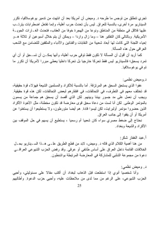 ‫ﺘﺠﺭﻱ ﺘﻨﻁﻠﻕ ﻤﻥ ﺘﻭﺠﺱ ﻤﺎ ﻁﺭﺤﻪ ﺩ. ﻭﻤﻴﺽ ﺃﻥ ﺃﻤﺭﻴﻜﺎ ﺒﻌﺩ ﺃﻥ ﺍﻨﺘﻬﺕ ﻤﻥ ﺘﺩﻤﻴﺭ ﻴﻭﻏﻭﺴﻼﻓﻴﺎ، ﺘﻜﺭﺭ‬
‫ﺍﻟﺴﻴﻨﺎﺭﻴﻭ ﻤﺭﺓ ﺃﺨﺭﻯ، ﺒﺎﻟﻨﺴﺒﺔ ﻟﻠﻌﺭﺍﻕ. ﻟﻴﺱ ﺒﺄﻥ ﺘﺤﺩﺙ ﺤﺭﺏ ﺃﻫﻠﻴﺔ، ﻭﺇﻨﻤﺎ ﺘﻔﺘﻌل ﺍﻀﻁﺭﺍﺒﺎﺕ ﻴﺘﺭﺘـﺏ‬
‫ﻋﻠﻴﻬﺎ ﻗﻼﻗل ﻓﻲ ﻤﻨﻁﻘﺔ ﻤﻥ ﺍﻟﻤﻨﺎﻁﻕ ﻭﻨﻭﻋﺎ ﻤﻥ ﺍﻟﻬﺠﺭﺓ ﺨﻭﻓﺎ ﻤﻥ ﺍﻟﻌﻘﺎﺏ، ﻓﺘﺤﺩﺙ ﺍﻟﻐـﺎﺭﺍﺕ ﺍﻟﺠﻭﻴـﺔ‬
                                    ‫ﹰ‬                  ‫ﹰ‬
‫ﺍﻷﻤﺭﻴﻜﻴﺔ. ﻭﺒﺎﻟﺘﺎﻟﻲ ﻜﺎﻥ ﺍﻟﺘﻔﻜﻴﺭ ﻫﻨﺎ – ﻭﻤﺎ ﺯﺍل ﻭﺍﺭﺩﺍ – ﻭﻴﻤﻜﻥ ﺃﻥ ﻴﺘﻡ ﺨﻼل ﺃﺴﺒﻭﻋﻴﻥ ﺃﻭ ﺜﻼﺜﺔ ﻫـﻭ‬
                                            ‫ﹰ‬
‫ﺇﺤﻴﺎﺀ ﺍﻟﻠﺠﻨﺔ ﺍﻟﺘﻲ ﻜﺎﻨﺕ ﻟﻬﺎ ﺃﺒﻌﺎﺩ ﺸﻌﺒﻴﺔ ﻤﻥ ﺍﻟﻨﻘﺎﺒﺎﺕ ﻭﺍﻟﻔﻨﺎﻨﻴﻥ ﻭﺍﻷﺩﺒﺎﺀ ﻭﺍﻟﻤﺜﻘﻔﻴﻥ ﻟﻠﺘﻀﺎﻤﻥ ﻤﻊ ﺍﻟﺸﻌﺏ‬
                                                                      ‫ﺍﻟﻌﺭﺍﻗﻲ ﺤﻭل ﻫﺫﻩ ﺍﻟﻤﺴﺄﻟﺔ.‬
‫ﻜﻤﺎ ﺃﺭﻴﺩ ﺃﻥ ﺃﻗﻭل ﺃﻥ ﺍﻟﻤﺴﺄﻟﺔ ﻻ ﺘﻜﻭﻥ ﻓﻘﻁ ﺘﻭﻗﻲ ﺤﺭﺏ ﺃﻫﻠﻴﺔ، ﻭﺃﻨﻬﺎ ﻴﻤﻜـﻥ ﺃﻥ ﺘﺴـﺤﻕ ﺃﻭ ﺃﻥ ﺃﻱ‬
‫ﺘﻤﺭﺩ ﻴﺴﺤﻕ؛ ﻓﺎﻟﺴﻴﻨﺎﺭﻴﻭ ﻟﻴﺱ ﻓﻘﻁ ﺘﺤﺭﻜﺎ ﺨﺎﺭﺠﻴﺎ ﺒل ﺘﺤﺭﻜﺎ ﺩﺍﺨﻠﻴﺎ ﻴﻌﻁﻲ ﻤﺒﺭﺭﺍ ﻷﻤﺭﻴﻜﺎ ﺃﻥ ﺘﻜﺭﺭ ﻤﺎ‬
                  ‫ﹰ‬            ‫ﹰ‬      ‫ﹰ‬        ‫ﹰ‬         ‫ﹰ‬
                                                                              ‫ﺘﻡ ﻓﻲ ﻴﻭﻏﻭﺴﻼﻓﻴﺎ.‬

                                                                              ‫ﺩ.ﻭﻤﻴﺽ ﻨﻅﻤﻰ:‬
‫ﻋﻔﻭﺍ ﺍﻟﺫﻱ ﻴﺴﺘﺤﻕ ﺍﻟﺴﺤﻕ ﻫﻡ ﺍﻟﻤﺭﺘﺯﻗﺔ. ﺃﻤﺎ ﺒﺎﻟﻨﺴﺒﺔ ﻟﻸﻜﺭﺍﺩ ﻭﺍﻟﻤﺴﻠﻤﻴﻥ ﺍﻟﺸﻴﻌﺔ ﻓﻬﺅﻻﺀ ﻗﻭﺓ ﺤﻘﻴﻘﻴﺔ،‬
                                                                                      ‫ﹰ‬
‫ﻗﺩ ﺘﺨﺘﻠﻑ ﻤﻌﻬﻡ ﻓﻰ ﺍﻟﺘﻁﺭﻑ، ﻓﻲ ﺍﻟﺘﺤﺎﻟﻔﺎﺕ، ﻓﻲ ﺍﻓﺘﻘﺎﺭﻫﻡ ﻟﺒﻌﺽ ﺍﻟﺘﺤﺎﻟﻔﺎﺕ، ﻟﻜﻥ ﻫﺫﻩ ﻗﻭﺓ ﺤﻘﻴﻘﻴﺔ.‬
‫ﻭﻴﺠﺏ ﺃﻥ ﻨﻌﻤل ﻋﻠﻰ ﻤﺩ ﺠﺴﻭﺭ ﺒﻴﻨﻨﺎ ﻭﺒﻴﻨﻬﻡ. ﻟﻜﻥ ﺍﻟﺫﻱ ﺃﻗﺼﺩ ﺃﻥ ﻴﺴﺤﻕ ﻫﻡ ﺠﻤﺎﻋﺔ ﻤﻥ ﻴﺴﻤﻭﻥ‬
‫ﺒﺎﻟﻤﺅﺘﻤﺭ ﺍﻟﻭﻁﻨﻰ. ﻟﻜﻥ ﺃﻨﺎ ﻟﺴﺕ ﻤﻥ ﺩﻋﺎﺓ ﺴﺤﻕ ﻗﻭﻯ ﻤﻌﺎﺭﻀﺔ ﻗﺩ ﺘﻜﻭﻥ ﻤﺨﻁﺌﺔ، ﻤﺜل ﺍﻷﺨﻭﺓ ﺍﻷﻜﺭﺍﺩ‬
‫ﺍﻟﺫﻴﻥ ﺤﻀﺭﻭﺍ ﻤﺅﺘﻤﺭ ﺃﻭﻟﺒﺭﺍﻴﺕ، ﻟﻜﻥ ﻟﻴﺴﻭﺍ ﻗﺎﺩﺓ. ﻫﻡ ﺃﻴﻀﺎ ﻤﺘﻭﺭﻁﻭﻥ، ﻭﻻ ﻴﺴﺘﻁﻴﻌﻭﺍ ﺃﻥ ﻴﺴﺘﻐﻨﻭﺍ ﻋﻥ‬
                                       ‫ﹰ‬
                                                           ‫ﺃﻤﺭﻴﻜﺎ ﺃﻭ ﺃﻥ ﻴﻘﻔﻭﺍ ﺇﻟﻰ ﺠﺎﻨﺏ ﺍﻟﻌﺭﺍﻕ.‬
‫ﻨﺤﺘﺎﺝ ﺇﻟﻰ ﻀﻐﻁ ﻤﺼﺭﻱ ﺴﻭﺍﺀ ﻜﺎﻥ ﺸﻌﺒﻴﺎ ﺃﻡ ﺭﺴﻤﻴﺎ ، ﻴﺴﺘﻁﻴﻊ ﺃﻥ ﻴﺴﻬﻡ ﻓﻲ ﺤل ﺍﻟﻤﻭﻗﻑ ﺒﻴﻥ‬
                                       ‫ﹰ‬         ‫ﹰ‬
                                                                       ‫ﺍﻷﻜﺭﺍﺩ ﻭﺍﻟﺸﻴﻌﺔ ﻭﺒﻐﺩﺍﺩ.‬

                                                                            ‫ﺃ.ﻋﺒﺩ ﺍﻟﻐﻔﺎﺭ ﺸﻜﺭ:‬
‫ﻤﻥ ﻫﻨﺎ ﺃﻫﻤﻴﺔ ﺍﻟﻜﻼﻡ ﺍﻟﺫﻱ ﻗﺎﻟﻪ ﺩ. ﻭﻤﻴﺽ، ﻻﺒﺩ ﻤﻥ ﻗﻁﻊ ﺍﻟﻁﺭﻴﻕ ﻋﻠـﻰ ﻫـﺫﺍ ﺍﻟﺴـﻴﻨﺎﺭﻴﻭ ﺒﺤـل‬
‫ﺍﻟﺨﻼﻓﺎﺕ ﺍﻟﻘﺎﺌﻤﺔ ﺩﺍﺨل ﺍﻟﻌﺭﺍﻕ ﻋﻠﻰ ﺃﺴﺎﺱ ﻁﺎﺌﻔﻲ ﺃﻭ ﻋﺭﻗﻲ. ﻭﻗﺩ ﺭﻓﺽ ﺍﻟﺤﺯﺏ ﺍﻟﺸﻴﻭﻋﻲ ﺍﻟﻌﺭﺍﻗـﻲ‬
                      ‫ﺩﻋﻭﺓ ﻤﻥ ﻤﺠﻤﻭﻋﺔ ﺍﻟﺸﻠﺒﻲ ﻟﻠﻤﺸﺎﺭﻜﺔ ﻓﻲ ﺍﻟﻤﻌﺎﺭﻀﺔ ﺍﻟﻤﺭﺘﺒﻁﺔ ﺒﻭﺍﺸﻨﻁﻭﻥ.‬

                                                                             ‫ﺩ. ﻭﻤﻴﺽ ﻨﻅﻤﻲ:‬
‫ﻭﺃﻨﺎ ﺸﺨﺼﻴﺎ ﺃﻨﻭﻱ ﺇﺫﺍ ﺍﺴﺘﻁﻌﺕ ﻗﺒل ﺍﻟﺫﻫﺎﺏ ﻟﺒﻐﺩﺍﺩ ﺃﻥ ﺃﻜﺘﺏ ﻤﻘﺎﻻ ﻋﻠﻰ ﻤﺴﺌﻭﻟﻴﺘﻲ، ﻭﺃﺤﻴﻲ‬
                     ‫ﹰ‬                                             ‫ﹰ‬
‫ﺍﻟﺤﺯﺏ ﺍﻟﺸﻴﻭﻋﻲ، ﻋﻠﻰ ﺍﻟﺭﻏﻡ ﻤﻥ ﻤﻤﺎ ﻟﺩﻯ ﻤﻥ ﻤﻼﺤﻅﺎﺕ ﻋﻠﻴﻪ، ﻭﺃﺤﻴﻲ ﺤﺯﺏ ﺍﻟﺩﻋﻭﺓ. ﻭﺃﻁﺎﻟﺒﻬﻡ‬
                                              ‫52‬
 