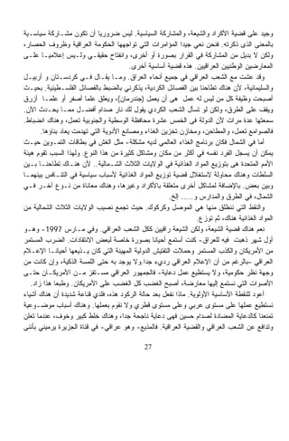 ‫ﻭﺠﻴﺩ ﻋﻠﻰ ﻗﻀﻴﺔ ﺍﻷﻜﺭﺍﺩ ﻭﺍﻟﺸﻴﻌﺔ، ﻭﺍﻟﻤﺸﺎﺭﻜﺔ ﺍﻟﺴﻴﺎﺴﻴﺔ. ﻟﻴﺱ ﻀﺭﻭﺭﻴﺎ ﺃﻥ ﺘﻜﻭﻥ ﻤﺸـﺎﺭﻜﺔ ﺴﻴﺎﺴـﻴﺔ‬
                              ‫ﹰ‬
‫ﺒﺎﻟﻤﻌﻨﻰ ﺍﻟﺫﻯ ﺫﻜﺭﺘﻪ. ﻓﻨﺤﻥ ﻨﻌﻲ ﺠﻴﺩﺍ ﺍﻟﻤﺅﺍﻤﺭﺍﺕ ﺍﻟﺘﻲ ﺘﻭﺍﺠﻬﻬﺎ ﺍﻟﺤﻜﻭﻤﺔ ﺍﻟﻌﺭﺍﻗﻴﺔ ﻭﻅﺭﻭﻑ ﺍﻟﺤﺼﺎﺭ،‬
                                                            ‫ﹰ‬
‫ﻭﻟﻜﻥ ﻻ ﺒﺩﻴل ﻤﻥ ﺍﻟﻤﺸﺎﺭﻜﺔ ﻓﻲ ﺍﻟﻘﺭﺍﺭ ﺒﺼﻭﺭﺓ ﺃﻭ ﺃﺨﺭﻯ، ﻭﺍﻨﻔﺘﺎﺡ ﺤﻘﻴﻘـﻲ ﻭﻟـﻴﺱ ﺇﻋﻼﻤﻴـﺎ ﻋﻠـﻰ‬
         ‫ﹰ‬
                                          ‫ﺍﻟﻤﻌﺎﺭﻀﻴﻥ ﺍﻟﻭﻁﻨﻴﻴﻥ ﺍﻟﻌﺭﺍﻗﻴﻴﻥ. ﻫﺫﻩ ﻗﻀﻴﺔ ﺃﺴﺎﺴﻴﺔ ﺃﺨﺭﻯ.‬
‫ﻭﻗﺩ ﻋﺸﺕ ﻤﻊ ﺍﻟﺸﻌﺏ ﺍﻟﻌﺭﺍﻗﻲ ﻓﻲ ﺠﻤﻴﻊ ﺃﻨﺤﺎﺀ ﺍﻟﻌﺭﺍﻕ. ﻭﻤـﺎ ﻴﻘـﺎل ﻓـﻲ ﻜﺭﺩﺴـﺘﺎﻥ ﻭ ﺃﺭﺒﻴـل‬
‫ﻭﺍﻟﺴﻠﻴﻤﺎﻨﻴﺔ، ﻷﻥ ﻫﻨﺎﻙ ﺘﻁﺎﺤﻨﺎ ﺒﻴﻥ ﺍﻟﻔﺼﺎﺌل ﺍﻟﻜﺭﺩﻴﺔ، ﻴﺫﻜﺭﻨﻲ ﺒﺎﻟﻀﺒﻁ ﺒﺎﻟﻔﺼﺎﺌل ﺍﻟﻔﻠﺴـﻁﻴﻨﻴﺔ. ﺒﺤﻴـﺙ‬
                                                                   ‫ﹰ‬
‫ﺃﺼﺒﺤﺕ ﻭﻅﻴﻔﺔ ﻜل ﻤﻥ ﻟﻴﺱ ﻟﻪ ﻋﻤل ﻫﻰ ﺃﻥ ﻴﻌﻤل )ﺠﻨﺩﺭﻤﺎﻥ(، ﻭﻴﻌﻠﻕ ﻋﻠﻤﺎ ﺃﺼﻔﺭ ﺃﻭ ﻋﻠﻤـﺎ ﺃﺯﺭﻕ‬
         ‫ﹰ‬               ‫ﹰ‬
‫ﻭﻴﻘﻑ ﻋﻠﻰ ﺍﻟﻁﺭﻕ، ﻭﻟﻜﻥ ﻟﻭ ﺘﺴﺄل ﺍﻟﺸﻌﺏ ﺍﻟﻜﺭﺩﻱ ﻴﻘﻭل ﻟﻙ ﻨﺎﺭ ﺼﺩﺍﻡ ﺃﻓﻀـل ﻤﻤـﺎ ﻴﺤـﺩﺙ ﺍﻵﻥ.‬
‫ﺴﻤﻌﺘﻬﺎ ﻋﺩﺓ ﻤﺭﺍﺕ ﻷﻥ ﺍﻟﺩﻭﻟﺔ ﻓﻰ ﺍﻟﺨﻤﺱ ﻋﺸﺭﺓ ﻤﺤﺎﻓﻅﺔ ﺍﻟﻭﺴﻁﻴﺔ ﻭﺍﻟﺠﻨﻭﺒﻴﺔ ﺘﻌﻤل، ﻭﻫﻨﺎﻙ ﺍﻨﻀﺒﺎﻁ.‬
        ‫ﻓﺎﻟﺼﻭﺍﻤﻊ ﺘﻌﻤل، ﻭﺍﻟﻤﻁﺎﺤﻥ، ﻭﻤﺨﺎﺯﻥ ﺘﺨﺯﻴﻥ ﺍﻟﻐﺫﺍﺀ ﻭﻤﺼﺎﻨﻊ ﺍﻷﺩﻭﻴﺔ ﺍﻟﺘﻲ ﺘﻬﺩﻤﺕ ﻴﻌﺎﺩ ﺒﻨﺎﺅﻫﺎ.‬
‫ﺃﻤﺎ ﻓﻲ ﺍﻟﺸﻤﺎل ﻓﻜﺎﻥ ﺒﺭﻨﺎﻤﺞ ﺍﻟﻐﺫﺍﺀ ﺍﻟﻌﺎﻟﻤﻲ ﻟﺩﻴﻪ ﻤﺸﻜﻠﺔ- ﻤﺜل ﺍﻟﻐﺵ ﻓﻲ ﺒﻁﺎﻗﺎﺕ ﺍﻟﺘﻤـﻭﻴﻥ ﺤﻴـﺙ‬
‫ﻴﻤﻜﻥ ﺃﻥ ﻴﺴﺠل ﺍﻟﻔﺭﺩ ﻨﻔﺴﻪ ﻓﻲ ﺃﻜﺜﺭ ﻤﻥ ﻤﻜﺎﻥ ﻭﻤﺸﺎﻜل ﻜﺜﻴﺭﺓ ﻤﻥ ﻫﺫﺍ ﺍﻟﻨﻭﻉ. ﻭﻟﻬﺫﺍ ﺍﻟﺴﺒﺏ ﺘﻘﻭﻡ ﻫﻴﺌﺔ‬
‫ﺍﻷﻤﻡ ﺍﻟﻤﺘﺤﺩﺓ ﻫﻰ ﺒﺘﻭﺯﻴﻊ ﺍﻟﻤﻭﺍﺩ ﺍﻟﻐﺫﺍﺌﻴﺔ ﻓﻲ ﺍﻟﻭﻻﻴﺎﺕ ﺍﻟﺜﻼﺙ ﺍﻟﺸـﻤﺎﻟﻴﺔ.. ﻷﻥ ﻫﻨـﺎﻙ ﺘﻁﺎﺤﻨـﺎ ﺒـﻴﻥ‬
       ‫ﹰ‬
‫ﺍﻟﺴﻠﻁﺎﺕ ﻭﻫﻨﺎﻙ ﻤﺤﺎﻭﻟﺔ ﻻﺴﺘﻐﻼل ﻗﻀﻴﺔ ﺘﻭﺯﻴﻊ ﺍﻟﻤﻭﺍﺩ ﺍﻟﻐﺫﺍﺌﻴﺔ ﻷﺴﺒﺎﺏ ﺴﻴﺎﺴﻴﺔ ﻓﻲ ﺍﻟﺘﻨـﺎﻓﺱ ﺒﻴﻨﻬﻤـﺎ‬
‫ﻭﺒﻴﻥ ﺒﻌﺽ. ﺒﺎﻹﻀﺎﻓﺔ ﻟﻤﺸﺎﻜل ﺃﺨﺭﻯ ﻤﺘﻌﻠﻘﺔ ﺒﺎﻷﻜﺭﺍﺩ ﻭﻏﻴﺭﻫﺎ، ﻭﻫﻨﺎﻙ ﻤﻌﺎﻨﺎﺓ ﻤﻥ ﻨـﻭﻉ ﺁﺨـﺭ ﻓـﻲ‬
                                                       ‫ﺍﻟﺸﻤﺎل، ﻓﻲ ﺍﻟﻁﺭﻕ ﻭﺍﻟﻤﺩﺍﺭﺱ ﻭ..... ﺇﻟﺦ.‬
‫ﻭﺍﻟﻨﻘﻁ ﺍﻟﺘﻲ ﻨﻨﻁﻠﻕ ﻤﻨﻬﺎ ﻫﻲ ﺍﻟﻤﻭﺼل ﻭﻜﺭﻜﻭﻙ. ﺤﻴﺙ ﺘﺠﻤﻊ ﻨﺼﻴﺏ ﺍﻟﻭﻻﻴﺎﺕ ﺍﻟﺜﻼﺙ ﺍﻟﺸﻤﺎﻟﻴﺔ ﻤﻥ‬
                                                                  ‫ﺍﻟﻤﻭﺍﺩ ﺍﻟﻐﺫﺍﺌﻴﺔ ﻫﻨﺎﻙ، ﺜﻡ ﺘﻭﺯﻉ.‬
‫ﻨﻌﻡ ﻫﻨﺎﻙ ﻗﻀﻴﺔ ﺍﻟﺸﻴﻌﺔ، ﻭﻟﻜﻥ ﺍﻟﺸﻴﻌﺔ ﺭﺍﻗﻴﻴﻥ ﻜﻜل ﺍﻟﺸﻌﺏ ﺍﻟﻌﺭﺍﻗﻲ. ﻭﻓﻲ ﻤـﺎﺭﺱ 7991- ﻭﻫـﻭ‬
‫ﺃﻭل ﺸﻬﺭ ﺫﻫﺒﺕ ﻓﻴﻪ ﻟﻠﻌﺭﺍﻕ- ﻜﻨﺕ ﺃﺴﺘﻤﻊ ﺃﺤﻴﺎﻨﺎ ﺒﺼﻭﺭﺓ ﺨﺎﺼﺔ ﻟﺒﻌﺽ ﺍﻻﻨﺘﻘﺎﺩﺍﺕ. ﺍﻟﻀﺭﺏ ﺍﻟﻤﺴﺘﻤﺭ‬
                                                  ‫ﹰ‬
‫ﻤﻥ ﺍﻷﻤﺭﻴﻜﺎﻥ ﻭﺍﻟﻜﺫﺏ ﺍﻟﻤﺴﺘﻤﺭ ﻭﺤﻤﻼﺕ ﺍﻟﺘﻔﺘﻴﺵ ﺍﻟﺩﻭﻟﻴﺔ ﺍﻟﻤﻬﻴﻨﺔ ﺍﻟﺘﻲ ﻜﺎﻥ ﻴـﺫﻴﻌﻬﺎ ﺃﺤﻴﺎﻨـﺎ ﺍﻹﻋـﻼﻡ‬
           ‫ﹰ‬
‫ﺍﻟﻌﺭﺍﻗﻲ –ﺒﺎﻟﺭﻏﻡ ﻤﻥ ﺃﻥ ﺍﻹﻋﻼﻡ ﺍﻟﻌﺭﺍﻗﻲ ﺭﺩﻱﺀ ﺠﺩﺍ.ﻭﻻ ﻴﻭﺠﺩ ﺒﻪ ﺤﺘﻰ ﺍﻟﻠﻤﺴﺔ ﺍﻟﺫﻜﻴﺔ، ﻭﺇﻥ ﻜﺎﻨﺕ ﻤﻥ‬
                                              ‫ﹰ‬
‫ﻭﺠﻬﺔ ﻨﻅﺭ ﺤﻜﻭﻤﻴﺔ، ﻭﻻ ﻴﺴﺘﻁﻴﻊ ﻋﻤل ﺩﻋﺎﻴﺔ- ﻓﺎﻟﺠﻤﻬﻭﺭ ﺍﻟﻌﺭﺍﻗﻲ ﻤﺴـﺘﻔﺯ ﻤـﻥ ﺍﻷﻤﺭﻴﻜـﺎﻥ ﺤﺘـﻰ‬
   ‫ﺍﻷﺼﻭﺍﺕ ﺍﻟﺘﻲ ﻨﺴﺘﻤﻊ ﺇﻟﻴﻬﺎ ﻤﻌﺎﺭﻀﺔ، ﺃﺼﺒﺢ ﺍﻟﻐﻀﺏ ﻜل ﺍﻟﻐﻀﺏ ﻋﻠﻰ ﺍﻷﻤﺭﻴﻜﺎﻥ. ﻭﻁﺒﻌﺎ ﻫﺫﺍ ﺯﺍﺩ.‬
             ‫ﹰ‬
‫ﺃﻋﻭﺩ ﻟﻠﻨﻘﻁﺔ ﺍﻷﺴﺎﺴﻴﺔ ﺍﻷﻭﻟﻭﻴﺔ. ﻤﺎﺫﺍ ﻨﻔﻌل ﺒﻌﺩ ﺤﺎﻟﺔ ﺍﻟﺭﻜﻭﺩ ﻫﺫﻩ، ﻓﻠﺩﻱ ﻗﻨﺎﻋﺔ ﺸﺩﻴﺩﺓ ﺃﻥ ﻫﻨﺎﻙ ﺃﺸﻴﺎﺀ‬
‫ﻨﺴﺘﻁﻴﻊ ﻋﻤﻠﻬﺎ ﻋﻠﻰ ﻤﺴﺘﻭﻯ ﻋﺭﺒﻲ ﻭﻋﻠﻰ ﻤﺴﺘﻭﻯ ﻗﻁﺭﻱ ﻭﻻ ﻨﻘﻭﻡ ﺒﻌﻤﻠﻬﺎ. ﻭﻫﻨﺎﻙ ﺃﺴﺒﺎﺏ ﻤﻭﻀـﻭﻋﻴﺔ‬
‫ﺘﻤﻨﻌﻨﺎ ﻜﺎﻟﺩﻋﺎﻴﺔ ﺍﻟﻤﻀﺎﺩﺓ ﻟﺼﺩﺍﻡ ﺤﺴﻴﻥ ﻓﻬﻰ ﺩﻋﺎﻴﺔ ﻨﺎﺠﺤﺔ ﺠﺩﺍ، ﻭﻫﻨﺎﻙ ﺨﻠﻁ ﻜﺒﻴﺭ ﻭﺨﻭﻑ، ﻋﻨﺩﻤﺎ ﺘﻌﻠﻥ‬
                                       ‫ﹰ‬
‫ﻭﺘﺩﺍﻓﻊ ﻋﻥ ﺍﻟﺸﻌﺏ ﺍﻟﻌﺭﺍﻗﻲ ﻭﺍﻟﻘﻀﻴﺔ ﺍﻟﻌﺭﺍﻗﻴﺔ. ﻓﺎﻟﻤﺫﻴﻊ- ﻭﻫﻭ ﻋﺭﺍﻗﻲ- ﻓﻲ ﻗﻨﺎﺓ ﺍﻟﺠﺯﻴﺭﺓ ﻴﺭﻤﻴﻨﻲ ﺒﺄﻨﻨﻰ‬

                                              ‫72‬
 