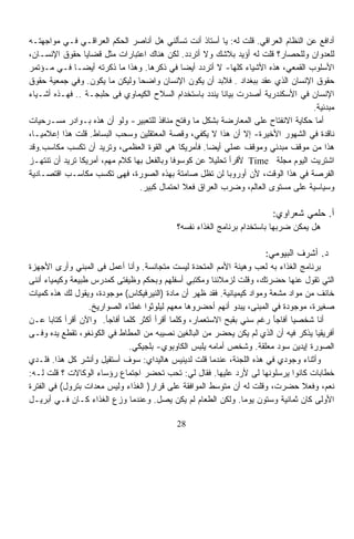 ‫ﺃﺩﺍﻓﻊ ﻋﻥ ﺍﻟﻨﻅﺎﻡ ﺍﻟﻌﺭﺍﻗﻲ. ﻗﻠﺕ ﻟﻪ: ﻴﺎ ﺃﺴﺘﺎﺫ ﺃﻨﺕ ﺘﺴﺄﻟﻨﻲ ﻫل ﺃﻨﺎﺼﺭ ﺍﻟﺤﻜﻡ ﺍﻟﻌﺭﺍﻗـﻲ ﻓـﻲ ﻤﻭﺍﺠﻬﺘـﻪ‬
‫ﻟﻠﻌﺩﻭﺍﻥ ﻭﻟﻠﺤﺼﺎﺭ؟ ﻗﻠﺕ ﻟﻪ ﺃﺅﻴﺩ ﺒﻼﺸﻙ ﻭﻻ ﺃﺘﺭﺩﺩ. ﻟﻜﻥ ﻫﻨﺎﻙ ﺍﻋﺘﺒﺎﺭﺍﺕ ﻤﺜل ﻗﻀﺎﻴﺎ ﺤﻘﻭﻕ ﺍﻹﻨﺴـﺎﻥ،‬
‫ﺍﻷﺴﻠﻭﺏ ﺍﻟﻘﻤﻌﻲ، ﻫﺫﻩ ﺍﻷﺸﻴﺎﺀ ﻜﻠﻬﺎ- ﻻ ﺃﺘﺭﺩﺩ ﺃﻴﻀﺎ ﻓﻲ ﺫﻜﺭﻫﺎ. ﻭﻫﺫﺍ ﻤﺎ ﺫﻜﺭﺘﻪ ﺃﻴﻀـﺎ ﻓـﻲ ﻤـﺅﺘﻤﺭ‬
             ‫ﹰ‬
‫ﺤﻘﻭﻕ ﺍﻹﻨﺴﺎﻥ ﺍﻟﺫﻱ ﻋﻘﺩ ﺒﺒﻐﺩﺍﺩ . ﻓﻼﺒﺩ ﺃﻥ ﻴﻜﻭﻥ ﺍﻹﻨﺴﺎﻥ ﻭﺍﻀﺤﺎ ﻭﻟﻴﻜﻥ ﻤﺎ ﻴﻜﻭﻥ. ﻭﻓﻲ ﺠﻤﻌﻴﺔ ﺤﻘﻭﻕ‬
                                 ‫ﹰ‬
‫ﺍﻹﻨﺴﺎﻥ ﻓﻲ ﺍﻷﺴﻜﻨﺩﺭﻴﺔ ﺃﺼﺩﺭﺕ ﺒﻴﺎﻨﺎ ﻴﻨﺩﺩ ﺒﺎﺴﺘﺨﺩﺍﻡ ﺍﻟﺴﻼﺡ ﺍﻟﻜﻴﻤﺎﻭﻱ ﻓﻰ ﺤﻠﺒﺠـﺔ .. ﻓﻬـﺫﻩ ﺃﺸـﻴﺎﺀ‬
                                                          ‫ﹰ‬
                                                                                  ‫ﻤﺒﺩﺌﻴﺔ.‬
‫ﺃﻤﺎ ﺤﻜﺎﻴﺔ ﺍﻻﻨﻔﺘﺎﺡ ﻋﻠﻰ ﺍﻟﻤﻌﺎﺭﻀﺔ ﺒﺸﻜل ﻤﺎ ﻭﻓﺘﺢ ﻤﻨﺎﻓﺫ ﻟﻠﺘﻌﺒﻴﺭ- ﻭﻟﻭ ﺃﻥ ﻫﺫﻩ ﺒـﻭﺍﺩﺭ ﻤﺴـﺭﺤﻴﺎﺕ‬
‫ﻨﺎﻗﺩﺓ ﻓﻲ ﺍﻟﺸﻬﻭﺭ ﺍﻷﺨﻴﺭﺓ- ﺇﻻ ﺃﻥ ﻫﺫﺍ ﻻ ﻴﻜﻔﻲ، ﻭﻗﺼﺔ ﺍﻟﻤﻌﺘﻘﻠﻴﻥ ﻭﺴﺤﺏ ﺍﻟﺒﺴﺎﻁ. ﻗﻠﺕ ﻫﺫﺍ ﺇﻋﻼﻤﻴـﹰ،‬
 ‫ﺎ‬
‫ﻫﺫﺍ ﻤﻥ ﻤﻭﻗﻑ ﻤﺒﺩﺌﻲ ﻭﻤﻭﻗﻑ ﻋﻤﻠﻲ ﺃﻴﻀﺎ. ﻓﺄﻤﺭﻴﻜﺎ ﻫﻲ ﺍﻟﻘﻭﺓ ﺍﻟﻌﻅﻤﻰ، ﻭﺘﺭﻴﺩ ﺃﻥ ﺘﻜﺴﺏ ﻤﻜﺎﺴﺏ.ﻭﻗﺩ‬
                                                     ‫ﹰ‬
‫ﺍﺸﺘﺭﻴﺕ ﺍﻟﻴﻭﻡ ﻤﺠﻠﺔ ‪ Time‬ﻷﻗﺭﺃ ﺘﺤﻠﻴﻼ ﻋﻥ ﻜﻭﺴﻭﻓﺎ ﻭﺒﺎﻟﻔﻌل ﺒﻬﺎ ﻜﻼﻡ ﻤﻬﻡ، ﺃﻤﺭﻴﻜﺎ ﺘﺭﻴﺩ ﺃﻥ ﺘﻨﺘﻬـﺯ‬
                                                       ‫ﹰ‬
‫ﺍﻟﻔﺭﺼﺔ ﻓﻲ ﻫﺫﺍ ﺍﻟﻭﻗﺕ، ﻷﻥ ﺃﻭﺭﻭﺒﺎ ﻟﻥ ﺘﻅل ﺼﺎﻤﺘﺔ ﺒﻬﺫﻩ ﺍﻟﺼﻭﺭﺓ، ﻓﻬﻰ ﺘﻜﺴﺏ ﻤﻜﺎﺴـﺏ ﺍﻗﺘﺼـﺎﺩﻴﺔ‬
                                  ‫ﻭﺴﻴﺎﺴﻴﺔ ﻋﻠﻰ ﻤﺴﺘﻭﻯ ﺍﻟﻌﺎﻟﻡ، ﻭﻀﺭﺏ ﺍﻟﻌﺭﺍﻕ ﻓﻌﻼ ﺍﺤﺘﻤﺎل ﻜﺒﻴﺭ.‬
                                               ‫ﹰ‬

                                                                       ‫ﺃ. ﺤﻠﻤﻲ ﺸﻌﺭﺍﻭﻱ:‬
                                           ‫ﻫل ﻴﻤﻜﻥ ﻀﺭﺒﻬﺎ ﺒﺎﺴﺘﺨﺩﺍﻡ ﺒﺭﻨﺎﻤﺞ ﺍﻟﻐﺫﺍﺀ ﻨﻔﺴﻪ؟‬

                                                                     ‫ﺩ. ﺃﺸﺭﻑ ﺍﻟﺒﻴﻭﻤﻲ:‬
‫ﺒﺭﻨﺎﻤﺞ ﺍﻟﻐﺫﺍﺀ ﺒﻪ ﻟﻌﺏ ﻭﻫﻴﺌﺔ ﺍﻷﻤﻡ ﺍﻟﻤﺘﺤﺩﺓ ﻟﻴﺴﺕ ﻤﺘﺠﺎﻨﺴﺔ. ﻭﺃﻨﺎ ﺃﻋﻤل ﻓﻰ ﺍﻟﻤﺒﻨﻲ ﻭﺃﺭﻯ ﺍﻷﺠﻬﺯﺓ‬
‫ﺍﻟﺘﻲ ﺘﻘﻭل ﻋﻨﻬﺎ ﺤﻀﺭﺘﻙ، ﻭﻗﻠﺕ ﻟﺯﻤﻼﺌﻨﺎ ﻭﻤﻜﺘﺒﻲ ﺃﺴﻔﻠﻬﻡ ﻭﺒﺤﻜﻡ ﻭﻅﻴﻔﺘﻰ ﻜﻤﺩﺭﺱ ﻁﺒﻴﻌﺔ ﻭﻜﻴﻤﻴﺎﺀ ﺃﻨﻨﻰ‬
‫ﺨﺎﺌﻑ ﻤﻥ ﻤﻭﺍﺩ ﻤﺸﻌﺔ ﻭﻤﻭﺍﺩ ﻜﻴﻤﻴﺎﺌﻴﺔ. ﻓﻘﺩ ﻅﻬﺭ ﺃﻥ ﻤﺎﺩﺓ )ﺍﻟﻨﻴﺭﻓﻴﻜﺎﺱ( ﻤﻭﺠﻭﺩﺓ، ﻭﻴﻘﻭل ﻟﻙ ﻫﺫﻩ ﻜﻤﻴﺎﺕ‬
                  ‫ﺼﻐﻴﺭﺓ، ﻤﻭﺠﻭﺩﺓ ﻓﻲ ﺍﻟﻤﺒﻨﻰ، ﻴﺒﺩﻭ ﺃﻨﻬﻡ ﺃﺤﻀﺭﻭﻫﺎ ﻤﻌﻬﻡ ﻟﻴﻠﻭﺜﻭﺍ ﻏﻁﺎﺀ ﺍﻟﺼﻭﺍﺭﻴﺦ.‬
‫ﺃﻨﺎ ﺸﺨﺼﻴﺎ ﺃﻓﺎﺠﺄ ﺭﻏﻡ ﺴﻨﻲ ﺒﻘﺒﺢ ﺍﻻﺴﺘﻌﻤﺎﺭ، ﻭﻜﻠﻤﺎ ﺃﻗﺭﺃ ﺃﻜﺜﺭ ﻜﻠﻤﺎ ﺃﻓﺎﺠﺄ. ﻭﺍﻵﻥ ﺃﻗﺭﺃ ﻜﺘﺎﺒﺎ ﻋـﻥ‬
       ‫ﹰ‬                                                                      ‫ﹰ‬
‫ﺃﻓﺭﻴﻘﻴﺎ ﻴﺫﻜﺭ ﻓﻴﻪ ﺃﻥ ﺍﻟﺫﻱ ﻟﻡ ﻴﻜﻥ ﻴﺤﻀﺭ ﻤﻥ ﺍﻟﺒﺎﻟﻐﻴﻥ ﻨﺼﻴﺒﻪ ﻤﻥ ﺍﻟﻤﻁﺎﻁ ﻓﻲ ﺍﻟﻜﻭﻨﻐﻭ، ﺘﻘﻁﻊ ﻴﺩﻩ ﻭﻓـﻰ‬
                             ‫ﺍﻟﺼﻭﺭﺓ ﺇﻴﺩﻴﻥ ﺴﻭﺩ ﻤﻌﻠﻘﺔ. ﻭﺸﺨﺹ ﺃﻤﺎﻤﻪ ﻴﻠﺒﺱ ﺍﻟﻜﺎﻭﺒﻭﻱ- ﺒﻠﺠﻴﻜﻲ.‬
‫ﻭﺃﺜﻨﺎﺀ ﻭﺠﻭﺩﻱ ﻓﻲ ﻫﺫﻩ ﺍﻟﻠﺠﻨﺔ، ﻋﻨﺩﻤﺎ ﻗﻠﺕ ﻟﺩﻴﻨﻴﺱ ﻫﺎﻟﻴﺩﺍﻱ: ﺴﻭﻑ ﺃﺴﺘﻘﻴل ﻭﺃﻨﺸﺭ ﻜل ﻫﺫﺍ. ﻓﻠـﺩﻱ‬
‫ﺨﻁﺎﺒﺎﺕ ﻜﺎﻨﻭﺍ ﻴﺭﺴﻠﻭﻨﻬﺎ ﻟﻰ ﻷﺭﺩ ﻋﻠﻴﻬﺎ. ﻓﻘﺎل ﻟﻲ: ﺘﺤﺏ ﺘﺤﻀﺭ ﺍﺠﺘﻤﺎﻉ ﺭﺅﺴﺎﺀ ﺍﻟﻭﻜﺎﻻﺕ ؟ ﻗﻠﺕ ﻟـﻪ:‬
‫ﻨﻌﻡ، ﻭﻓﻌﻼ ﺤﻀﺭﺕ، ﻭﻗﻠﺕ ﻟﻪ ﺃﻥ ﻤﺘﻭﺴﻁ ﺍﻟﻤﻭﺍﻓﻘﺔ ﻋﻠﻰ ﻗﺭﺍﺭ) ﺍﻟﻐﺫﺍﺀ ﻭﻟﻴﺱ ﻤﻌﺩﺍﺕ ﺒﺘﺭﻭل( ﻓﻲ ﺍﻟﻔﺘﺭﺓ‬
                                                                                 ‫ﹰ‬
‫ﺍﻷﻭﻟﻰ ﻜﺎﻥ ﺜﻤﺎﻨﻴﺔ ﻭﺴﺘﻭﻥ ﻴﻭﻤﺎ. ﻭﻟﻜﻥ ﺍﻟﻁﻌﺎﻡ ﻟﻡ ﻴﻜﻥ ﻴﺼل. ﻭﻋﻨﺩﻤﺎ ﻭﺯﻉ ﺍﻟﻐﺫﺍﺀ ﻜـﺎﻥ ﻓـﻲ ﺃﺒﺭﻴـل‬
                                                                ‫ﹰ‬

                                           ‫82‬
 