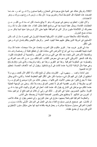 ‫7991 ﻭﻟﻡ ﻴﻜﻥ ﻫﻨﺎﻙ ﻏﻴﺭ ﻜﻤﻴﺔ ﻤﻠﺢ ﻤﻭﺠﻭﺩﺓ ﻓﻲ ﺍﻟﻤﺨﺎﺯﻥ ﻭﻜﻤﻴﺔ ﺼﺎﺒﻭﻥ ﻭﻻ ﺸـﺊ ﺁﺨـﺭ، ﻋﻨـﺩﻤﺎ‬
‫ﺍﺘﻀﺤﺕ ﻫﺫﻩ ﺍﻟﻌﻤﻠﻴﺔ، ﻗل ﺍﻟﻤﺘﻭﺴﻁ ﻟﺴﺘﺔ ﻭﻋﺸﺭﻴﻥ ﻴﻭﻤﹰ، ﻷﻥ ﺒﻨﻙ ﺒـﺎﺭﻴﺱ ﻓـﺭﻉ ﻨﻴﻭﻴـﻭﺭﻙ ﻴـﺅﺨﺭ‬
                                          ‫ﺎ‬
                                                                                 ‫ﺍﻻﻋﺘﻤﺎﺩﺍﺕ.‬
‫ﻭﺁﻻﻥ ﺘﻴﻠﻭﺯ، ﺇﻨﺠﻠﻴﺯﻯ، ﻭﻤﻌﻴﻥ ﻓﻰ ﻨﻴﻭﻴﻭﺭﻙ، ﻭﻫﻭ ﻻ ﻴﻭﻗﻊ ﺒﺎﺴﻤﻪ، ﻟﻜﻥ ﺍﺴـﻤﻪ ﻓـﻰ ﻜﺜﻴـﺭ ﻤـﻥ‬
‫ﺍﻟﺨﻁﺎﺒﺎﺕ ﺍﻟﻘﺎﺩﻤﺔ، ﻭﻴﻤﺜل ﻋﻘﺒﺔ ﺸﺩﻴﺩﺓ ﺠﺩﺍ ﻓﻰ ﺒﺭﻨﺎﻤﺞ ﺍﻟﻨﻔﻁ ﻤﻘﺎﺒل ﺍﻟﻐﺫﺍﺀ. ﻫﺫﻩ ﻋﻘﺒﺎﺕ ﻤﺜل ﻤﺎ ﺫﻜـﺭﺕ‬
                                                       ‫ﹰ‬
‫ﺤﻀﺭﺘﻙ ﺃﻥ ﺍﻟﺜﻼﺜﻤﺎﺌﺔ ﻤﻠﻴﻭﻥ ﺩﻭﻻﺭ ﺍﻟﺘﻰ ﺘﻡ ﺍﻟﻤﻭﺍﻓﻘﺔ ﻋﻠﻴﻬﺎ ﺤﺘﻰ ﺍﻵﻥ ﻟﻡ ﻴﺭﺴﻠﻭﺍ ﻤﻨﻬﺎ ﺸﻴﺌﹰ ﻴﺫﻜﺭ ﻤـﻥ‬
           ‫ﺎ‬
                                                                       ‫ﻤﻌﺩﺍﺕ ﻀﺦ ﺍﻟﺒﺘﺭﻭل.‬
‫ﺒﺎﻹﻀﺎﻓﺔ ﻟﺫﻟﻙ ﻤﻼﺤﻅﺔ ﻀﺭﺏ ﺍﻟﻁﺎﺌﺭﺍﺕ ﺍﻷﻤﺭﻴﻜﻴﺔ ﻟﻤﺼﻔﺎﺓ ﺍﻟﺒﺘﺭﻭل ﻓﻰ ﺍﻟﺒﺼﺭﺓ، ﻤﺜـل ﺍﻟﺴـﻜﺎﻥ‬
‫ﺍﻷﺼﻠﻴﻴﻥ ﻓﻰ ﺃﻤﺭﻴﻜﺎ ﺍﻟﺫﻴﻥ ﻴﻁﻠﻕ ﻋﻠﻴﻬﻡ ﺨﻁﺄ ﺍﻟﻬﻨﻭﺩ ﺍﻟﺤﻤﺭ. ﻭﺍﻟﺭﺠل ﺍﻷﺒﻴﺽ ﻴﺘﻜﻠﻡ ﺒﻠﺴﺎﻥ ﺫﻯ ﻓـﺭﻋﻴﻥ‬
                                                                                  ‫ﻋﻠﻰ ﺍﻷﻗل.‬
‫ﺠﺎﺀ ﻟﻲ ﺘﻘﺭﻴﺭ ﻏﺭﻴﺏ ﺠﺩﺍ.. ﺘﻘﺭﻴﺭ ﻤﻜﺘﻭﺏ ﻗﺒل ﺍﻟﺤﺭﺏ، ﻴﺘﺤﺩﺙ ﻋﻥ ﻤﺎﺫﺍ ﺴﻴﺤﺩﺙ، ﻋﻨﺩﻤﺎ ﺘﺘﻠـﻭﺙ‬
                                                                 ‫ﹰ‬
‫ﺍﻟﻤﻴﺎﻩ ﻨﺘﻴﺠﺔ ﻟﻠﻘﺼﻑ، ﻭﻤﺎ ﻫﻲ ﺃﻨﻭﺍﻉ ﺍﻷﻤﺭﺍﺽ ﺍﻟﺘﻲ ﺴﺘﻨﺸﺄ، ﻗﺒل ﺃﻥ ﺘﻨﻁﻠﻕ ﻗﻨﺒﻠﺔ ﺃﻭ ﺭﺼﺎﺼﺔ ﻭﺍﺤـﺩﺓ،‬
‫ﻭﺒﺎﻟﻀﺒﻁ ﺍﻷﻤﺭﺍﺽ ﺍﻟﺘﻰ ﻨﺘﺠﺕ ﺒﻌﺩ ﺫﻟﻙ ﻫﻲ ﺍﻟﺘﻲ ﻭﺭﺩﺕ ﻓﻰ ﺍﻟﺘﻘﺭﻴﺭ. ﻭﺍﻟﻤﺼﻴﺒﺔ ﺃﻥ ﺍﻟﻤﻌﻠﻭﻤﺎﺕ ﻜﺜﻴﺭﺓ.‬
‫ﻭﻗﺩ ﻗﻠﺕ ﻟﻠﺴﻔﻴﺭ ﺍﻷﻤﺭﻴﻜﻲ ﺍﻟﺫﻱ ﺩﻋﻭﻩ ﻓﻲ ﻤﻌﺭﺽ ﺍﻟﻜﺘﺎﺏ. ﺃﻨﺘﻡ ﺘﺘﻜﻠﻤـﻭﻥ ﻋـﻥ ﺍﻟﺸـﻌﺏ ﺍﻟﻌﺭﺍﻗـﻲ‬
‫ﻭﺘﻔﺼﻠﻭﻨﻪ ﻋﻥ ﺍﻟﺤﻜﻭﻤﺔ ﺍﻟﻌﺭﺍﻗﻴﺔ. ﻭﻫﺫﺍ ﻫﻭ ﺍﻟﺘﻘﺭﻴﺭ، ﻭﻫﺫﺍ ﻫﻭ ﺭﻗﻤﻪ ﻭﺘﺎﺭﻴﺨﻪ، ﻭﺍﻟﺫﻱ ﻨﺸﺭﻩ )‪(G.A.O‬‬
‫ﻭﻫﻲ ﻫﻴﺌﺔ ﻤﺜل ﺍﻟﺭﻗﺎﺒﺔ ﺍﻹﺩﺍﺭﻴﺔ ﻋﻨﺩﻤﺎ ﻜﺎﻨﺕ ﻓﻰ ﺃﻭﺝ ﻨﺸﺎﻁﻬﺎ. ﻭﻴﻘﻭل ﺃﻥ ﺃﺤﺩ ﺍﻷﻫﺩﺍﻑ ﺍﻟﺨﻤﺴﺔ: ﺘﺤﻁﻴﻡ‬
                                                                             ‫ﺍﻹﺭﺍﺩﺓ ﺍﻟﺸﻌﺒﻴﺔ.‬
‫ﻨﺤﻥ ﺃﻤﺎﻤﻨﺎ ﻭﺍﺠﺏ ... ﻭﻴﻬﻴﻰﺀ ﻟﻲ.. ﺍﻟﻅﺭﻭﻑ ﻴﻤﻜﻥ ﺃﻥ ﺘﺘﻴﺢ ﺫﻟﻙ، ﻭﺃﻨﺎ ﺃﺘﻜﻠﻡ ﺍﻵﻥ ﻜﻤﺼـﺭﻱ، ﻭﻻ‬
‫ﺃﺴﺘﻁﻴﻊ ﺃﻥ ﺃﻗﻭل ﺇﻨﻰ ﺃﻓﻬﻡ ﻜل ﺸﻲﺀ ﺴﻴﺎﺴﻴﹰ، ﻟﻜﻥ ﻋﻠﻰ ﺍﻷﻗل ﺃﻓﻬﻡ ﺍﻟﺨﻁﻭﻁ ﺍﻟﻌﺎﻤﺔ. ﻭﺍﻟﺸﻲﺀ ﺍﻟﺫﻱ ﻴﻤﻜﻥ‬
                                                     ‫ﺎ‬
‫ﻋﻤﻠﻪ ﻻ ﻴﺨﺭﺝ ﻜﺜﻴﺭﹰ ﻋﻥ ﺒﻌﺽ ﺍﻷﺸﻴﺎﺀ ﺍﻟﺘﻰ ﻗﺎﻟﻬﺎ ﺩ. ﻭﻤﻴﺽ. ﻓﻼﺒﺩ ﻤﻥ ﺇﺜﺎﺭﺓ ﻤﻭﻀﻭﻉ ﺍﻟﻌﺭﺍﻕ ﻤـﺭﺓ‬
                                                                        ‫ﺍ‬
‫ﺃﺨﺭﻯ، ﺒﻁﺭﻴﻘﺔ ﺃﻭ ﺒﺄﺨﺭﻯ. ﻓﻘﻀﻴﺔ ﺍﻟﻌﺭﺍﻕ ﻻ ﺘﺨﺹ ﺍﻟﻌﺭﺍﻕ ﻭﺤﺩﻩ ﺒﻼ ﺸﻙ. ﻭﺤﺘﻰ ﻤﻥ ﺍﻟﻭﺠﻬﺔ ﺍﻟﻌﻤﻠﻴﺔ‬
‫ﻋﻨﺩﻤﺎ ﺘﺘﻜﻠﻡ ﻤﻊ ﻤﻭﺍﻁﻥ ﻓﻰ ﺍﻟﺸﺎﺭﻉ، ﻴﻘﻭل ﻟﻙ ﻋﻨﺩﻤﺎ ﻜﻨﺕ ﺃﻋﻤل ﻓﻰ ﺍﻟﻌﺭﺍﻕ ﻭﺍﻟﺒﻴﺕ ﺍﻟﺫﻱ ﺒﻨﻴﺘـﻪ ﻓـﻲ‬
‫ﺍﻟﻘﺭﻴﺔ. ﻤﻼﻴﻴﻥ ﺍﻟﻤﺼﺭﻴﻴﻥ ﻋﻤﻠﻭﺍ ﻓﻲ ﺍﻟﻌﺭﺍﻕ... ﻟﺫﻟﻙ ﻓﻰ ﺭﺃﻴﻲ ﺃﻥ ﻜﻼﻡ ﺇﺒﺭﺍﻫﻴﻡ ﻨﺎﻓﻊ ﺃﻭ ﺇﺒﺭﺍﻫﻴﻡ ﺴﻌﺩﺓ‬
             ‫ﺃﻭ ﺁﺨﺭﻭﻥ ﻤﻥ ﺃﻤﺜﺎﻟﻬﻡ ﻻ ﻴﺴﺘﻁﻴﻊ ﺤﺘﻰ ﺒﺎﻟﺼﻭﺭ ﺍﻟﻀﺨﻤﺔ ﺍﻟﻤﻠﻭﻨﺔ ﺃﻥ ﻴﻀﺤﻙ ﻋﻠﻰ ﺍﻟﻨﺎﺱ.‬
‫ﻭﺍﻟﺤﻜﻭﻤﺔ ﺍﻟﻌﺭﺍﻗﻴﺔ ﺘﻘﻭﻡ ﻓﻌﻼ ﺒﻤﺠﻬﻭﺩ ﺨﺎﺭﻕ ﻓﻰ ﻋﻤل ﺍﻟﺘﻭﺯﻴﻊ. ﻭﺃﻱ ﺸﺨﺹ ﻴﻘﻭل ﺇﻥ ﻫﻨﺎﻙ ﺘﻼﻋﺏ‬
                                                              ‫ﹰ‬
‫ﺃﻭ ﺘﻜﺎﺴل، ﻏﻴﺭ ﺼﺤﻴﺢ, ﻓﺭﺌﻴﺱ ﻤﺴﺘﻭﺩﻉ ﺍﻟﻐﺫﺍﺀ ﻴﻨﺎﻡ ﻓﻰ ﺍﻟﻌﻤل ﻓﻰ ﺍﻟﻤﺭﺍﺤل ﺍﻷﻭﻟﻰ ﺒﺎﻟﺫﺍﺕ، ﻭﻭﺯﻴـﺭ‬
‫ﺍﻟﺘﺠﺎﺭﺓ ﺍﻟﻌﺭﺍﻗﻲ ﻤﺴﺌﻭل ﻤﺴﺌﻭﻟﻴﺔ ﻤﺒﺎﺸﺭﺓ، ﻭ ﻴﻌﻤل ﻓﺭﻴﻘﻪ ﺒﻜﻔﺎﺀﺓ ﺸﻬﺩ ﻟﻬﺎ ﺤﺘﻰ ﻤﺎﻴﻜل ﺴﺘﻭﻥ ﺍﻹﻨﺠﻠﻴﺯﻱ‬
                                                              ‫ﺍﻟﺫﻱ ﻜﺎﻥ ﻴﺭﻴﺩ ﺃﻥ ﻴﻀﻊ ﻋﻘﺒﺎﺕ.‬

                                            ‫92‬
 