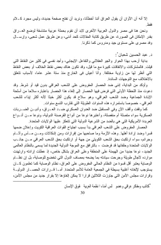 ‫ﺇﻻ ﺃﻨﻪ ﺁﻥ ﺍﻷﻭﺍﻥ ﺃﻥ ﻴﻘﻭل ﺍﻟﻌﺭﺍﻕ ﺃﻨﻨﺎ ﺃﺨﻁﺄﻨﺎ، ﻭﻨﺭﻴﺩ ﺃﻥ ﻨﻔﺘﺢ ﺼﻔﺤﺔ ﺠﺩﻴﺩﺓ، ﻭﻟﻴﺱ ﻤﺠﺭﺩ ﻜـﻼﻡ‬
                                                                                   ‫ﻓﻘﻁ.‬
‫ﻭﻨﺤﻥ ﻫﻨﺎ ﻓﻰ ﻤﺼﺭ ﻭﺍﻟﺩﻭل ﺍﻟﻌﺭﺒﻴﺔ ﺍﻷﺨﺭﻯ ﻻﺒﺩ ﺃﻥ ﻨﻘﻭﻡ ﺒﺤﻤﻠﺔ ﻋﺭﺒﻴﺔ ﻤﺘﻨﺎﺴﻘﺔ ﻟﻭﻀﻊ ﺍﻟﻌـﺭﺍﻕ‬
‫ﺒﻘﺩﺭ ﺍﻹﻤﻜﺎﻥ ﻓﻰ ﺍﻟﺼﻭﺭﺓ، ﻋﻥ ﻁﺭﻴﻕ ﻜﺘﺎﺒﺔ ﺍﻟﻤﻘﺎﻻﺕ ﻜﺤﺩ ﺃﺩﻨﻰ، ﻭﻋﻥ ﻁﺭﻴﻕ ﻋﻤل ﺸﻌﺒﻰ، ﻭﺇﺭﺴـﺎل‬
                                          ‫ﻭﻓﺩ ﻤﺼﺭﻯ ﻋﻠﻰ ﻤﺴﺘﻭﻯ ﺠﻴﺩ ﻭﻤﺩﺭﻭﺱ ﻜﻤﺎ ﺫﻜﺭﻨﺎ.‬

                                                                     ‫ﺩ. ﻋﺒﺩ ﺍﻟﺤﺴﻴﻥ ﺸﻌﺒﺎﻥ*:‬
‫ﺒﺩﺍﻴﺔ ﺃﺭﺤﺏ ﺒﻬﺫﺍ ﺍﻟﺤﻭﺍﺭ ﻭﺍﻟﺠﻭ ﺍﻟﻌﻘﻼﻨﻲ ﻭﺍﻟﺘﻔﺎﻋل ﺍﻹﻴﺠﺎﺒﻲ، ﻭﺃﺠﺩ ﻨﻔﺴﻲ ﻓﻲ ﻜﺜﻴﺭ ﻤﻥ ﺍﻟﻨﻘﺎﻁ ﺍﻟﺘﻲ‬
‫ﻗﻴﻠﺕ. ﻓﺎﻟﻤﺸﺘﺭﻜﺎﺕ ﻭﺍﻻﺘﻔﺎﻗﺎﺕ ﻜﺒﻴﺭﺓ ﻤﻊ ﻤﺎ ﻗﻴل، ﻭﻗﺩ ﺘﻜﻭﻥ ﻫﻨﺎﻙ ﺒﻌﺽ ﻨﻘﺎﻁ ﺍﻟﺨﻼﻑ ﺃﻭ ﺒﻌﺽ ﺍﻟﻨﻘﺎﻁ‬
‫ﺍﻟﺘﻲ ﺃﻨﻅﺭ ﻟﻬﺎ ﻤﻥ ﺯﺍﻭﻴﺔ ﻤﺨﺘﻠﻔﺔ. ﻭﺃﻨﺎ ﺃﻋﻴﺵ ﻓﻰ ﺍﻟﺨﺎﺭﺝ ﻤﻨﺫ ﺴﺘﺔ ﻋﺸﺭ ﻋﺎﻤﹰ، ﻷﺴﺒﺎﺏ ﺘﺘﻌﻠﻕ‬
                 ‫ﺎ‬
                                                                  ‫ﺒﺎﻻﺨﺘﻼﻑ ﻤﻊ ﺍﻟﺘﻭﺠﻬﺎﺕ ﺍﻟﺴﺎﺌﺩﺓ.‬
‫ﻭﺃﺅﻜﺩ ﻤﻥ ﺍﻟﺒﺩﺍﻴﺔ، ﺇﻨﻨﻰ ﻀﺩ ﺍﻟﺤﺼﺎﺭ ﺍﻟﻤﻔﺭﻭﺽ ﻋﻠﻰ ﺍﻟﺸﻌﺏ ﺍﻟﻌﺭﺍﻗﻲ ﺒﺩﻭﻥ ﻗﻴﺩ ﺃﻭ ﺸﺭﻁ. ﻭﻗﺩ‬
‫ﺩﻋﻭﺕ ﻤﻨﺫ ﺍﻟﻠﺤﻅﺔ ﺍﻷﻭﻟﻰ ﺍﻟﺘﻲ ﻓﺭﺽ ﻓﻴﻬﺎ ﺍﻟﺤﺼﺎﺭ ﺇﻟﻰ ﺇﻟﻐﺎﺀ ﻫﺫﺍ ﺍﻟﺤﺼﺎﺭ ﺒﺎﻋﺘﺒﺎﺭﻩ ﺴﻼﺤﺎ ﻤﻥ ﺃﺴﻠﺤﺔ‬
           ‫ﹰ‬
‫ﺍﻹﺒﺎﺩﺓ ﺍﻟﺠﻤﺎﻋﻴﺔ ﻭﻀﺩ ﺍﻟﺸﻌﺏ ﺍﻟﻌﺭﺍﻗﻲ، ﻭﻫﻭ ﺴﻼﺡ ﻗﺩ ﻴﻜﻭﻥ ﺃﻜﺜﺭ ﺨﺒﺜﹰ ﻷﻨﻪ ﺃﻜﺜﺭ ﺇﻴﺫﺍﺀ ﻟﻠﺸﻌﺏ‬
                         ‫ﺎ‬
                       ‫ﺍﻟﻌﺭﺍﻗﻲ- ﺨﺼﻭﺼﺎ ﺒﺎﺴﺘﻤﺭﺍﺭﻩ ﻫﺫﻩ ﺍﻟﺴﻨﻭﺍﺕ ﺍﻟﻁﻭﻴﻠﺔ ﺍﻟﺘﻲ ﺘﻘﺎﺭﺏ ﺍﻟﺘﺴﻊ ﺴﻨﻭﺍﺕ.‬
                                                                              ‫ﹰ‬
‫ﻜﻤﺎ ﻭﻗﻔﺕ ﻭﺃﻗﻑ ﺍﻵﻥ ﻭﻓﻲ ﺍﻟﻤﺴﺘﻘﺒل ﻀﺩ ﺍﻟﻌﺩﻭﺍﻥ ﺍﻟﻌﺴﻜﺭﻱ ﻀـﺩ ﺍﻟﻌـﺭﺍﻕ، ﻭﺃﺩﻴـﻥ ﺍﻟﻀـﺭﺒﺎﺕ‬
‫ﺍﻟﻌﺴﻜﺭﻴﺔ ﺴﻭﺍﺀ ﻤﺘﺼﻠﺔ ﺃﻡ ﻤﻨﻔﺼﻠﺔ، ﻭﺃﻋﺘﺒﺭﻫﺎ ﻨﻭﻋﺎ ﻤﻥ ﺃﻨﻭﺍﻉ ﺍﻟﻘﺭﺼﻨﺔ ﺍﻟﺩﻭﻟﻴﺔ، ﻭﻨﻭﻋﺎ ﻤـﻥ ﺃﻨـﻭﺍﻉ‬
               ‫ﹰ‬                                  ‫ﹰ‬
            ‫ﺍﻟﻌﺭﺒﺩﺓ ﺍﻷﻤﺭﻴﻜﻴﺔ ﺍﻟﺘﻲ ﻫﻲ ﺒﺎﻟﻀﺩ ﻤﻥ ﺍﻟﺸﺭﻋﻴﺔ ﺍﻟﺩﻭﻟﻴﺔ ﺍﻟﺘﻲ ﺘﺘﻌﻜﺯ ﻋﻠﻴﻬﺎ ﺍﻟﻭﻻﻴﺎﺕ ﺍﻟﻤﺘﺤﺩﺓ.‬
‫ﺍﻟﺤﺼﺎﺭ ﺍﻟﻤﻔﺭﻭﺽ ﻋﻠﻰ ﺍﻟﺸﻌﺏ ﺍﻟﻌﺭﺍﻗﻲ ﺒﺩﺃ ﺒﺴﺒﺏ ﺍﺠﺘﻴﺎﺡ ﺍﻟﻘﻭﺍﺕ ﺍﻟﻌﺭﺍﻗﻴﺔ ﺍﻟﻜﻭﻴﺕ ﻭﺇﻋﻼﻥ ﻀﻤﻬﺎ‬
‫ﻗﺴﺭﺍ ﻭﻀﺩ ﺇﺭﺍﺩﺓ ﺃﻫﻠﻬﺎ. ﻭﻫﺫﻩ ﺍﻷﺯﻤﺔ ﻭﻤﺎ ﺼﺎﺤﺒﻬﺎ ﻤﻥ ﺇﻓﺭﺍﺯﺍﺕ ﻭﻤﻥ ﺇﺸﻜﺎﻻﺕ ﻭﻤـﻥ ﻤـﺂﺱ ﻭﺁﺜـﺎﻡ‬
        ‫ٍ‬                                                                                  ‫ﹰ‬
‫ﻭﺠﺭﺍﺌﻡ، ﺴﻭﺍﺀ ﺍﺭﺘﻜﺒﺕ ﺒﺤﻕ ﺍﻟﺸﻌﺏ ﺍﻟﻜﻭﻴﺘﻲ ﻤﻥ ﺠﻬﺔ ﺃﻭ ﺍﺭﺘﻜﺒﺕ ﺒﺤﻕ ﺍﻟﺸﻌﺏ ﺍﻟﻌﺭﺍﻗﻲ ﻤـﻥ ﺠﺎﻨـﺏ‬
‫ﺍﻟﻭﻻﻴﺎﺕ ﺍﻟﻤﺘﺤﺩﺓ ﻭﺤﻠﻔﺎﺌﻬﺎ ﻗﺩ ﻓﺭﻀﺕ - ﺒﺎﻟﺘﺭﺍﻓﻕ ﻤﻊ ﺍﻟﻤﻭﺠﺔ ﺍﻟﺩﻭﻟﻴﺔ ﺍﻟﺠﺩﻴﺩﺓ ﻟﻤﺎ ‪‬ﺴ ‪‬ﻰ ﺒﺎﻟﻨﻅﺎﻡ ﺍﻟﻌﺎﻟﻤﻰ‬
                   ‫ﻴ ﻤ‬
‫ﺍﻟﺠﺩﻴﺩ- ﻨﻭﻋﺎ ﺠﺩﻴﺩﺍ ﻤﻥ ﺍﻟﻬﻴﻤﻨﺔ ﻋﻠﻰ ﺍﻟﻤﻨﻁﻘﺔ ﻭﻋﻠﻰ ﺍﻟﻌﺭﺍﻕ ﺒﺸﻜل ﺨﺎﺹ، ﺇﺫ ﻋﻁﻠﺕ ﺇﺭﺍﺩﺘﻪ ﻭﺍﺭﺘﻬﻨﺕ‬
                                                                              ‫ﹰ‬      ‫ﹰ‬
‫ﻤﻭﺍﺭﺩﻩ ﻵﺠﺎل ﻁﻭﻴﻠﺔ ﻭﺠﺭﺤﺕ ﺴﻴﺎﺩﺘﻪ ﺒﻤﺎ ﻴﻀﻌﻪ ﺒﻤﺼﺎﻑ ﺍﻟﺩﻭل ﺍﻟﺘﻲ ﺘﺨﻀﻊ ﻟﻠﻭﺼﺎﻴﺔ، ﺒل ﺇﻥ ﻨﻅـﺎﻡ‬  ‫ٍ‬
‫ﺍﻟﻭﺼﺎﻴﺔ ‪‬ﻌﺘﺒﺭ ﺃﻗل ﻗﺴﻭﺓ ﻤﻥ ﺍﻟﻨﻅﺎﻡ ﺍﻟﺤﺎﻟﻲ ﺍﻟﻤﻔﺭﻭﺽ ﻋﻠﻰ ﺍﻟﻌﺭﺍﻕ، ﻨﻅﺎﻡ ﺍﻟﻭﺼﺎﻴﺔ ﻜﻤﺎ ﺘﻌﻠﻤﻭﻥ ﻜـﺎﻥ‬
                                                                                       ‫ﻴ‬
‫ﻴﺴﺘﻭﺠﺏ ﻹﻟﻐﺎﺌﻪ ﺃﻏﻠﺒﻴﺔ ﺒﺴﻴﻁﺔ ﻓﻲ ﺍﻟﺠﻤﻌﻴﺔ ﺍﻟﻌﺎﻤﺔ ﻟﻸﻤﻡ ﺍﻟﻤﺘﺤﺩﺓ. ﺃﻤـﺎ ﻗـﺭﺍﺭﺍﺕ ﺍﻟﺤﺼـﺎﺭ ﺍﻟﺩﻭﻟﻴـﺔ‬
‫ﻭﻗﺭﺍﺭﺍﺕ ﻤﺠﻠﺱ ﺍﻷﻤﻥ ﺍﻟﺘﻲ ﺠﺎﻭﺯﺕ ﺍﻟﺜﻼﺜﻴﻥ ﻗﺭﺍﺭﺍ ﻻ ﻴﻤﻜﻥ ﺇﻟﻐﺎﺅﻫﺎ ﺇﻻ ﺒﻘﺭﺍﺭ ﺠﺩﻴﺩ ﻤﻥ ﻤﺠﻠﺱ ﺍﻷﻤﻥ،‬
                                                   ‫ﹰ‬

                                   ‫*ﻛﺎﺗﺐ ﻭﻣﻔﻜﺮ ﻋﺮﺍﻗﻲ ﻭﻋﻀﻮ ﳎﻠﺲ ﺃﻣﻨﺎﺀ ﺍﳌﻨﻈﻤﺔ ﺍﻟﻌﺮﺑﻴﺔ ﳊﻘﻮﻕ ﺍﻹﻧﺴﺎﻥ‬
                                              ‫03‬
 