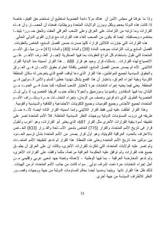 ‫ﻭﺇﺫﺍ ﻤﺎ ﻋﺭﻓﻨﺎ ﻓﻲ ﻤﺠﻠﺱ ﺍﻷﻤﻥ ﺃﻥ ﻫﻨﺎﻙ ﺩﻭﻻ ﺩﺍﺌﻤﺔ ﺍﻟﻌﻀﻭﻴﺔ ﺘﺴﺘﻁﻴﻊ ﺃﻥ ﺘﺴﺘﺨﺩﻡ ﺤﻕ ﺍﻟﻔﻴﺘﻭ، ﺨﺎﺼﺔ‬
                                                      ‫ﹰ‬
‫ﺇﺫﺍ ﻜﺎﻨﺕ ﻫﺫﻩ ﺍﻟﺩﻭﻟﺔ ﺒﺤﺠﻡ ﻭﺒﺜﻘل ﻭﺒﻭﺯﻥ ﺍﻟﻭﻻﻴﺎﺕ ﺍﻟﻤﺘﺤﺩﺓ ﻭﺒﺭﻴﻁﺎﻨﻴﺎ، ﻓﻤﻌﻨﺎﻩ ﺃﻥ ﺍﻟﺤﺼـﺎﺭ ﻭﺃﻥ ﻫـﺫﻩ‬
‫ﺍﻟﻘﺭﺍﺭﺍﺕ ﻭﻤﺎ ﺘﺭﺘﺒﻪ ﻤﻥ ﺍﻟﺘﺯﺍﻤﺎﺕ ﻋﻠﻰ ﺍﻟﻌﺭﺍﻕ ﻭﻋﻠﻰ ﺍﻟﺸﻌﺏ ﺍﻟﻌﺭﺍﻗﻲ ﺃﻟﺤﻘﺕ ﻭﺘﻠﺤﻕ ﻀـﺭﺭﹰ ﺒﻠﻴﻐـﺎ‬
‫ﹰ‬       ‫ﺍ‬
  ‫ﺒﺤﺎﻀﺭﻩ ﻭﺒﻤﺴﺘﻘﺒﻠﻪ. ﺃﻴﻀﺎ ﻗﺩ ﻴﻜﻭﻥ ﻤﻥ ﺍﻟﺼﻌﺏ ﺇﻟﻐﺎﺀ ﻫﺫﻩ ﺍﻟﻘﺭﺍﺭﺍﺕ ﻤﻊ ﺘﻭﺍﺯﻥ ﺍﻟﻘﻭﻯ ﺍﻟﺩﻭﻟﻲ ﺍﻟﺤﺎﻟﻲ.‬
‫ﻫﺫﻩ ﺍﻟﻘﺭﺍﺭﺍﺕ ﺍﻟﺘﻲ ﺠﺎﻭﺯﺕ ﺍﻟﺜﻼﺜﻴﻥ ﻗﺭﺍﺭﹰ، ﻜﻠﻬﺎ ﺼﺩﺭﺕ ﻀﻤﻥ ﺍﻟﻔﺼل ﺍﻟﺴﺎﺒﻊ، ﺍﻟﺨﺎﺹ ﺒﺎﻟﻌﻘﻭﺒﺎﺕ.‬
                                                        ‫ﺍ‬
‫ﺍﻟﻔﺼل ﺍﻟﺴﺎﺒﻊ ﻴﺭﺘﺏ ﺍﻟﺘﺯﺍﻤﺎﺕ ﺒﻤﻭﺠﺏ ﺍﻟﻤﺎﺩﺓ )93( ﻭﺍﻟﻤﺎﺩﺓ )04( ﻭﺍﻟﻤﺎﺩﺓ )14( ﻤـﻥ ﻤﻴﺜـﺎﻕ ﺍﻷﻤـﻡ‬
‫ﺍﻟﻤﺘﺤﺩﺓ ﺍﻟﺘﻲ ﺘﻘﻭل ﺒﺎﺴﺘﺨﺩﺍﻡ ﻜل ﺃﻨﻭﺍﻉ ﺍﻟﻌﻘﻭﺒﺎﺕ ﺒﻤﺎ ﻓﻴﻬﺎ ﺍﻟﻌﺴﻜﺭﻴﺔ ﻹﺠﺒـﺎﺭ ﺍﻟﻁـﺭﻑ ﺍﻵﺨـﺭ ﻋﻠـﻰ‬
‫ﺍﻻﻨﺼﻴﺎﻉ ﻟﻬﺫﻩ ﺍﻟﻘﺭﺍﺭﺍﺕ.. ﺒﺎﺴﺘﺜﻨﺎﺀ ﻗﺭﺍﺭ ﻭﺤﻴﺩ ﻫﻭ ﻗﺭﺍﺭ 886 .. ﻫﺫﺍ ﺍﻟﻘﺭﺍﺭ ﺃﺴﻤﻴﺘﻪ ﻤﻨﺫ ﺍﻟﺒﺩﺍﻴﺔ ﺍﻟﻘﺭﺍﺭ‬
‫ﺍﻟﻼﺘﻴﻨﻲ. ﻷﻨﻪ ﻟﻡ ﻴﺼﺩﺭ ﻀﻤﻥ ﺍﻟﻔﺼل ﺍﻟﺴﺎﺒﻊ، ﺍﻟﺨﺎﺹ ﺒﻜﻔﺎﻟﺔ ﺍﺤﺘﺭﺍﻡ ﺤﻘﻭﻕ ﺍﻹﻨﺴـﺎﻥ ﻓـﻰ ﺍﻟﻌـﺭﺍﻕ‬
‫ﻭﺍﻟﺤﻘﻭﻕ ﺍﻟﺴﻴﺎﺴﻴﺔ ﻟﺠﻤﻴﻊ ﺍﻟﻤﻭﺍﻁﻨﻴﻥ، ﻫﺫﺍ ﺍﻟﻘﺭﺍﺭ ﺍﻟﺫﻱ ﺩﻋﺎ ﻟﻭﻗﻑ ﺍﻟﻘﻤﻊ ﺍﻟﺫﻱ ﻴﺘﻌﺭﺽ ﻟﻪ ﺴﻜﺎﻥ ﺍﻟﻤﻨﻁﻘﺔ‬
‫ﺍﻟﻜﺭﺩﻴﺔ ﻭﺒﻘﻴﺔ ﺃﺠﺯﺍﺀ ﺍﻟﻌﺭﺍﻕ، ﺒﺎﻋﺘﺒﺎﺭ ﺃﻥ ﻫﺫﺍ ﺍﻟﻘﻤﻊ ﻴﺸﻜل ﺘﻬﺩﻴﺩﹰ ﺨﻁﻴﺭﺍ ﻟﻠﺴﻠﻡ ﻭﺍﻷﻤﻥ ﺍﻟـﺩﻭﻟﻴﻴﻥ ﻓـﻰ‬
                               ‫ﹰ‬      ‫ﺍ‬
‫ﺍﻟﻤﻨﻁﻘﺔ. ﻴﻌﻨﻲ ﻓﻴﻤﺎ ﻴﻌﻨﻴﻪ ﺇﺠﺭﺍﺀ ﺍﻨﺘﺨﺎﺒﺎﺕ ﺤﺭﺓ ﻻﺨﺘﻴﺎﺭ ﺍﻟﺸﻌﺏ ﻟﻤﻤﺜﻠﻴﻪ، ﻜﻤﺎ ﺤﺩﺙ ﻓـﻲ ﺍﻟﻌﺩﻴـﺩ ﻤـﻥ‬
‫ﺍﻟﺒﻠﺩﺍﻥ ﺒﻤﺎ ﻓﻴﻬﺎ ﺍﻟﺴﻠﻔﺎﺩﻭﺭ ﻭﻜﻤﺒﻭﺩﻴﺎ ﻭﻤﻭﺯﻤﺒﻴﻕ ﻭﺃﻨﺠﻭﻻ ﻭﻨﻅﺎﻡ ﺠﻨﻭﺏ ﺃﻓﺭﻴﻘﻴﺎ ﺍﻟﻌﻨﺼﺭﻯ، ﺇﺫ ﻭﻟﻰ ﻟﻴـل‬
‫ﺍﻟﻌﻨﺼﺭﻴﺔ ﺍﻟﻁﻭﻴل ﺍﻟﺫﻱ ﺩﺍﻡ ﻗﺭﻨﻴﻥ ﻭﻨﺼﻑ ﻤﻥ ﺍﻟﺯﻤﺎﻥ، ﺒﺈﺠﺭﺍﺀ ﺍﻨﺘﺨﺎﺒـﺎﺕ ﺤـﺭﺓ ﻭﺒﺈﺸـﺭﺍﻑ ﺍﻷﻤـﻡ‬
  ‫ﺍﻟﻤﺘﺤﺩﺓ، ﻟﺠﻤﻴﻊ ﺍﻷﺠﻨﺎﺱ ﻭﺠﻤﻴﻊ ﺍﻟﻘﻭﻤﻴﺎﺕ ﻭﺠﻤﻴﻊ ﺍﻟﺘﻜﻭﻴﻨﺎﺕ ﺍﻻﺠﺘﻤﺎﻋﻴﺔ ﻭﺍﻟﺜﻘﺎﻓﻴﺔ ﻭﺍﻟﺴﻴﺎﺴﻴﺔ ﻭﺍﻟﻘﻭﻤﻴﺔ.‬
‫ﻭﻫﺫﺍ ﺍﻟﻘﺭﺍﺭ ﺃﻁﻠﻘﺕ ﻋﻠﻴﻪ ﻟﻴﺱ ﻓﻘﻁ ﺍﻟﻘﺭﺍﺭ ﺍﻟﻼﺘﻴﻨﻲ ﻭﺇﻨﻤﺎ ﺃﺴﻤﻴﺘﻪ ﺍﻟﻘﺭﺍﺭ ﺍﻟﺘﺎﺌﻪ ﺃﻴﻀﹰ؛ ﻷﻨـﻪ ﻀـل‬
                 ‫ﺎ‬
‫ﻁﺭﻴﻘﻪ ﻓﻲ ﺩﺭﻭﺏ ﺍﻟﻤﺴﺎﻭﻤﺎﺕ ﺍﻟﺩﻭﻟﻴﺔ ﻭﻭﺠﻬﺎﺕ ﺍﻟﻨﻅﺭ ﺍﻟﺴﻴﺎﺴﻴﺔ ﺍﻟﺨﺎﻁﺌﺔ. ﻓﻼ ﺍﻷﻤﻡ ﺍﻟﻤﺘﺤﺩﺓ ﺘﺼﺭ ﻋﻠﻰ‬
‫ﺘﻁﺒﻴﻘﻪ ﺃﺴﻭﺓ ﺒﺒﻘﻴﺔ ﺍﻟﻘﺭﺍﺭﺍﺕ ﺍﻷﺨﺭﻯ ﻤﺜل ﺍﻟﻘﺭﺍﺭ 786، ﺍﻟﺫﻱ ﻴﻌﺘﺒﺭ ﺃﺒﻭ ﺍﻟﻘﺭﺍﺭﺍﺕ، ﻭﻫﻭ ﺃﻏﺭﺏ ﻭﺃﻁﻭل‬
‫ﻗﺭﺍﺭ ﻓﻰ ﺘﺎﺭﻴﺦ ﺍﻷﻤﻡ ﺍﻟﻤﺘﺤﺩﺓ، ﻭﺍﻟﻘﺭﺍﺭ )517( ﺍﻟﺨﺎﺹ ﺒﺘﺩﻤﻴﺭ ﺍﻷﺴـﻠﺤﺔ ﻭﺍﻟﻘـﺭﺍﺭ )338( ﺍﻟﺨـﺎﺹ‬
‫ﺒﺎﻻﻋﺘﺭﺍﻑ ﺒﺎﻟﺤﺩﻭﺩ ﺍﻟﻌﺭﺍﻗﻴﺔ ﺍﻟﻜﻭﻴﺘﻴﺔ، ﻭﻫﻭ ﺃﻭل ﻗﺭﺍﺭ ﻴﺼﺩﺭ ﻤﻥ ﺍﻷﻤﻡ ﺍﻟﻤﺘﺤﺩﺓ ﺒﺸﺄﻥ ﺘﺭﺴﻴﻡ ﺍﻟﺤـﺩﻭﺩ‬
‫ﺒﻴﻥ ﺩﻭﻟﺘﻴﻥ ﻤﻨﺫ ﺘﺎﺭﻴﺦ ﺍﻷﻤﻡ ﺍﻟﻤﺘﺤﺩﺓ ﻭﺤﺘﻰ ﻫﺫﻩ ﺍﻟﻠﺤﻅﺔ. ﻫﺫﺍ ﺍﻟﻘﺭﺍﺭ ﻟﻡ ﺘﺩﻋﻭ ﻟﺘﻁﺒﻴﻘﻪ ﺍﻷﻤﻡ ﺍﻟﻤﺘﺤـﺩﺓ،‬
‫ﻭﻟﻡ ﺘﺼﺭ ﻋﻠﻴﻪ ﺍﻟﻭﻻﻴﺎﺕ ﺍﻟﻤﺘﺤﺩﺓ، ﺍﻟﺘﻲ ﺘﻨﻜﺭﺕ ﻟﻠﻘﺭﺍﺭﺍﺕ ﺍﻷﺨﺭﻯ، ﻭﻗﺎﻟﺕ ﺇﻥ ﻋﻠﻰ ﺍﻟﻌﺭﺍﻕ ﺃﻥ ﻴﻁﺒـﻕ‬
‫ﺠﻤﻴﻊ ﻫﺫﻩ ﺍﻟﻘﺭﺍﺭﺍﺕ ﻭﻟﻡ ﺘﻭﺍﻓﻕ ﻋﻠﻴﻪ ﺍﻟﺤﻜﻭﻤﺔ ﺍﻟﻌﺭﺍﻗﻴﺔ ﻤﺭﻏﻤﺔ، ﻤﺜﻠﻤﺎ ﻭﺍﻓﻘﺕ ﻋﻠﻰ ﺍﻟﻘﺭﺍﺭﺍﺕ ﺍﻷﺨﺭﻯ،‬
‫ﻭﻟﻡ ﺘﺩﻋﻭ ﺍﻟﻤﻌﺎﺭﻀﺔ ﺍﻟﻌﺭﺍﻗﻴﺔ - ﺒﻤﺎ ﻓﻴﻬﺎ ﺍﻟﻭﻁﻨﻴﺔ - ﻹﻋﻤﺎﻟﻪ ﻭﺘﻌﺒﺌﺔ ﺠﻬﺩ ﺸﻌﺒﻰ ﻋﺭﺒﻲ ﻭﺇﻗﻠﻴﻤﻰ ﻤـﻥ‬
‫ﺃﺠل ﺇﺠﺭﺍﺀ ﺍﻨﺘﺨﺎﺒﺎﺕ ﺤﺭﺓ ﺘﺤﺕ ﺇﺸﺭﺍﻑ ﺩﻭﻟﻲ.. ﺴﻭﺍﺀ ﻜﺎﻨﺕ ﻤﻥ ﺠﺎﻨﺏ ﺍﻷﻤﻡ ﺍﻟﻤﺘﺤﺩﺓ، ﺃﻡ ﻤﻥ ﺍﻟﻬﻴﺌﺎﺕ.‬
‫ﻟﺫﻟﻙ ﻅل ﻫﺫﺍ ﺍﻟﻘﺭﺍﺭ ﺘﺎﺌﻬﺎ ﻭﻴﺘﻴﻤﺎ ﻭﻤﻨﺴﻴﺎ ﺃﻴﻀﺎ ﺒﺤﻜﻡ ﺍﻟﻤﺴﺎﻭﻤﺎﺕ ﺍﻟﺩﻭﻟﻴﺔ ﻤﻥ ﺠﻬﺔ ﻭﻭﺠﻬﺎﺕ ﻭﻗﺼـﻭﺭ‬
                                                      ‫ﹰ‬   ‫ﹰ‬      ‫ﹰ‬      ‫ﹰ‬
                                                          ‫ﺍﻟﻨﻅﺭ ﻟﻸﻁﺭﺍﻑ ﺍﻟﺴﻴﺎﺴﺔ ﻤﻥ ﺠﻬﺔ ﺃﺨﺭﻯ.‬


                                             ‫13‬
 