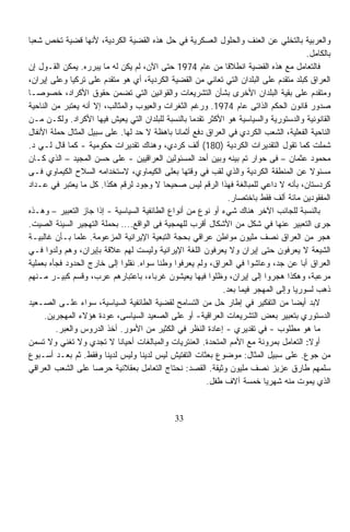 ‫ﻭﺍﻟﻌﺭﺒﻴﺔ ﺒﺎﻟﺘﺨﻠﻲ ﻋﻥ ﺍﻟﻌﻨﻑ ﻭﺍﻟﺤﻠﻭل ﺍﻟﻌﺴﻜﺭﻴﺔ ﻓﻲ ﺤل ﻫﺫﻩ ﺍﻟﻘﻀﻴﺔ ﺍﻟﻜﺭﺩﻴﺔ، ﻷﻨﻬﺎ ﻗﻀﻴﺔ ﺘﺨﺹ ﺸﻌﺒﺎ‬
‫ﹰ‬
                                                                                       ‫ﺒﺎﻟﻜﺎﻤل.‬
‫ﻓﺎﻟﺘﻌﺎﻤل ﻤﻊ ﻫﺫﻩ ﺍﻟﻘﻀﻴﺔ ﺍﻨﻁﻼﻗﺎ ﻤﻥ ﻋﺎﻡ 4791 ﺤﺘﻰ ﺍﻵﻥ، ﻟﻡ ﻴﻜﻥ ﻟﻪ ﻤﺎ ﻴﺒﺭﺭﻩ. ﻴﻤﻜﻥ ﺍﻟﻘـﻭل ﺇﻥ‬
                                                             ‫ﹰ‬
‫ﺍﻟﻌﺭﺍﻕ ﻜﺒﻠﺩ ﻤﺘﻘﺩﻡ ﻋﻠﻰ ﺍﻟﺒﻠﺩﺍﻥ ﺍﻟﺘﻲ ﺘﻌﺎﻨﻲ ﻤﻥ ﺍﻟﻘﻀﻴﺔ ﺍﻟﻜﺭﺩﻴﺔ، ﺃﻱ ﻫﻭ ﻤﺘﻘﺩﻡ ﻋﻠﻰ ﺘﺭﻜﻴﺎ ﻭﻋﻠﻰ ﺇﻴﺭﺍﻥ،‬
‫ﻭﻤﺘﻘﺩﻡ ﻋﻠﻰ ﺒﻘﻴﺔ ﺍﻟﺒﻠﺩﺍﻥ ﺍﻷﺨﺭﻯ ﺒﺸﺄﻥ ﺍﻟﺘﺸﺭﻴﻌﺎﺕ ﻭﺍﻟﻘﻭﺍﻨﻴﻥ ﺍﻟﺘﻲ ﺘﻀﻤﻥ ﺤﻘﻭﻕ ﺍﻷﻜﺭﺍﺩ، ﺨﺼﻭﺼـﺎ‬
‫ﹰ‬
‫ﺼﺩﻭﺭ ﻗﺎﻨﻭﻥ ﺍﻟﺤﻜﻡ ﺍﻟﺫﺍﺘﻰ ﻋﺎﻡ 4791. ﻭﺭﻏﻡ ﺍﻟﺜﻐﺭﺍﺕ ﻭﺍﻟﻌﻴﻭﺏ ﻭﺍﻟﻤﺜﺎﻟﺏ، ﺇﻻ ﺃﻨﻪ ‪‬ﻌﺘﺒﺭ ﻤﻥ ﺍﻟﻨﺎﺤﻴﺔ‬
                 ‫ﻴ‬
‫ﺍﻟﻘﺎﻨﻭﻨﻴﺔ ﻭﺍﻟﺩﺴﺘﻭﺭﻴﺔ ﻭﺍﻟﺴﻴﺎﺴﻴﺔ ﻫﻭ ﺍﻷﻜﺜﺭ ﺘﻘﺩﻤﺎ ﺒﺎﻟﻨﺴﺒﺔ ﻟﻠﺒﻠﺩﺍﻥ ﺍﻟﺘﻲ ﻴﻌﻴﺵ ﻓﻴﻬﺎ ﺍﻷﻜﺭﺍﺩ. ﻭﻟﻜـﻥ ﻤـﻥ‬
                                                   ‫ﹰ‬
‫ﺍﻟﻨﺎﺤﻴﺔ ﺍﻟﻔﻌﻠﻴﺔ، ﺍﻟﺸﻌﺏ ﺍﻟﻜﺭﺩﻱ ﻓﻲ ﺍﻟﻌﺭﺍﻕ ﺩﻓﻊ ﺃﺜﻤﺎﻨﺎ ﺒﺎﻫﻅﺔ ﻻ ﺤﺩ ﻟﻬﺎ. ﻋﻠﻰ ﺴﺒﻴل ﺍﻟﻤﺜﺎل ﺤﻤﻠﺔ ﺍﻷﻨﻔﺎل‬
                                              ‫ﹰ‬
‫ﺸﻤﻠﺕ ﻜﻤﺎ ﺘﻘﻭل ﺍﻟﺘﻘﺩﻴﺭﺍﺕ ﺍﻟﻜﺭﺩﻴﺔ )081( ﺃﻟﻑ ﻜﺭﺩﻱ، ﻭﻫﻨﺎﻙ ﺘﻘﺩﻴﺭﺍﺕ ﺤﻜﻭﻤﻴﺔ - ﻜﻤﺎ ﻗﺎل ﻟـﻲ ﺩ.‬
‫ﻤﺤﻤﻭﺩ ﻋﺜﻤﺎﻥ – ﻓﻰ ﺤﻭﺍﺭ ﺘﻡ ﺒﻴﻨﻪ ﻭﺒﻴﻥ ﺃﺤﺩ ﺍﻟﻤﺴﺌﻭﻟﻴﻥ ﺍﻟﻌﺭﺍﻗﻴﻴﻥ - ﻋﻠﻰ ﺤﺴﻥ ﺍﻟﻤﺠﻴﺩ – ﺍﻟﺫﻱ ﻜـﺎﻥ‬
‫ﻤﺴﺌﻭﻻ ﻋﻥ ﺍﻟﻤﻨﻁﻘﺔ ﺍﻟﻜﺭﺩﻴﺔ ﻭﺍﻟﺫﻱ ﻟﻘﺏ ﻓﻲ ﻭﻗﺘﻬﺎ ﺒﻌﻠﻰ ﺍﻟﻜﻴﻤﺎﻭﻱ، ﻻﺴﺘﺨﺩﺍﻤﻪ ﺍﻟﺴﻼﺡ ﺍﻟﻜﻴﻤﺎﻭﻱ ﻓـﻰ‬   ‫ﹰ‬
‫ﻜﺭﺩﺴﺘﺎﻥ، ﺒﺄﻨﻪ ﻻ ﺩﺍﻋﻲ ﻟﻠﻤﺒﺎﻟﻐﺔ ﻓﻬﺫﺍ ﺍﻟﺭﻗﻡ ﻟﻴﺱ ﺼﺤﻴﺤﹰ ﻻ ﻭﺠﻭﺩ ﻟﺭﻗﻡ ﻫﻜﺫﺍ. ﻜل ﻤﺎ ‪‬ﻌﺘﺒﺭ ﻓﻲ ﻋـﺩﺍﺩ‬
                ‫ﻴ‬                         ‫ﺎ‬
                                                               ‫ﺍﻟﻤﻔﻘﻭﺩﻴﻥ ﻤﺎﺌﺔ ﺃﻟﻑ ﻓﻘﻁ ﺒﺎﺨﺘﺼﺎﺭ.‬
‫ﺒﺎﻟﻨﺴﺒﺔ ﻟﻠﺠﺎﻨﺏ ﺍﻵﺨﺭ ﻫﻨﺎﻙ ﺸﻲﺀ ﺃﻭ ﻨﻭﻉ ﻤﻥ ﺃﻨﻭﺍﻉ ﺍﻟﻁﺎﺌﻔﻴﺔ ﺍﻟﺴﻴﺎﺴﻴﺔ - ﺇﺫﺍ ﺠﺎﺯ ﺍﻟﺘﻌﺒﻴﺭ – ﻭﻫـﺫﻩ‬
‫ﺠﺭﻯ ﺍﻟﺘﻌﺒﻴﺭ ﻋﻨﻬﺎ ﻓﻲ ﺸﻜل ﻤﻥ ﺍﻷﺸﻜﺎل ﺃﻗﺭﺏ ﻟﻠﻬﻤﺠﻴﺔ ﻓﻰ ﺍﻟﻭﺍﻗﻊ.... ﺒﺤﻤﻠﺔ ﺍﻟﺘﻬﺠﻴﺭ ﺍﻟﺴﻴﺌﺔ ﺍﻟﺼﻴﺕ.‬
‫ﻫﺠﺭ ﻤﻥ ﺍﻟﻌﺭﺍﻕ ﻨﺼﻑ ﻤﻠﻴﻭﻥ ﻤﻭﺍﻁﻥ ﻋﺭﺍﻗﻲ ﺒﺤﺠﺔ ﺍﻟﺘﺒﻌﻴﺔ ﺍﻹﻴﺭﺍﻨﻴﺔ ﺍﻟﻤﺯﻋﻭﻤﺔ. ﻋﻠﻤﺎ ﺒـﺄﻥ ﻏﺎﻟﺒﻴـﺔ‬
               ‫ﹰ‬
‫ﺍﻟﺸﻴﻌﺔ ﻻ ﻴﻌﺭﻓﻭﻥ ﺤﺘﻰ ﺇﻴﺭﺍﻥ ﻭﻻ ﻴﻌﺭﻓﻭﻥ ﺍﻟﻠﻐﺔ ﺍﻹﻴﺭﺍﻨﻴﺔ ﻭﻟﻴﺴﺕ ﻟﻬﻡ ﻋﻼﻗﺔ ﺒﺈﻴﺭﺍﻥ، ﻭﻫﻡ ﻭﻟﺩﻭﺍ ﻓـﻲ‬
‫ﺍﻟﻌﺭﺍﻕ ﺃﺒﺎ ﻋﻥ ﺠﺩ، ﻭﻋﺎﺸﻭﺍ ﻓﻲ ﺍﻟﻌﺭﺍﻕ، ﻭﻟﻡ ﻴﻌﺭﻓﻭﺍ ﻭﻁﻨﺎ ﺴﻭﺍﻩ. ﻨﻘﻠﻭﺍ ﺇﻟﻰ ﺨﺎﺭﺝ ﺍﻟﺤﺩﻭﺩ ﻓﺠﺄﻩ ﺒﻌﻤﻠﻴﺔ‬
                                        ‫ﹰ‬                                            ‫ﹰ‬
‫ﻤﺭﻋﺒﺔ، ﻭﻫﻜﺫﺍ ﻫﺠﺭﻭﺍ ﺇﻟﻰ ﺇﻴﺭﺍﻥ، ﻭﻅﻠﻭﺍ ﻓﻴﻬﺎ ﻴﻌﻴﺸﻭﻥ ﻏﺭﺒﺎﺀ، ﺒﺎﻋﺘﺒﺎﺭﻫﻡ ﻋﺭﺏ، ﻭﻗﺴﻡ ﻜﺒﻴـﺭ ﻤـﻨﻬﻡ‬
                                                            ‫ﺫﻫﺏ ﻟﺴﻭﺭﻴﺎ ﻭﺇﻟﻰ ﺍﻟﻤﻬﺠﺭ ﻓﻴﻤﺎ ﺒﻌﺩ.‬
‫ﻻﺒﺩ ﺃﻴﻀﺎ ﻤﻥ ﺍﻟﺘﻔﻜﻴﺭ ﻓﻲ ﺇﻁﺎﺭ ﺤل ﻤﻥ ﺍﻟﺘﺴﺎﻤﺢ ﻟﻘﻀﻴﺔ ﺍﻟﻁﺎﺌﻔﻴﺔ ﺍﻟﺴﻴﺎﺴﻴﺔ، ﺴﻭﺍﺀ ﻋﻠـﻰ ﺍﻟﺼـﻌﻴﺩ‬
                                                                                  ‫ﹰ‬
     ‫ﺍﻟﺩﺴﺘﻭﺭﻱ ﺒﺘﻌﺒﻴﺭ ﺒﻌﺽ ﺍﻟﺘﺸﺭﻴﻌﺎﺕ ﺍﻟﻌﺭﺍﻗﻴﺔ- ﺃﻭ ﻋﻠﻰ ﺍﻟﺼﻌﻴﺩ ﺍﻟﺴﻴﺎﺴﻰ، ﻋﻭﺩﺓ ﻫﺅﻻﺀ ﺍﻟﻤﻬﺠﺭﻴﻥ.‬
         ‫ﻤﺎ ﻫﻭ ﻤﻁﻠﻭﺏ - ﻓﻲ ﺘﻘﺩﻴﺭﻱ - ﺇﻋﺎﺩﺓ ﺍﻟﻨﻅﺭ ﻓﻲ ﺍﻟﻜﺜﻴﺭ ﻤﻥ ﺍﻷﻤﻭﺭ. ﺃﺨﺫ ﺍﻟﺩﺭﻭﺱ ﻭﺍﻟﻌﺒﺭ.‬
‫ﺃﻭﻻ: ﺍﻟﺘﻌﺎﻤل ﺒﻤﺭﻭﻨﺔ ﻤﻊ ﺍﻷﻤﻡ ﺍﻟﻤﺘﺤﺩﺓ. ﺍﻟﻌﻨﺘﺭﻴﺎﺕ ﻭﺍﻟﻤﺒﺎﻟﻐﺎﺕ ﺃﺤﻴﺎﻨﺎ ﻻ ﺘﺠﺩﻱ ﻭﻻ ﺘﻐﻨﻲ ﻭﻻ ﺘﺴﻤﻥ‬
                            ‫ﹰ‬                                                           ‫ﹰ‬
‫ﻤﻥ ﺠﻭﻉ. ﻋﻠﻰ ﺴﺒﻴل ﺍﻟﻤﺜﺎل: ﻤﻭﻀﻭﻉ ﺒﻌﺜﺎﺕ ﺍﻟﺘﻔﺘﻴﺵ ﻟﻴﺱ ﻟﺩﻴﻨﺎ ﻭﻟﻴﺱ ﻟﺩﻴﻨﺎ ﻭﻓﻘﻁ. ﺜﻡ ﺒﻌـﺩ ﺃﺴـﺒﻭﻉ‬
‫ﺴﻠﻤﻬﻡ ﻁﺎﺭﻕ ﻋﺯﻴﺯ ﻨﺼﻑ ﻤﻠﻴﻭﻥ ﻭﺜﻴﻘﺔ. ﺍﻟﻘﺼﺩ: ﻨﺤﺘﺎﺝ ﺍﻟﺘﻌﺎﻤل ﺒﻌﻘﻼﻨﻴﺔ ﺤﺭﺼﺎ ﻋﻠﻰ ﺍﻟﺸﻌﺏ ﺍﻟﻌﺭﺍﻗﻲ‬
                     ‫ﹰ‬
                                                       ‫ﺍﻟﺫﻱ ﻴﻤﻭﺕ ﻤﻨﻪ ﺸﻬﺭﻴﺎ ﺨﻤﺴﺔ ﺁﻻﻑ ﻁﻔل.‬
                                                                         ‫ﹰ‬


                                              ‫33‬
 