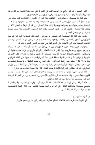 ‫ﺍﻟﺘﻴﺎﺭ ﺍﻟﺨﺎﻤﺱ، ﻫﻭ ﺘﻴﺎﺭ ﻭﺍﺴﻊ ﻤﻥ ﺍﻟﻭﺴﻁ ﺍﻟﻠﻴﺒﺭﺍﻟﻲ ﺍﻟﺩﻴﻤﻭﻗﺭﺍﻁﻲ ﻭﻤﻥ ﺒﻘﺎﻴﺎ ﺍﻷﺤـﺯﺍﺏ ﺍﻟﺸـﻤﻭﻟﻴﺔ‬
                      ‫ﺍﻟﻴﺴﺎﺭﻴﺔ ﻭﺍﻟﻘﻭﻤﻴﺔ ﻭﺍﻹﺴﻼﻤﻴﺔ. ﻭﻫﻭ ﺘﻴﺎﺭ ﻭﺍﺴﻊ ﻓﻰ ﺍﻟﻌﺭﺍﻕ ﻭﻓﻲ ﺨﺎﺭﺝ ﺍﻟﻌﺭﺍﻕ.‬
‫ﻫﺫﻩ ﺍﻟﺘﻴﺎﺭﺍﺕ ﺠﻤﻴﻌﻬﺎ ﻭﺇﻥ ﺘﻤﺎﻴﺯﺕ ﻭﺇﻥ ﺍﺨﺘﻠﻔﺕ ﺒﻬﺫﺍ ﺍﻟﻘﺩﺭ ﺃﻭ ﺫﺍﻙ، ﻭﺇﻥ ﺍﺘﺨﺫﺕ ﻤﻭﺍﻗﻑ ﺃﺤﻴﺎﻨﺎ ﻏﻴﺭ‬
     ‫ﹰ‬
‫ﻤﻭﺠﻭﺩﺓ ﺇﻻ ﺃﻨﻬﺎ ﺘﻠﺘﻘﻲ ﺤﻭل ﺒﻌﺽ ﺍﻟﺜﻭﺍﺒﺕ. ﻭﻤﻥ ﻫﺫﻩ ﺍﻟﺜﻭﺍﺒﺕ ﺭﻓﻀﻬﺎ ﻟﻠﺤﺼﺎﺭ، ﺩﻋﻭﺘﻬﺎ ﻹﻟﻐﺎﺀ ﻫـﺫﺍ‬
‫ﺍﻟﺤﺼﺎﺭ، ﻭﻗﺴﻡ ﻤﻨﻬﺎ ﻴﺩﻋﻭ ﺒﺼﺭﺍﺤﺔ ﻭﺒﺠﺩﻴﺔ ﻹﻟﻐﺎﺀ ﻫﺫﺍ ﺍﻟﺤﺼﺎﺭ ﺩﻭﻥ ﻗﻴﺩ ﺃﻭ ﺸﺭﻁ. ﻭﺍﻟﺒﻌﺽ ﺍﻵﺨـﺭ‬
‫ﻴﺨﻔﻑ ﻫﺫﺍ ﺍﻟﺤﺼﺎﺭ ﻭﺘﻁﺒﻴﻕ ﺍﻟﻘﺭﺍﺭ )886( ﺍﻟﺨﺎﺹ ﺒﻜﻔﺎﻟﺔ ﺍﺤﺘﺭﺍﻡ ﺤﻘﻭﻕ ﺍﻹﻨﺴﺎﻥ، ﻟﻜﻨﻪ ﻤـﻥ ﺤﻴـﺙ‬
                                                                  ‫ﺍﻟﺠﻭﺍﺏ ﻴﺩﻋﻭ ﻟﺭﻓﺽ ﺍﻟﺤﺼﺎﺭ.‬
‫ﻭﺘﺩﻋﻭ ﻫﺫﻩ ﺍﻟﺘﻴﺎﺭﺍﺕ ﺍﻟﻤﺠﺘﻤﻌﻴﺔ ﺇﻟﻰ ﺍﻟﺘﺼﺩﻱ ﺃﻭ ﻋﺩﻡ ﻗﺒﻭل ﺍﻟﻀﺭﺒﺎﺕ ﺍﻟﻌﺴﻜﺭﻴﺔ ﺍﻟﻌﺩﻭﺍﻨﻴﺔ ﺍﻟﻤﻭﺠﻬﺔ‬
‫ﻟﻠﻌﺭﺍﻕ ﻓﻲ ﺍﻟﺴﺎﺒﻕ ﻭﺍﻟﺤﺎﻀﺭ. ﻭﻫﺫﺍ ﻤﺎ ﻴﺠﻤﻌﻬﺎ ﺃﻴﻀﺎ. ﻜﻤﺎ ﻻ ﻴﺩﻋﻭ ﻗﺴﻡ ﻜﺒﻴﺭ ﻤﻥ ﻫـﺫﻩ ﺍﻟﺘﻴـﺎﺭﺍﺕ ﺃﻭ‬
                                             ‫ﹰ‬
            ‫ﺍﻷﻏﻠﺒﻴﺔ ﺍﻟﺴﺎﺤﻘﺔ ﻤﻨﻬﺎ ﺇﻟﻰ ﺍﻻﻋﺘﻤﺎﺩ ﻋﻠﻰ ﺍﻟﺩﻋﻡ ﺍﻟﺨﺎﺭﺠﻲ ﻹﺤﺩﺍﺙ ﺍﻟﺘﻐﻴﻴﺭ ﺍﻟﻤﻨﺸﻭﺩ ﺒﺎﻟﻌﺭﺍﻕ.‬
‫ﻭﺍﻷﻜﺭﺍﺩ ﻟﺩﻴﻬﻡ ﺃﺭﺒﻌﺔ ﻤﻼﻴﻴﻥ ﻜﺭﺩﻱ ﻴﻌﻴﺸﻭﻥ ﻋﻠـﻰ ﺍﻷﺭﺽ، ﻋﻠـﻴﻬﻡ ﺃﻥ ﻴﻁﻌﻤـﻭﻫﻡ. ﻋﻠـﻴﻬﻡ ﺃﻥ‬
‫ﻴﺩﻴﺭﻭﻫﻡ. ﻋﻠﻴﻬﻡ ﺃﻥ ﻴﻀﻁﺭﻭﻫﻡ ﺒﻬﺫﺍ ﺍﻟﻘﺩﺭ ﺃﻭ ﺫﺍﻙ ﻟﻠﺘﻌﺎﻤل. ﻟﻜﻥ ﻟﻡ ﻴﻁﺭﺡ ﺃﻱ ﺤﺯﺏ ﺤﺴﺏ ﺍﺠﺘﻬﺎﺩﺍﺘﻲ‬
‫ﻭﺍﻁﻼﻋﻲ ﻭﻋﻼﻗﺘﻲ ﺒﺎﻟﻘﻴﺎﺩﺍﺕ ﺍﻟﻜﺭﺩﻴﺔ ﺃﻁﺭﻭﺤﺔ ﺍﻨﻔﺼﺎﻟﻴﺔ، ﺃﻭ ﺘﻘﺴﻴﻡ ﺃﻭ ﺘﺠﺯﻱﺀ ﻟﻠﻌﺭﺍﻕ. ﻓﻜل ﺍﻷﻁﺭﺍﻑ‬
‫ﺍﻟﻜﺭﺩﻴﺔ ﻟﻭ ﺘﻭﺍﻓﺭﺕ ﻟﺩﻯ ﺍﻟﺤﻜﻭﻤﺔ ﻨﻴﺔ ﺼﺎﺩﻗﺔ ﻟﻘﺒﻭل ﻤﺒﺩﺃ ﺍﻟﻔﻴﺩﺭﺍﻟﻴﺔ، ﻭﻜﺎﻨﺕ ﻋﻴﻨﻬﺎ ﻋﻠﻰ ﺍﻟﺤﻜﻡ ﺍﻟﻤﺭﻜﺯﻱ‬
‫ﺒﺩﻻ ﻤﻥ ﺃﻥ ﺘﻜﻭﻥ ﻋﻴﻨﻬﺎ ﻋﻠﻰ )ﺍﻷﻁﺭﺍﻑ( ﺃﺨﺭﻯ ﻋﻠﻰ ﺍﻟﺨﺎﺭﺝ، ﻟﺤﻠﺕ ﺍﻟﻤﺸﻜﻠﺔ. ﻭﺃﻨﺎ ﺴﻤﻌﺕ ﺸﺨﺼـﻴﺎ‬
‫ﹰ‬                                                                                            ‫ﹰ‬
‫ﻤﻥ ﻤﺴﻌﻭﺩ ﻭﺠﻼل ﻤﺎ ﻴﺅﻜﺩ ﻗﺒﻭﻟﻬﻡ ﻟﻔﻜﺭﺓ ﺍﻟﻔﻴﺩﺭﺍﻟﻴﺔ. ﻭﻤﺴﻌﻭﺩ ﺼﺭﺡ ﻤﻨﺫ ﺃﻜﺜﺭ ﻤﻥ ﺜﻼﺜﺔ ﺃﺴﺎﺒﻴﻊ، ﺒﺄﻥ ﻟﻭ‬
     ‫ﺍﻟﺤﻜﻡ ﻓﻲ ﺍﻟﻌﺭﺍﻕ ﺃﻋﻁﺎﻨﻲ ﺍﻟﻔﻴﺩﺭﺍﻟﻴﺔ، ﻟﻜﻨﺕ ﺘﻭﺠﻬﺕ ﻟﺒﻐﺩﺍﺩ، ﻜﺎﻥ ﻫﺫﺍ ﻋﺸﻴﺔ ﺍﻨﻌﻘﺎﺩ ﻤﺅﺘﻤﺭ ﻭﻴﻨﺯﺯ .‬
‫ﻫﺫﻩ ﺍﻟﻘﻭﻯ -ﺍﻟﺘﻲ ﺃﺴﻤﻴﺘﻬﺎ- ﺭﻓﻀﺕ ﻤﺎ ‪‬ﺴ ‪‬ﻰ ﺒﻘﺎﻨﻭﻥ ﺍﻟﻌﺭﺍﻕ ﺍﻟﺫﻱ ﺼﺩﺭ ﻋﻥ ﺍﻟﻜﻭﻨﺠﺭﺱ – ﻭﻫـﻭ‬
                                                   ‫ﻴ ﻤ‬
‫ﻗﺎﻨﻭﻥ ﻤﺨﺠل ﻤﺴﻰﺀ. ﻭﺃﻨﺎ ﻁﺎﻟﺒﺕ، ﻤﻨﺫ ﺃﺭﺒﻌﺔ ﺃﺸﻬﺭ، ﻜل ﻤﻥ ﻭﺭﺩ ﺍﺴﻤﻪ ﻭﻟﻡ ﻴﺭﺩ ﻤﻥ ﺍﻟﺤﺭﻜﺔ ﺍﻟﺴﻴﺎﺴﻴﺔ‬
                                             ‫ﺍﻟﻌﺭﺍﻗﻴﺔ، ﻴﻌﻠﻥ ﺼﺭﺍﺤﺔ ﺒﺭﺍﺀﺘﻪ ﻤﻥ ﻫﺫﺍ ﺍﻟﻘﺎﻨﻭﻥ ﺍﻵﺜﻡ.‬
‫ﻫﺫﻩ ﺍﻟﻤﻭﺍﻗﻑ ﻴﻤﻜﻥ ﺃﻥ ﺘﺸﻜل ﻨﻘﻁﺔ ﻟﻠﺴﻼﻡ.. ﻨﻘﻁﺔ ﻟﻠﺤﻭﺍﺭ، ﻟﻭ ﺘـﻭﻓﺭﺕ ﺇﺭﺍﺩﺓ ﺴﻴﺎﺴـﻴﺔ ﻭﻋﻘﻼﻨﻴـﺔ‬
‫ﻭﺘﺴﺎﻤﺢ ﻭﻤﺤﺎﻭﻟﺔ ﺠﺎﺩﺓ ﻟﻨﻘﺩ ﺍﻟﺫﺍﺕ. ﻭﻓﻲ ﺇﺠﺭﺍﺀ ﻤﺭﺍﺠﻌﺔ ﺤﻘﻴﻘﻴﺔ ﻟﻠﺘﺨﻠﺹ ﻤﻥ ﺍﻵﺜﺎﺭ ﺍﻟﻀﺎﺭﺓ ﻟﻠﺴﻴﺎﺴـﺔ‬
                                                              ‫ﺍﻻﺴﺘﺒﺩﺍﺩﻴﺔ ﺍﻟﺸﻤﻭﻟﻴﺔ ﺍﻟﻁﻭﻴﻠﺔ ﺍﻟﻤﺩﻯ.‬

                                                                            ‫ﺩ. ﺃﺸﺭﻑ ﺍﻟﺒﻴﻭﻤﻲ:‬
         ‫ﺃﻱ ﻨﻅﺭﻴﺎ ﻫﻨﺎﻙ ﻓﺭﺼﺔ ﺠﻴﺩﺓ ﻟﻠﻨﻅﺎﻡ ﻟﻴﺨﻁﻭ ﺨﻁﻭﺍﺕ ﺠﺭﻴﺌﺔ، ﻭﻟﻜﻥ ﻫﺫﺍ ﻟﻥ ﻴﺴﺘﻤﺭ ﻁﻭﻴﻼ.‬
          ‫ﹰ‬                                                               ‫ﹰ‬




                                              ‫53‬
 