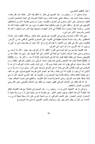 ‫ﺃ.ﻋﺒﺩ ﺍﻟﻌﻅﻴﻡ ﺍﻟﻤﻐﺭﺒﻲ:‬
‫ﺴﺅﺍل ﺼﻐﻴﺭ ﻟـ ﺩ. ﻭﻤﻴﺽ ﻭﺩ. ﻋﺒﺩ ﺍﻟﺤﺴﻴﻥ ﻓﻰ ﺇﻁﺎﺭ ﻤﺎ ﻨﺘﻜﻠﻡ ﻓﻴﻪ ﺍﻵﻥ.. ﻫﻨﺎﻙ ﻤﺸـﻜل ﻤﻌﻘـﺩ‬
‫ﻭﻴﻌﺎﻤل ﺒﺨﺒﺙ ﺸﺩﻴﺩ ﺠﺩﺍ. ﻭﺒﺤﻜﻡ ﻋﻤﻠﻲ ﻋﻨﺩﻤﺎ ﻜﻨﺕ ﺭﺌﻴﺴﺎ ﻟﻠﺠﻨﺔ ﺍﻟﺤﺭﻴﺎﺕ ﻓﻰ ﺍﺘﺤﺎﺩ ﺍﻟﻤﺤﺎﻤﻴﻥ ﺍﻟﻌﺭﺏ،‬
                                        ‫ﹰ‬                               ‫ﹰ‬
‫ﺍﻟﺘﻘﻴﺕ ﺒﻤﺴﺌﻭﻟﻴﻥ ﻋﻠﻰ ﺃﻋﻠﻰ ﻤﺴﺘﻭﻯ ﻓﻰ ﺍﻟﻌﺭﺍﻕ ﻭﺍﻟﻜﻭﻴﺕ، ﺤﻭل ﻤﺎ ‪‬ﺴ ‪‬ﻰ ﺒﻘﻀﻴﺔ ﺍﻷﺴﺭﻯ ﻭﺍﻟﻤﻌﺘﻘﻠﻴﻥ‬
                             ‫ﻴ ﻤ‬
‫ﺍﻟﻜﻭﻴﺘﻴﻴﻥ ﻓﻲ ﺍﻟﻌﺭﺍﻕ. ﻭﺍﺘﻔﻘﻨﺎ ﻋﻠﻰ ﺃﻥ ﻨﻘﻭﻡ ﺒﺘﺸﻜﻴل ﻟﺠﻨﺔ ﺘﺤﻜﻴﻡ ﺃﻭ ﺸﻲﺀ ﻤﻥ ﻫﺫﺍ ﺍﻟﻘﺒﻴل، ﺒﻘﻴﺎﺩﺓ ﺍﻟﻤﻠـﻙ‬
‫ﺍﻟﺤﺴﻥ. ﻭﻋﻨﺩﻤﺎ ﻋﻘﺩﻨﺎ ﻤﺅﺘﻤﺭﺍ ﺴﻨﺔ 3991 ﻓﻲ ﺍﻟﺩﺍﺭ ﺍﻟﺒﻴﻀﺎﺀ، ﺘﻭﺠﻬﻨﺎ ﺒﻬﺫﻩ ﺍﻟﻤﺒـﺎﺩﺭﺓ ﻭﻗﺒﻠﻬـﺎ ﺍﻟﻤﻠـﻙ‬
                                                                  ‫ﹰ‬
                                                              ‫ﺍﻟﺤﺴﻥ ﻭﻟﻡ ﻴﺴﻔﺭ ﺍﻷﻤﺭ ﻋﻥ ﺸﻲﺀ.‬
‫ﻭﻓﻲ ﻫﺫﻩ ﺍﻷﺜﻨﺎﺀ ﺒﻤﻨﺎﺴﺒﺔ ﻭﺠﻭﺩﻱ ﻓﻲ ﺍﻟﻜﻭﻴﺕ ﻋﻥ ﻁﺭﻴﻕ ﻏﺎﻨﻡ ﺍﻟﻨﺠﺎﺭ ﻭﺭﻓﺎﻗﻪ، ﺍﻟﺘﻘﻴﺕ ﺒﺄﺴﺭ ﻫﺅﻻﺀ‬
‫ﺍﻟﻤﻌﺘﻘﻠﻴﻥ. ﻭﻗﺩ ﺭﺃﻴﺕ ﻤﺄﺴﺎﺓ ﺇﻨﺴﺎﻨﻴﺔ ﺤﻘﻴﻘﻴﺔ ﻓﻲ ﺍﻟﻜﻭﻴﺕ ﻋﻠﻰ ﺍﻟﻤﺴﺘﻭﻯ ﺍﻟﺸﻌﺒﻲ ﺍﻟﻭﺍﻗﻌﻲ ﻋﻠـﻰ ﺍﻷﺭﺽ.‬
‫ﻓﺎﻟﻜﻭﻴﺕ ﺤﺘﻰ ﺍﻵﻥ ﻓﻲ ﻜﺜﻴﺭ ﻤﻥ ﺍﻷﺤﻴﺎﻥ ﻻ ﹸﻘﺎﻡ ﺃﻓﺭﺍﺡ ﺯﻭﺍﺝ. ﻷﻨﻪ ﻋﻴﺏ ﺃﻥ ﻴﻘﺎﻡ ﺒﻴﻨﻤﺎ ﺍﺒﻨﻲ ﺃﻭ ﺃﺨﻲ ﺃﻭ‬
                                                     ‫ﺘ‬
                                               ‫ﺯﻭﺠﻲ، ﺃﻭ ﺃﺤﺩ ﺃﻗﺎﺭﺒﻰ، ﻤﺎ ﺯﺍل ﺃﺴﻴﺭﺍ ﻓﻲ ﺍﻟﻌﺭﺍﻕ.‬
                                                          ‫ﹰ‬
‫ﻫﺫﻩ ﺍﻟﻘﻀﻴﺔ ﺒﺎﻟﺭﻏﻡ ﻤﻥ ﺃﻨﻬﺎ ﻟﻴﺴﺕ ﻓﻲ ﺍﻟﻘﺭﺍﺭ 786. ﺇﻻ ﺃﻥ ﺍﻟﻌﺭﺍﻕ ﻭﻫﻭ ﻤﺤﻕ – ﻗﺎل ﺃﻨﺎ ﺃﺭﻀـﻲ‬
‫ﻭﺴﻤﺎﺌﻲ ﻭﻤﺎﺌﻲ ﺘﺤﺕ ﺃﻤﺭﻜﻡ، ﻭﻜﻭﻨﻭﺍ ﺃﻱ ﻟﺠﻨﺔ ﻓﻰ ﺍﻟﻌﺎﻟﻡ، ﻭﺃﻱ ﺁﻟﻴﺔ ﻹﻴﺠﺎﺩ ﺤل. ﻭﻓﻲ ﻀـﻐﻁﻨﺎ ﻋﻠـﻰ‬
‫ﺍﻟﻜﻭﻴﺘﻴﻴﻥ ﻭﺼﻠﻨﺎ ﺇﻟﻰ ﻨﻘﻁﺔ ﺩﻗﻴﻘﺔ ﺘﻘﻭل ﺇﻨﻨﺎ ﻜﻨﺎ ﻓﻲ ﺍﻟﺒﺩﺍﻴﺔ ﻨﻘﻭل )31( ﺃﻟـﻑ ، ﻭﺍﻵﻥ ﻨﻘــﻭل )003(‬
‫ﺃﻭ )004( ﻓﻤﺜﻼ ﻨﻘﻭل ﻫﺫﺍ ﺍﻟﺸﺨﺹ ﻜﻭﻴﺘﻰ ﻜﻤﺎ ﻴﻘﻭل ﻤﺴﺘﻨﺩ ﻋﺭﺍﻗﻲ، ﻭﺃﻥ ﺍﻟﺠﻴﺵ ﺍﻟﻌﺭﺍﻗﻲ ﺍﻋﺘﻘﻠﻪ ﻴـﻭﻡ‬
                                                                              ‫ﹰ‬
‫ﻜﺫﺍ، ﻭﻫﺫﺍ ﻤﺴﺘﻨﺩ ﻋﺭﺍﻗﻲ ﻴﻘﻭل ﺇﻨﻪ ﺫﻫﺏ ﻟﺒﻐﺩﺍﺩ ﻴﻭﻡ ﻜﺫﺍ – ﺇﺫﻥ ﺜﺎﺒﺕ ﺒﺎﻟﻤﺴـﺘﻨﺩﺍﺕ ﺍﻟﻌﺭﺍﻗﻴـﺔ ﺃﻥ ﻫـﺫﺍ‬
‫ﺍﻟﺸﺨﺹ ﻓﻲ ﺍﻟﻴﻭﻡ ﺍﻟﻔﻼﻨﻰ ﻜﺎﻥ ﻓﻰ ﺒﻐﺩﺍﺩ ﺃﻭ ﻓﻲ ﺍﻟﻌﺭﺍﻕ ﻭﻟﻡ ﻴﻌﺩ ﺤﺘﻰ ﺍﻵﻥ. ﻭﻨﺤﻥ ﻨﺭﻴـﺩ ﺸـﻴﺌﺎ ﻤـﻥ‬
      ‫ﹰ‬
‫ﺍﻻﺜﻨﻴﻥ ﺇﻤﺎ ﺃﻥ ﻴﻌﻭﺩ ﺃﻭ ﺘﻘﻭﻟﻭﺍ ﻟﻨﺎ ﺃﻴﻥ ﺠﺜﺘﻪ. ﻭﻫﺫﺍ ﻫﻭ ﺍﻟﺠﺩﻴﺩ ﺍﻟﺫﻱ ﻁﺭﺤﻪ ﺍﻟﺸﻴﺦ ﺼﺒﺎﺡ، ﻋﻠﻰ ﺨـﻼﻑ‬
‫ﺭﺃﻱ ﻏﺎﻟﺒﻴﺔ ﺍﻟﺤﻜﻡ ﻫﻨﺎﻙ، ﻭﻫﻨﺎﻙ ﻗﺎﺌﻤﺔ ﺒﻬﺫﺍ ﺍﻟﻤﻭﻀﻭﻉ. ﻭ ﺍﻟﻜﻭﻴﺕ ﻫﻭ ﺍﻟﺒﻠﺩ ﺍﻟﻌﺭﺒﻲ ﺍﻟﻭﺤﻴﺩ ﺍﻵﻥ ﺍﻟـﺫﻱ‬
‫ﻴﺄﺨﺫ ﻤﻭﻗﻔﺎ ﻋﻠﻨﻴﹰ ﻀﺩ ﺍﻟﻌﺭﺍﻕ، ﻭﺤﺘﻰ ﺍﻟﺴﻌﻭﺩﻴﺔ ﻟﻴﺴﺕ ﻤﺜل ﺍﻟﻜﻭﻴﺕ. ﻭﺍﻟﺨﻠﻴﺞ ﻨﺤﻥ ﻨﻌﺭﻑ ﺍﻟﻤﻭﻗﻑ ﺠﻴﺩﺍ.‬
 ‫ﹰ‬                                                                            ‫ﺎ‬    ‫ﹰ‬
‫ﺃﻤﺎ ﺇﺫﺍ ﻜﻨﺎ ﻨﺘﻜﻠﻡ ﻋﻥ ﺍﻹﻋﻼﻡ ﺍﻟﻌﺭﺍﻗﻲ ﺍﻟﻔﻘﻴﺭ، ﻓﻴﺠﺏ ﺃﻥ ﻨﺘﻜﻠﻡ ﻋﻥ ﺍﻹﻋﻼﻡ ﺍﻟﻜﻭﻴﺘﻲ ﻭﻏﻴﺭ ﺍﻟﻜـﻭﻴﺘﻲ‬
                                                                    ‫ﺍﻟﻤﺸﺘﺭﻯ، ﺍﻟﻤﺅﺜﺭ ﻭﺍﻟﺨﻁﻴﺭ.‬
‫ﻭﺴﺅﺍﻟﻲ ﻤﺎ ﻫﻭ ﺍﻻﺠﺘﻬﺎﺩ ﺍﻟﺫﻱ ﻴﺭﺍﻩ ﺩ. ﻭﻤﻴﺽ ﻭ ﺩ. ﻋﺒﺩ ﺍﻟﺤﺴﻴﻥ ﻓﻲ ﺘﻌﺎﻤﻠﻨﺎ ﻤﻊ ﻫﺫﻩ ﺍﻟﻘﻀﻴﺔ، ﻟﻐﻠﻕ‬
‫ﻫﺫﺍ ﺍﻟﻤﻠﻑ؟ ﻷﻥ ﻫﺫﺍ ﺍﻟﻤﻠﻑ ﻤﻭﺠﻭﺩ ﺒﻐﺽ ﺍﻟﻨﻅﺭ. ﻋﻥ ﻨﻅﺭﺘﻨﺎ ﻟﻪ ﻤﻥ ﻨﺎﺤﻴﺔ ﻋﻠﻰ ﺃﻨـﻪ ﻭﺴـﻴﻠﺔ ﺨﺒﻴﺜـﺔ‬
‫ﻻﺴﺘﻤﺭﺍﺭ ﻓﺭﺽ ﺍﻟﺤﺼﺎﺭ ﻋﻠﻰ ﺍﻟﺸﻌﺏ ﺍﻟﻌﺭﺍﻗﻲ، ﺃﻭ ﻤﻥ ﻨﺎﺤﻴﺔ ﺃﺨﺭﻯ ﻋﻠﻰ ﺃﻨﻪ ﻭﺴﻴﻠﺔ ﺨﺒﻴﺜﺔ ﻓـﻲ ﻴـﺩ‬
           ‫ﺍﻷﻋﺩﺍﺀ ﻤﻥ ﺃﺠل ﺃﻥ ﻴﻅل ﺍﻟﺤل ﺒﻐﻴﺭ ﺤل، ﻭﻴﺴﺘﺨﺩﻡ ﺍﻟﺸﻌﺏ ﺍﻟﻜﻭﻴﺘﻲ ﺃﺩﺍﺓ ﻓﻲ ﻫﺫﺍ ﺍﻟﻤﻭﻀﻭﻉ.‬




                                             ‫63‬
 