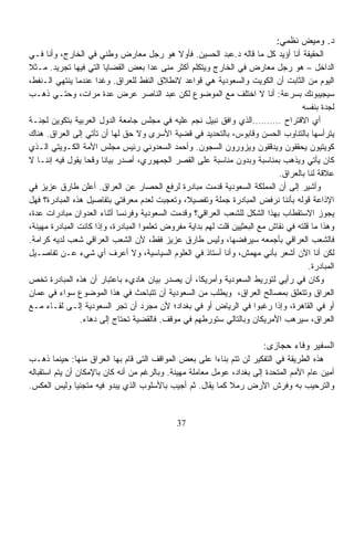 ‫ﺩ. ﻭﻤﻴﺽ ﻨﻅﻤﻲ:‬
‫ﺍﻟﺤﻘﻴﻘﺔ ﺃﻨﺎ ﺃﺅﻴﺩ ﻜل ﻤﺎ ﻗﺎﻟﻪ ﺩ.ﻋﺒﺩ ﺍﻟﺤﺴﻴﻥ. ﻓﺄﻭﻻ ﻫﻭ ﺭﺠل ﻤﻌﺎﺭﺽ ﻭﻁﻨﻲ ﻓﻲ ﺍﻟﺨﺎﺭﺝ، ﻭﺃﻨﺎ ﻓـﻲ‬
                                              ‫ﹰ‬
‫ﺍﻟﺩﺍﺨل – ﻫﻭ ﺭﺠل ﻤﻌﺎﺭﺽ ﻓﻲ ﺍﻟﺨﺎﺭﺝ ﻭﻴﺘﻜﻠﻡ ﺃﻜﺜﺭ ﻤﻨﻰ ﻋﺩﺍ ﺒﻌﺽ ﺍﻟﻘﻀﺎﻴﺎ ﺍﻟﺘﻲ ﻓﻴﻬﺎ ﺘﺠﺭﻴﺩ. ﻤـﺜﻼ‬
‫ﹰ‬
‫ﺍﻟﻴﻭﻡ ﻤﻥ ﺍﻟﺜﺎﺒﺕ ﺃﻥ ﺍﻟﻜﻭﻴﺕ ﻭﺍﻟﺴﻌﻭﺩﻴﺔ ﻫﻲ ﻗﻭﺍﻋﺩ ﻻﻨﻁﻼﻕ ﺍﻟﻨﻔﻁ ﻟﻠﻌﺭﺍﻕ. ﻭﻏﺩﺍ ﻋﻨﺩﻤﺎ ﻴﻨﺘﻬﻲ ﺍﻟـﻨﻔﻁ،‬
                     ‫ﹰ‬
‫ﺴﻴﺠﻴﺒﻭﻨﻙ ﺒﺴﺭﻋﺔ: ﺃﻨﺎ ﻻ ﺍﺨﺘﻠﻑ ﻤﻊ ﺍﻟﻤﻭﻀﻭﻉ ﻟﻜﻥ ﻋﺒﺩ ﺍﻟﻨﺎﺼﺭ ﻋﺭﺽ ﻋﺩﺓ ﻤﺭﺍﺕ، ﻭﺤﺘـﻲ ﺫﻫـﺏ‬
                                                                                    ‫ﻟﺠﺩﺓ ﺒﻨﻔﺴﻪ‬
‫ﺃﻱ ﺍﻻﻗﺘﺭﺍﺡ ……….ﺍﻟﺫﻱ ﻭﺍﻓﻕ ﻨﺒﻴل ﻨﺠﻡ ﻋﻠﻴﻪ ﻓﻲ ﻤﺠﻠﺱ ﺠﺎﻤﻌﺔ ﺍﻟﺩﻭل ﺍﻟﻌﺭﺒﻴﺔ ﺒﺘﻜﻭﻴﻥ ﻟﺠﻨـﺔ‬
‫ﻴﺘﺭﺃﺴﻬﺎ ﺒﺎﻟﺘﻨﺎﻭﺏ ﺍﻟﺤﺴﻥ ﻭﻗﺎﺒﻭﺱ، ﺒﺎﻟﺘﺤﺩﻴﺩ ﻓﻲ ﻗﻀﻴﺔ ﺍﻷﺴﺭﻯ ﻭﻻ ﺤﻕ ﻟﻬﺎ ﺃﻥ ﺘﺄﺘﻲ ﺇﻟﻰ ﺍﻟﻌﺭﺍﻕ. ﻫﻨﺎﻙ‬
‫ﻜﻭﻴﺘﻴﻭﻥ ﻴﺤﻘﻘﻭﻥ ﻭﻴﺩﻗﻘﻭﻥ ﻭﻴﺯﻭﺭﻭﻥ ﺍﻟﺴﺠﻭﻥ. ﻭﺃﺤﻤﺩ ﺍﻟﺴﻌﺩﻭﻨﻲ ﺭﺌﻴﺱ ﻤﺠﻠﺱ ﺍﻷﻤﺔ ﺍﻟﻜـﻭﻴﺘﻲ ﺍﻟـﺫﻱ‬
‫ﻜﺎﻥ ﻴﺄﺘﻲ ﻭﻴﺫﻫﺏ ﺒﻤﻨﺎﺴﺒﺔ ﻭﺒﺩﻭﻥ ﻤﻨﺎﺴﺒﺔ ﻋﻠﻰ ﺍﻟﻘﺼﺭ ﺍﻟﺠﻤﻬﻭﺭﻱ، ﺃﺼﺩﺭ ﺒﻴﺎﻨﺎ ﻭﻗﺤﺎ ﻴﻘﻭل ﻓﻴﻪ ﺇﻨﻨـﺎ ﻻ‬
                 ‫ﹰ‬      ‫ﹰ‬
                                                                             ‫ﻋﻼﻗﺔ ﻟﻨﺎ ﺒﺎﻟﻌﺭﺍﻕ.‬
‫ﻭﺃﺸﻴﺭ ﺇﻟﻰ ﺃﻥ ﺍﻟﻤﻤﻠﻜﺔ ﺍﻟﺴﻌﻭﺩﻴﺔ ﻗﺩﻤﺕ ﻤﺒﺎﺩﺭﺓ ﻟﺭﻓﻊ ﺍﻟﺤﺼﺎﺭ ﻋﻥ ﺍﻟﻌﺭﺍﻕ. ﺃﻋﻠﻥ ﻁﺎﺭﻕ ﻋﺯﻴﺯ ﻓﻲ‬
‫ﺍﻹﺫﺍﻋﺔ ﻗﻭﻟﻪ ﺒﺄﻨﻨﺎ ﻨﺭﻓﺽ ﺍﻟﻤﺒﺎﺩﺭﺓ ﺠﻤﻠﺔ ﻭﺘﻔﺼﻴ ﹰ، ﻭﺘﻌﺠﺒﺕ ﻟﻌﺩﻡ ﻤﻌﺭﻓﺘﻲ ﺒﺘﻔﺎﺼﻴل ﻫﺫﻩ ﺍﻟﻤﺒﺎﺩﺭﺓ؟ ﻓﻬل‬
                                                ‫ﻼ‬
‫ﻴﺠﻭﺯ ﺍﻻﺴﺘﻘﻁﺎﺏ ﺒﻬﺫﺍ ﺍﻟﺸﻜل ﻟﻠﺸﻌﺏ ﺍﻟﻌﺭﺍﻗﻲ؟ ﻭﻗﺩﻤﺕ ﺍﻟﺴﻌﻭﺩﻴﺔ ﻭﻓﺭﻨﺴﺎ ﺃﺜﻨﺎﺀ ﺍﻟﻌﺩﻭﺍﻥ ﻤﺒﺎﺩﺭﺍﺕ ﻋﺩﺓ،‬
‫ﻭﻫﺫﺍ ﻤﺎ ﻗﻠﺘﻪ ﻓﻲ ﻨﻘﺎﺵ ﻤﻊ ﺍﻟﺒﻌﺜﻴﻴﻥ ﻗﻠﺕ ﻟﻬﻡ ﺒﺩﺍﻴﺔ ﻤﻔﺭﻭﺽ ﺘﻌﻠﻤﻭﺍ ﺍﻟﻤﺒﺎﺩﺭﺓ، ﻭﺇﺫﺍ ﻜﺎﻨﺕ ﺍﻟﻤﺒﺎﺩﺭﺓ ‪‬ﻬﻴﻨﺔ،‬
     ‫ﻤ‬
‫ﻓﺎﻟﺸﻌﺏ ﺍﻟﻌﺭﺍﻗﻲ ﺒﺄﺠﻤﻌﻪ ﺴﻴﺭﻓﻀﻬﺎ، ﻭﻟﻴﺱ ﻁﺎﺭﻕ ﻋﺯﻴﺯ ﻓﻘﻁ، ﻷﻥ ﺍﻟﺸﻌﺏ ﺍﻟﻌﺭﺍﻗﻲ ﺸﻌﺏ ﻟﺩﻴﻪ ﻜﺭﺍﻤﺔ.‬
‫ﻟﻜﻥ ﺃﻨﺎ ﺍﻵﻥ ﺃﺸﻌﺭ ﺒﺄﻨﻲ ﻤﻬﻤﺵ، ﻭﺃﻨﺎ ﺃﺴﺘﺎﺫ ﻓﻲ ﺍﻟﻌﻠﻭﻡ ﺍﻟﺴﻴﺎﺴﻴﺔ، ﻭﻻ ﺃﻋﺭﻑ ﺃﻱ ﺸﻲﺀ ﻋـﻥ ﺘﻔﺎﺼـﻴل‬
                                                                                       ‫ﺍﻟﻤﺒﺎﺩﺭﺓ.‬
‫ﻭﻜﺎﻥ ﻓﻲ ﺭﺃﻴﻲ ﻟﺘﻭﺭﻴﻁ ﺍﻟﺴﻌﻭﺩﻴﺔ ﻭﺃﻤﺭﻴﻜﺎ، ﺃﻥ ﻴﺼﺩﺭ ﺒﻴﺎﻥ ﻫﺎﺩﻱﺀ ﺒﺎﻋﺘﺒﺎﺭ ﺃﻥ ﻫﺫﻩ ﺍﻟﻤﺒﺎﺩﺭﺓ ﺘﺨﺹ‬
‫ﺍﻟﻌﺭﺍﻕ ﻭﺘﺘﻌﻠﻕ ﺒﻤﺼﺎﻟﺢ ﺍﻟﻌﺭﺍﻕ، ﻭ ‪‬ﻁﻠﺏ ﻤﻥ ﺍﻟﺴﻌﻭﺩﻴﺔ ﺃﻥ ﺘﺘﺒﺎﺤﺙ ﻓﻲ ﻫﺫﺍ ﺍﻟﻤﻭﻀﻭﻉ ﺴﻭﺍﺀ ﻓﻲ ﻋﻤﺎﻥ‬
                                                            ‫ﻴ‬
‫ﺃﻭ ﻓﻲ ﺍﻟﻘﺎﻫﺭﺓ، ﻭﺇﺫﺍ ﺭﻏﺒﻭﺍ ﻓﻲ ﺍﻟﺭﻴﺎﺽ ﺃﻭ ﻓﻲ ﺒﻐﺩﺍﺩ؛ ﻷﻥ ﻤﺠﺭﺩ ﺃﻥ ﺘﺠﺭ ﺍﻟﺴﻌﻭﺩﻴﺔ ﺇﻟـﻰ ﻟﻘـﺎﺀ ﻤـﻊ‬
                ‫ﺍﻟﻌﺭﺍﻕ، ﺴﻴﺭﻫﺏ ﺍﻷﻤﺭﻴﻜﺎﻥ ﻭﺒﺎﻟﺘﺎﻟﻲ ﺴﺘﻭﺭﻁﻬﻡ ﻓﻲ ﻤﻭﻗﻑ. ﻓﺎﻟﻘﻀﻴﺔ ﺘﺤﺘﺎﺝ ﺇﻟﻰ ﺩﻫﺎﺀ.‬

                                                                         ‫ﺍﻟﺴﻔﻴﺭ ﻭﻓﺎﺀ ﺤﺠﺎﺯﻯ:‬
‫ﻫﺫﻩ ﺍﻟﻁﺭﻴﻘﺔ ﻓﻲ ﺍﻟﺘﻔﻜﻴﺭ ﻟﻥ ﺘﺘﻡ ﺒﻨﺎ ‪‬ﺍ ﻋﻠﻰ ﺒﻌﺽ ﺍﻟﻤﻭﺍﻗﻑ ﺍﻟﺘﻰ ﻗﺎﻡ ﺒﻬﺎ ﺍﻟﻌﺭﺍﻕ ﻤﻨﻬﺎ: ﺤﻴﻨﻤﺎ ﺫﻫـﺏ‬
                                                          ‫ﺀ‬
‫ﺃﻤﻴﻥ ﻋﺎﻡ ﺍﻷﻤﻡ ﺍﻟﻤﺘﺤﺩﺓ ﺇﻟﻰ ﺒﻐﺩﺍﺩ، ﻋﻭﻤل ﻤﻌﺎﻤﻠﺔ ﻤﻬﻴﻨﺔ. ﻭﺒﺎﻟﺭﻏﻡ ﻤﻥ ﺃﻨﻪ ﻜﺎﻥ ﺒﺎﻹﻤﻜﺎﻥ ﺃﻥ ﻴﺘﻡ ﺍﺴﺘﻘﺒﺎﻟﻪ‬
‫ﻭﺍﻟﺘﺭﺤﻴﺏ ﺒﻪ ﻭﻓﺭﺵ ﺍﻷﺭﺽ ﺭﻤﻼ ﻜﻤﺎ ﻴﻘﺎل. ﺜﻡ ﺃﺠﻴﺏ ﺒﺎﻷﺴﻠﻭﺏ ﺍﻟﺫﻱ ﻴﺒﺩﻭ ﻓﻴﻪ ﻤﺘﺠﻨﻴﹰ ﻭﻟﻴﺱ ﺍﻟﻌﻜﺱ.‬
                ‫ﺎ‬                                            ‫ﹰ‬


                                              ‫73‬
 