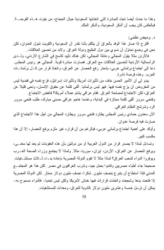 ‫ﻭﻫﺫﺍ ﻤﺎ ﺤﺩﺙ ﺃﻴﻀﺎ ﺘﺠﺎﻩ ﺍﻟﻤﺒﺎﺩﺭﺓ ﺍﻟﺘﻲ ﺍﺘﺨﺫﺘﻬﺎ ﺍﻟﺴﻌﻭﺩﻴﺔ ﺤﻴﺎل ﺍﻟﺤﺠﺎﺝ، ﻤﻥ ﻴﻔﻭﺕ ﻫـﺫﻩ ﺍﻟﻔﺭﺼـﺔ.‬
                                                                       ‫ﹰ‬
                                      ‫ﻓﺒﺎﻟﻌﻜﺱ ﻜﺎﻥ ﻴﺠﺏ ﺃﻥ ﺃﺸﻜﺭ ﺍﻟﺴﻌﻭﺩﻴﺔ، ﻭﺃﺸﻜﺭ ﺍﻟﻤﻠﻙ.‬

                                                                         ‫ﺩ. ﻭﻤﻴﺽ ﻨﻅﻤﻰ:‬
‫ﺍﻗﺘﺭﺡ ﺇﺫﺍ ﺼﺎﺭ ﻫﺫﺍ ﺍﻟﻭﻓﺩ ﺒﺎﻟﻌﺭﺍﻕ ﺃﻥ ﻴﺘﻜﻠﻡ ﺒﺄﻨﻨﺎ ﻨﻘﺩﺭ ﺃﻥ ﺍﻟﺴﻌﻭﺩﻴﺔ ﻭﺍﻟﻜﻭﻴﺕ ﺘﻤﻭل ﺍﻟﻌﺩﻭﺍﻥ، ﻟﻜﻥ‬
       ‫ﻨﺤﻥ ﻓﻲ ﻭﻀﻊ ﻨﺤﺎﻭل ﺃﻥ ﻨﺴﻭﻱ ﺒﻴﻥ ﺩﻭل ﺍﻟﺨﻠﻴﺞ ﻭﺩﻭﻟﺔ ﺍﻟﻌﺭﺍﻕ. ﻭﻻﺒﺩ ﻤﻥ ﺘﺤﺴﻴﻥ ﺍﻟﻌﻼﻗﺎﺕ..‬
‫ﻓﺎﻷﺭﺩﻥ ﻤﺜﻼ ﻴﻘﻭل ﺍﻟﻤﺠﺎﻟﻲ ﻭﻋﺎﺌﻠﺔ ﺍﻟﻤﺠﺎﻟﻲ، ﻟﻜﻥ ﻫﻨﺎﻙ ﺘﺄﻴﻴﺩ ﻜﺎﺴﺢ ﻓﻲ ﺍﻟﺸﺎﺭﻉ ﺍﻷﺭﺩﻨﻲ، ﻭﻟـﺩﻯ‬
                                                                              ‫ﹰ‬
‫ﺍﻟﺭﺃﺴﻤﺎﻟﻴﺔ ﺍﻷﺭﺩﻨﻴﺔ ﻟﺘﺤﺴﻴﻥ ﺍﻟﻌﻼﻗﺎﺕ ﻤﻊ ﺍﻟﻌﺭﺍﻕ. ﻓﺼﺎﺭﺕ ﻤﺒﺎﺩﺭﺓ ﻗﻭﻴﺔ. ﺍﻟﻤﺠﺎﻟﻲ ﻫﻭ ﺭﺌﻴﺱ ﺍﻟﻤﺠﻠﺱ.‬
‫ﺩﻋﺎ ﺇﻟﻰ ﺍﺠﺘﻤﺎﻉ ﺒﺭﻟﻤﺎﻨﻲ ﻋﺭﺒﻲ، ﺒﺸﻌﺎﺭ ﺭﻓﻊ ﺍﻟﺤﺼﺎﺭ ﻋﻥ ﺍﻟﻌﺭﺍﻕ، ﻭﺍﺘﺨﺎﺫ ﻗﺭﺍﺭ ﻤﻥ ﻜـل ﺒﺭﻟﻤﺎﻨـﺎﺕ‬
                                                                    ‫ﺍﻟﻌﺭﺏ. ﻭﻫﺫﻩ ﻓﺭﺼﺔ ﻨﺎﺩﺭﺓ.‬
‫ﻴﺒﺩﻭ ﻟﻲ ﺃﻥ ﺍﻷﻤﻴﺭ ﺍﻟﺤﺴﻥ ﺨﺎﻑ ﻤﻥ ﺘﺄﺜﻴﺭﺍﺕ ﺃﻤﺭﻴﻜﺎ ﻭﺘﺄﺜﻴﺭﺍﺕ ﺇﺴﺭﺍﺌﻴل، ﻓﺯﺝ ﻨﻔﺴﻪ ﻓﻲ ﻗﻀﻴﺔ ﻟﻴﺱ‬
‫ﻤﻥ ﺍﻟﻤﻔﺭﻭﺽ ﺃﻥ ﻴﺯﺝ ﻨﻔﺴﻪ ﻓﻴﻬﺎ. ﻓﻬﻭ ﻟﻴﺱ ﺒﺭﻟﻤﺎﻨﻴﺎ. ﺃﻟﻘﻰ ﻜﻠﻤﺔ ﻋﻥ ﺤﻘﻭﻕ ﺍﻹﻨﺴﺎﻥ، ﻭﻨﺤﻰ ﻗﻠﻴﻼ ﻋﻥ‬
                                           ‫ﹰ‬
         ‫ﺍﻟﻌﺭﺍﻕ، ﻟﻜﻥ ﺍﻻﺠﺘﻤﺎﻉ ﻟﻤﺼﻠﺤﺔ ﺍﻟﻌﺭﺍﻕ. ﻓﻘﺎﻡ ﻋﺭﺍﻗﻲ ﻴﺸﺘﻡ ﻋﻤﻼﺀ ﺃﻤﺭﻴﻜﺎ؟ ﻓﺎﻨﻔﺽ ﺍﻻﺠﺘﻤﺎﻉ.‬
‫ﻭﻓﺘﺤﻲ ﺴﺭﻭﺭ ﺃﻟﻘﻰ ﻜﻠﻤﺔ ﻤﻤﺘﺎﺯﺓ ﻓﻲ ﺍﻟﺒﺩﺍﻴﺔ، ﻭﻋﻨﺩﻤﺎ ﻫﺎﺠﻡ ﻋﺭﺍﻗﻲ ﺤﺴﻨﻲ ﻤﺒﺎﺭﻙ، ﻁﻠﺏ ﻓﺘﺤﻲ ﺴﺭﻭﺭ‬
                                                                ‫ﺍﻟﺭﺩ ﻭﺸﺭﺸﺢ ﺍﻟﻨﻅﺎﻡ ﺍﻟﻌﺭﺍﻗﻲ.‬
‫ﺍﻵﻥ ﺴﻌﺩﻭﻥ ﺤﻤﺎﺩﻱ ﺭﺌﻴﺱ ﺍﻟﻤﺠﻠﺱ ﻴﻁﺎﺭﺩ ﻓﺘﺤﻲ ﺴﺭﻭﺭ ﻭﻴﻁﺎﺭﺩ ﺍﻟﻤﺠﺎﻟﻲ ﻤﻥ ﺃﺠل ﻫﺫﺍ ﺍﻻﺠﺘﻤﺎﻉ ﺍﻟﺫﻱ‬
                                                                  ‫ﺼﺎﺭﺕ ﻓﻴﻪ ﻓﺭﺼﺔ ﻋﺩﻭﺍﻥ.‬
‫ﻭﺃﺅﻜﺩ ﻋﻠﻰ ﺃﻫﻤﻴﺔ ﺍﺠﺘﻤﺎﻉ ﺒﺭﻟﻤﺎﻨﻲ ﻋﺭﺒﻲ، ﻓﺒﺎﻟﺭﻏﻡ ﻤﻥ ﺃﻥ ﻗﺭﺍﺭﻩ ﻏﻴﺭ ﻤﻠﺯﻡ ﺒﺭﻓﻊ ﺍﻟﺤﺼﺎﺭ، ﺇﻻ ﺃﻥ ﻫﺫﺍ‬
                                                                               ‫ﻤﻜﺴﺏ ﻜﺒﻴﺭ.‬
‫ﻭﺘﺴﺎﺀل ﻟﻤﺎﺫﺍ ﻻ ﻴﺼﺩﺭ ﻗﺭﺍﺭ ﻤﻥ ﺍﻟﺩﻭل ﺍﻟﻌﺭﺒﻴﺔ ﺃﻭ ﻤﻥ ﺩﻭﻟﺘﻴﻥ ﺒﺄﻥ ﻫﺫﻩ ﺍﻟﻌﻘﻭﺒﺎﺕ ﻟﻡ ﻴﻌﺩ ﻟﻬﺎ ﻤﻌﻨـﻰ،‬
‫ﻭﻴﺭﻓﻊ ﺍﻟﺤﺼﺎﺭ ﻋﻥ ﺍﻟﻌﺭﺍﻕ، ﺍﻷﺭﺩﻥ، ﺇﻴﺭﺍﻥ، ﺴﻭﺭﻴﺎ، ﻤﺜﻼ. ﻭﻟﻤﺎﺫﺍ ﻻ ﻴﺠﺘﻤﻊ ﻭﺯﺭﺍﺀ ﺍﻟﺼﺤﺔ ﺍﻟﻌـﺭﺏ‬
                                   ‫ﹰ‬
‫ﻭﻴﻭﻓﺭﻭﺍ ﺍﻟﺩﻭﺍﺀ ﻟﺸﻌﺏ ﺍﻟﻌﺭﺍﻕ؟ ﻟﻤﺎﺫﺍ ﻤﺜﻼ ﻻ ﺘﻘﻭﻡ ﺍﻟﺩﻭﻟﺔ ﺍﻟﻤﺼﺭﻴﺔ ﺒﺈﻋﺎﺩﺓ ﺒﻨـﺎﺀ ﺜـﻼﺙ ﻤﺴﺘﺸـﻔﻴﺎﺕ.‬
                                                   ‫ﹰ‬
‫ﺼﺤﻴ ‪‬ﺎ ﺠﺎﺀ ﺃﻁﺒﺎﺀ ﻤﺼﺭﻴﻴﻥ ﻭﻗﺎﻤﻭﺍ ﺒﻌﻤل ﺠﻴﺩ، ﻭﺘﺩﺭﺏ ﺍﻟﻌﺭﺍﻗﻴﻭﻥ ﻓﻲ ﻤﺼﺭ. ﻟﻜﻥ ﻫﺫﺍ ﻫﻭ ﺍﻟﻤﺠﺘﻤـﻊ‬
                                                                               ‫ﺤ‬
‫ﺍﻟﻤﺩﻨﻲ ﻓﺈﺫﺍ ﺍﺴﺘﻁﺎﻉ ﺃﻥ ﻴﺘﺒﺭﻉ ﺒﻨﺼﻑ ﻤﻠﻴﻭﻥ. ﺸﻜﺭﹰ، ﻨﺼﻑ ﻤﻠﻴﻭﻥ ﺩﻭﻻﺭ ﻤﻤﺘﺎﺯ. ﻟﻜﻥ ﺍﻟﺩﻭﻟﺔ ﺍﻟﻤﺼﺭﻴﺔ‬
                                          ‫ﺍ‬
‫ﺇﺫﺍ ﻓﺘﺤﺕ ﻴﺩﻫﺎ ﻭﺸﺠﻌﺕ ﻭﺍﺘﺨﺫﺕ ﻗﺭﺍﺭﺍﺕ ﻓﻴﻬﺎ ﺨﺩﺵ ﻷﻤﺭﻴﻜﺎ ﻭﻟﻜﻥ ﻟﻴﺱ ﺘﺤﺩﻴﺎ- ﻓﺎﻟﺩﻭﺍﺀ ﻤﺴﻤﻭﺡ ﺒﻪ-‬
                   ‫ﹰ‬
               ‫ﻴﻤﻜﻥ ﺃﻥ ﺘﺭﺴل ﺨﻤﺴﺔ ﻭﻋﺸﺭﻴﻥ ﻤﻠﻴﻭﻥ ﺩﻭﻻﺭ ﻜﺄﺩﻭﻴﺔ ﻟﻠﻌﺭﺍﻕ، ﻭﻤﻌﺩﺍﺕ ﻟﻠﻤﺴﺘﺸﻔﻴﺎﺕ.‬
                                            ‫83‬
 