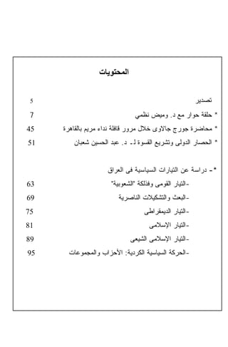 ‫اﻟﻤﺤﺘﻮﻳﺎت‬


     ‫5‬                                                      ‫ﺘﺼﺩﻴﺭ‬
     ‫7‬                            ‫* ﺤﻠﻘﺔ ﺤﻭﺍﺭ ﻤﻊ ﺩ. ﻭﻤﻴﺽ ﻨﻅﻤﻲ‬
    ‫54‬   ‫* ﻤﺤﺎﻀﺭﺓ ﺠﻭﺭﺝ ﺠﺎﻻﻭﻯ ﺨﻼل ﻤﺭﻭﺭ ﻗﺎﻓﻠﺔ ﻨﺩﺍﺀ ﻤﺭﻴﻡ ﺒﺎﻟﻘﺎﻫﺭﺓ‬
    ‫15‬      ‫* ﺍﻟﺤﺼﺎﺭ ﺍﻟﺩﻭﻟﻰ ﻭﺘﺸﺭﻴﻊ ﺍﻟﻘﺴﻭﺓ ﻟـ ﺩ. ﻋﺒﺩ ﺍﻟﺤﺴﻴﻥ ﺸﻌﺒﺎﻥ‬


                        ‫*- ﺩﺭﺍﺴﺔ ﻋﻥ ﺍﻟﺘﻴﺎﺭﺍﺕ ﺍﻟﺴﻴﺎﺴﻴﺔ ﻓﻰ ﺍﻟﻌﺭﺍﻕ‬
    ‫36‬                   ‫-ﺍﻟﺘﻴﺎﺭ ﺍﻟﻘﻭﻤﻰ ﻭﻓﺫﻟﻜﺔ "ﺍﻟﺸﻌﻭﺒﻴﺔ"‬
    ‫96‬                      ‫-ﺍﻟﺒﻌﺙ ﻭﺍﻟﺘﺸﻜﻴﻼﺕ ﺍﻟﻨﺎﺼﺭﻴﺔ‬
    ‫57‬                                ‫-ﺍﻟﺘﻴﺎﺭ ﺍﻟﺩﻴﻤﻘﺭﺍﻁﻰ‬
    ‫18‬                                  ‫-ﺍﻟﺘﻴﺎﺭ ﺍﻹﺴﻼﻤﻰ‬
    ‫98‬                           ‫-ﺍﻟﺘﻴﺎﺭ ﺍﻹﺴﻼﻤﻰ ﺍﻟﺸﻴﻌﻰ‬
    ‫59‬    ‫-ﺍﻟﺤﺭﻜﺔ ﺍﻟﺴﻴﺎﺴﻴﺔ ﺍﻟﻜﺭﺩﻴﺔ: ﺍﻷﺤﺯﺍﺏ ﻭﺍﻟﻤﺠﻤﻭﻋﺎﺕ‬


‫3‬
 