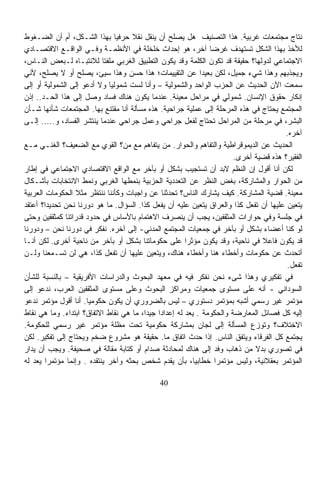 ‫ﻨﺘﺎﺝ ﻤﺠﺘﻤﻌﺎﺕ ﻏﺭﺒﻴﺔ. ﻫﺫﺍ ﺍﻟﺘﺼﻨﻴﻑ ﻫل ﻴﺼﻠﺢ ﺃﻥ ﻴﻨﻘل ﻨﻘﻼ ﺤﺭﻓﻴﺎ ﺒﻬﺫﺍ ﺍﻟﺸـﻜل، ﺃﻡ ﺃﻥ ﺍﻟﻀـﻐﻭﻁ‬
                               ‫ﹰ‬    ‫ﹰ‬
‫ﻟﻸﺨﺫ ﺒﻬﺫﺍ ﺍﻟﺸﻜل ﺘﺴﺘﻬﺩﻑ ﻏﺭﻀﺎ ﺁﺨﺭ، ﻫﻭ ﺇﺤﺩﺍﺙ ﺨﻠﺨﻠﺔ ﻓﻲ ﺍﻷﻨﻅﻤـﺔ ﻭﻓـﻲ ﺍﻟﻭﺍﻗـﻊ ﺍﻻﻗﺘﺼـﺎﺩﻱ‬
                                                               ‫ﹰ‬
‫ﺍﻻﺠﺘﻤﺎﻋﻲ ﻟﺩﻭﻟﻬﺎ؟ ﺤﻘﻴﻘﺔ ﻗﺩ ﺘﻜﻭﻥ ﺍﻟﻜﻠﻤﺔ ﻭﻗﺩ ﻴﻜﻭﻥ ﺍﻟﺘﻁﺒﻴﻕ ﺍﻟﻐﺭﺒﻲ ﻤﻠﻔﺘﺎ ﻟﻼﻨﺘﺒـﺎﻩ ﻟـﺒﻌﺽ ﺍﻟﻨـﺎﺱ،‬
                           ‫ﹰ‬
‫ﻭﻴﺠﺫﺒﻬﻡ ﻭﻫﺫﺍ ﺸﻲﺀ ﺠﻤﻴل، ﻟﻜﻥ ﺒﻌﻴﺩﺍ ﻋﻥ ﺍﻟﺘﻘﻴﻴﻤﺎﺕ؛ ﻫﺫﺍ ﺤﺴﻥ ﻭﻫﺫﺍ ﺴﻴﺊ، ﻴﺼﻠﺢ ﺃﻭ ﻻ ﻴﺼﻠﺢ، ﻷﻨﻲ‬
                                                            ‫ﹰ‬
‫ﺴﻤﻌﺕ ﺍﻵﻥ ﺍﻟﺤﺩﻴﺙ ﻋﻥ ﺍﻟﺤﺯﺏ ﺍﻟﻭﺍﺤﺩ ﻭﺍﻟﺸﻤﻭﻟﻴﺔ – ﻭﺃﻨﺎ ﻟﺴﺕ ﺸﻤﻭﻟﻴﺎ ﻭﻻ ﺃﺩﻋﻭ ﺇﻟﻰ ﺍﻟﺸﻤﻭﻟﻴﺔ ﺃﻭ ﺇﻟﻰ‬
                             ‫ﹰ‬
‫ﺇﻨﻜﺎﺭ ﺤﻘﻭﻕ ﺍﻹﻨﺴﺎﻥ. ﺸﻤﻭﻟﻲ ﻓﻲ ﻤﺭﺍﺤل ﻤﻌﻴﻨﺔ. ﻋﻨﺩﻤﺎ ﻴﻜﻭﻥ ﻫﻨﺎﻙ ﻓﺴﺎﺩ ﻭﺼل ﺇﻟﻰ ﻫﺫﺍ ﺍﻟﺤـﺩ.. ﺇﺫﻥ‬
‫ﺍﻟﻤﺠﺘﻤﻊ ﻴﺤﺘﺎﺝ ﻓﻲ ﻫﺫﻩ ﺍﻟﻤﺭﺤﻠﺔ ﺇﻟﻰ ﻋﻤﻠﻴﺔ ﺠﺭﺍﺤﻴﺔ. ﻫﺫﻩ ﻤﺴﺄﻟﺔ ﺃﻨﺎ ﻤﻘﺘﻨﻊ ﺒﻬﺎ. ﺍﻟﻤﺠﺘﻤﻌﺎﺕ ﺸﺄﻨﻬﺎ ﺸـﺄﻥ‬
‫ﺍﻟﺒﺸﺭ، ﻓﻲ ﻤﺭﺤﻠﺔ ﻤﻥ ﺍﻟﻤﺭﺍﺤل ﺘﺤﺘﺎﺝ ﻟﻔﻌل ﺠﺭﺍﺤﻲ ﻭﻋﻤل ﺠﺭﺍﺤﻲ ﻋﻨﺩﻤﺎ ﻴﻨﺘﺸﺭ ﺍﻟﻔﺴﺎﺩ، ﻭ..... ﺇﻟـﻰ‬
                                                                                       ‫ﺁﺨﺭﻩ.‬
‫ﺍﻟﺤﺩﻴﺙ ﻋﻥ ﺍﻟﺩﻴﻤﻭﻗﺭﺍﻁﻴﺔ ﻭﺍﻟﺘﻔﺎﻫﻡ ﻭﺍﻟﺤﻭﺍﺭ. ﻤﻥ ﻴﺘﻔﺎﻫﻡ ﻤﻊ ﻤﻥ؟ ﺍﻟﻘﻭﻱ ﻤﻊ ﺍﻟﻀﻌﻴﻑ؟ ﺍﻟﻐﻨـﻲ ﻤـﻊ‬
                                                                       ‫ﺍﻟﻔﻘﻴﺭ؟ ﻫﺫﻩ ﻗﻀﻴﺔ ﺃﺨﺭﻯ.‬
‫ﻟﻜﻥ ﺃﻨﺎ ﺃﻗﻭل ﺇﻥ ﺍﻟﻨﻅﻡ ﻻﺒﺩ ﺃﻥ ﺘﺴﺘﺠﻴﺏ ﺒﺸﻜل ﺃﻭ ﺒﺂﺨﺭ ﻤﻊ ﺍﻟﻭﺍﻗﻊ ﺍﻻﻗﺘﺼﺎﺩﻱ ﺍﻻﺠﺘﻤﺎﻋﻲ ﻓﻲ ﺇﻁﺎﺭ‬
‫ﻤﻥ ﺍﻟﺤﻭﺍﺭ ﻭﺍﻟﻤﺸﺎﺭﻜﺔ، ﺒﻐﺽ ﺍﻟﻨﻅﺭ ﻋﻥ ﺍﻟﺘﻌﺩﺩﻴﺔ ﺍﻟﺤﺯﺒﻴﺔ ﺒﻨﻤﻁﻬﺎ ﺍﻟﻐﺭﺒﻲ ﻭﻨﻤﻁ ﺍﻻﻨﺘﺨﺎﺒﺎﺕ ﺒﺄﺸـﻜﺎل‬
‫ﻤﻌﻴﻨﺔ. ﻗﻀﻴﺔ ﺍﻟﻤﺸﺎﺭﻜﺔ. ﻜﻴﻑ ﻴﺸﺎﺭﻙ ﺍﻟﻨﺎﺱ؟ ﺘﺤﺩﺜﻨﺎ ﻋﻥ ﻭﺍﺠﺒﺎﺕ ﻭﻜﺄﻨﻨﺎ ﻨﻨﺘﻅﺭ ﻤﺜﻼ ﺍﻟﺤﻜﻭﻤﺎﺕ ﺍﻟﻌﺭﺒﻴﺔ‬
                  ‫ﹰ‬
‫ﻴﺘﻌﻴﻥ ﻋﻠﻴﻬﺎ ﺃﻥ ﺘﻔﻌل ﻜﺫﺍ ﻭﺍﻟﻌﺭﺍﻕ ﻴﺘﻌﻴﻥ ﻋﻠﻴﻪ ﺃﻥ ﻴﻔﻌل ﻜﺫﺍ. ﺍﻟﺴﺅﺍل. ﻤﺎ ﻫﻭ ﺩﻭﺭﻨﺎ ﻨﺤﻥ ﺘﺤﺩﻴﺩﹰ؟ ﺃﻋﺘﻘﺩ‬
       ‫ﺍ‬
‫ﻓﻲ ﺠﻠﺴﺔ ﻭﻓﻲ ﺤﻭﺍﺭﺍﺕ ﺍﻟﻤﺜﻘﻔﻴﻥ، ﻴﺠﺏ ﺃﻥ ﻴﻨﺼﺭﻑ ﺍﻻﻫﺘﻤﺎﻡ ﺒﺎﻷﺴﺎﺱ ﻓﻲ ﺤﺩﻭﺩ ﻗﺩﺭﺍﺘﻨﺎ ﻜﻤﺜﻘﻔﻴﻥ ﻭﺤﺘﻰ‬
‫ﻟﻭ ﻜﻨﺎ ﺃﻋﻀﺎﺀ ﺒﺸﻜل ﺃﻭ ﺒﺂﺨﺭ ﻓﻲ ﺠﻤﻌﻴﺎﺕ ﺍﻟﻤﺠﺘﻤﻊ ﺍﻟﻤﺩﻨﻲ- ﺇﻟﻰ ﺁﺨﺭﻩ. ﻨﻔﻜﺭ ﻓﻲ ﺩﻭﺭﻨﺎ ﻨﺤﻥ – ﻭﺩﻭﺭﻨﺎ‬
‫ﻗﺩ ﻴﻜﻭﻥ ﻓﺎﻋﻼ ﻓﻲ ﻨﺎﺤﻴﺔ، ﻭﻗﺩ ﻴﻜﻭﻥ ﻤﺅﺜﺭﺍ ﻋﻠﻰ ﺤﻜﻭﻤﺎﺘﻨﺎ ﺒﺸﻜل ﺃﻭ ﺒﺂﺨﺭ ﻤﻥ ﻨﺎﺤﻴﺔ ﺃﺨﺭﻯ. ﻟﻜﻥ ﺃﻨـﺎ‬
                                                       ‫ﹰ‬                       ‫ﹰ‬
‫ﺃﺘﺤﺩﺙ ﻋﻥ ﺤﻜﻭﻤﺎﺕ ﻭﺃﺨﻁﺎﺀ ﻫﻨﺎ ﻭﺃﺨﻁﺎﺀ ﻫﻨﺎﻙ، ﻭﻴﺘﻌﻴﻥ ﻋﻠﻴﻬﺎ ﺃﻥ ﺘﻔﻌل ﻜﺫﺍ، ﻫﻲ ﻟﻥ ﺘﺴـﻤﻌﻨﺎ ﻭﻟـﻥ‬
                                                                                        ‫ﺘﻔﻌل.‬
‫ﻓﻲ ﺘﻔﻜﻴﺭﻱ ﻭﻫﺫﺍ ﺸﻰﺀ ﻨﺤﻥ ﻨﻔﻜﺭ ﻓﻴﻪ ﻓﻲ ﻤﻌﻬﺩ ﺍﻟﺒﺤﻭﺙ ﻭﺍﻟﺩﺭﺍﺴﺎﺕ ﺍﻷﻓﺭﻴﻘﻴﺔ – ﺒﺎﻟﻨﺴﺒﺔ ﻟﻠﺸﺄﻥ‬
‫ﺍﻟﺴﻭﺩﺍﻨﻲ - ﺃﻨﻪ ﻋﻠﻰ ﻤﺴﺘﻭﻯ ﺠﻤﻌﻴﺎﺕ ﻭﻤﺭﺍﻜﺯ ﺍﻟﺒﺤﻭﺙ ﻭﻋﻠﻰ ﻤﺴﺘﻭﻯ ﺍﻟﻤﺜﻘﻔﻴﻥ ﺍﻟﻌﺭﺏ، ﻨﺩﻋﻭ ﺇﻟﻰ‬
‫ﻤﺅﺘﻤﺭ ﻏﻴﺭ ﺭﺴﻤﻲ ﺃﺸﺒﻪ ﺒﻤﺅﺘﻤﺭ ﺩﺴﺘﻭﺭﻱ – ﻟﻴﺱ ﺒﺎﻟﻀﺭﻭﺭﻱ ﺃﻥ ﻴﻜﻭﻥ ﺤﻜﻭﻤﻴﺎ. ﺃﻨﺎ ﺃﻗﻭل ﻤﺅﺘﻤﺭ ﻨﺩﻋﻭ‬
                     ‫ﹰ‬
‫ﺇﻟﻴﻪ ﻜل ﻓﺼﺎﺌل ﺍﻟﻤﻌﺎﺭﻀﺔ ﻭﺍﻟﺤﻜﻭﻤﺔ . ﻴﻌﺩ ﻟﻪ ﺇﻋﺩﺍﺩﺍ ﺠﻴﺩﹰ، ﻤﺎ ﻫﻲ ﻨﻘﺎﻁ ﺍﻻﺘﻔﺎﻕ؟ ﺍﺒﺘﺩﺍﺀ. ﻭﻤﺎ ﻫﻲ ﻨﻘﺎﻁ‬
                                         ‫ﹰ ﺍ‬
‫ﺍﻻﺨﺘﻼﻑ؟ ﻭﺘﻭﺯﻉ ﺍﻟﻤﺴﺄﻟﺔ ﺇﻟﻰ ﻟﺠﺎﻥ ﺒﻤﺸﺎﺭﻜﺔ ﺤﻜﻭﻤﻴﺔ ﺘﺤﺕ ﻤﻅﻠﺔ ﻤﺅﺘﻤﺭ ﻏﻴﺭ ﺭﺴﻤﻲ ﻟﻠﺤﻜﻭﻤﺔ.‬
‫ﻴﺠﺘﻤﻊ ﻜل ﺍﻟﻔﺭﻗﺎﺀ ﻭﻴﺘﻔﻕ ﺍﻟﻨﺎﺱ. ﺇﺫﺍ ﺤﺩﺙ ﺍﺘﻔﺎﻕ ﻤﺎ. ﺤﻘﻴﻘﺔ ﻫﻭ ﻤﺸﺭﻭﻉ ﻀﺨﻡ ﻭﻴﺤﺘﺎﺝ ﺇﻟﻰ ﺘﻔﻜﻴﺭ. ﻟﻜﻥ‬
‫ﻓﻲ ﺘﺼﻭﺭﻱ ﺒﺩﻻ ﻤﻥ ﺫﻫﺎﺏ ﻭﻓﺩ ﺇﻟﻰ ﻫﻨﺎﻙ ﻟﻤﺤﺎﺩﺜﺔ ﺼﺩﺍﻡ ﺃﻭ ﻜﺘﺎﺒﺔ ﻤﻘﺎﻟﺔ ﻓﻲ ﺼﺤﻴﻔﺔ. ﻭﻴﺠﺏ ﺃﻥ ﻴﺩﺍﺭ‬
                                                                             ‫ﹰ‬
‫ﺍﻟﻤﺅﺘﻤﺭ ﺒﻌﻘﻼﻨﻴﺔ، ﻭﻟﻴﺱ ﻤﺅﺘﻤﺭﺍ ﺨﻁﺎﺒﻴﹰ، ﺒﺄﻥ ﻴﻘﺩﻡ ﺸﺨﺹ ﺒﺤﺜﻪ ﻭﺁﺨﺭ ﻴﻨﺘﻘﺩﻩ . ﻭﺇﻨﻤﺎ ﻤﺅﺘﻤﺭﺍ ﻴﻌﺩ ﻟﻪ‬
        ‫ﹰ‬                                                 ‫ﺎ‬      ‫ﹰ‬

                                             ‫04‬
 