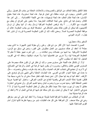 ‫ﻨﻘﺎﻁ ﺍﻻﺘﻔﺎﻕ ﻭﻨﻘﺎﻁ ﺍﻟﺨﻼﻑ ﻤﻥ ﺍﻟﻭﺜﺎﺌﻕ ﻭﺍﻟﺘﺼﺭﻴﺤﺎﺕ ﻭﺍﻹﻋﻼﻨﺎﺕ ﺍﻟﻤﻌﻠﻨﺔ ﻤﻥ ﺠﺎﻨﺏ ﻜل ﻓﺼﻴل. ﻭﻴﺄﺘﻲ‬
‫ﺍﻟﻨﺎﺱ ﻟﻠﺘﺤﺎﻭﺭ ﻭﺒﻬﺩﻭﺀ ﻓﻲ ﻏﺭﻑ ﻤﻐﻠﻘﺔ، ﻓﻲ ﻟﺠﺎﻥ ﻓﺭﻋﻴﺔ. ﻫﺫﻩ ﻟﺠﻨﺔ ﺩﺴﺘﻭﺭﻴﺔ، ﻫﺫﻩ ﻟﺠﻨﺔ ﺤﻘﻭﻕ‬
‫ﺍﻹﻨﺴﺎﻥ، ﻫﺫﻩ ﻟﺠﻨﺔ ﻨﻅﺎﻡ ﺍﻟﺤﻜﻡ، ﻫﺫﻩ ﻟﺠﻨﺔ ﺘﻭﺠﻴﻬﺎﺕ، ﻫﺫﻩ ﻫﻲ ﺍﻟﻠﺠﻨﺔ ﺍﻻﻗﺘﺼﺎﺩﻴﺔ، ….ﺇﻟﻰ ﺁﺨﺭ ﻫﺫﺍ‬
‫ﺍﻟﻜﻼﻡ. ﻭﻨﺼل ﻓﻴﻪ ﺇﻟﻰ ﻨﺘﺎﺌﺞ. ﺤﺘﻰ ﻟﺠﻨﺔ ﺍﻟﻌﻼﻗﺎﺕ ﺍﻟﺨﺎﺭﺠﻴﺔ. ﻤﺎﺫﺍ ﻴﺘﻌﻴﻥ ﻋﻠﻰ ﺍﻟﻌﺭﺍﻕ ﺃﻥ ﻴﻔﻌل ﻤﻊ‬
‫ﺍﻟﻜﻭﻴﺕ، ﻤﻊ ﺍﻷﻜﺭﺍﺩ…… ؟ ﻭﻗﺩ ﺘﺭﻓﺽ ﺍﻟﺤﻜﻭﻤﺔ ﺍﻟﻌﺭﺍﻗﻴﺔ ﺇﺭﺴﺎل ﻭﻓﺩ، ﺃﻭ ﺃﻨﻬﺎ ﻴﻤﻜﻥ ﺃﻥ ﺘﺭﺴل‬
‫ﺃﻜﺎﺩﻴﻤﻴﻴﻥ، ﻜﻤﺎ ﻴﻤﻜﻥ ﺃﻥ ﺘﻜﻭﻥ ﻫﻨﺎﻙ ﺒﻌﺽ ﺍﻟﻤﺸﺎﻜل ﻓﻰ ﺍﺴﺘﻀﺎﻓﺔ ﺍﻟﻭﻓﺩ ﻤﻥ ﺠﺎﻨﺏ ﺍﻟﺤﻜﻭﻤﺔ. ﻓﻼﺒﺩ ﺃﻥ‬
‫ﻤﻭﺍﻓﻘﺔ ﺍﻟﺤﻜﻭﻤﺔ ﺍﻟﻤﺼﺭﻴﺔ ﺃﺼﻼ. ﻭﻤﻌﻨﻰ ﺫﻟﻙ، ﻻﺒﺩ ﺃﻥ ﺘﻜﻭﻥ ﺍﻟﺤﻜﻭﻤﺔ ﺍﻟﻤﺼﺭﻴﺔ ﻗﺭﺭﺕ ﺃﻥ ﺘﻨﺎﻭﺭ ﻜﻤﺎ‬
                                                           ‫ﹰ‬
                                                                   ‫ﻴﻘﻭل ﺩ. ﺃﺸﺭﻑ ﺍﻟﺒﻴﻭﻤﻲ‬

                                                                      ‫ﺍﻟﺴﻔﻴﺭ ﻭﻓﺎﺀ ﺤﺠﺎﺯﻱ:‬
‫ﺍﻟﺼﻭﺭﺓ ﺍﺘﻀﺤﺕ ﻟﺩﻴﻨﺎ ﺍﻵﻥ ﺃﻜﺜﺭ ﻤﻥ ﺫﻱ ﻗﺒل. ﻭﻋﻠﻰ ﺭﺃﻱ ﻤﻘﻭﻟﺔ ﻟﻴﻨﻴﻥ ﺍﻟﺸﻬﻴﺭﺓ: ﻤﺎ ﺍﻟﺫﻱ ﻴﺠﺏ‬
‫ﻋﻤﻠﻪ؟ ﺃﻨﺎ ﺃﻋﺘﻘﺩ ﺃﻥ ﻫﻨﺎﻙ ﻤﺴﺘﻭﻴﻴﻥ ﻤﻥ ﺍﻟﻌﻤل ﻤﻁﻠﻭﺒﺎﻥ ﻋﻠﻰ ﺍﻟﻔﻭﺭ، ﻭﻨﺤﻥ ﻓﻲ ﺴﺒﺎﻕ ﻤﻊ ﺍﻟﺯﻤﻥ،‬
‫ﺍﻟﺤﻜﻭﻤﺔ ﺍﻷﻤﺭﻴﻜﻴﺔ ﺒﻤﺎ ﻟﺩﻴﻬﺎ ﻤﻥ ﻋﻀﻼﺕ ﻭﻤﻥ ﺇﻤﻜﺎﻨﺎﺕ ﻭ..... ﺇﻟﻰ ﺁﺨﺭﻩ، ﺘﺠﻬﺯ ﺨﻁﺔ ﻻ ﻨﻌﻠﻡ ﺇﻻ‬
‫ﺍﻟﺨﻁﻭﻁ ﺍﻟﻌﺭﻴﻀﺔ ﻟﻬﺎ، ﻭﻻ ﻨﺩﺭﻱ ﻋﻥ ﺘﻔﺎﺼﻴﻠﻬﺎ ﺸﻴﺌﹰ ﻭﻻ ﻨﻌﺭﻑ ﺘﻭﻗﻴﺘﻬﺎ، ﻭﻨﻌﺘﻘﺩ ﺃﻨﻪ ﻓﻲ ﺍﻟﻘﺭﻴﺏ‬
                                          ‫ﺎ‬
                                                           ‫ﺍﻟﻌﺎﺠل. ﻟﺫﺍ ﺃﻋﺘﻘﺩ ﺃﻨﻪ ﻤﻁﻠﻭﺏ ﺍﻵﺘﻲ:‬
‫ﺃﻭﻻ: ﺃﻥ ﺘﺘﺸﻜل ﻫﺫﻩ ﺍﻟﻠﺠﻨﺔ ﻋﻠﻰ ﻤﺴﺘﻭﻯ ﻤﺼﺭ، ﻭﻻﺒﺩ ﺃﻥ ﻨﻔﻜﺭ ﻓﻲ ﺃﻥ ﺘﻜﻭﻥ ﻫﻨﺎﻙ ﻤﺠﻤﻭﻋﺔ ﻋﻠﻰ‬      ‫ﹰ‬
‫ﺍﻟﻤﺴﺘﻭﻯ ﺍﻟﻘﻭﻤﻲ ﺘﺘﻘﺎﺒل ﻭﺘﺘﻼﻗﻰ، ﻭﻀﺭﻭﺭﺓ ﺃﻥ ﻴﻜﻭﻥ ﻟﺩﻴﻬﺎ ﺍﻟﺭﻏﺒﺔ ﻓﻲ ﺍﻟﻌﻤل ﻭﺍﻟﺭﻏﺒﺔ ﻓﻲ ﺍﻟﺘﺼﺎﻟﺢ،‬
‫ﺃﻱ ﻻ ﻨﺭﻴﺩ ﺃﻥ ﻨﺠﺘﻤﻊ ﻟﻜﻲ ﻨﺘﺠﺎﺫﺏ ﺃﻁﺭﺍﻑ ﺍﻟﺤﺩﻴﺙ، ﻭﻜل ﻭﺍﺤﺩ ﻴﺸﺩ ﻁﺭﻑ، ﻭﻨﺤﻜﻲ ﻭﻨﻨﺼﺭﻑ – ﻤﺜل‬
‫ﻤﺎ ﺤﺩﺙ ﻓﻲ ﻋﻤﻠﻴﺔ ﺍﻟﺤﻭﺍﺭ ﺍﻟﻜﺭﺩﻱ ﺍﻟﻌﺭﺒﻲ. ﻫﺫﻩ ﺍﻟﺠﻠﺴﺎﺕ ﺍﻟﻤﻌﻠﺒﺔ ﻭﺍﻟﺘﻲ ﺘﻨﺘﻬﻲ ﺒﺄﻭﺭﺍﻕ ﺘﻭﻀﻊ ﻋﻠﻰ‬
‫ﺍﻷﺭﻓﻑ. ﺃﻋﺘﻘﺩ ﺃﻨﻬﺎ ﻟﻡ ﻴﻌﺩ ﻟﻬﺎ ﻤﺠﺎل ﺍﻵﻥ. ﻨﺤﻥ ﻨﺒﺤﺙ ﻜﻴﻑ ﺘﻔﻌل ﻋﻤ ﹰ، ﺤﺘﻰ ﻟﻭ ﺒﺩﺃ ﺒﺸﻲﺀ ﺒﺴﻴﻁ ﺠﺩﺍ‬
‫ﹰ‬                           ‫ﻼ‬
‫ﻓﻠﺘﻜﻥ: ﻗﻀﻴﺔ ﺇﻏﺎﺜﺔ ﺍﻟﺸﻌﺏ ﺍﻟﻌﺭﺍﻗﻲ ﻭﻗﻀﻴﺔ ﺍﻟﺩﻓﺎﻉ ﻋﻥ ﺍﻟﺸﻌﺏ ﺍﻟﻌﺭﺍﻗﻲ ، ﺒﺎﻋﺘﺒﺎﺭ ﺃﻨﻬﺎ ﻗﻀﻴﺔ ﻋﺭﺒﻴﺔ‬
‫ﺘﺨﺹ ﺍﻟﻤﻨﻁﻘﺔ ﻜﻠﻬﺎ. ﻭﻤﻨﻬﺎ ﻀﺭﺏ ﺴﻭﺭﻴﺎ ﻭﻀﺭﺏ ﻟﺒﻨﺎﻥ ﻭﻤﻨﻬﺎ ﺘﻘﺴﻴﻡ ﺍﻟﻌﺭﺍﻕ. ﻭﺃﻥ ﻨﻀﻊ ﻓﻲ ﺍﻋﺘﺒﺎﺭﻨﺎ‬
‫ﺤﻘﺎﺌﻕ ﻻ ﻴﺠﺏ ﺃﻥ ﻨﻬﺭﺏ ﻤﻨﻬﺎ، ﻤﺜﻼ ﺤﻴﻨﻤﺎ ﻨﺘﻜﻠﻡ ﻫل ﻴﻤﻜﻥ ﺃﻥ ﺘﻔﻌل ﺍﻟﺤﻜﻭﻤﺔ ﺍﻟﻤﺼﺭﻴﺔ ﺸﺌﻴﹰ ﺃﻭ ﻻ ؟‬
         ‫ﺎ‬                                                ‫ﹰ‬
‫ﻀﻊ ﻓﻲ ﺍﻻﻋﺘﺒﺎﺭ ﺃﻨﻬﺎ ﻻ ﻴﻤﻜﻥ ﺃﻥ ﺘﻌﻤل، ﻭﻟﻭ ﻜﺎﻥ ﻤﻤﻜﻨﺎ ﻫل ﻟﺩﻴﻬﺎ ﺍﻟﺭﻏﺒﺔ ﻓﻲ ﺍﻟﻌﻤل ﺃﻡ ﻻ؟ ﻭﺃﻋﺘﻘﺩ ﺃﻥ‬
                                         ‫ﹰ‬
                                                                     ‫ﻫﺫﻩ ﺍﻟﺭﻏﺒﺔ ﻀﺌﻴﻠﺔ ﺠﺩﺍ.‬
                                                                       ‫ﹰ‬
‫ﻜﻤﺎ ﺃﻥ ﺍﻟﻤﻁﺎﻟﺏ ﻤﻥ ﺍﻟﺤﻜﻭﻤﺔ ﺍﻟﻌﺭﺍﻗﻴﺔ ﻗﺎﺌﻤﺔ ﻁﻭﻴﻠﺔ ﻋﺭﻴﻀﺔ، ﻭﻻ ﺃﻋﺘﻘﺩ ﺃﻨﻬﺎ ﻋﻠﻰ ﺃﻱ ﻨﺤﻭ ﺴﺘﻭﺍﻓﻕ‬
‫ﻭﻫﻲ ﻓﻲ ﺤﺎﻟﺔ ﻀﻌﻑ. ﻷﻥ ﺍﻟﻤﻭﺍﻓﻘﺔ ﻋﻠﻰ ﻜل ﻫﺫﻩ ﺍﻟﻁﻠﺒﺎﺕ، ﺘﺒﺩﻭ ﻤﻥ ﻭﺠﻬﺔ ﻨﻅﺭﻫﺎ ﻜﺄﻨﻬﺎ ﺘﻨﺎﺯل ﺃﻤﺎﻡ‬
                                                                      ‫ﺍﻟﻘﻭﻯ ﺍﻟﻀﺎﻏﻁﺔ ﻋﻠﻴﻬﺎ.‬

                                            ‫14‬
 