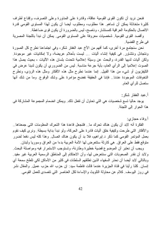 ‫ﻓﻨﺤﻥ ﻨﺭﻴﺩ ﺃﻥ ﺘﻜﻭﻥ ﺍﻟﻘﻭﻯ ﺍﻟﻘﻭﻤﻴﺔ ﻋﺎﻗﻠﺔ، ﻭﻗﺎﺩﺭﺓ ﻋﻠﻰ ﺍﻟﻤﻨﺎﻭﺭﺓ ﻭﻋﻠﻰ ﺍﻟﺘﺼﺭﻑ، ﻭﺇﻗﻨﺎﻉ ﺃﻁﺭﺍﻑ‬
‫ﻜﺜﻴﺭﺓ ﻤﺘﺨﺎﺫﻟﺔ ﻴﻤﻜﻥ ﺃﻥ ﺘﺴﺎﻫﻡ. ﻫﺫﺍ ﻤﻁﻠﻭﺏ، ﻭﻤﻁﻠﻭﺏ ﺃﻴﻀﺎ ﺃﻥ ﻴﻜﻭﻥ ﻟﻬﺫﺍ ﺍﻟﻤﺴﺘﻭﻯ ﺍﻟﻘﻭﻤﻲ ﻗﺩﺭﺓ‬
                                   ‫ﹰ‬
            ‫ﺍﻻﺘﺼﺎل ﺒﺎﻟﺤﻜﻭﻤﺔ ﺍﻟﻌﺭﺍﻗﻴﺔ ﻜﻤﺴﺘﺸﺎﺭ، ﻭﻨﺎﺼﺢ، ﻟﻴﺱ ﺒﺎﻟﻀﺭﻭﺭﺓ ﺃﻥ ﻴﻜﻭﻥ ﻗﻭﻯ ﻀﺎﻏﻁﺔ.‬
‫ﻭﺃﻗﺼﺩ ﺍﻟﻘﻭﻯ ﺍﻟﻘﻭﻤﻴﺔ. ﺸﺨﺼﻴﺎﺕ ﻤﻌﺭﻭﻓﺔ ﻋﻠﻰ ﺍﻟﻤﺴﺘﻭﻯ ﺍﻟﻘﻭﻤﻰ. ﻴﻤﻜﻥ ﺃﻥ ﻨﺒﺩﺃ ﺒﺎﻟﻠﺠﻨﺔ ﺍﻟﻤﺼﺭﻴﺔ‬
                                                                        ‫ﻓﻰ ﻁﺭﺡ ﺍﻟﻘﻀﻴﺔ.‬
‫ﻨﺤﻥ ﺴﻨﺠﺘﻤﻊ ﻤﺭﺓ ﺃﺨﺭﻯ، ﻜﻤﺎ ﺃﻓﻬﻡ ﻤﻥ ﺍﻷﺥ ﻋﺒﺩ ﺍﻟﻐﻔﺎﺭ ﺸﻜﺭ، ﻭﻓﻲ ﺍﺠﺘﻤﺎﻋﻨﺎ ﻨﻁﺭﺡ ﻜل ﺍﻟﺼﻭﺭﺓ‬
‫ﻭﻨﺘﺠﺎﺩل ﻭﻨﺘﺸﺎﻭﺭ. ﻓﻰ ﻜﻴﻔﻴﺔ ﺇﻨﺸﺎﺀ ﺁﻟﻴﺎﺕ ... ﻟﻴﺴﺕ ﺒﺄﺤﻼﻡ ﻋﺭﻴﻀﺔ، ﻭﻻ ﺇﻤﻜﺎﻨﻴﺎﺕ ﻏﻴﺭ ﻤﻭﺠﻭﺩﺓ.‬
‫ﻭﻟﻜﻥ ﺁﻟﻴﺎﺕ ﻟﺩﻴﻬﺎ ﺍﻟﻘﺩﺭﺓ، ﻭﺍﻟﺒﺤﺙ ﻋﻥ ﻭﺴﻴﻠﺔ ﺇﻋﻼﻤﻴﺔ ﺘﺘﺤﺩﺙ ﺒﻠﺴﺎﻥ ﻫﺫﻩ ﺍﻵﻟﻴﺎﺕ ، ﺒﺤﻴﺙ ﻴﺼل ﻫﺫﺍ‬
‫ﺍﻟﺼﻭﺕ ﺇﻋﻼﻤﻴﺎ ﺇﻟﻰ ﺍﻟﺭﺃﻱ ﺍﻟﻌﺎﻡ، ﺒﺄﻴﺔ ﺠﺭﻋﺔ ﻤﻨﺎﺴﺒﺔ. ﻟﻴﺱ ﻤﻥ ﺍﻟﻀﺭﻭﺭﻱ ﺃﻥ ﻴﻜﻭﻥ ﻟﺩﻴﻨﺎ ﻋﺭﺽ ﻓﻲ‬
                                                                          ‫ﹰ‬
‫ﺍﻟﺘﻠﻴﻔﺯﻴﻭﻥ ﺃﻭ ﺸﻲﺀ ﻤﻥ ﻫﺫﺍ ﺍﻟﻘﺒﻴل. ﺇﻨﻤﺎ ﻋﻨﺩﻤﺎ ﻨﻁﺭﺡ ﻤﺜل ﻫﺫﻩ ﺍﻷﻓﻜﺎﺭ ﻭﻤﺜل ﻫﺫﻩ ﺍﻟﺭﺅﻯ، ﻭﻨﻁﺭﺡ‬
‫ﺍﻟﺘﺨﻭﻓﺎﺕ ﺍﻟﻤﻭﺠﻭﺩﺓ ﻋﻨﺩﻨﺎ.. ﻓﺈﻨﻨﺎ ﻓﻲ ﺍﻟﺤﻘﻴﻘﺔ ﻨﻔﻀﺢ ﻤﺅﺍﻤﺭﺓ ﻋﻠﻰ ﻭﺸﻙ ﺍﻟﻭﻗﻭﻉ. ﻭﻤﺎ ﻤﻥ ﺸﻙ ﺃﻨﻬﺎ‬
                                                                      ‫ﺴﺘﺼل ﻟﻠﺭﺃﻱ ﺍﻟﻌﺎﻡ.‬

                                                                        ‫ﺃ.ﻋﺒﺩ ﺍﻟﻐﻔﺎﺭ ﺸﻜﺭ:‬
‫ﻴﻭﺠﺩ ﺤﺎﻟﻴﺎ ﺘﺴﻊ ﺸﺨﺼﻴﺎﺕ ﻫﻲ ﺍﻟﺘﻲ ﺘﺤﺎﻭل ﺃﻥ ﺘﻔﻌل ﺫﻟﻙ. ﻭﻴﻤﻜﻥ ﺍﻨﻀﻤﺎﻡ ﺍﻟﻤﺠﻤﻭﻋﺔ ﺍﻟﻤﺸﺎﺭﻜﺔ ﻓﻰ‬
                                                                          ‫ﹰ‬
                                                                 ‫ﻫﺫﺍ ﺍﻟﺤﻭﺍﺭ ﺇﻟﻰ ﺍﻟﻠﺠﻨﺔ.‬

                                                                             ‫ﺃ.ﻭﻓﺎﺀ ﺤﺠﺎﺯﻱ:‬
‫ﺍﻟﻔﻜﺭﺓ ﺃﻨﻪ ﻻﺒﺩ ﺃﻥ ﻴﻜﻭﻥ ﻫﻨﺎﻙ ﺘﺤﺭﻙ ﻤﺎ.. ﻓﻠﻨﺠﻌل ﻗﺎﻋﺩﺓ ﻫﺫﺍ ﺍﻟﺘﺤﺭﻙ ﺍﻟﻤﻌﻠﻭﻤﺎﺕ ﺍﻟﺘﻲ ﺠﻤﻌﻨﺎﻫﺎ..‬
‫ﻭﺍﻷﻓﻜﺎﺭ ﺍﻟﺘﻲ ﻁﺭﺤﺕ ﻭﻜﻴﻔﻴﺔ ﺨﻠﻕ ﺁﻟﻴﺎﺕ ﻗﺎﺩﺭﺓ ﻋﻠﻰ ﺍﻟﺤﺭﻜﺔ، ﻭﻟﻭ ﻨﺒﺩﺃ ﺒﺩﺍﻴﺔ ﺒﺴﻴﻁﺔ. ﻭﻨﺭﻯ ﻜﻴﻑ ﻨﻘﻭﻡ‬
‫ﺒﻌﻤل ﺍﻟﻤﺅﺘﻤﺭ ﺍﻟﻘﻭﻤﻲ ﻜﻤﺎ ﺫﻜﺭ ﺩ.ﺇﺒﺭﺍﻫﻴﻡ، ﻓﻼ ﺒﺩ ﺃﻥ ﻴﻜﻭﻥ ﻫﻨﺎﻙ ﺍﺘﺼﺎل. ﻭﻫﺫﺍ ﻜﻠﻪ ﻟﻴﺱ ﺩﻓﻌﺎ ﻟﻀﺭﺭ‬
        ‫ﹰ‬
      ‫ﻤﺘﻭﻗﻊ ﻓﻘﻁ ﻋﻠﻰ ﺍﻟﻌﺭﺍﻕ. ﻫﻲ ﻜﺎﺭﺜﺔ ﺴﺘﺘﻌﺭﺽ ﻟﻬﺎ ﺍﻷﻤﺔ ﺍﻟﻌﺭﺒﻴﺔ ﺒﺩﺀﺍ ﻤﻥ ﺍﻟﻌﺭﺍﻕ ﻭﺴﻭﺭﻴﺎ ﻭﻟﺒﻨﺎﻥ.‬
                               ‫ﹰ‬
‫ﻭﻴﺠﺏ ﺃﻥ ﻨﻌﺘﺒﺭ ﺃﻥ ﺍﻟﻤﻭﻀﻭﻉ ﻗﻀﻴﺔ ﺨﻁﻴﺭﺓ ﻭﻁﺎﺭﺌﺔ، ﻭﺘﺴﺘﻭﺠﺏ ﺍﻻﺴﺘﻤﺭﺍﺭ ﻓﻴﻪ ﻭﻤﻭﺍﺼﻠﺔ ﺍﻟﺒﺤﺙ.‬
‫ﻭﻻﺒﺩ ﺃﻥ ﻨﻘﺩﺭ ﺍﻟﺼﻌﻭﺒﺎﺕ ﺍﻟﺘﻲ ﺴﻨﺘﻌﺭﺽ ﻟﻬﺎ، ﻭﺃﻥ ﺍﻻﺤﺘﻜﺎﻡ ﺇﻟﻰ ﺍﻟﻤﻨﺎﻁﻕ ﺍﻟﺭﺴﻤﻴﺔ ﺍﻟﻌﺭﺒﻴﺔ ﻏﻴﺭ ﻤﻔﻴﺩ.‬
‫ﻭﺒﺎﻟﺘﺎﻟﻲ ﻻﺒﺩ ﺃﻴﻀﺎ ﺃﻥ ﻨﺤﺫﺭ ﺍﻟﺴﻔﻬﺎﺀ ﺍﻟﺫﻴﻥ ﺘﻁﻠﻘﻬﻡ ﺍﻟﺴﻠﻁﺎﺕ ﻓﻲ ﻜﺜﻴﺭ ﻤﻥ ﺍﻷﻤﺎﻜﻥ ﻟﻜﻲ ﺘﻠﻁﺦ ﺴﻤﻌﺔ ﺃﻱ‬
                                                                          ‫ﹰ‬
‫ﺇﻨﺴﺎﻥ. ﻜﻠﻨﺎ ﺭﺃﻴﻨﺎ ﻓﻲ ﻗﻨﺎﺓ ﺍﻟﺠﺯﻴﺭﺓ ﻋﻨﺩﻤﺎ ﻗﺎﻟﺕ ﻓﺎﻁﻤﺔ ﺴﻴﺩ: ﺇﻥ ﺤﺯﺏ ﺍﷲ ﺤﺯﺏ ﻋﻤﻴل. ﻭﺍﻟﻤﻘﺎل ﻨﺸﺭ‬
      ‫ﻓﻲ ﺭﻭﺯ ﺍﻟﻴﻭﺴﻑ. ﻜﻼﻡ ﻋﻥ ﻤﺤﺎﻭﻟﺔ ﺍﻟﺘﻠﻭﻴﺙ ﻭﺍﻹﺴﺎﺀﺓ ﻟﻜل ﺍﻟﻌﻨﺎﺼﺭ ﺍﻟﺘﻲ ﺘﺘﺼﺩﻯ ﻟﻠﻌﻤل ﺍﻟﻘﻭﻤﻲ.‬


                                           ‫24‬
 