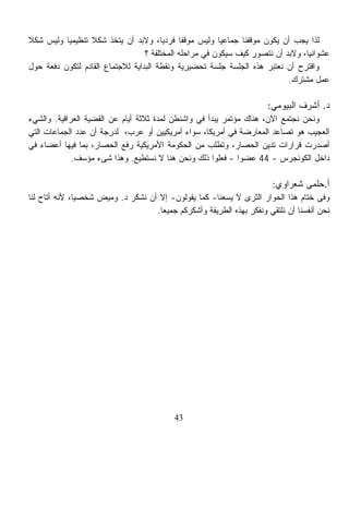 ‫ﻟﺫﺍ ﻴﺠﺏ ﺃﻥ ﻴﻜﻭﻥ ﻤﻭﻗﻔﻨﺎ ﺠﻤﺎﻋﻴﺎ ﻭﻟﻴﺱ ﻤﻭﻗﻔﺎ ﻓﺭﺩﻴﹰ، ﻭﻻﺒﺩ ﺃﻥ ﻴﺘﺨﺫ ﺸﻜﻼ ﺘﻨﻅﻴﻤﻴﺎ ﻭﻟﻴﺱ ﺸﻜﻼ‬
‫ﹰ‬         ‫ﹰ‬      ‫ﹰ‬                     ‫ﺎ‬     ‫ﹰ‬          ‫ﹰ‬
                                  ‫ﻋﺸﻭﺍﺌﻴﹰ، ﻭﻻﺒﺩ ﺃﻥ ﻨﺘﺼﻭﺭ ﻜﻴﻑ ﺴﻴﻜﻭﻥ ﻓﻲ ﻤﺭﺍﺤﻠﻪ ﺍﻟﻤﺨﺘﻠﻔﺔ ؟‬
                                                                                ‫ﺎ‬
‫ﻭﺍﻗﺘﺭﺡ ﺃﻥ ﻨﻌﺘﺒﺭ ﻫﺫﻩ ﺍﻟﺠﻠﺴﺔ ﺠﻠﺴﺔ ﺘﺤﻀﻴﺭﻴﺔ ﻭﻨﻘﻁﺔ ﺍﻟﺒﺩﺍﻴﺔ ﻟﻼﺠﺘﻤﺎﻉ ﺍﻟﻘﺎﺩﻡ ﻟﺘﻜﻭﻥ ﺩﻓﻌﺔ ﺤﻭل‬
                                                                           ‫ﻋﻤل ﻤﺸﺘﺭﻙ.‬

                                                                     ‫ﺩ. ﺃﺸﺭﻑ ﺍﻟﺒﻴﻭﻤﻲ:‬
‫ﻭﻨﺤﻥ ﻨﺠﺘﻤﻊ ﺍﻵﻥ، ﻫﻨﺎﻙ ﻤﺅﺘﻤﺭ ﻴﺒﺩﺃ ﻓﻲ ﻭﺍﺸﻨﻁﻥ ﻟﻤﺩﺓ ﺜﻼﺜﺔ ﺃﻴﺎﻡ ﻋﻥ ﺍﻟﻘﻀﻴﺔ ﺍﻟﻌﺭﺍﻗﻴﺔ. ﻭﺍﻟﺸﻲﺀ‬
‫ﺍﻟﻌﺠﻴﺏ ﻫﻭ ﺘﺼﺎﻋﺩ ﺍﻟﻤﻌﺎﺭﻀﺔ ﻓﻲ ﺃﻤﺭﻴﻜﺎ، ﺴﻭﺍﺀ ﺃﻤﺭﻴﻜﻴﻴﻥ ﺃﻭ ﻋﺭﺏ، ﻟﺩﺭﺠﺔ ﺃﻥ ﻋﺩﺩ ﺍﻟﺠﻤﺎﻋﺎﺕ ﺍﻟﺘﻲ‬
‫ﺃﺼﺩﺭﺕ ﻗﺭﺍﺭﺍﺕ ﺘﺩﻴﻥ ﺍﻟﺤﺼﺎﺭ، ﻭﺘﻁﻠﺏ ﻤﻥ ﺍﻟﺤﻜﻭﻤﺔ ﺍﻷﻤﺭﻴﻜﻴﺔ ﺭﻓﻊ ﺍﻟﺤﺼﺎﺭ، ﺒﻤﺎ ﻓﻴﻬﺎ ﺃﻋﻀﺎﺀ ﻓﻲ‬
             ‫ﺩﺍﺨل ﺍﻟﻜﻭﻨﺠﺭﺱ - 44 ﻋﻀﻭﺍ - ﻓﻌﻠﻭﺍ ﺫﻟﻙ ﻭﻨﺤﻥ ﻫﻨﺎ ﻻ ﻨﺴﺘﻁﻴﻊ. ﻭﻫﺫﺍ ﺸﻰﺀ ﻤﺅﺴﻑ.‬
                                                             ‫ﹰ‬

                                                                     ‫ﺃ.ﺤﻠﻤﻰ ﺸﻌﺭﺍﻭﻱ:‬
‫ﻭﻓﻰ ﺨﺘﺎﻡ ﻫﺫﺍ ﺍﻟﺤﻭﺍﺭ ﺍﻟﺜﺭﻯ ﻻ ﻴﺴﻌﻨﺎ- ﻜﻤﺎ ﻴﻘﻭﻟﻭﻥ- ﺇﻻ ﺃﻥ ﻨﺸﻜﺭ ﺩ. ﻭﻤﻴﺽ ﺸﺨﺼﻴﹰ، ﻷﻨﻪ ﺃﺘﺎﺡ ﻟﻨﺎ‬
              ‫ﺎ‬
                                   ‫ﻨﺤﻥ ﺃﻨﻔﺴﻨﺎ ﺃﻥ ﻨﻠﺘﻘﻲ ﻭﻨﻔﻜﺭ ﺒﻬﺫﻩ ﺍﻟﻁﺭﻴﻘﺔ ﻭﺃﺸﻜﺭﻜﻡ ﺠﻤﻴﻌﺎ.‬
                                    ‫ﹰ‬




                                          ‫34‬
 