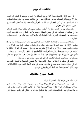 ‫ﻗﺎﻓﻠﺔ ﻧﺪاء ﻣﺮﻳﻢ‬

‫ﻓﻰ ﻋﺎﻡ 8991 ﺘﺄﺴﺴﺕ ﺤﻤﻠﺔ "ﻨﺩﺍﺀ ﻤﺭﻴﻡ" ﺍﻨﻁﻼﻗﺎ ﻤﻥ ﺍﺴﻡ "ﻤﺭﻴﻡ ﺤﻤﺯﺓ" ﺍﻟﻁﻔﻠﺔ ﺍﻟﻌﺭﺍﻗﻴـﺔ‬
                                        ‫ﹰ‬
‫ﺍﺒﻨﺔ ﺍﻷﺭﺒﻊ ﺴﻨﻭﺍﺕ ﺍﻟﻤﺼﺎﺒﺔ ﺒﻤﺭﺽ ﺴﺭﻁﺎﻥ ﺍﻟﺩﻡ. ﻭﻫﻲ ﺒﺎﻟﺘﺄﻜﻴﺩ ﻟﻴﺴﺕ ﻤﻥ ﺃﺠل ﻫـﺫﻩ ﺍﻟﻁﻔﻠـﺔ‬
‫ﻭﺤﺩﻫﺎ، ﺒل ﺘﻬﺩﻑ ﺇﻟﻰ ﻜﺴﺭ ﺍﻟﺤﺼﺎﺭ ﻋﻥ ﺍﻟﺸﻌﺏ ﺍﻟﻌﺭﺍﻗﻲ ﺒﺄﻜﻤﻠﻪ، ﻭﺇﻴﻘﺎﻑ ﺍﻟﻌﺩﻭﺍﻥ ﺍﻟﻌﺴـﻜﺭﻱ‬
                                                              ‫ﺍﻟﻐﺭﺒﻲ ﺍﻟﻤﺴﺘﻤﺭ ﻋﻠﻰ ﺍﻟﻌﺭﺍﻕ.‬
‫ﻭﻗﺩ ﺸﺎﺭﻙ ﻓﻰ ﻫﺫﻩ ﺍﻟﺤﻤﻠﺔ ﻋﺩﺩ ﻤﻥ ﺃﻋﻀﺎﺀ ﻤﺠﻠﺱ ﺍﻟﻌﻤﻭﻡ ﺍﻟﺒﺭﻴﻁﺎﻨﻰ ﺒﻘﻴﺎﺩﺓ ﺍﻟﻨﺎﺌﺏ ﺍﻟﻌﻤﺎﻟﻲ‬
‫ﺠﻭﺭﺝ ﺠﺎﻻﻭﻱ ﻭﺍﻟﻤﺤﺎﻤﻲ ﺍﻟﻌﺭﺍﻗﻲ ﺼﺒﺎﺡ ﺍﻟﻤﺨﺘﺎﺭ ﻭﻤﺠﻤﻭﻋﺔ ﻤﻥ ﺍﻟﻤﻔﻜـﺭﻴﻥ ﻭﺍﻟﻜﺘـﺎﺏ، ﺇﻟـﻰ‬
‫ﺠﺎﻨﺏ ﻋﺩﺩ ﻤﻥ ﺍﻟﺠﻤﻌﻴﺎﺕ ﺍﻟﺨﻴﺭﻴﺔ ﻭﺃﺒﻨﺎﺀ ﺍﻟﺠﺎﻟﻴﺔ ﺍﻟﻌﺭﺒﻴﺔ، ﻭﻻﻗﺕ ﺩﻋﻤﺎ ﻤﺎﻟﻴﺎ ﻤﻥ ﺭﺌـﻴﺱ ﺩﻭﻟـﺔ‬
                      ‫ﹰ ﹰ‬
                                                                              ‫ﺍﻹﻤﺎﺭﺍﺕ.‬
‫ﻭﻫﻜﺫﺍ ﺘﺤﺭﻜﺕ ﺇﺤﺩﻯ ﺍﻟﺤﺎﻓﻼﺕ ﺍﻟﻠﻨﺩﻨﻴﺔ ﺫﺍﺕ ﺍﻟﻁﺎﺒﻘﻴﻥ ﻤﻥ ﺴﺎﺤﺔ ﺍﻟﺒﺭﻟﻤﺎﻥ ﺒﻠﻨﺩﻥ ﻤﻥ ﻴﻭﻡ 9‬
‫ﺴﺒﺘﻤﺒﺭ 9991 ﻓﻰ ﻤﺴﻴﺭﺓ ﻁﻭﻴﻠﺔ ﻋﺒﺭ ﻋﺸﺭ ﺩﻭل ﻫﻡ ) ﻓﺭﻨﺴﺎ – ﺃﺴﺒﺎﻨﻴﺎ- ﺍﻟﻤﻐﺭﺏ- ﺍﻟﺠﺯﺍﺌـﺭ-‬
‫ﺘﻭﻨﺱ – ﻟﻴﺒﻴﺎ- ﻤﺼﺭ – ﺍﻷﺭﺩﻥ- ﺍﻟﻌﺭﺍﻕ( ﺍﺴﺘﻤﺭﺕ ﺸﻬﺭﻴﻥ ﺤﺘﻰ ﻭﺼﻠﺕ ﺇﻟﻰ ﺍﻟﻌﺭﺍﻕ ﺤﺎﻤﻠﺔ ﻤﺎ‬
‫ﺠﻤﻌﺘﻪ ﻤﻥ ﺘﺒﺭﻋﺎﺕ ﺸﻌﺒﻴﺔ ﻭﺤﻜﻭﻤﻴﺔ ﻟﻠﻌﺭﺍﻗﻴﻴﻥ، ﻗﺎﻁﻌﺔ ﻨﺤﻭ 01 ﺁﻻﻑ ﻜﻴﻠﻭ ﻤﺘﺭ، ﺒﻌﺩ ﺇﺤﺎﻁﺘﻬـﺎ‬
‫ﺒﺄﻜﺜﺭ ﻤﻥ ﻋﺸﺭﻴﻥ ﺘﻅﺎﻫﺭﺓ ﺠﻤﺎﻫﻴﺭﻴﺔ، ﺤﻴﺙ ﻗﻭﺒﻠﺕ ﺍﻟﺤﺎﻓﻠﺔ ﺒﺘﺭﺤﻴﺏ ﺸﻌﺒﻰ ﺤﺎﺭ، ﻭﺩﺭﺠﺔ ﻋﺎﻟﻴﺔ‬
                 ‫ﻤﻥ ﻤﺸﺎﻋﺭ ﺍﻟﺘﻀﺎﻤﻥ ﻭﺍﻟﻤﺴﺎﻨﺩﺓ ﻟﻠﺸﻌﺏ ﺍﻟﻌﺭﺍﻗﻰ ﻓﻰ ﺠﻤﻴﻊ ﺍﻟﻤﺩﻥ ﺍﻟﺘﻰ ﻤﺭﺕ ﺒﻬﺎ.‬
‫ﻭﻓﻴﻤﺎ ﻴﻠﻲ ﺴﻭﻑ ﻨﻘﺭﺃ ﺒﺩﻗﺔ ﻤﻥ ﺨﻼل ﺸﺎﻫﺩ ﻋﻴﺎﻥ ﻟﻸﻭﻀـﺎﻉ ﺍﻟﻤﺄﺴـﺎﻭﻴﺔ ﻟﺤـﺎل ﺍﻟﺸـﻌﺏ‬
‫ﺍﻟﻌﺭﺍﻗﻲ ﺩﺍﺨل ﺍﻟﺤﺼﺎﺭ ﻭﻫﻭ ﺠﻭﺭﺝ ﺠﺎﻻﻭﻱ، ﺤﻴﺙ ﺃﻟﻘﻰ ﻫﺫﻩ ﺍﻟﻜﻠﻤﺔ ﺃﺜﻨﺎﺀ ﻭﺠﻭﺩ ﺍﻟﻘﺎﻓﻠﺔ ﺒﺎﻟﻘﺎﻫﺭﺓ‬
                                     ‫ﻴﻭﻡ 72/01/9991 ﺩﺍﺨل ﺍﻟﻤﻨﻅﻤﺔ ﺍﻟﻌﺭﺒﻴﺔ ﻟﺤﻘﻭﻕ ﺍﻹﻨﺴﺎﻥ.‬

                              ‫آﻠﻤﺔ ﺟﻮرج ﺟﺎﻻوي‬

                                                 ‫ﺘﺭﻯ ﻤﺎﺫﺍ ﺘﻌﻨﻰ ﺠﺭﺍﺌﻡ ﺇﺒﺎﺩﺓ ﺍﻟﺠﻨﺱ ﺍﻟﺒﺸﺭﻯ؟‬
‫ﺇﻥ ﺍﻟﺘﻌﺭﻴﻑ ﺍﻟﺭﺌﻴﺴﻲ ﻟﻪ ﻫﻭ ﻗﺘل ﺍﻷﻨﺎﺱ ﻟﻜﻭﻨﻬﻡ ﺃﺸﺨﺎﺹ، ﻭﻟﻴﺱ ﻟﻤﺎ ﻓﻌﻠﻭﻩ، ﻭﻫﺫﺍ ﻤـﺎ ﺘـﻡ ﻓـﻰ‬
‫ﺍﻟﻌﺭﺍﻕ، ﻓﺎﻷﻁﻔﺎل ﺍﻟﻌﺭﺍﻗﻴﻭﻥ ﻴﻘﺘﻠﻭﻥ ﻟﻴﺱ ﻷﻨﻬﻡ ﻓﻌﻠﻭﺍ ﺸﻴﺌﺎ، ﻭﻟﻜﻥ ﻷﻨﻬﻡ، ﺃﻁﻔﺎل ﻋﺭﺍﻗﻴﻭﻥ، ﻭﻟﻡ ﻴﺭﺘﻜﺒﻭﺍ‬
                                       ‫ﹰ‬                        ‫‪‬‬
‫ﺠﺭﻴﻤﺔ ﻀﺩ ﺃﻱ ﺃﺤﺩ. ﻟﻘﺩ ﺘﻜﻠﻤﺕ ﻓﻰ ﺇﺤﺩﻯ ﻋﺸﺭﺓ ﺩﻗﻴﻘﺔ ﺤﺘﻰ ﺍﻵﻥ، ﻭﺒﺎﻟﺘﺎﻟﻲ ﻴﻜﻭﻥ ﻗﺩ ﻤـﺎﺕ ﻁﻔـﻼﻥ‬

                                            ‫54‬
 