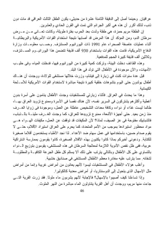 ‫ﻋﺭﺍﻗﻴﺎﻥ. ﻭﺤﻴﻨﻤﺎ ﺃﺼل ﺇﻟﻰ ﺍﻟﺩﻗﻴﻘﺔ ﺍﻟﺜﺎﻤﻨﺔ ﻋﺸﺭﺓ ﻤﻥ ﺤﺩﻴﺜﻰ، ﻴﻜﻭﻥ ﺍﻟﻁﻔل ﺍﻟﺜﺎﻟﺙ ﺍﻟﻌﺭﺍﻗﻲ ﻗﺩ ﻤﺎﺕ ﺩﻭﻥ‬
                  ‫ﺫﻨﺏ، ﻟﺫﻟﻙ ﺃﻜﺭﺭ ﺃﻥ ﻫﺫﻩ ﻫﻲ ﺃﻜﺒﺭ ﺍﻟﺠﺭﺍﺌﻡ ﺍﻟﺘﻲ ﺘﻤﺕ ﻓﻲ ﺍﻟﻘﺭﻥ ﺍﻟﺤﺎﺩﻱ ﻭﺍﻟﻌﺸﺭﻴﻥ.‬
‫ﺇﻥ ﺍﻟﻁﻔﻠﺔ ﻤﺭﻴﻡ ﺤﻤﺯﺓ، ﻫﻲ ﻁﻔﻠﺔ ﻭﻟﺩﺕ ﺒﻌﺩ ﺍﻟﺤﺭﺏ ﺒﻔﺘﺭﺓ ﻁﻭﻴﻠﺔ، ﻭﻜﺎﻨﺕ ﺘﻌـﺎﻨﻲ ﻤـﻥ ﻤـﺭﺽ‬
‫ﺴﺭﻁﺎﻥ ﺍﻟﺩﻡ، ﻭﻤﻥ ﺍﻟﻤﺅﻜﺩ ﺃﻥ ﻫﺫﺍ ﺍﻟﻤﺭﺽ ﻗﺩ ﺃﺼﺎﺒﻬﺎ ﻨﺘﻴﺠﺔ ﺍﺴﺘﺨﺩﺍﻡ ﺍﻟﻘﻭﺍﺕ ﺍﻷﻤﺭﻴﻜﻴﺔ ﻭﺍﻟﺒﺭﻴﻁﺎﻨﻴـﺔ‬
‫ﺃﺜﻨﺎﺀ ﻋﻤﻠﻴﺎﺕ ﻋﺎﺼﻔﺔ ﺍﻟﺼﺤﺭﺍﺀ ﻋﺎﻡ 1991 ﺫﺍﺕ ﺍﻟﻴﻭﺭﺍﻨﻴﻭﻡ ﺍﻟﻤﺴﺘﻨﺯﻑ. ﻭﺤﺴـﺏ ﻤﻌﻠﻭﻤـﺎﺕ ﻭﺯﺍﺭﺓ‬
‫ﺍﻟﺩﻓﺎﻉ ﺍﻷﻤﺭﻴﻜﻴﺔ، ﻗﺎﻤﺕ ﻫﺫﻩ ﺍﻟﻘﻭﺍﺕ ﺒﺎﺴﺘﺨﺩﺍﻡ 039 ﺃﻟﻑ ﻗﺫﻴﻔﺔ ﺘﺘﻀﻤﻥ ﻫﺫﺍ ﺍﻟﻴﻭﺭﺍﻨﻴـﻭﻡ ﺍﻟﻤﺴـﺘﻨﺯﻑ،‬
                                                         ‫ﻭﺜﻼﺜﻴﻥ ﺃﻟﻑ ﻗﺫﻴﻔﺔ ﻜﺒﻴﺭﺓ ﺍﻟﺤﺠﻡ ﻟﻠﻤﺩﻓﻌﻴﺔ.‬
‫ﻭﻫﺫﻩ ﺍﻟﻘﺫﺍﺌﻑ ﺩﺨﻠﺕ ﺍﻟﺒﻴﺌﺔ، ﻭﺘﺭﻜﺕ ﻜﻤﻴﺔ ﻜﺒﻴﺭﺓ ﻤﻥ ﺍﻟﻴﻭﺭﺍﻨﻴﻭﻡ ﻓﻴﻬﺎ، ﻓﺩﺨﻠﺕ ﺍﻟﻤﻴﺎﻩ، ﻭﻓﻰ ﺤﻠﻴـﺏ‬
                                      ‫ﺍﻷﻤﻬﺎﺕ، ﻭﺍﻵﻥ ﻤﻭﺠﻭﺩﺓ ﻓﻲ ﺍﻷﻁﻔﺎل ﺍﻟﺘﻲ ﺘﻭﻟﺩ ﻓﻲ ﻫﺫﺍ ﺍﻟﺒﻠﺩ.‬
‫ﻗﺒل ﻋﺩﺓ ﺴﻨﻭﺍﺕ ﻜﻨﺕ ﻓﻲ ﺯﻴﺎﺭﺓ ﺇﻟﻰ ﻓﻴﺘﻨﺎﻡ، ﻭﺯﺭﺕ ﺨﻼﻟﻬﺎ ﻤﺴﺘﺸﻔﻰ ﻟﻠﻭﻻﺩﺓ، ﻭﻭﺠﺩﺕ ﺃﻥ ﻫﻨـﺎﻙ‬
‫ﺃﻁﻔﺎل ﻴﻭﻟﺩﻭﻥ ﺤﺘﻰ ﺍﻟﻴﻭﻡ ﺒﺘﺸﻭﻫﺎﺕ ﺨﻠﻘﻴﺔ ﻜﺒﻴﺭﺓ ﻨﺘﻴﺠﺔ ﻤﺒﺎﺸﺭﺓ ﻻﺴﺘﺨﺩﺍﻡ ﺍﻟﻘﻭﺍﺕ ﺍﻷﻤﺭﻴﻜﻴﺔ ﻟﻸﺴـﻠﺤﺔ‬
                                                                                       ‫ﺍﻟﻜﻴﻤﺎﺌﻴﺔ.‬
‫ﻭﻫﺫﺍ ﻤﺎ ﻴﺤﺩﺙ ﻓﻲ ﺍﻟﻌﺭﺍﻕ. ﻓﺄﺜﻨﺎﺀ ﺯﻴﺎﺭﺘﻲ ﻟﻠﻤﺴﺘﺸﻔﻴﺎﺕ ﻭﺠﺩﺕ ﺍﻷﻁﻔﺎل ﻴﻨﺎﻤﻭﻥ ﻋﻠﻰ ﺃﺴﺭﺓ ﺒﺩﻭﻥ‬
‫ﺃﻏﻁﻴﺔ ﻭﺃﻜﺜﺭﻫﻡ ﻴﺸﺘﺭﻜﻭﻥ ﻓﻰ ﺍﻟﺴﺭﻴﺭ ﻨﻔﺴﻪ، ﻷﻥ ﻫﻨﺎﻙ ﻨﻘﺼﺎ ﻓﻰ ﺍﻷﺴﺭﺓ ﻭﻤﻤﻨﻭﻉ ﺘﺯﻭﻴﺩ ﺍﻟﻌﺭﺍﻕ ﺒﻬـﺎ،‬
                                      ‫ﹰ‬
‫ﻁﺎﻟﻤﺎ ﻟﻴﺴﺕ ﻏﺫﺍﺀ ﺃﻭ ﺩﻭﺍﺀ، ﻭﻜﺎﻓﺔ ﻤﻌﺩﺍﺕ ﺍﻟﺘﺸﺨﻴﺹ ﻋﺎﻁﻠﺔ ﻋﻥ ﺍﻟﻌﻤل، ﻭﻤﻭﺠﻭﺩﺓ ﻓﻰ ﺯﻭﺍﻴﺎ ﺍﻟﻐـﺭﻑ‬
                                                                      ‫‪‬‬        ‫‪‬‬
‫ﻤﻨﺫ ﺯﻤﻥ ﺒﻌﻴﺩ. ﺤﺘﻰ ﺃﺠﻬﺯﺓ ﺍﻷﺸﻌﺔ، ﻤﻤﻨﻭﻉ ﺘﺯﻭﻴﺩﻫﺎ ﻟﻠﻌﺭﺍﻕ، ﻜﻤﺎ ﻭﺠﺩﺕ ﺍﻟﻐـﺭﻑ ﻤﻠﻴﺌـﺔ ﺒﺎﻟـﺫﺒﺎﺏ،‬
‫ﻓﺎﻟﺸﺒﺎﺒﻴﻙ ﻤﻔﺘﻭﺤﺔ ﻓﻰ ﻋﺯ ﺍﻟﺼﻴﻑ، ﻟﻤﺎﺫﺍ؟ ﻷﻥ ﺍﻟﻤﻜﻴﻔﺎﺕ ﻗﺩ ﺘﻭﻗﻔﺕ ﻋﻥ ﺍﻟﻌﻤل، ﻤﻜﻴﻔﺎﺕ ﺍﻟﻬـﻭﺍﺀ ﻫـﻰ‬
‫ﻤﻭﺍﺩ ﻤﺤﻅﻭﺭ ﺍﺴﺘﻴﺭﺍﺩﻫﺎ ﺒﻤﻭﺠﺏ ﻤﻥ ﺍﻷﻤﻡ ﺍﻟﻤﺘﺤﺩﺓ، ﻜﻤﺎ ﻴﺤﺭﻡ ﻋﻠﻰ ﺍﻟﻌﺭﺍﻕ ﺍﺴﺘﻴﺭﺍﺩ ﺍﻷﻗﻼﻡ، ﺤﺘـﻰ ﻻ‬
‫ﻴﻘﻭﻡ ﺼﺩﺍﻡ ﺤﺴﻴﻥ، ﺒﺎﺴﺘﺨﺩﺍﻤﻬﺎ ﻓﻰ ﻋﻤل ﺴﻬﺎﻡ ﻀﺩ ﺍﻷﻋﺩﺍﺀ. ﻟﺫﺍ ﻨﺠﺩ ﺍﻷﻁﺒﺎﺀ ﻴﺴﺘﺨﺩﻤﻭﻥ ﺃﻗﻼﻤﺎ ﺼﻐﻴﺭﺓ‬
       ‫ﹰ‬
‫ﻟﻠﻜﺘﺎﺒﺔ. ﻭﺩﻋﻭﻨﻰ ﺃﺨﺒﺭﻜﻡ ﺒﻤﺎﺫﺍ ﻜﺎﻨﻭﺍ ﻴﻜﺘﺒﻭﻥ ﺒﻬﺫﻩ ﺍﻷﻗﻼﻡ ﺍﻟﺼﻐﻴﺭﺓ، ﻜﺎﻨﻭﺍ ﻴﻘﻭﻤﻭﻥ ﺒﻤﻤﺎﺭﺴﺔ ﺍﺸﺘﺭﺍﻜﻴﺔ‬
‫ﻋﺭﺒﻴﺔ، ﻓﻔﻰ ﻅل ﻨﻘﺹ ﺍﻷﺩﻭﻴﺔ ﺍﻟﻼﺯﻤﺔ ﻟﻤﻌﺎﻟﺠﺔ ﺍﻟﺴﺭﻁﺎﻥ ﻓﻰ ﻫﺫﻩ ﺍﻟﻤﺴﺘﺸﻔﻰ، ﻴﻘﻭﻤﻭﻥ ﺒﺘﻭﺯﻴﻊ ﺍﻟـﺩﻭﺍﺀ‬
‫ﺒﺎﻟﺘﺴﺎﻭﻱ ﻋﻠﻰ ﻜل ﺍﻷﻁﻔﺎل ﻭﺒﺎﻟﺘﺎﻟﻲ ﻴﺘﺭﺘﺏ ﻋﻠﻰ ﺫﻟﻙ ﺃﻻ ﻴﺴﺘﻠﻡ ﻜل ﻁﻔل ﺍﻟﺠﺭﻋﺔ ﺍﻟﻜﺎﻓﻴـﺔ ﻭﺍﻟﻤﻁﻠﻭﺒـﺔ‬
                      ‫ﻟﺸﻔﺎﺌﻪ. ﻤﻤﺎ ﻴﺘﺭﺘﺏ ﻋﻠﻴﻪ ﻤﻐﺎﺩﺭﺓ ﻤﻌﻅﻡ ﺍﻷﻁﻔﺎل ﺍﻟﻤﺴﺘﺸﻔﻰ ﻓﻲ ﺼﻨﺎﺩﻴﻕ ﺨﺸﺒﻴﺔ.‬
‫ﻭﺃﻏﻠﺏ ﻫﺅﻻﺀ ﺍﻷﻁﻔﺎل ﻓﻲ ﺍﻟﻤﺴﺘﺸﻔﻴﺎﺕ ﻟﻴﺴﻭﺍ ﻷﻨﻬﻡ ﻴﻌﺎﻨﻭﻥ ﻤﻥ ﺃﻤﺭﺍﺽ ﻏﺭﻴﺒﺔ ﻭﺇﻨﻤﺎ ﻤﻥ ﺃﻤﺭﺍﺽ‬
                           ‫ﻤﺜل ﺍﻹﺴﻬﺎل ﺍﻟﺫﻯ ﻴﺘﺤﻭل ﺇﻟﻰ ﺍﻟﺩﻭﺴﻨﺘﺎﺭﻴﺎ، ﺃﻭ ﺃﻤﺭﺍﺽ ﻤﻌﺩﻴﺔ ﻜﺎﻟﻜﻭﻟﻴﺭﺍ.‬
‫ﻭﺇﺫﺍ ﺘﺴﺎﺀﻟﻨﺎ ﻜﻴﻑ ﺃﺼﻴﺒﻭﺍ ﺒﺎﻹﺴﻬﺎل؟ ﻓﺎﻹﺠﺎﺒﺔ ﻷﻨﻬﻡ ﻴﺸﺭﺒﻭﻥ ﻤﺎﺀ ﻤﻠﻭﺜﺎ. ﻓﻘﺩ ﺯﺭﺕ ﺍﻟﻘﺭﻴﺔ ﺍﻟﺘـﻰ‬
                        ‫ﹰ‬    ‫‪‬‬                                           ‫ُ‬
                 ‫ﺠﺎﺀﺕ ﻤﻨﻬﺎ ﻤﺭﻴﻡ، ﻭﻭﺠﺩﺕ ﺃﻥ ﺃﻫل ﺍﻟﻘﺭﻴﺔ ﻴﺘﻨﺎﻭﻟﻭﻥ ﺍﻟﻤﺎﺀ ﻤﺒﺎﺸﺭﺓ ﻤﻥ ﺍﻟﻨﻬﺭ ﺍﻟﻤﻠﻭﺙ.‬
                                               ‫64‬
 