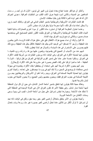 ‫ﻭﺃﺘﺫﻜﺭ ﺃﻥ ﻫﻭﻻﻜﻭ ﻋﻨﺩﻤﺎ ﺍﺠﺘﺎﺡ ﺒﻐﺩﺍﺩ ﺘﺤﻭل ﻟﻭﻥ ﺍﻟﻨﻬﺭ ﺇﻟﻰ ﻟﻭﻨﻴﻥ: ﺍﻷﻭل ﻜـﺎﻥ ﺃﺤﻤـﺭ ﺒـﺩﻤﺎﺀ‬
‫ﺍﻟﻤﺩﺍﻓﻌﻴﻥ ﻋﻥ ﺍﻟﻤﺩﻴﻨﺔ، ﻭﺍﻟﺜﺎﻨﻰ ﺃﺴﻭﺩ ﻨﺘﻴﺠﺔ ﺤﺭﻕ ﺁﻻﻑ ﺍﻟﻜﺘﺏ ﻤﻥ ﺍﻟﻤﻜﺘﺒﺎﺕ ﺍﻟﻌﺭﺍﻗﻴﺔ. ﺩﻋﻭﻨﻰ ﺃﺨﺒﺭﻜﻡ‬
                                     ‫ﺍﻵﻥ ﺃﻨﻪ ﻗﺩ ﺘﻐﻴﺭ ﻟﻭﻨﻪ ﻟﻠﻤﺭﺓ ﺍﻟﺜﺎﻟﺜﺔ ﺒﻠﻭﻥ ﺒﻘﺎﻴﺎ ﻤﺨﻠﻔﺎﺕ ﺍﻹﻨﺴﺎﻥ.‬
‫ﻓﻘﺩ ﻗﺎﻤﺕ ﺍﻟﻁﺎﺌﺭﺍﺕ ﺍﻷﻤﺭﻴﻜﻴﺔ ﻭﺍﻟﺒﺭﻴﻁﺎﻨﻴﺔ ﺒﺘﺩﻤﻴﺭ ﺍﻟﻨﻅﺎﻡ ﺍﻟﻤﺎﺌﻲ ﻓﻰ ﺍﻟﻌﺭﺍﻕ، ﻭﻜﺫﻟﻙ ﺍﻟﻤﺠـﺎﺭﻱ،‬
                       ‫ﻭﻻ ﻴﻤﻜﻥ ﺇﻋﺎﺩﺓ ﺒﻨﺎﺀ ﻜل ﺫﻟﻙ، ﻷﻨﻬﺎ ﻤﺤﺭﻤﺔ ﺩﻭﻟﻴﺎ ﻭﻓﻕ ﻗﺭﺍﺭﺍﺕ ﻤﺠﻠﺱ ﺍﻷﻤﻥ.‬
                                                   ‫ﹰ‬       ‫‪ ‬‬
‫ﻭﻋﻨﺩﻤﺎ ﺘﺤﺎﻭل ﺍﻟﺤﻜﻭﻤﺔ ﺍﻟﻌﺭﺍﻗﻴﺔ ﺃﻥ ﺘﺴﺘﻭﺭﺩ ﻤﺎﺩﺓ ﺍﻟﻜﻠﻭﺭ ﺃﻭ ﻤﻭﺩﺍ ﺃﺨﺭﻯ ﻜﻤﺤﺎﻭﻻﺕ ﺒﺩﺍﺌﻴﺔ ﻟﺘﻨﻘﻴﺔ‬
                              ‫ﹰ‬
‫ﺍﻟﻤﻴﺎﻩ، ﻗﺎﻟﺕ ﺍﻟﺤﻜﻭﻤﺔ ﺍﻟﺒﺭﻴﻁﺎﻨﻴﺔ ﻭﺍﻷﻤﺭﻴﻜﻴﺔ ﺇﻥ ﺍﻟﻌﺭﺍﻕ ﻁﻠﺒﺕ ﺍﻟﻜﻠﻭﺭ ﻟﺘﻌﺘﻴﻡ ﺍﻟﻤﺼﺎﺒﻴﺢ ﺍﻟﺘﻲ ﻴﺴﺘﺨﺩﻤﻬﺎ‬
                                           ‫ﺼﺩﺍﻡ ﺤﺴﻴﻥ، ﻭﺒﺎﻟﺘﺎﻟﻰ ﺘﻡ ﻤﻨﻊ ﺘﺯﻭﻴﺩ ﺍﻟﻌﺭﺍﻕ ﺒﻬﺫﻩ ﺍﻟﻤﺎﺩﺓ.‬
‫ﻟﺫﺍ ﺃﻗﻭل ﻭﺃﺅﻜﺩ ﺃﻥ ﺩﻤﺎﺀ ﺠﻤﻴﻊ ﻫﺅﻻﺀ ﺍﻷﻁﻔﺎل ﺘﻘﻊ ﻋﻠﻰ ﻋﺎﺘﻕ ﻫﺅﻻﺀ ﺍﻟﻘﺎﺩﺓ ﺍﻟﺭﺅﺴﺎﺀ ﺍﻟﺫﻴﻥ ﻴﻌﻠﻤﻭﻥ‬
‫ﻫﺫﻩ ﺍﻟﺤﻘﻴﻘﺔ، ﻭﺃﺭﺠﻭ ﺃﻻ ﺘﺼﺩﻗﻭﺍ ﺃﻨﻰ ﺍﻟﻭﺤﻴﺩ ﺍﻟﺫﻯ ﻴﻌﻠﻡ ﻫﺫﻩ ﺍﻟﺤﻘﻴﻘﺔ، ﻓﺎﻟﻜل ﻴﻌﻠﻡ ﻫﺫﻩ ﺍﻟﺤﻘﻴﻘﺔ، ﻭﻤﻊ ﺫﻟﻙ‬
                    ‫ﻓﺈﻨﻬﻡ ﻴﺼﺭﻭﻥ ﻋﻠﻰ ﺍﻻﺴﺘﻤﺭﺍﺭ ﻓﻰ ﻫﺫﻩ ﺍﻟﺴﻴﺎﺴﺔ، ﻭﺍﻟﺴﺅﺍل ﻫﻭ ﻟﻤﺎﺫﺍ ﻴﻔﻌﻠﻭﻥ ﺫﻟﻙ؟‬
‫ﻟﺩﻴﻬﻡ ﻋﺩﺩ ﻤﻥ ﺍﻷﺴﺒﺎﺏ ﺃﻭ ﺍﻟﺤﺠﺞ ﺍﻟﺘﻰ ﻴﻘﺩﻤﻭﻨﻬﺎ، ﻭﻴﻠﻌﺒﻭﻥ ﻋﻠﻴﻬﺎ ﺒﻴﻥ ﻓﺘـﺭﺓ ﻭﺃﺨـﺭﻯ، ﻓﺄﺤﻴﺎﻨـﺎ‬
‫ﹰ‬                                                     ‫‪‬‬
‫ﻴﻘﻭﻟﻭﻥ ﺇﻨﻬﺎ ﻟﺤﻤﺎﻴﺔ ﺍﻷﻜﺭﺍﺩ ﻓﻰ ﺍﻟﻌﺭﺍﻕ، ﻭﻓﻰ ﺍﻟﻭﻗﺕ ﺫﺍﺘﻪ ﻴﺭﺴﻠﻭﻥ ﺍﻟﻁﺎﺌﺭﺍﺕ ﻤﻥ ﺃﻤﺭﻴﻜﺎ ﻟﻘﺫﻑ ﺍﻷﻜﺭﺍﺩ‬
‫ﻓﻰ ﺍﻟﻌﺭﺍﻕ. ﻭﺴﻜﺘﻭﺍ ﺨﻤﺴﺔ ﻋﺸﺭ ﻋﺎﻤﺎ ﻋﻠﻰ ﺘﺩﻤﻴﺭ ﺍﻟﻘﺭﻯ ﺍﻟﺘﺭﻜﻴﺔ ﻓﻰ ﺍﻟﻌﺭﺍﻕ ﻤﻥ ﻗﺒل ﺘﺭﻜﻴﺎ – ﺍﻟﺩﻭﻟـﺔ‬
                                                             ‫ﹰ‬
    ‫ﺍﻟﺤﻠﻴﻔﺔ – ﻜﻤﺎ ﺴﺎﻋﺩﻭﺍ ﺘﺭﻜﻴﺎ ﻋﻠﻰ ﺇﻟﻘﺎﺀ ﺍﻟﻘﺒﺽ ﺒﺼﻭﺭﺓ ﻏﻴﺭ ﻤﺸﺭﻭﻋﺔ ﻋﻠﻰ ﻗﺎﺌﺩ ﺍﻷﻜﺭﺍﺩ )ﺃﻭﺠﻼﻥ(.‬
‫ﻴﺒﺩﻭ ﺃﻨﻬﻡ ﻴﺤﺒﻭﻥ ﺍﻷﻜﺭﺍﺩ ﻟﺩﺭﺠﺔ ﺃﻨﻬﻡ ﻋﻠﻰ ﺍﺴﺘﻌﺩﺍﺩ ﺃﻥ ﻴﺤﺘﻔﻅﻭﺍ ﺒﻘﺎﺌﺩ ﺍﻷﻜﺭﺍﺩ ﻭﻴﻘﺩﻤﻭﻨﻪ ﻓﻰ ﻤﻬﺯﻟﺔ‬
‫ﺘﺴﻤﻰ ﻤﺤﺎﻜﻤﺔ، ﺜﻡ ﻴﻭﻀﻊ ﻓﻰ ﺍﻟﺴﺠﻥ، ﻭﻻ ﺸﻙ ﺃﻨﻬﻡ ﻓﻰ ﻴﻭﻡ ﻤﺎ ﺴﻴﺼﺩﻗﻭﻥ ﻋﻠﻰ ﺇﻋﺩﺍﻤﻪ. ﻭﺃﺤﻴﺎﻨﺎ ﺃﺨﺭﻯ‬
        ‫ﹰ‬
‫ﻴﻘﻭﻟﻭﻥ ﺇﻨﻬﺎ ﻟﺤﻤﺎﻴﺔ ﺍﻟﺸﻴﻌﺔ ﺍﻟﻤﺴﻠﻤﺔ ﻓﻰ ﺍﻟﻌﺭﺍﻕ، ﻭﻴﺒﺩﻭ ﻭﺍﷲ ﺃﻋﻠﻡ ﺃﻥ ﺍﻷﻤﺭﻴﻜﺎﻥ ﻭﺍﻟﺒﺭﻴﻁﺎﻨﻴﻴﻥ ﻴﺤﺒـﻭﻥ‬
‫ﺍﻟﺸﻴﻌﺔ ﺍﻟﻤﺴﻠﻤﺔ ﻓﻰ ﺠﻨﻭﺏ ﺍﻟﻌﺭﺍﻕ ﻓﻘﻁ، ﻭﻴﺤﺒﻭﻥ ﺒﻌﻀﻬﻡ ﻭﻟﻴﺱ ﺍﻟﺠﻤﻴﻊ، ﻭﻻ ﻴﺤﺒﻭﻥ ﺍﻟﺸﻴﻌﺔ ﻓﻰ ﺠﻨﻭﺏ‬
                                                                             ‫ﻟﺒﻨﺎﻥ ﺒﺎﻟﺩﺭﺠﺔ ﻨﻔﺴﻬﺎ.‬
‫ﻭﻫﻨﺎﻙ ﺤﺠﺔ ﺜﺎﻟﺜﺔ ﻴﻘﻭﻟﻭﻥ ﺇﻨﻬﺎ ﺘﺘﻌﻠﻕ ﺒﺘﺩﻤﻴﺭ ﺃﺴﻠﺤﺔ ﺍﻟﺩﻤﺎﺭ ﺍﻟﺸﺎﻤل، ﻓﻰ ﺤﻴﻥ ﺃﻥ ﻜل ﺩﻭل ﺍﻟﻤﻨﻁﻘﺔ‬
‫ﻟﺩﻴﻬﺎ ﺃﺴﻠﺤﺔ ﺩﻤﺎﺭ ﺸﺎﻤل. ﻭﻓﻰ ﺤﻘﻴﻘﺔ ﺍﻷﻤﺭ ﻗﺩ ﺘﻜﻭﻥ ﺍﻟﻌﺭﺍﻕ ﺍﻵﻥ ﻫﻰ ﺍﻟﺩﻭﻟﺔ ﺍﻟﻭﺤﻴﺩﺓ ﻓﻰ ﺍﻟﻤﻨﻁﻘﺔ ﺍﻟﺘﻰ‬
‫ﻻ ﺘﻤﻠﻙ ﻫﺫﻩ ﺍﻷﺴﻠﺤﺔ. ﻭﺒﺠﻭﺍﺭﻫﺎ ﺘﺠﻠﺱ ﺇﺴﺭﺍﺌﻴل ﻋﻠﻰ ﺠﺒل ﻤﻥ ﺃﺴﻠﺤﺔ ﺍﻟﺩﻤﺎﺭ، ﻜﻴﻤﻴـﺎﺌﻰ ﻭﺒﻴﻭﻟـﻭﺠﻰ‬
                                                               ‫ﻭﻤﺌﺎﺕ ﺍﻷﻁﻨﺎﻥ ﻤﻥ ﺍﻷﺴﻠﺤﺔ ﺍﻟﻨﻭﻭﻴﺔ.‬
‫ﻭﺃﺤﻴﺎﻨﺎ ﻴﻘﻭﻟﻭﻥ ﺇﻥ ﺍﻷﻤﺭ ﻴﺘﻌﻠﻕ ﺒﺎﺤﺘﻼل ﺃﺭﺍﻀﻰ ﺍﻟﻐﻴﺭ ﺒﻐﻴﺭ ﻭﺠﻪ ﺤﻕ، ﻭﻟﻜﻥ ﻓﻰ ﺍﻟﻭﻗﺕ ﺫﺍﺘﻪ ﻨﺠﺩ‬   ‫ﹰ‬
‫ﺃﻥ ﺇﺴﺭﺍﺌﻴل ﻻ ﺘﺯﺍل ﻷﻜﺜﺭ ﻤﻥ ﺜﻼﺜﻴﻥ ﻋﺎﻤﺎ ﺘﺤﺘل ﺃﺭﺍﻀﻰ ﺍﻟﻐﻴﺭ ﺒﺼﻭﺭﺓ ﻏﻴﺭ ﻤﺸـﺭﻭﻋﺔ ﻭﺒﺎﺴـﺘﻌﻤﺎل‬
                                                         ‫ﹰ‬
                                                                                            ‫ﺍﻟﻘﻭﺓ.‬
                                               ‫74‬
 