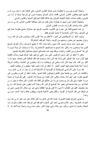 ‫ﻭﺃﺤﻴﺎﻨﺎ ﺃﺨﺭﻯ ﻴﺒﺭﺭﻭﻥ ﻤﺎ ﻴﻔﻌﻠﻭﻨﻪ ﺒﺎﺴﻡ ﺤﻤﺎﻴﺔ ﺍﻟﻘﺎﻨﻭﻥ ﺍﻟﺩﻭﻟﻰ، ﻭﻓﻰ ﺍﻟﻭﻗﺕ ﻨﻔﺴـﻪ ﻴﻨﺴـﻭﻥ ﻫـﻡ‬     ‫ﹰ‬
‫ﺃﻨﻔﺴﻬﻡ ﺃﻨﻬﻡ ﻴﺨﺎﻟﻔﻭﻥ ﺍﻟﻘﺎﻨﻭﻥ ﺍﻟﺩﻭﻟﻲ، ﻓﻘﺫﻑ ﺸﻤﺎل ﺍﻟﻌﺭﺍﻕ ﻭﺠﻨﻭﺒﻪ ﺒﺩﻭﻥ ﺃﻱ ﺸﺭﻋﻴﺔ ﺩﻭﻟﻴﺔ ﺃﻭ ﺃﺴـﺎﺱ‬
         ‫ﻗﺎﻨﻭﻨﻲ، ﻭﻗﺫﻑ ﻤﻨﺸﺂﺕ ﺍﻟﺒﻨﻴﺔ ﺍﻟﺘﺤﺘﻴﺔ ﻟﻠﻌﺭﺍﻕ، ﻴﺘﻡ ﺨﻼﻓﺎ ﻟﻜﺎﻓﺔ ﺍﻟﻤﻭﺍﺜﻴﻕ ﺍﻟﺩﻭﻟﻴﺔ ﻭﺍﻟﻘﺎﻨﻭﻥ ﺍﻟﺩﻭﻟﻲ.‬
                                                 ‫ﹰ‬
‫ﻭﺒﻁﺒﻴﻌﺔ ﺍﻟﺤﺎل، ﻟﻴﺱ ﻟﺩﻴﻬﻡ ﻤﺎ ﻴﻘﻭﻟﻭﻨﻪ ﺒﺸﺄﻥ ﻗﻴﺎﻡ ﺇﺴﺭﺍﺌﻴل ﺒﻤﺨﺎﻟﻔﺔ ﺍﻟﻘﺎﻨﻭﻥ ﺍﻟﺩﻭﻟﻰ ﻋﻠـﻰ ﻤـﺩﻯ‬
                                                 ‫ﺜﻼﺜﻴﻥ ﻋﺎﻤﺎ ﻭﻟﻤﺌﺎﺕ ﺍﻟﻘﺭﺍﺭﺍﺕ ﻤﻨﺫ ﺒﺩﺀ ﺍﻟﻘﺎﻨﻭﻥ ﺍﻟﺩﻭﻟﻰ.‬
                                                                                          ‫ﹰ‬
‫ﺇﻥ ﻫﺫﻩ ﺍﻟﺤﺠﺞ ﻜﺎﻓﺔ ﻫﻰ ﻋﺒﺎﺭﺓ ﻋﻥ ﺃﻜﺎﺫﻴﺏ، ﻓﺎﻟﺴﺒﺏ ﺍﻟﻭﺤﻴﺩ ﻫﻭ ﻤﺤﺎﻭﻟﺔ ﻭﻀﻊ ﺤﻜﻭﻤﺔ ﻋﺒﺩﺓ ﻟﻬﻡ‬
                                                ‫ﻓﻰ ﺍﻟﻌﺭﺍﻕ، ﻭﻫﺫﺍ ﺍﻷﻤﺭ ﺒﺎﻟﻤﻨﺎﺴﺒﺔ ﻻ ﻴﺸﻤل ﺍﻟﻌﺭﺍﻕ ﻓﻘﻁ.‬
‫ﻭﻴﺠﺏ ﺘﺫﻜﺭ ﺃﻥ ﺍﻟﺒﺭﻴﻁﺎﻨﻴﻴﻥ ﻓﻰ ﺍﻟﺠﺯﺀ ﺍﻷﻋﻅﻡ ﻤﻥ ﻫﺫﺍ ﺍﻟﻘﺭﻥ ﻜﺎﻨﻭﺍ ﻴﺤﺎﻭﻟﻭﻥ ﺘﻔﺭﻴـﻕ ﺍﻟﻌـﺭﺏ،‬
                              ‫ﻭﻋﺯل ﺒﻌﻀﻬﻡ ﻋﻥ ﺒﻌﺽ، ﻭﻤﻨﻌﻬﻡ ﻤﻥ ﺍﻟﺘﻭﺤﺩ ﻭﺍﺘﺨﺎﺫ ﺍﻟﻤﻭﺍﻗﻑ ﺍﻟﻤﺸﺘﺭﻜﺔ.‬
‫ﺇﻨﻬﻡ ﻟﻴﺴﻭﺍ ﻀﺩ ﺼﺩﺍﻡ ﺤﺴﻴﻥ ﻷﻨﻪ ﺴﻴﺊ، ﻭﺇﻨﻤﺎ ﻀﺩﻩ ﻷﻨﻪ ﻻ ﻴﻁﻴﻊ ﺃﻭﺍﻤﺭﻫﻡ، ﻭﻷﻥ ﺍﻟﻌﺭﺍﻕ ﺃﺼﺒﺢ‬
                                    ‫‪‬‬
‫ﺃﻗﻭﻯ ﻤﻤﺎ ﻴﺴﻤﺤﻭﻥ ﺒﻪ، ﻭﺃﻜﺒﺭ ﻤﻤﺎ ﺘﺴﻤﺢ ﺒﻪ ﻤﺼﺎﻟﺤﻬﻡ ﺍﻻﺴﺘﻌﻤﺎﺭﻴﺔ. ﻭﺇﺫﺍ ﻤﺎ ﻭﺼﻠﺕ ﺃﻯ ﺩﻭﻟﺔ ﻋﺭﺒﻴـﺔ‬
       ‫ﺇﻟﻰ ﻫﺫﺍ ﺍﻟﻤﺴﺘﻭﻯ ﻤﻥ ﺍﻟﺘﻘﺩﻡ، ﻭﺍﺘﺨﺫﺕ ﻤﻭﻗﻔﺎ ﻴﻬﺩﺩ ﻫﺫﻩ ﺍﻟﻤﺼﺎﻟﺢ، ﻓﺴﻴﺘﻡ ﻤﻌﺎﻤﻠﺘﻬﺎ ﺒﺎﻟﻁﺭﻴﻘﺔ ﺒﻨﻔﺴﻬﺎ.‬
                                                           ‫ﹰ‬
‫ﻭﻟﻜﻥ ﻻ ﺃﻋﺘﻘﺩ ﺃﻥ ﺃﻫل ﺃﺭﺽ ﺍﻟﺭﺍﻓﺩﻴﻥ، ﺍﻟﺘﻲ ﺴﺎﺭ ﺍﻟﻨﺒﻲ ﺇﺒﺭﺍﻫﻴﻡ ﻋﻠﻴﻪ ﺍﻟﺴﻼﻡ ﻓﻴﻬﺎ، ﻭﺒﺩﺃﺕ ﺍﻟﻜﺘﺎﺒﺔ‬
‫ﻓﻴﻬﺎ ﻷﻭل ﻤﺭﺓ، ﻫﺫﺍ ﺍﻟﻤﻜﺎﻥ ﺍﻟﺘﻰ ﺒﺩﺃﺕ ﻓﻴﻪ ﺍﻟﺯﺭﺍﻋﺔ، ﻭﻭﺠﺩﺕ ﻓﻴﻪ ﺘﻠﻙ ﺍﻟﻤﻜﺘﺒﺔ ﺍﻟﺘﻰ ﺘﺤﺩﺜﺕ ﻋﻨﻬﺎ ﻤﻨـﺫ‬
‫ﺃﻜﺜﺭ ﻤﻥ ﺃﻟﻑ ﻋﺎﻡ، ﺒﻴﻨﻤﺎ ﻜﺎﻥ ﺃﺒﻨﺎﺀ ﻭﻁﻨﻲ ﻓﻰ ﺒﺭﻴﻁﺎﻨﻴﺎ، ﻤﺎ ﺯﺍﻟﻭﺍ ﻴﻌﻴﺸﻭﻥ ﻓﻰ ﺍﻟﻐﺎﺒﺎﺕ، ﻭﻜﺎﻨﺕ ﺃﻤﺭﻴﻜﺎ‬
  ‫ﺃﺭﻀﺎ ﺁﻤﻨﺔ ﻫﺎﺩﺌﺔ ﻴﻌﻴﺵ ﻓﻴﻬﺎ ﺍﻟﻬﻨﻭﺩ ﺍﻟﺤﻤﺭ. ﻻ ﺃﻋﺘﻘﺩ ﺃﻥ ﺃﺒﻨﺎﺀ ﺸﻌﺏ ﻜﻬﺫﺍ ﺴﻴﻘﺒﻠﻭﻥ ﺃﻥ ﻴﺤﻜﻤﻭﺍ ﻜﻌﺒﻴﺩ.‬
                 ‫‪‬‬                                                                             ‫ﹰ‬
‫ﻟﻘﺩ ﺴﺭﻨﺎ ﻋﻠﻰ ﺍﻷﺭﺍﻀﻲ ﺍﻟﺒﺭﻴﻁﺎﻨﻴﺔ ﺜﻡ ﺍﻟﻔﺭﻨﺴﻴﺔ ﺜﻡ ﺍﻷﺴﺒﺎﻨﻴﺔ ﻗﺒـل ﺃﻥ ﻨﺼـل ﺇﻟـﻰ ﺍﻟﻤﻐـﺭﺏ.‬
‫ﻭﺍﻜﺘﺸﻔﺕ ﺃﻥ ﺍﻟﻨﺎﺱ ﻤﻥ ﻁﻨﺠﺔ ﺤﺘﻰ ﺍﻟﻘﺎﻫﺭﺓ ﻴﺘﺤﺩﺜﻭﻥ ﺍﻟﻠﻐﺔ ﻨﻔﺴﻬﺎ. ﻭﻜﻨﺕ ﺃﻋﺘﻘﺩ ﺃﻥ ﺍﻟﻌﺭﺏ ﻴﻨﻅﺭﻭﻥ ﺇﻟﻰ‬    ‫ﹸ‬
‫ﺃﻨﻔﺴﻬﻡ ﻨﻅﺭﻴﺎ ﻋﻠﻰ ﺃﻨﻬﻡ ﺃﻤﺔ ﻭﺍﺤﺩﺓ، ﻭﻟﻜﻨﻰ ﺍﻵﻥ ﺃﻴﻘﻨﺕ ﻤﻥ ﺼﺤﺔ ﻫﺫﺍ ﺍﻟﺸﻌﻭﺭ. ﻓﻔﻰ ﻜل ﻗﺭﻴﺔ ﺃﻭ ﻤﺩﻴﻨﺔ‬
                                                                                       ‫ﹰ‬
‫ﻤﺭﺭﻨﺎ ﻋﻠﻴﻬﺎ، ﻭﻓﻰ ﻜل ﺸﺎﺭﻉ ﻭﺤﺎﺭﺓ ﻤﺭﺭﻨﺎ ﻤﻥ ﺨﻼﻟﻬﺎ ﻓﻰ ﻜﺎﻓﺔ ﻫﺫﻩ ﺍﻟﺒﻠﺩﺍﻥ، ﻜﺎﻥ ﻫﻨﺎﻙ ﻓـﻴﺽ ﻤـﻥ‬
‫ﺍﻟﻤﺸﺎﻋﺭ، ﻭﺭﻏﺒﺔ ﺠﺎﻤﺤﺔ ﻓﻰ ﺘﻐﻴﻴﺭ ﻫﺫﺍ ﺍﻟﻭﻀﻊ ﺍﻟﺭﺍﻫﻥ. ﻟﻘﺩ ﻭﺠﺩﻨﺎ ﺃﻨﺎﺴﺎ ﻴﻘﻔﻭﻥ ﻋﻠﻰ ﻨﺎﺼﻴﺔ ﺍﻟﺸـﻭﺍﺭﻉ‬
                                ‫ُ ﹰ‬
‫ﺒﻌﺩ ﻤﻨﺘﺼﻑ ﺍﻟﻠﻴل ﻓﻰ ﺍﻟﻅﻼﻡ، ﻻ ﺸﻰﺀ ﺇﻻ ﻟﻜﻰ ﻴﻠﻭﺤﻭﺍ ﻟﻘﺎﻓﻠﺘﻨﺎ ﻭﻫﻰ ﺘﻤﺭ ﻤﻥ ﺨﻼل ﺍﻷﺭﺍﻀﻰ، ﺤﺘﻰ ﺇﻥ‬
‫ﻟﻡ ﻨﺘﻭﻗﻑ ﻓﻰ ﺘﻠﻙ ﺍﻟﻤﺩﻴﻨﺔ ﺃﻭ ﺍﻟﻘﺭﻴﺔ. ﻭﺍﻟﻜل ﻴﻐﻨﻰ ﺍﻷﻏﻨﻴﺔ ﻨﻔﺴﻬﺎ، ﻭﻴﻬﺘﻔﻭﻥ ﻫﺘﺎﻓﺎ ﻭﺍﺤﺩﺍ "ﺸﻌﺏ ﻋﺭﺒـﻲ‬
                 ‫ﹰ‬      ‫ﹰ‬
                                                                                              ‫ﻭﺍﺤﺩ".‬
‫ﻭﺩﻋﻭﻨﻲ ﺃﺨﺒﺭﻜﻡ ﺒﻘﺼﺔ ﻗﺼﻴﺭﺓ، ﻋﻨﺩﻤﺎ ﻜﻨﺎ ﻓﻲ ﺍﻟﻤﻐﺭﺏ، ﻜﺎﻥ ﻫﻨﺎﻙ ﺨﺒﺭ ﺼـﻐﻴﺭ ﻓـﻰ ﺇﺤـﺩﻯ‬
‫ﺍﻟﺠﺭﺍﺌﺩ ﺍﻟﻤﻐﺭﺒﻴﺔ. ﻭﻫﻭ: ﻓﻼﺡ ﻤﻐﺭﺒﻲ ﺫﻫﺏ ﺇﻟﻰ ﺍﻟﺴﻔﺎﺭﺓ ﺍﻟﻌﺭﺍﻗﻴﺔ ﻓﻲ ﺍﻟﺭﺒﺎﻁ، ﻓﺎﺴـﺘﻘﺒﻠﻭﻩ ﺒﺎﻟﺘﺭﺤـﺎﺏ‬
‫ﺍﻟﻤﻌﺘﺎﺩ ﻭﻗﺩﻤﻭﺍ ﻟﻪ ﺸﺎﻱ، ﻭﺴﺄﻟﻭﻩ ﻋﻥ ﺤﺎﻟﻪ، ﻭﻓﻲ ﻨﻬﺎﻴﺔ ﺍﻷﻤﺭ ﺴﺄﻟﻭﻩ ﻋﻤﺎ ﻴﺭﻴﺩﻩ، ﻭﻟﻤﺎﺫﺍ ﺠﺎﺀ؟ ﻓﻘـﺎل. ﻻ‬
                                                ‫84‬
 