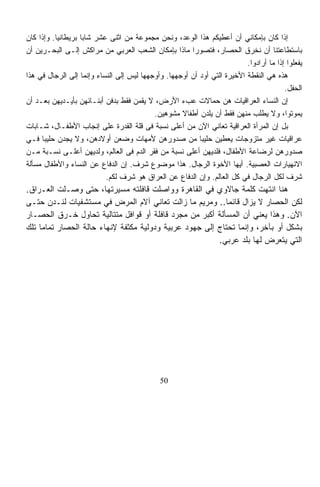 ‫ﺇﺫﺍ ﻜﺎﻥ ﺒﺈﻤﻜﺎﻨﻲ ﺃﻥ ﺃﻋﻁﻴﻜﻡ ﻫﺫﺍ ﺍﻟﻭﻋﺩ، ﻭﻨﺤﻥ ﻤﺠﻤﻭﻋﺔ ﻤﻥ ﺍﺜﻨﻰ ﻋﺸﺭ ﺸﺎﺒﺎ ﺒﺭﻴﻁﺎﻨﻴﹰ. ﻭﺇﺫﺍ ﻜﺎﻥ‬
          ‫ﺎ‬        ‫ﹰ‬
‫ﺒﺎﺴﺘﻁﺎﻋﺘﻨﺎ ﺃﻥ ﻨﺨﺭﻕ ﺍﻟﺤﺼﺎﺭ، ﻓﺘﺼﻭﺭﺍ ﻤﺎﺫﺍ ﺒﺈﻤﻜﺎﻥ ﺍﻟﺸﻌﺏ ﺍﻟﻌﺭﺒﻲ ﻤﻥ ﻤﺭﺍﻜﺵ ﺇﻟـﻰ ﺍﻟﺒﺤـﺭﻴﻥ ﺃﻥ‬
                                                                          ‫ﻴﻔﻌﻠﻭﺍ ﺇﺫﺍ ﻤﺎ ﺃﺭﺍﺩﻭﺍ.‬
‫ﻫﺫﻩ ﻫﻲ ﺍﻟﻨﻘﻁﺔ ﺍﻷﺨﻴﺭﺓ ﺍﻟﺘﻲ ﺃﻭﺩ ﺃﻥ ﺃﻭﺠﻬﻬﺎ. ﻭﺃﻭﺠﻬﻬﺎ ﻟﻴﺱ ﺇﻟﻰ ﺍﻟﻨﺴﺎﺀ ﻭﺇﻨﻤﺎ ﺇﻟﻰ ﺍﻟﺭﺠﺎل ﻓﻲ ﻫﺫﺍ‬
                                                                                        ‫ﺍﻟﺤﻔل.‬
‫ﺇﻥ ﺍﻟﻨﺴﺎﺀ ﺍﻟﻌﺭﺍﻗﻴﺎﺕ ﻫﻥ ﺤﻤﺎﻻﺕ ﻋﺏﺀ ﺍﻷﺭﺽ، ﻻ ﻴﻘﻤﻥ ﻓﻘﻁ ﺒﺩﻓﻥ ﺃﺒﻨـﺎﺌﻬﻥ ﺒﺄﻴـﺩﻴﻬﻥ ﺒﻌـﺩ ﺃﻥ‬
                                           ‫ﻴﻤﻭﺘﻭﺍ، ﻭﻻ ﻴﻁﻠﺏ ﻤﻨﻬﻥ ﻓﻘﻁ ﺃﻥ ﻴﻠﺩﻥ ﺃﻁﻔﺎﻻ ﻤﺸﻭﻫﻴﻥ.‬
                                                    ‫ﹰ‬                            ‫‪‬‬
‫ﺒل ﺇﻥ ﺍﻟﻤﺭﺃﺓ ﺍﻟﻌﺭﺍﻗﻴﺔ ﺘﻌﺎﻨﻲ ﺍﻵﻥ ﻤﻥ ﺃﻋﻠﻰ ﻨﺴﺒﺔ ﻓﻰ ﻗﻠﺔ ﺍﻟﻘﺩﺭﺓ ﻋﻠﻰ ﺇﻨﺠﺎﺏ ﺍﻷﻁﻔـﺎل، ﺸـﺎﺒﺎﺕ‬
‫ﻋﺭﺍﻗﻴﺎﺕ ﻏﻴﺭ ﻤﺘﺯﻭﺠﺎﺕ ﻴﻌﻁﻴﻥ ﺤﻠﻴﺒﹰ ﻤﻥ ﺼﺩﻭﺭﻫﻥ ﻷﻤﻬﺎﺕ ﻭﻀﻌﻥ ﺃﻭﻻﺩﻫﻥ، ﻭﻻ ﻴﺠﺩﻥ ﺤﻠﻴﺒﹰ ﻓـﻲ‬
     ‫ﺎ‬                                                    ‫ﺎ‬
‫ﺼﺩﻭﺭﻫﻥ ﻟﺭﻀﺎﻋﺔ ﺍﻷﻁﻔﺎل، ﻓﻠﺩﻴﻬﻥ ﺃﻋﻠﻰ ﻨﺴﺒﺔ ﻤﻥ ﻓﻘﺭ ﺍﻟﺩﻡ ﻓﻰ ﺍﻟﻌﺎﻟﻡ، ﻭﻟﺩﻴﻬﻥ ﺃﻋﻠـﻰ ﻨﺴـﺒﺔ ﻤـﻥ‬
‫ﺍﻻﻨﻬﻴﺎﺭﺍﺕ ﺍﻟﻌﺼﺒﻴﺔ. ﺃﻴﻬﺎ ﺍﻷﺨﻭﺓ ﺍﻟﺭﺠﺎل. ﻫﺫﺍ ﻤﻭﻀﻭﻉ ﺸﺭﻑ. ﺇﻥ ﺍﻟﺩﻓﺎﻉ ﻋﻥ ﺍﻟﻨﺴﺎﺀ ﻭﺍﻷﻁﻔﺎل ﻤﺴﺄﻟﺔ‬
                           ‫ﺸﺭﻑ ﻟﻜل ﺍﻟﺭﺠﺎل ﻓﻲ ﻜل ﺍﻟﻌﺎﻟﻡ. ﻭﺇﻥ ﺍﻟﺩﻓﺎﻉ ﻋﻥ ﺍﻟﻌﺭﺍﻕ ﻫﻭ ﺸﺭﻑ ﻟﻜﻡ.‬
‫ﻫﻨﺎ ﺍﻨﺘﻬﺕ ﻜﻠﻤﺔ ﺠﺎﻻﻭﻱ ﻓﻲ ﺍﻟﻘﺎﻫﺭﺓ ﻭﻭﺍﺼﻠﺕ ﻗﺎﻓﻠﺘﻪ ﻤﺴﻴﺭﺘﻬﺎ، ﺤﺘﻰ ﻭﺼـﻠﺕ ﺍﻟﻌـﺭﺍﻕ.‬
‫ﻟﻜﻥ ﺍﻟﺤﺼﺎﺭ ﻻ ﻴﺯﺍل ﻗﺎﺌﻤﺎ.. ﻭﻤﺭﻴﻡ ﻤﺎ ﺯﺍﻟﺕ ﺘﻌﺎﻨﻲ ﺁﻻﻡ ﺍﻟﻤﺭﺽ ﻓﻲ ﻤﺴﺘﺸﻔﻴﺎﺕ ﻟﻨـﺩﻥ ﺤﺘـﻰ‬
                                                          ‫ﹰ‬
‫ﺍﻵﻥ. ﻭﻫﺫﺍ ﻴﻌﻨﻲ ﺃﻥ ﺍﻟﻤﺴﺄﻟﺔ ﺃﻜﺒﺭ ﻤﻥ ﻤﺠﺭﺩ ﻗﺎﻓﻠﺔ ﺃﻭ ﻗﻭﺍﻓل ﻤﺘﺘﺎﻟﻴﺔ ﺘﺤﺎﻭل ﺨـﺭﻕ ﺍﻟﺤﺼـﺎﺭ‬
‫ﺒﺸﻜل ﺃﻭ ﺒﺂﺨﺭ، ﻭﺇﻨﻤﺎ ﺘﺤﺘﺎﺝ ﺇﻟﻰ ﺠﻬﻭﺩ ﻋﺭﺒﻴﺔ ﻭﺩﻭﻟﻴﺔ ﻤﻜﺜﻔﺔ ﻹﻨﻬﺎﺀ ﺤﺎﻟﺔ ﺍﻟﺤﺼﺎﺭ ﺘﻤﺎﻤﺎ ﺘﻠﻙ‬
    ‫ﹰ‬
                                                        ‫ﺍﻟﺘﻲ ﻴﺘﻌﺭﺽ ﻟﻬﺎ ﺒﻠﺩ ﻋﺭﺒﻲ.‬




                                              ‫05‬
 