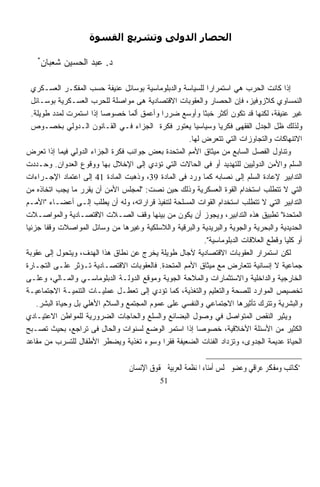 ‫اﻟﺤﺼﺎر اﻟﺪوﻟﻰ وﺗﺸﺮﻳﻊ اﻟﻘﺴﻮة‬

   ‫*‬
       ‫ﺩ. ﻋﺒﺩ ﺍﻟﺤﺴﻴﻥ ﺸﻌﺒﺎﻥ‬

  ‫ﺇﺫﺍ ﻜﺎﻨﺕ ﺍﻟﺤﺭﺏ ﻫﻲ ﺍﺴﺘﻤﺭﺍﺭﹰ ﻟﻠﺴﻴﺎﺴﺔ ﻭﺍﻟﺩﺒﻠﻭﻤﺎﺴﻴﺔ ﺒﻭﺴﺎﺌل ﻋﻨﻴﻔﺔ ﺤﺴﺏ ﺍﻟﻤﻔﻜـﺭ ﺍﻟﻌﺴـﻜﺭﻱ‬
                                                            ‫ﺍ‬
  ‫ﺍﻟﻨﻤﺴﺎﻭﻱ ﻜﻼﺯﻭﻓﻴﺯ، ﻓﺈﻥ ﺍﻟﺤﺼﺎﺭ ﻭﺍﻟﻌﻘﻭﺒﺎﺕ ﺍﻻﻗﺘﺼﺎﺩﻴﺔ ﻫﻰ ﻤﻭﺍﺼﻠﺔ ﻟﻠﺤﺭﺏ ﺍﻟﻌﺴـﻜﺭﻴﺔ ﺒﻭﺴـﺎﺌل‬
  ‫ﻏﻴﺭ ﻋﻨﻴﻔﺔ، ﻟﻜﻨﻬﺎ ﻗﺩ ﺘﻜﻭﻥ ﺃﻜﺜﺭ ﺨﺒﺜﹰ ﻭﺃﻭﺴﻊ ﻀﺭﺭﺍ ﻭﺃﻋﻤﻕ ﺃﻟﻤﺎ ﺨﺼﻭﺼﺎ ﺇﺫﺍ ﺍﺴﺘﻤﺭﺕ ﻟﻤﺩﺩ ﻁﻭﻴﻠﺔ.‬
                         ‫ﹰ‬        ‫ﹰ‬         ‫ﹰ‬             ‫ﺎ‬
  ‫ﻭﻟﺫﻟﻙ ﻅل ﺍﻟﺠﺩل ﺍﻟﻔﻘﻬﻰ ﻓﻜﺭﻴﺎ ﻭﺴﻴﺎﺴﻴﺎ ﻴﻌﺘﻭﺭ ﻓﻜﺭﺓ ﺍﻟﺠﺯﺍﺀ ﻓـﻲ ﺍﻟﻘـﺎﻨﻭﻥ ﺍﻟـﺩﻭﻟﻲ ﺒﺨﺼـﻭﺹ‬
                                                      ‫ﹰ‬         ‫ﹰ‬
                                                    ‫ﺍﻻﺘﻨﻬﺎﻜﺎﺕ ﻭﺍﻟﺘﺠﺎﻭﺯﺍﺕ ﺍﻟﺘﻲ ﺘﺘﻌﺭﺽ ﻟﻬﺎ.‬
‫ﻭﺘﻨﺎﻭل ﺍﻟﻔﺼل ﺍﻟﺴﺎﺒﻊ ﻤﻥ ﻤﻴﺜﺎﻕ ﺍﻷﻤﻡ ﺍﻟﻤﺘﺤﺩﺓ ﺒﻌﺽ ﺠﻭﺍﻨﺏ ﻓﻜﺭﺓ ﺍﻟﺠﺯﺍﺀ ﺍﻟﺩﻭﻟﻲ ﻓﻴﻤﺎ ﺇﺫﺍ ﺘﻌﺭﺽ‬
‫ﺍﻟﺴﻠﻡ ﻭﺍﻷﻤﻥ ﺍﻟﺩﻭﻟﻴﻴﻥ ﻟﻠﺘﻬﺩﻴﺩ ﺃﻭ ﻓﻰ ﺍﻟﺤﺎﻻﺕ ﺍﻟﺘﻲ ﺘﺅﺩﻱ ﺇﻟﻰ ﺍﻹﺨﻼل ﺒﻬﺎ ﻭﻭﻗﻭﻉ ﺍﻟﻌﺩﻭﺍﻥ. ﻭﺤـﺩﺩﺕ‬
‫ﺍﻟﺘﺩﺍﺒﻴﺭ ﻹﻋﺎﺩﺓ ﺍﻟﺴﻠﻡ ﺇﻟﻰ ﻨﺼﺎﺒﻪ ﻜﻤﺎ ﻭﺭﺩ ﻓﻰ ﺍﻟﻤﺎﺩﺓ 93، ﻭﺫﻫﺒﺕ ﺍﻟﻤﺎﺩﺓ 14 ﺇﻟﻰ ﺍﻋﺘﻤﺎﺩ ﺍﻹﺠـﺭﺍﺀﺍﺕ‬
‫ﺍﻟﺘﻲ ﻻ ﺘﺘﻁﻠﺏ ﺍﺴﺘﺨﺩﺍﻡ ﺍﻟﻘﻭﺓ ﺍﻟﻌﺴﻜﺭﻴﺔ ﻭﺫﻟﻙ ﺤﻴﻥ ﻨﺼﺕ: "ﻟﻤﺠﻠﺱ ﺍﻷﻤﻥ ﺃﻥ ﻴﻘﺭﺭ ﻤﺎ ﻴﺠﺏ ﺍﺘﺨﺎﺫﻩ ﻤﻥ‬
‫ﺍﻟﺘﺩﺍﺒﻴﺭ ﺍﻟﺘﻲ ﻻ ﺘﺘﻁﻠﺏ ﺍﺴﺘﺨﺩﺍﻡ ﺍﻟﻘﻭﺍﺕ ﺍﻟﻤﺴﻠﺤﺔ ﻟﺘﻨﻔﻴﺫ ﻗﺭﺍﺭﺍﺘﻪ، ﻭﻟﻪ ﺃﻥ ﻴﻁﻠﺏ ﺇﻟـﻰ ﺃﻋﻀـﺎﺀ "ﺍﻷﻤـﻡ‬
‫ﺍﻟﻤﺘﺤﺩﺓ" ﺘﻁﺒﻴﻕ ﻫﺫﻩ ﺍﻟﺘﺩﺍﺒﻴﺭ، ﻭﻴﺠﻭﺯ ﺃﻥ ﻴﻜﻭﻥ ﻤﻥ ﺒﻴﻨﻬﺎ ﻭﻗﻑ ﺍﻟﺼـﻼﺕ ﺍﻻﻗﺘﺼـﺎﺩﻴﺔ ﻭﺍﻟﻤﻭﺍﺼـﻼﺕ‬
‫ﺎ‬
‫ﺍﻟﺤﺩﻴﺩﻴﺔ ﻭﺍﻟﺒﺤﺭﻴﺔ ﻭﺍﻟﺠﻭﻴﺔ ﻭﺍﻟﺒﺭﻴﺩﻴﺔ ﻭﺍﻟﺒﺭﻗﻴﺔ ﻭﺍﻟﻼﺴﻠﻜﻴﺔ ﻭﻏﻴﺭﻫﺎ ﻤﻥ ﻭﺴﺎﺌل ﺍﻟﻤﻭﺍﺼﻼﺕ ﻭﻗﻔﺎ ﺠﺯﺌﻴﹰ‬
       ‫ﹰ‬
                                                           ‫ﺃﻭ ﻜﻠﻴﺎ ﻭﻗﻁﻊ ﺍﻟﻌﻼﻗﺎﺕ ﺍﻟﺩﺒﻠﻭﻤﺎﺴﻴﺔ".‬
                                                                                      ‫ﹰ‬
‫ﻟﻜﻥ ﺍﺴﺘﻤﺭﺍﺭ ﺍﻟﻌﻘﻭﺒﺎﺕ ﺍﻻﻗﺘﺼﺎﺩﻴﺔ ﻵﺠﺎل ﻁﻭﻴﻠﺔ ﻴﺨﺭﺝ ﻋﻥ ﻨﻁﺎﻕ ﻫﺫﺍ ﺍﻟﻬﺩﻑ، ﻭﻴﺘﺤﻭل ﺇﻟﻰ ﻋﻘﻭﺒﺔ‬
‫ﺠﻤﺎﻋﻴﺔ ﻻ ﺇﻨﺴﺎﻨﻴﺔ ﺘﺘﻌﺎﺭﺽ ﻤﻊ ﻤﻴﺜﺎﻕ ﺍﻷﻤﻡ ﺍﻟﻤﺘﺤﺩﺓ. ﻓﺎﻟﻌﻘﻭﺒﺎﺕ ﺍﻻﻗﺘﺼـﺎﺩﻴﺔ ﺘـﺅﺜﺭ ﻋﻠـﻰ ﺍﻟﺘﺠـﺎﺭﺓ‬
‫ﺍﻟﺨﺎﺭﺠﻴﺔ ﻭﺍﻟﺩﺍﺨﻠﻴﺔ ﻭﺍﻻﺴﺘﺜﻤﺎﺭﺍﺕ ﻭﺍﻟﻤﻼﺤﺔ ﺍﻟﺠﻭﻴﺔ ﻭﻤﻭﻗﻊ ﺍﻟﺩﻭﻟـﺔ ﺍﻟﺩﺒﻠﻭﻤﺎﺴـﻲ ﻭﺍﻟﻤـﺎﻟﻲ، ﻭﻋﻠـﻰ‬
‫ﺘﺨﺼﻴﺹ ﺍﻟﻤﻭﺍﺭﺩ ﻟﻠﺼﺤﺔ ﻭﺍﻟﺘﻌﻠﻴﻡ ﻭﺍﻟﺘﻐﺫﻴﺔ، ﻜﻤﺎ ﺘﺅﺩﻱ ﺇﻟﻰ ﺘﻌﻁـل ﻋﻤﻠﻴـﺎﺕ ﺍﻟﺘﻨﻤﻴـﺔ ﺍﻻﺠﺘﻤﺎﻋﻴـﺔ‬
    ‫ﻭﺍﻟﺒﺸﺭﻴﺔ ﻭﺘﺘﺭﻙ ﺘﺄﺜﻴﺭﻫﺎ ﺍﻻﺠﺘﻤﺎﻋﻲ ﻭﺍﻟﻨﻔﺴﻲ ﻋﻠﻰ ﻋﻤﻭﻡ ﺍﻟﻤﺠﺘﻤﻊ ﻭﺍﻟﺴﻼﻡ ﺍﻷﻫﻠﻲ ﺒل ﻭﺤﻴﺎﺓ ﺍﻟﺒﺸﺭ.‬
‫ﻭﻴﺜﻴﺭ ﺍﻟﻨﻘﺹ ﺍﻟﻤﺘﻭﺍﺼل ﻓﻲ ﻭﺼﻭل ﺍﻟﺒﻀﺎﺌﻊ ﻭﺍﻟﺴﻠﻊ ﻭﺍﻟﺤﺎﺠﺎﺕ ﺍﻟﻀﺭﻭﺭﻴﺔ ﻟﻠﻤﻭﺍﻁﻥ ﺍﻻﻋﺘﻴـﺎﺩﻱ‬
‫ﺍﻟﻜﺜﻴﺭ ﻤﻥ ﺍﻷﺴﺌﻠﺔ ﺍﻷﺨﻼﻗﻴﺔ، ﺨﺼﻭﺼﺎ ﺇﺫﺍ ﺍﺴﺘﻤﺭ ﺍﻟﻭﻀﻊ ﻟﺴﻨﻭﺍﺕ ﻭﺍﻟﺤﺎل ﻓﻰ ﺘﺭﺍﺠﻊ، ﺒﺤﻴﺙ ﺘﺼـﺒﺢ‬
                                                        ‫ﹰ‬
‫ﺍﻟﺤﻴﺎﺓ ﻋﺩﻴﻤﺔ ﺍﻟﺠﺩﻭﻯ، ﻭﺘﺯﺩﺍﺩ ﺍﻟﻔﺌﺎﺕ ﺍﻟﻀﻌﻴﻔﺔ ﻓﻘﺭﺍ ﻭﺴﻭﺀ ﺘﻐﺫﻴﺔ ﻭﻴﻀﻁﺭ ﺍﻷﻁﻔﺎل ﻟﻠﺘﺴﺭﺏ ﻤﻥ ﻤﻘﺎﻋﺩ‬
                                             ‫ﹰ‬


                                  ‫*ﻛﺎﺗﺐ ﻭﻣﻔﻜﺮ ﻋﺮﺍﻗﻲ ﻭﻋﻀﻮ ﳎﻠﺲ ﺃﻣﻨﺎﺀ ﺍﳌﻨﻈﻤﺔ ﺍﻟﻌﺮﺑﻴﺔ ﳊﻘﻮﻕ ﺍﻹﻧﺴﺎﻥ‬
                                             ‫15‬
 