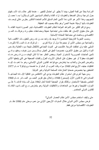 ‫ﺍﻟﺩﺭﺍﺴﺔ ﺒﺤﺜﺎ ﻋﻥ ﻟﻘﻤﺔ ﺍﻟﻌﻴﺵ، ﺒﻴﻨﻤﺎ ﻻ ﻴﻅﻬﺭ ﺃﻯ ﺍﺤﺘﻤﺎل ﻟﻠﺘﻐﻴﻴﺭ – ﻋﻨﺩﻫﺎ ﺘﻜﺒﺭ ﻋﻼﻤـﺎﺕ ﺍﻻﺴـﺘﻔﻬﺎﻡ‬
                                                                                  ‫ﹰ‬
‫ﺤﻭل ﺸﺭﻋﻴﺔ ﻭﺴﺎﺌل ﺍﻟﻀﻐﻁ ﻭﺍﻟﻌﻘﻭﺒﺎﺕ ﺇﺯﺍﺀ ﺍﻟﻘﺎﺩﺓ ﻭﺍﻟﺤﻜﺎﻡ ﺍﻟﺴﻴﺎﺴﻴﻴﻥ ﺍﻟﺫﻴﻥ ﻟﻡ ﻴﺘﺄﺜﺭﻭﺍ ﺒﻤـﺎ ﺤﺼـل‬
‫ﻟﺸﻌﻭﺒﻬﻡ، ﻭﻫﺫﺍ ﺍﻷﻤﺭ ﻫﻭ ﺍﻟﺫﻯ ﺩﻋﺎ ﺍﻷﻤﻴﻥ ﺍﻟﻌﺎﻡ ﺍﻟﺴﺎﺒﻕ ﻟﻸﻤﻡ ﺍﻟﻤﺘﺤﺩﺓ ﺍﻟﺩﻜﺘﻭﺭ ﺒﻁﺭﺱ ﻏﺎﻟﻰ ﻟﻭﺼـﻑ‬
                                 ‫ﺍﻟﻌﻘﻭﺒﺎﺕ ﺒﺄﻨﻬﺎ "ﻭﺴﻴﻠﺔ ﻋﺩﻴﻤﺔ ﺍﻟﺤﺱ" ﻭﻫﻭ ﺒﺫﻟﻙ ﻴﺼﻴﺏ ﻜﺒﺩ ﺍﻟﺤﻘﻴﻘﺔ.‬
‫ﻭﻤﻊ ﺘﺭﺍﻜﻡ ﺍﻟﻜﺜﻴﺭ ﻤﻥ ﺍﻟﺸﻭﺍﻫﺩ ﺍﻟﻤﺅﻟﻤﺔ ﻟﻨﻅﺎﻡ ﺍﻟﻌﻘﻭﺒﺎﺕ ﺍﻻﻗﺘﺼﺎﺩﻴﺔ، ﺘﺒﺩﻭ ﺍﻟﺼﻭﺭﺓ ﺸﺩﻴﺩﺓ ﺍﻟﻘﺘﺎﻤـﺔ‬
‫ﻋﻠﻰ ﺤﺎل ﺤﻘﻭﻕ ﺍﻹﻨﺴﺎﻥ. ﻓﻘﺩ ﺨﻠﻘﺕ ﻤﺂﺱ ﺍﺠﺘﻤﺎﻋﻴﺔ ﻋﻤﻴﻘﺔ ﻭﻤﻀﺎﻋﻔﺎﺕ ﺨﻁﻴـﺭﺓ، ﻭﻋﺭﻗﻠـﺕ ﺍﻟﻨﻤـﻭ‬
                                                         ‫ٍ‬
                                               ‫ﺍﻻﻗﺘﺼﺎﺩﻱ ﻭﺴﺎﻫﻤﺕ ﻓﻰ ﻤﻀﺎﻋﻔﺔ ﺍﻟﻤﻌﺎﻨﺎﺓ ﺍﻹﻨﺴﺎﻨﻴﺔ.‬
‫ﻭﺤﺴﺏ ﺍﻟﺘﺠﺭﺒﺔ ﺍﻟﺘﺎﺭﻴﺨﻴﺔ ﺍﻟﻤﻌﺎﺼﺭﺓ ﻻ ﻴﻭﺠﺩ ﺒﻠﺩ ﻭﺍﺤﺩ ﻤﻤـﻥ ﺘﻌـﺭﺽ ﻟﻠﻌﻘﻭﺒـﺎﺕ ﺍﻻﻗﺘﺼـﺎﺩﻴﺔ‬
‫ﻭﺍﻟﺠﻤﺎﻋﻴﺔ ﻤﻥ ﻤﺠﻠﺱ ﺍﻷﻤﻥ ﺃﻭ ﻤﺠﻤﻭﻋﺔ ﺩﻭل ﺃﻭ ﺩﻭﻟﺔ ﻜﺒﺭﻯ – ﻟﻡ ﺘﺘﺭﻙ ﻫـﺫﻩ ﺍﻟﻤﺴـﺄﻟﺔ ﺘﺄﺜﻴﺭﻫـﺎ‬
‫ﺍﻟﺴﻠﺒﻲ ﻋﻠﻴﻪ ﻭﺇﻥ ﺍﺨﺘﻠﻔﺕ ﺍﻟﺩﺭﺠﺔ. ﻓﺎﻟﺘﺴﺒﺏ ﻓﻰ ﺍﻟﻤﻭﺕ ﺍﻟﺠﻤﺎﻋﻲ ﻟﻸﻁﻔﺎل ﻨﺘﻴﺠﺔ ﺴﻭﺀ ﺍﻟﺘﻐﺫﻴﺔ ﻭﻨﻘـﺹ‬
‫ﺍﻟﺩﻭﺍﺀ ﻭﺍﻟﻨﻴل ﻤﻥ ﺤﻘﻭﻕ ﺍﻵﺨﺭﻴﻥ، ﺨﺼﻭﺼﺎ ﺍﻟﺤﻕ ﻓﻰ ﺍﻟﻌﻴﺵ ﺒﺴﻼﻡ ﻭﻤﻥ ﺩﻭﻥ ﺨﻭﻑ، ﻭﺤﻘﻬـﻡ ﻓـﻲ‬
                                                      ‫ﹰ‬
‫ﺘﺄﻤﻴﻥ ﺍﻟﺤﺎﺠﺎﺕ ﺍﻟﻀﺭﻭﺭﻴﺔ ﻻﺴﺘﻤﺭﺍﺭ ﺍﻟﺤﻴﺎﺓ. ﻭﺒﻐﺽ ﺍﻟﻨﻅﺭ ﻋﻤﺎ ﺇﺫﺍ ﻜﺎﻥ ﺍﻟﻬﺩﻑ ﻤـﻥ ﻓـﺭﺽ ﻫـﺫﻩ‬
‫ﺍﻟﻌﻘﻭﺒﺎﺕ ﻤﻌﻘﻭﻻ ﺃﻭ ﻏﻴﺭ ﻤﻌﻘﻭل، ﻓﺈﻥ ﺍﻟﺴﻜﺎﻥ ﺍﻷﺒﺭﻴﺎﺀ ﺍﻟﻌﺯل ﻭﺍﻟﻔﺌﺎﺕ ﺍﻟﻀﻌﻴﻔﺔ ﻫﻰ ﺍﻟﺘﻰ ﻴﻠﺤﻘﻬﺎ ﺍﻷﺫﻯ‬
                                                                              ‫ﹰ‬
‫ﻭﺘﺘﻌﺭﺽ ﻟﻠﺤﺭﻤﺎﻥ ﻭﺍﻟﻌﺫﺍﺏ ﺒﻤﺎ ﻴﺘﻌﺎﺭﺽ ﻤﻊ ﻗﻭﺍﻋﺩ ﺍﻟﻘﺎﻨﻭﻥ ﺍﻟﺩﻭﻟﻲ ﺍﻹﻨﺴﺎﻨﻲ، ﻭﻫﻭ ﻤﺎ ﺫﻫﺒـﺕ ﺇﻟﻴـﻪ‬
‫ﺍﺘﻔﺎﻗﻴﺎﺕ ﺠﻨﻴﻑ ﺍﻷﺭﺒﻊ ﻟﻌﺎﻡ 9491 ﺴﻭﺍﺀ ﻭﻗﺕ ﺍﻟﺤﺭﺏ ﺃﻭ ﺍﻟﺴﻠﻡ ﺃﻭ ﻤﺎ ﺘﻀﻤﻨﻪ ﺒﺭﻭﺘﻭﻜﻭﻻ ﻋـﺎﻡ 7791‬
                          ‫ﺍﻟﻤﻠﺤﻘﻴﻥ ﺒﻬﺎ ﺒﺨﺼﻭﺹ ﻀﺤﺎﻴﺎ ﺍﻟﻤﻨﺎﺯﻋﺎﺕ ﺍﻟﻤﺴﻠﺤﺔ ﺍﻟﺩﻭﻟﻴﺔ ﻭﻏﻴﺭ ﺍﻟﺩﻭﻟﻴﺔ.‬
‫ﻭﻤﻥ ﺠﻬﺔ ﺃﺨﺭﻯ ﻓﺈﻥ ﺍﺴﺘﻤﺭﺍﺭ ﻨﻅﺎﻡ ﺍﻟﻌﻘﻭﺒﺎﺕ ﻴﺅﺩﻱ ﺇﻟﻰ ﺍﻻﻨﺘﻘﺎﺹ ﻤﻥ ﺍﺘﻔﺎﻗﻴﺔ ﺍﻹﺒـﺎﺩﺓ ﺍﻟﺠﻤﺎﻋﻴـﺔ‬
‫ﺍﻟﺼﺎﺩﺭﺓ ﻓﻰ 9 ﻜﺎﻨﻭﻥ ﺍﻷﻭل )ﺩﻴﺴﻤﺒﺭ( 8491، ﻭﺇﻋﻼﻥ ﺤﻕ ﺘﻘﺭﻴﺭ ﺍﻟﻤﺼـﻴﺭ ﺍﻟﺼـﺎﺩﺭ ﻋـﺎﻡ 0691‬
‫ﺍﻟﺨﺎﺹ ﺒﺘﺼﻔﻴﺔ ﺍﻻﺴﺘﻌﻤﺎﺭ، ﻭﻜﺫﻟﻙ ﺒﻘﺭﺍﺭ ﺍﻟﺠﻤﻌﻴﺔ ﺍﻟﻌﺎﻤﺔ ﻟﻌﺎﻡ 2691 ﺤﻭل ﺍﻟﺴـﻴﺎﺩﺓ ﺍﻟﺩﺍﺌﻤـﺔ ﻋﻠـﻰ‬
‫ﺍﻟﻤﻭﺍﺭﺩ ﺍﻟﻁﺒﻴﻌﻴﺔ ﻭﻏﻴﺭﻫﺎ ﻤﻥ ﺍﻟﻤﻌﺎﻫﺩﺍﺕ ﻭﺍﻻﺘﻔﺎﻗﻴﺎﺕ ﺍﻟﺩﻭﻟﻴﺔ ﻭﻫﻭ ﻴﺘﻌﺎﺭﺽ ﻤـﻊ ﺍﻟﻤﺒـﺎﺩﻯﺀ ﺍﻟﻨﺎﻓـﺫﺓ‬
                                                                        ‫ﻟﻠﻘﺎﻨﻭﻥ ﺍﻟﺩﻭﻟﻲ ﺍﻟﻤﻌﺎﺼﺭ.‬

                                  ‫ﻤﺘﻰ ﻭﻜﻴﻑ ﺍﺴﺘﺨﺩﻡ ﻤﺠﻠﺱ ﺍﻷﻤﻥ ﻨﻅﺎﻡ ﺍﻟﺤﺼﺎﺭ ﺍﻟﺩﻭﻟﻲ؟‬
 ‫ﻓﺭﺽ ﻤﺠﻠﺱ ﺍﻷﻤﻥ ﺍﻟﺩﻭﻟﻰ ﺨﻼل ﺍﻟﺴﻨﻭﺍﺕ ﺍﻷﺭﺒﻌﻴﻥ ﺍﻷﻭﻟﻰ ﻤﻥ ﻋﻤﺭﻩ ﻭﺤﺘﻰ ﻋﺎﻡ 0991 ﻨﻅـﺎﻡ‬
                                                       ‫ﺍﻟﻌﻘﻭﺒﺎﺕ ﺍﻻﻗﺘﺼﺎﺩﻴﺔ ﻤﺭﺘﻴﻥ ﻓﻘﻁ.‬



                                              ‫25‬
 