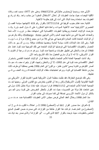 ‫ﺍﻷﻭﻟﻰ ﻀﺩ ﺭﻭﺩﻴﺴﻴﺎ )ﺯﻴﻤﺒﺎﺒﻭﻯ ﺤﺎﻟﻴﺎ( ﻓﻰ 61/21/6691 ﻭﺤﺘﻰ ﻋﺎﻡ 7791، ﺒﺴﺒﺏ ﺘﺼـﺭﻓﺎﺕ‬
                                                       ‫ﹰ‬
‫ﺍﻷﻗﻠﻴﺔ ﺍﻟﺒﻴﻀﺎﺀ، ﺤﻴﺙ ﺠﺎﺀﺕ ﺍﻟﻌﻘﻭﺒﺎﺕ ﺃﺜﺭ ﺇﻋﻼﻥ "ﺍﻻﺴﺘﻘﻼل ﺍﻟﻤﻨﻔﺭﺩ" ﻤﻥ ﺠﺎﻨﺏ ﻭﺍﺤﺩ. ﻭﻗﺩ ﺘﻡ ﺭﻓـﻊ‬
                              ‫ﺍﻟﻌﻘﻭﺒﺎﺕ ﺒﻌﺩ ﺍﺴﺘﻌﺎﺩﺓ ﻭﺤﺩﺓ ﺍﻟﺒﻼﺩ ﺍﻟﺘﻰ ﺃﺩﺕ ﺇﻟﻰ ﻗﻴﺎﻡ ﺤﻜﻭﻤﺔ ﺍﻷﻏﻠﺒﻴﺔ.‬
‫ﺍﻟﺜﺎﻨﻴﺔ: ﻀﺩ ﻨﻅﺎﻡ ﺠﻨﻭﺏ ﺃﻓﺭﻴﻘﻴﺎ ﻓﻰ 41/11/7791 ﺒﺎﻟﻘﺭﺍﺭ ﺭﻗﻡ 814 ﻻﻨﺘﻬﺎﺠﻬﺎ ﺴﻴﺎﺴﺔ ﺍﻟﻔﺼـل‬
‫ﺍﻟﻌﻨﺼﺭﻯ "ﺍﻷﺒﺎﺭﺘﻬﺎﻴﺩ" ﻀﺩ ﺍﻷﻏﻠﺒﻴﺔ ﺍﻟﺴﻭﺩﺍﺀ، ﻭﺍﻋﺘﺩﺍﺀﺍﺘﻬﺎ ﺍﻟﻤﺘﻜﺭﺭﺓ ﻋﻠﻰ ﺍﻟـﺩﻭل ﺍﻟﻤﺠـﺎﻭﺭﺓ. ﻭﻗـﺩ‬
‫ﻋﺎﺭﻀﺕ ﺍﻟﻭﻻﻴﺎﺕ ﺍﻟﻤﺘﺤﺩﺓ ﻭﺒﺭﻴﻁﺎﻨﻴﺎ ﺍﻟﻌﻘﻭﺒﺎﺕ ﺍﻻﻗﺘﺼﺎﺩﻴﺔ ﺍﻟﺘﻰ ﺍﺴﺘﻬﺩﻓﺕ ﺤﻅـﺭ ﺘﻭﺭﻴـﺩ ﺍﻷﺴـﻠﺤﺔ‬
‫ﻭﺍﻟﻤﻌﺩﺍﺕ ﺍﻟﺤﺭﺒﻴﺔ ﺍﻟﺘﻰ ﻤﻥ ﺸﺄﻨﻬﺎ ﺘﻬﺩﻴﺩ ﺍﻟﺴﻠﻡ ﻭﺍﻷﻤﻥ ﺍﻟﺩﻭﻟﻴﻴﻥ ‪ ،Embargo Arms‬ﻭﺫﻟﻙ ﺒﺎﻟﺭﻏﻡ ﻤﻥ‬
‫ﺃﻥ ﺍﻟﻭﻻﻴﺎﺕ ﺍﻟﻤﺘﺤﺩﺓ ﻜﺎﻨﺕ ﺍﻟﻤﺒﺎﺩﺭﺓ ﻟﻔﺭﻀﻬﺎ ﻓﻲ ﺤﻭﺍﻟﻲ 07 ﻤﺭﺓ ﻤﻥ ﻤﺠﻤﻭﻉ 021 ﻤﺭﺓ ﺃﻭ ﻤـﺎ ﻴﺯﻴـﺩ‬
‫ﻗﻠﻴﻼ. ﻭﻓﻰ ﺜﻠﺙ ﻫﺫﻩ ﺍﻟﺤﺎﻻﺕ ﻜﺎﻨﺕ ﺴﻴﺎﺴﺔ ﺃﺤﺎﺩﻴﺔ ﻭﺒﻌﻀﻬﺎ ﺒﺘﺤﺎﻟﻔﺎﺕ ﻤﺅﻗﺘﺔ. ﻭﻤـﻥ ﺃﺸـﻬﺭ ﺤـﺎﻻﺕ‬        ‫ﹰ‬
‫ﺍﻟﺤﺼﺎﺭ ﻭﺍﻟﻌﻘﻭﺒﺎﺕ ﺍﻻﻗﺘﺼﺎﺩﻴﺔ ﺍﻟﺘﻰ ﻓﺭﻀﺘﻬﺎ ﺍﻟﻭﻻﻴﺎﺕ ﺍﻟﻤﺘﺤﺩﺓ ﻫﻰ ﺘﻠﻙ ﺍﻟﻤﻭﺠﻬﺔ ﻀﺩ ﻜﻭﺒﺎ. ﻓﻤﻨﺫ ﻋﺎﻡ‬
‫0691 ﺸﺭﻋﺕ ﻭﺍﺸﻨﻁﻥ ﻓﻰ ﺘﻁﺒﻴﻕ ﻋﻘﻭﺒﺎﺕ ﺒﺭﻨﺎﻤﺠﻴﺔ ﻀﺩ ﻜﻭﺒﺎ. ﻭﺒﺭﻏﻡ ﻋـﺩﻡ ﺸـﺭﻋﻴﺔ ﺃﻭ ﻗﺎﻨﻭﻨﻴـﺔ‬
                      ‫ﺍﻟﻘﺭﺍﺭ ﺍﻷﻤﺭﻴﻜﻰ، ﺇﻻ ﺃﻨﻪ ﻻ ﻴﺯﺍل ﺴﺎﺭﻱ ﺍﻟﻤﻔﻌﻭل ﻤﻨﺫ ﺫﻟﻙ ﺍﻟﺘﺎﺭﻴﺦ ﻭﻟﺤﺩ ﺍﻵﻥ.‬
‫ﻭﻗﺩ ﺃﺩﺍﻨﺕ ﺍﻟﺠﻤﻌﻴﺔ ﺍﻟﻌﺎﻤﺔ ﻟﻸﻤﻡ ﺍﻟﻤﺘﺤﺩﺓ ﺒﺄﻏﻠﺒﻴﺔ ﺴﺎﺤﻘﺔ ﻗﺭﺍﺭ ﺍﻟﻭﻻﻴﺎﺕ ﺍﻟﻤﺘﺤﺩﺓ ﺍﻟﻘﺎﻀﻰ ﺒﺎﺴﺘﻤﺭﺍﺭ‬
‫ﺍﻟﺤﻅﺭ ﺍﻻﻗﺘﺼﺎﺩﻯ ﻀﺩ ﻜﻭﺒﺎ ﻓﻰ ﻋﺎﻡ 5991، ﺇﻻ ﺃﻥ ﻭﺍﺸﻨﻁﻥ ﻭﺍﺠﻬﺕ ﺍﻟﻘﺭﺍﺭ ﺒﺈﺠﺭﺍﺀ ﻤﻀـﺎﺩ، ﺤﻴـﺙ‬
‫ﺃﺼﺩﺭ ﺍﻟﻜﻭﻨﻐﺭﺱ ﻗﺎﻨﻭﻨﺎ ‪‬ﺴﻤﻰ" ﻗﺎﻨﻭﻥ ﻫﻠﻤﺯ- ﺒﺭﺍﻜﻭﻥ" ﻓﻰ ﺍﻟﻌﺎﻡ 6991 ﻴﻘﻀﻰ ﺒﻤﻌﺎﻗﺒﺔ ﺃﻯ ﻁﺭﻑ ﺜﺎﻟﺙ‬
                                                                       ‫ﹰﻴ‬
‫‪‬ﻤﺎﺭﺱ ﻨﺸﺎﻁﺎ ﺍﻗﺘﺼﺎﺩﻴﺎ ﻓﻰ ﻜﻭﺒﺎ، ﻭﺒﺭﻏﻡ ﺍﺤﺘﺠﺎﺠﺎﺕ ﺤﻠﻔﺎﺀ ﺍﻟﻭﻻﻴﺎﺕ ﺍﻟﻤﺘﺤﺩﺓ ﻗـﺭﺭﺕ ﺍﻟﻤﻀـﻰ ﻓـﻰ‬
                                                                        ‫ﹰ‬        ‫ﹰ‬            ‫ﻴ‬
                                                                                       ‫ﺘﻁﺒﻴﻘﻪ.‬
‫ﻭﻓﻰ ﺘﻠﻙ ﺘﺘﻭﻀﺢ ﺍﻟﻤﻔﺎﺭﻗﺔ، ﻓﻘﺩ ﻁﻠﺒﺕ ﻤﻨﻅﻤﺔ ﺍﻟﺩﻭل ﺍﻷﻤﺭﻴﻜﻴﺔ ﺘﻔﺴﻴﺭﺍ ﻗﺎﻨﻭﻨﻴﺎ ﻟﻠﻘﺭﺍﺭ ﺍﻷﻤﺭﻴﻜﻲ ﻤﻥ‬
                  ‫ﹰ‬       ‫ﹰ‬
‫ﺍﻟﻠﺠﻨﺔ ﺍﻟﻘﺎﻨﻭﻨﻴﺔ )ﻟﻠﺩﻭل ﺍﻷﻤﺭﻴﻜﻴﺔ( ﻭﻜﺎﻥ ﺭﺩﻫﺎ ﺃﻥ ﺍﻟﻘﺎﻨﻭﻥ ﻴﺘﻌﺎﺭﺽ ﻤﻊ ﺍﻟﻘﺎﻨﻭﻥ ﺍﻟﺩﻭﻟﻲ. ﻭﺤﻴﻨﻬﺎ ﺘﺒﻨـﺕ‬
‫ﺍﻟﺠﻤﻌﻴﺔ ﺍﻟﻌﺎﻤﺔ ﻟﻸﻤﻡ ﺍﻟﻤﺘﺤﺩﺓ ﻓﻰ 21/11/6991 ﻗﺭﺍﺭﺍ ﺼﻭﺘﺕ ﻋﻠﻴﻪ 611 ﺩﻭﻟﺔ ﻤﻘﺎﺒل ﺜﻼﺙ ﺩﻭل ﻓﻰ‬
                                           ‫ﹰ‬
‫ﺤﻴﻥ ﺍﻤﺘﻨﻌﺕ 83 ﺩﻭﻟﺔ ﻋﻥ ﺍﻟﺘﺼﻭﻴﺕ، ﺤﻴﺙ ﻨﺩﺩ ﺍﻟﻘﺭﺍﺭ ﺒﺎﻟﺤﻅﺭ ﺍﻟﻤﻔﺭﻭﺽ ﻋﻠﻰ ﻜﻭﺒﺎ، ﻭﻤﻥ ﺍﻟﺠـﺩﻴﺭ‬
                       ‫ﺒﺎﻟﺫﻜﺭ ﺃﻥ ﺩﻭل ﺍﻻﺘﺤﺎﺩ ﺍﻷﻭﺭﻭﺒﻰ ﺇﻀﺎﻓﺔ ﺇﻟﻰ ﻜﻨﺩﺍ ﺼﻭﺘﺕ ﺇﻟﻰ ﺠﺎﻨﺏ ﺍﻟﻘﺭﺍﺭ.‬
‫ﻤﻨﺫ ﺍﻟﻌﺎﻡ 0991 ﻭﺨﻼل ﺍﻟﻌﻘﺩ ﺍﻟﺤﺎﻟﻰ ﻓﺭﺽ ﻤﺠﻠﺱ ﺍﻷﻤﻥ ﺍﻟﻌﻘﻭﺒﺎﺕ ﺍﻻﻗﺘﺼﺎﺩﻴﺔ ﻀﺩ ﻋـﺩﺩ ﻤـﻥ‬
                                                                                       ‫ﺍﻟﺒﻠﺩﺍﻥ:‬
‫1-ﺍﻟﻌﺭﺍﻕ: ﻤﻨﺫ ﺼﺩﻭﺭ ﺍﻟﻘﺭﺍﺭ 166 ﺁﺏ )ﺃﻏﺴﻁﺱ( 0991 ﺇﺜـﺭ ﺍﺤﺘﻼﻟـﻪ ﻟﻠﻜﻭﻴـﺕ ﻓـﻰ 2 ﺁﺏ‬
‫)ﺃﻏﺴﻁﺱ( ﻤﻥ ﺍﻟﻌﺎﻡ ﻨﻔﺴﻪ. ﺜﻡ ﺘﻠﺕ ﻫﺫﺍ ﺍﻟﻘﺭﺍﺭ ﻁﺎﺌﻔﺔ ﻤﻥ ﺍﻟﻘﺭﺍﺭﺍﺕ ﺍﻟﺘﻰ ﺼﺩﺭﺕ ﻀﻤﻥ ﺍﻟﻔﺼل ﺍﻟﺴﺎﺒﻊ‬
‫ﺍﻟﺨﺎﺹ ﺒﺎﻟﻌﻘﻭﺒﺎﺕ، ﺤﻴﺙ ﺘﻭﺠﺕ ﺒﺎﻟﻘﺭﺍﺭ 786 ﺍﻟﺫﻯ ﹸﻨﻰ ﺒـ "ﺃﺒﻭ ﺍﻟﻘﺭﺍﺭﺍﺕ" ﻭﺍﻟﺫﻯ ﺼﺩﺭ ﺒﻌﺩ ﺘﻭﻗـﻑ‬
                                             ‫ﻜ‬
                                              ‫35‬
 