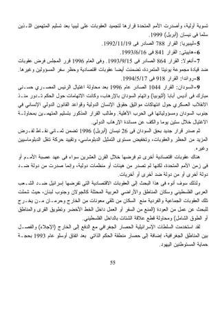 ‫ﺘﺴﻭﻴﺔ ﺃﻭﻟﻴﺔ، ﻭﺃﺼﺩﺭﺕ ﺍﻷﻤﻡ ﺍﻟﻤﺘﺤﺩﺓ ﻗﺭﺍﺭﻫﺎ ﻟﺘﺠﻤﻴﺩ ﺍﻟﻌﻘﻭﺒﺎﺕ ﻋﻠﻰ ﻟﻴﺒﻴﺎ ﺒﻌﺩ ﺘﺴﻠﻴﻡ ﺍﻟﻤﺘﻬﻤﻴﻥ ﺍﻟﻠـﺫﻴﻥ‬
                                                                 ‫ﺴﻠﻤﺎ ﻓﻰ ﻨﻴﺴﺎﻥ )ﺃﺒﺭﻴل( 9991.‬
                                          ‫5-ﻟﻴﺒﻴﺭﻴﺎ: ﺍﻟﻘﺭﺍﺭ 887 ﺍﻟﺼﺎﺩﺭ ﻓﻰ 91/11/2991.‬
                                                    ‫6-ﻫﺎﻴﻴﺘﻰ: ﺍﻟﻘﺭﺍﺭ 148 ﻓﻰ 61/6/3991.‬
‫7-ﺃﻨﻐﻭﻻ: ﺍﻟﻘﺭﺍﺭ 468 ﺍﻟﺼﺎﺩﺭ ﻓﻰ 51/9/3991. ﻭﻓﻰ ﺍﻟﻌﺎﻡ 6991 ﻗﺭﺭ ﺍﻟﻤﺠﻠﺱ ﻓﺭﺽ ﻋﻘﻭﺒﺎﺕ‬
‫ﻀﺩ ﻗﻴﺎﺩﺓ ﻤﺠﻤﻭﻋﺔ ﻴﻭﻨﻴﺘﺎ ﺍﻟﻤﺘﻤﺭﺩﺓ، ﺘﻀﻤﻨﺕ ﺃﻴﻀﺎ ﻋﻘﻭﺒﺎﺕ ﺍﻗﺘﺼﺎﺩﻴﺔ ﻭﺤﻅﺭ ﺴﻔﺭ ﺍﻟﻤﺴﺅﻭﻟﻴﻥ ﻭﻏﻴﺭﻫﺎ.‬
                                                 ‫ﹰ‬
                                                    ‫8-ﺭﻭﺍﻨﺩﺍ: ﺍﻟﻘﺭﺍﺭ 819 ﻓﻰ 71/5/4991.‬
‫9-ﺍﻟﺴﻭﺩﺍﻥ: ﺍﻟﻘﺭﺍﺭ 4401 ﺍﻟﺼﺎﺩﺭ ﻋﺎﻡ 6991 ﺒﻌﺩ ﻤﺤﺎﻭﻟﺔ ﺍﻏﺘﻴﺎل ﺍﻟﺭﺌﻴﺱ ﺍﻟﻤﺼـﺭﻱ ﺤﺴـﻨﻰ‬
‫ﻤﺒﺎﺭﻙ ﻓﻰ ﺃﺩﻴﺱ ﺃﺒﺎﺒﺎ )ﺃﺜﻴﻭﺒﻴﺎ( ﻭﺍﺘﻬﺎﻡ ﺍﻟﺴﻭﺩﺍﻥ ﺒﺎﻹﺭﻫﺎﺏ، ﻭﻜﺎﻨﺕ ﺍﻻﺘﻬﺎﻤﺎﺕ ﺤﻭل ﺍﻟﺤﻜﻡ ﺘـﺩﻭﺭ ﻤﻨـﺫ‬
‫ﺍﻻﻨﻘﻼﺏ ﺍﻟﻌﺴﻜﺭﻱ ﺤﻭل ﺍﻨﺘﻬﺎﻜﺎﺕ ﻤﻭﺍﺜﻴﻕ ﺤﻘﻭﻕ ﺍﻹﻨﺴﺎﻥ ﺍﻟﺩﻭﻟﻴﺔ ﻭﻗﻭﺍﻋﺩ ﺍﻟﻘﺎﻨﻭﻥ ﺍﻟﺩﻭﻟﻲ ﺍﻹﻨﺴﺎﻨﻲ ﻓﻲ‬
‫ﺠﻨﻭﺏ ﺍﻟﺴﻭﺩﺍﻥ ﻭﻤﺴﺅﻭﻟﻴﺎﺘﻬﺎ ﻓﻰ ﺍﻟﺤﺭﺏ ﺍﻷﻫﻠﻴﺔ. ﻭﻁﺎﻟﺏ ﺍﻟﻘﺭﺍﺭ ﺍﻟﻤﺫﻜﻭﺭ ﺒﺘﺴﻠﻴﻡ ﺍﻟﻤﺘﻬﻤـﻴﻥ ﺒﻤﺤﺎﻭﻟـﺔ‬
                                     ‫ﺍﻻﻏﺘﻴﺎل ﺨﻼل ﺴﺘﻴﻥ ﻴﻭﻤﺎ ﻭﺍﻟﻜﻑ ﻋﻥ ﻤﺴﺎﻨﺩﺓ ﺍﻹﺭﻫﺎﺏ ﺍﻟﺩﻭﻟﻲ.‬
                                                                        ‫ﹰ‬
‫ﺜﻡ ﺼﺩﺭ ﻗﺭﺍﺭ ﺠﺩﻴﺩ ﺒﺤﻕ ﺍﻟﺴﻭﺩﺍﻥ ﻓﻰ 62 ﻨﻴﺴﺎﻥ )ﺃﺒﺭﻴل( 6991 ﺘﻀﻤﻥ ﺜﻤـﺎﻨﻲ ﻨﻘـﺎﻁ ﻟﻔـﺭﺽ‬
‫ﺍﻟﻤﺯﻴﺩ ﻤﻥ ﺍﻟﺤﻅﺭ ﻭﺍﻟﻌﻘﻭﺒﺎﺕ، ﻭﺘﺨﻔﻴﺽ ﻤﺴﺘﻭﻯ ﺍﻟﺘﻤﺜﻴل ﺍﻟﺩﺒﻠﻭﻤﺎﺴﻲ، ﻭﺘﻘﻴﻴﺩ ﺤﺭﻜﺔ ﺘﻨﻘل ﺍﻟﺩﺒﻠﻭﻤﺎﺴﻴﻴﻥ‬
                                                                                        ‫ﻭﻏﻴﺭﻩ.‬
‫ﻫﻨﺎﻙ ﻋﻘﻭﺒﺎﺕ ﺍﻗﺘﺼﺎﺩﻴﺔ ﺃﺨﺭﻯ ﺘﻡ ﻓﺭﻀﻬﺎ ﺨﻼل ﺍﻟﻘﺭﻥ ﺍﻟﻌﺸﺭﻴﻥ ﺴﻭﺍﺀ ﻓﻰ ﻋﻬﺩ ﻋﺼﺒﺔ ﺍﻷﻤـﻡ ﺃﻭ‬
‫ﻓﻰ ﺯﻤﻥ ﺍﻷﻤﻡ ﺍﻟﻤﺘﺤﺩﺓ، ﻟﻜﻨﻬﺎ ﻟﻡ ﺘﺼﺩﺭ ﻤﻥ ﻫﻴﺌﺎﺕ ﺃﻭ ﻤﻨﻅﻤﺎﺕ ﺩﻭﻟﻴﺔ، ﻭﺇﻨﻤﺎ ﺼﺩﺭﺕ ﻤﻥ ﺩﻭﻟﺔ ﻀـﺩ‬
                                                   ‫ﺩﻭﻟﺔ ﺃﺨﺭﻯ ﺃﻭ ﻤﻥ ﺩﻭﻟﺔ ﻀﺩ ﺃﺨﺭﻯ ﺃﻭ ﺃﺨﺭﻴﺎﺕ.‬
‫ﻭﻟﺫﻟﻙ ﺴﻭﻑ ﺃﻨﻭﻩ ﻓﻰ ﻫﺫﺍ ﺍﻟﺒﺤﺙ ﺇﻟﻰ ﺍﻟﻌﻘﻭﺒﺎﺕ ﺍﻻﻗﺘﺼﺎﺩﻴﺔ ﺍﻟﺘﻰ ﺘﻔﺭﻀﻬﺎ ﺇﺴﺭﺍﺌﻴل ﻀـﺩ ﺍﻟﺸـﻌﺏ‬
‫ﺍﻟﻌﺭﺒﻰ ﺍﻟﻔﻠﺴﻁﻴﻨﻲ ﻭﺴﻜﺎﻥ ﺍﻟﻤﻨﺎﻁﻕ ﻭﺍﻷﺭﺍﻀﻲ ﺍﻟﻌﺭﺒﻴﺔ ﺍﻟﻤﺤﺘﻠﺔ ﻜﺎﻟﺠﻭﻻﻥ ﻭﺠﻨﻭﺏ ﻟﺒﻨﺎﻥ، ﺤﻴﺙ ﺸﻤﻠﺕ‬
‫ﺘﻠﻙ ﺍﻟﻌﻘﻭﺒﺎﺕ ﺍﻟﺠﻤﺎﻋﻴﺔ ﻭﺍﻟﻔﺭﺩﻴﺔ ﻤﻨﻊ ﺍﻟﺴﻜﺎﻥ ﻤﻥ ﺘﻠﻘﻲ ﻤﻌﻭﻨﺎﺕ ﻤﻥ ﺍﻟﺨﺎﺭﺝ ﻭﺤﺭﻤـﺎﻥ ﻤـﻥ ﻴﺨـﺭﺝ‬
‫ﻟﻠﺒﺤﺙ ﻋﻥ ﻋﻤل ﻤﻥ ﺍﻟﻌﻭﺩﺓ )ﺍﻟﻤﻨﻊ ﻤﻥ ﺍﻟﺴﻔﺭ ﺃﻭ ﺍﻟﻌﻤل ﺩﺍﺨل ﺍﻟﺨﻁ ﺍﻷﺨﻀﺭ ﻭﺘﻁﻭﻴﻕ ﺍﻟﻘﺭﻯ ﻭﺍﻟﻤﻨﺎﻁﻕ‬
                                 ‫ﺃﻭ ﺍﻟﻁﻭﻕ ﺍﻟﺸﺎﻤل( ﻭﻤﺤﺎﻭﻟﺔ ﻗﻁﻊ ﻋﻼﻗﺔ ﺍﻟﺸﺘﺎﺕ ﺒﺎﻟﺩﺍﺨل ﺍﻟﻔﻠﺴﻁﻴﻨﻲ.‬
‫ﻟﻘﺩ ﺍﺴﺘﺨﺩﻤﺕ ﺍﻟﺴﻠﻁﺎﺕ ﺍﻹﺴﺭﺍﺌﻴﻠﻴﺔ ﺍﻟﺤﺼﺎﺭ ﺍﻟﺠﻐﺭﺍﻓﻲ ﻤﻊ ﺍﻟﺩﻓﻊ ﺇﻟﻰ ﺍﻟﺨﺎﺭﺝ )ﺍﻹﺠﻼﺀ( ﻭﺍﻟﻔﺼـل‬
‫ﺒﻴﻥ ﺍﻟﻤﻨﺎﻁﻕ ﺍﻟﺠﻐﺭﺍﻓﻴﺔ، ﺇﻀﺎﻓﺔ ﺇﻟﻰ ﺤﺼﺎﺭ ﻤﻨﻁﻘﺔ ﺍﻟﺤﻜﻡ ﺍﻟﺫﺍﺘﻲ ﺒﻌﺩ ﺍﺘﻔﺎﻕ ﺃﻭﺴﻠﻭ ﻋﺎﻡ 3991 ﺒﺤﺠـﺔ‬
                                                                       ‫ﺤﻤﺎﻴﺔ ﺍﻟﻤﺴﺘﻭﻁﻨﻴﻥ ﺍﻟﻴﻬﻭﺩ.‬

                                              ‫55‬
 