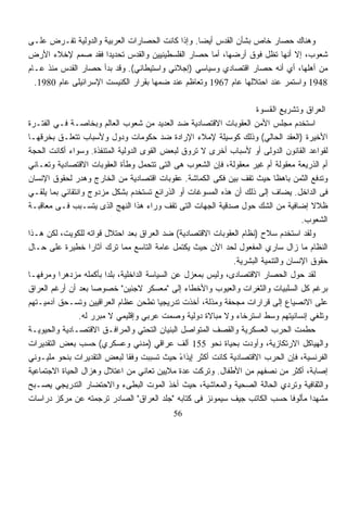 ‫ﻭﻫﻨﺎﻙ ﺤﺼﺎﺭ ﺨﺎﺹ ﺒﺸﺄﻥ ﺍﻟﻘﺩﺱ ﺃﻴﻀﺎ. ﻭﺇﺫﺍ ﻜﺎﻨﺕ ﺍﻟﺤﺼﺎﺭﺍﺕ ﺍﻟﻌﺭﺒﻴﺔ ﻭﺍﻟﺩﻭﻟﻴﺔ ﺘﻔـﺭﺽ ﻋﻠـﻰ‬
                                                ‫ﹰ‬
‫ﺸﻌﻭﺏ، ﺇﻻ ﺃﻨﻬﺎ ﺘﻅل ﻓﻭﻕ ﺃﺭﻀﻬﺎ، ﺃﻤﺎ ﺤﺼﺎﺭ ﺍﻟﻔﻠﺴﻁﻴﻨﻴﻴﻥ ﻭﺍﻟﻘﺩﺱ ﺘﺤﺩﻴﺩﺍ ﻓﻘﺩ ﺼﻤﻡ ﻹﺨﻼﺀ ﺍﻷﺭﺽ‬
                      ‫ﹰ‬
‫ﻤﻥ ﺃﻫﻠﻬﺎ، ﺃﻱ ﺃﻨﻪ ﺤﺼﺎﺭ ﺍﻗﺘﺼﺎﺩﻱ ﻭﺴﻴﺎﺴﻲ )ﺇﺠﻼﺌﻲ ﻭﺍﺴﺘﻴﻁﺎﻨﻲ(. ﻭﻗﺩ ﺒﺩﺃ ﺤﺼﺎﺭ ﺍﻟﻘﺩﺱ ﻤﻨﺫ ﻋـﺎﻡ‬
  ‫8491 ﻭﺍﺴﺘﻤﺭ ﻋﻨﺩ ﺍﺤﺘﻼﻟﻬﺎ ﻋﺎﻡ 7691 ﻭﺘﻌﺎﻅﻡ ﻋﻨﺩ ﻀﻤﻬﺎ ﺒﻘﺭﺍﺭ ﺍﻟﻜﻨﻴﺴﺕ ﺍﻹﺴﺭﺍﺌﻴﻠﻰ ﻋﺎﻡ 0891.‬

                                                                    ‫ﺍﻟﻌﺭﺍﻕ ﻭﺘﺸﺭﻴﻊ ﺍﻟﻘﺴﻭﺓ‬
‫ﺍﺴﺘﺨﺩﻡ ﻤﺠﻠﺱ ﺍﻷﻤﻥ ﺍﻟﻌﻘﻭﺒﺎﺕ ﺍﻻﻗﺘﺼﺎﺩﻴﺔ ﻀﺩ ﺍﻟﻌﺩﻴﺩ ﻤﻥ ﺸﻌﻭﺏ ﺍﻟﻌﺎﻟﻡ ﻭﺒﺨﺎﺼـﺔ ﻓـﻲ ﺍﻟﻔﺘـﺭﺓ‬
‫ﺍﻷﺨﻴﺭﺓ )ﺍﻟﻌﻘﺩ ﺍﻟﺤﺎﻟﻲ( ﻭﺫﻟﻙ ﻜﻭﺴﻴﻠﺔ ﻹﻤﻼﺀ ﺍﻹﺭﺍﺩﺓ ﻀﺩ ﺤﻜﻭﻤﺎﺕ ﻭﺩﻭل ﻭﻷﺴﺒﺎﺏ ﺘﺘﻌﻠـﻕ ﺒﺨﺭﻗﻬـﺎ‬
‫ﻟﻘﻭﺍﻋﺩ ﺍﻟﻘﺎﻨﻭﻥ ﺍﻟﺩﻭﻟﻰ ﺃﻭ ﻷﺴﺒﺎﺏ ﺃﺨﺭﻯ ﻻ ﺘﺭﻭﻕ ﻟﺒﻌﺽ ﺍﻟﻘﻭﻯ ﺍﻟﺩﻭﻟﻴﺔ ﺍﻟﻤﺘﻨﻔﺫﺓ. ﻭﺴﻭﺍﺀ ﺃﻜﺎﻨﺕ ﺍﻟﺤﺠﺔ‬
‫ﺃﻡ ﺍﻟﺫﺭﻴﻌﺔ ﻤﻌﻘﻭﻟﺔ ﺃﻡ ﻏﻴﺭ ﻤﻌﻘﻭﻟﺔ، ﻓﺈﻥ ﺍﻟﺸﻌﻭﺏ ﻫﻰ ﺍﻟﺘﻰ ﺘﺘﺤﻤل ﻭﻁﺄﺓ ﺍﻟﻌﻘﻭﺒﺎﺕ ﺍﻻﻗﺘﺼﺎﺩﻴﺔ ﻭﺘﻌـﺎﻨﻲ‬
‫ﻭﺘﺩﻓﻊ ﺍﻟﺜﻤﻥ ﺒﺎﻫﻅﺎ ﺤﻴﺙ ﺘﻘﻑ ﺒﻴﻥ ﻓﻜﻰ ﺍﻟﻜﻤﺎﺸﺔ. ﻋﻘﻭﺒﺎﺕ ﺍﻗﺘﺼﺎﺩﻴﺔ ﻤﻥ ﺍﻟﺨﺎﺭﺝ ﻭﻫﺩﺭ ﻟﺤﻘﻭﻕ ﺍﻹﻨﺴﺎﻥ‬
                                                                          ‫ﹰ‬
‫ﻓﻰ ﺍﻟﺩﺍﺨل. ﻴﻀﺎﻑ ﺇﻟﻰ ﺫﻟﻙ ﺃﻥ ﻫﺫﻩ ﺍﻟﻤﺴﻭﻏﺎﺕ ﺃﻭ ﺍﻟﺫﺭﺍﺌﻊ ﹸﺴﺘﺨﺩﻡ ﺒﺸﻜل ﻤﺯﺩﻭﺝ ﻭﺍﻨﺘﻘﺎﺌﻲ ﺒﻤﺎ ﻴﻠﻘـﻲ‬
                                      ‫ﺘ‬
‫ﻅﻼﻻ ﺇﻀﺎﻓﻴﺔ ﻤﻥ ﺍﻟﺸﻙ ﺤﻭل ﺼﺩﻗﻴﺔ ﺍﻟﺠﻬﺎﺕ ﺍﻟﺘﻰ ﺘﻘﻑ ﻭﺭﺍﺀ ﻫﺫﺍ ﺍﻟﻨﻬﺞ ﺍﻟﺫﻯ ﻴﺘﺴـﺒﺏ ﻓـﻰ ﻤﻌﺎﻗﺒـﺔ‬    ‫ﹰ‬
                                                                                   ‫ﺍﻟﺸﻌﻭﺏ.‬
‫ﻭﻟﻘﺩ ﺍﺴﺘﺨﺩﻡ ﺴﻼﺡ )ﻨﻅﺎﻡ ﺍﻟﻌﻘﻭﺒﺎﺕ ﺍﻻﻗﺘﺼﺎﺩﻴﺔ( ﻀﺩ ﺍﻟﻌﺭﺍﻕ ﺒﻌﺩ ﺍﺤﺘﻼل ﻗﻭﺍﺘﻪ ﻟﻠﻜﻭﻴﺕ، ﻟﻜﻥ ﻫـﺫﺍ‬
‫ﺍﻟﻨﻅﺎﻡ ﻤﺎ ﺯﺍل ﺴﺎﺭﻱ ﺍﻟﻤﻔﻌﻭل ﻟﺤﺩ ﺍﻵﻥ ﺤﻴﺙ ﻴﻜﺘﻤل ﻋﺎﻤﺔ ﺍﻟﺘﺎﺴﻊ ﻤﻤﺎ ﺘﺭﻙ ﺁﺜﺎﺭﺍ ﺨﻁﻴﺭﺓ ﻋﻠﻰ ﺤـﺎل‬
                    ‫ﹰ‬
                                                             ‫ﺤﻘﻭﻕ ﺍﻹﻨﺴﺎﻥ ﻭﺍﻟﺘﻨﻤﻴﺔ ﺍﻟﺒﺸﺭﻴﺔ.‬
‫ﻟﻘﺩ ﺤﻭل ﺍﻟﺤﺼﺎﺭ ﺍﻻﻗﺘﺼﺎﺩﻯ، ﻭﻟﻴﺱ ﺒﻤﻌﺯل ﻋﻥ ﺍﻟﺴﻴﺎﺴﺔ ﺍﻟﺩﺍﺨﻠﻴﺔ، ﺒﻠﺩﺍ ﺒﺄﻜﻤﻠﻪ ﻤﺯﺩﻫﺭﺍ ﻭﻤﺭﻓﻬـﺎ‬
‫ﹰ‬         ‫ﹰ‬             ‫ﹰ‬
‫ﺒﺭﻏﻡ ﻜل ﺍﻟﺴﻠﺒﻴﺎﺕ ﻭﺍﻟﺜﻐﺭﺍﺕ ﻭﺍﻟﻌﻴﻭﺏ ﻭﺍﻷﺨﻁﺎﺀ ﺇﻟﻰ "ﻤﻌﺴﻜﺭ ﻻﺠﺌﻴﻥ" ﺨﺼﻭﺼﺎ ﺒﻌﺩ ﺃﻥ ﺃﺭﻏﻡ ﺍﻟﻌﺭﺍﻕ‬
                      ‫ﹰ‬
‫ﻋﻠﻰ ﺍﻻﻨﺼﻴﺎﻉ ﺇﻟﻰ ﻗﺭﺍﺭﺍﺕ ﻤﺠﺤﻔﺔ ﻭﻤﺫﻟﺔ، ﺃﺨﺫﺕ ﺘﺩﺭﻴﺠﻴﺎ ﺘﻁﺤﻥ ﻋﻅﺎﻡ ﺍﻟﻌﺭﺍﻗﻴﻴﻥ ﻭﺘﺴـﺤﻕ ﺁﺩﻤﻴـﺘﻬﻡ‬
                                         ‫ﹰ‬
                ‫ﻭﺘﻠﻐﻲ ﺇﻨﺴﺎﻨﻴﺘﻬﻡ ﻭﺴﻁ ﺍﺴﺘﺭﺨﺎﺀ ﻭﻻ ﻤﺒﺎﻻﺓ ﺩﻭﻟﻴﺔ ﻭﺼﻤﺕ ﻋﺭﺒﻲ ﻭﺇﻗﻠﻴﻤﻲ ﻻ ﻤﺒﺭﺭ ﻟﻪ.‬
‫ﺤﻁﻤﺕ ﺍﻟﺤﺭﺏ ﺍﻟﻌﺴﻜﺭﻴﺔ ﻭﺍﻟﻘﺼﻑ ﺍﻟﻤﺘﻭﺍﺼل ﺍﻟﺒﻨﻴﺎﻥ ﺍﻟﺘﺤﺘﻲ ﻭﺍﻟﻤﺭﺍﻓـﻕ ﺍﻻﻗﺘﺼـﺎﺩﻴﺔ ﻭﺍﻟﺤﻴﻭﻴـﺔ‬
‫ﻭﺍﻟﻬﻴﺎﻜل ﺍﻻﺭﺘﻜﺎﺯﻴﺔ، ﻭﺃﻭﺩﺕ ﺒﺤﻴﺎﺓ ﻨﺤﻭ 551 ﺃﻟﻑ ﻋﺭﺍﻗﻲ )ﻤﺩﻨﻲ ﻭﻋﺴﻜﺭﻱ( ﺤﺴﺏ ﺒﻌﺽ ﺍﻟﺘﻘﺩﻴﺭﺍﺕ‬
‫ﺍﻟﻔﺭﻨﺴﻴﺔ، ﻓﺈﻥ ﺍﻟﺤﺭﺏ ﺍﻻﻗﺘﺼﺎﺩﻴﺔ ﻜﺎﻨﺕ ﺃﻜﺜﺭ ﺇﻴﺫﺍﺀ ﺤﻴﺙ ﺘﺴﺒﺒﺕ ﻭﻓﻘﺎ ﻟﺒﻌﺽ ﺍﻟﺘﻘﺩﻴﺭﺍﺕ ﺒﻨﺤﻭ ﻤﻠﻴـﻭﻨﻲ‬
                               ‫ﹰ‬               ‫ً‬
‫ﺇﺼﺎﺒﺔ، ﺃﻜﺜﺭ ﻤﻥ ﻨﺼﻔﻬﻡ ﻤﻥ ﺍﻷﻁﻔﺎل. ﻭﺘﺭﻜﺕ ﻋﺩﺓ ﻤﻼﻴﻴﻥ ﺘﻌﺎﻨﻲ ﻤﻥ ﺍﻋﺘﻼل ﻭﻫﺯﺍل ﺍﻟﺤﻴﺎﺓ ﺍﻻﺠﺘﻤﺎﻋﻴﺔ‬
‫ﻭﺍﻟﺜﻘﺎﻓﻴﺔ ﻭﺘﺭﺩﻱ ﺍﻟﺤﺎﻟﺔ ﺍﻟﺼﺤﻴﺔ ﻭﺍﻟﻤﻌﺎﺸﻴﺔ، ﺤﻴﺙ ﺃﺨﺫ ﺍﻟﻤﻭﺕ ﺍﻟﺒﻁﻰﺀ ﻭﺍﻻﺤﺘﻀﺎﺭ ﺍﻟﺘﺩﺭﻴﺠﻲ ﻴﺼـﺒﺢ‬
‫ﻤﺸﻬﺩﺍ ﻤﺄﻟﻭﻓﺎ ﺤﺴﺏ ﺍﻟﻜﺎﺘﺏ ﺠﻴﻑ ﺴﻴﻤﻭﻨﺯ ﻓﻰ ﻜﺘﺎﺒﻪ "ﺠﻠﺩ ﺍﻟﻌﺭﺍﻕ" ﺍﻟﺼﺎﺩﺭ ﺘﺭﺠﻤﺘﻪ ﻋﻥ ﻤﺭﻜﺯ ﺩﺭﺍﺴﺎﺕ‬
                                                                                ‫ﹰ‬     ‫ﹰ‬
                                           ‫65‬
 