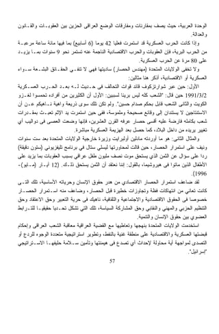 ‫ﺍﻟﻭﺤﺩﺓ ﺍﻟﻌﺭﺒﻴﺔ، ﺤﻴﺙ ﻴﺼﻑ ﺒﻤﻘﺎﺭﻨﺎﺕ ﻭﻤﻔﺎﺭﻗﺎﺕ ﺍﻟﻭﻀﻊ ﺍﻟﻌﺭﺍﻗﻰ ﺍﻟﺤﺯﻴﻥ ﺒﻴﻥ ﺍﻟﻌﻘﻭﺒـﺎﺕ ﻭﺍﻟﻘـﺎﻨﻭﻥ‬
                                                                                       ‫ﻭﺍﻟﻌﺩﺍﻟﺔ.‬
‫ﻭﺇﺫﺍ ﻜﺎﻨﺕ ﺍﻟﺤﺭﺏ ﺍﻟﻌﺴﻜﺭﻴﺔ ﻗﺩ ﺍﺴﺘﻤﺭﺕ ﻓﻌﻠﻴﺎ 24 ﻴﻭﻤﺎ )6 ﺃﺴﺎﺒﻴﻊ( ﺒﻤﺎ ﻓﻴﻬﺎ ﻤﺎﺌﺔ ﺴﺎﻋﺔ ﻤﺭﻋﺒـﺔ‬
                                      ‫ﹰ‬        ‫ﹰ‬
‫ﻤﻥ ﺍﻟﺤﺭﺏ ﺍﻟﺒﺭﻴﺔ، ﻓﺈﻥ ﺍﻟﻌﻘﻭﺒﺎﺕ ﻭﺍﻟﺤﺭﺏ ﺍﻻﻗﺘﺼﺎﺩﻴﺔ ﺍﻟﻨﺎﺠﻤﺔ ﻋﻨﻪ ﺘﺴﺘﻤﺭ ﻨﺤﻭ 9 ﺴﻨﻭﺍﺕ ﺒﻤـﺎ ﻴﺯﻴـﺩ‬
                                                            ‫ﻋﻠﻰ 08 ﻤﺭﺓ ﻋﻥ ﺍﻟﺤﺭﺏ ﺍﻟﻌﺴﻜﺭﻴﺔ.‬
‫ﻭﻻ ﺘﺨﻔﻰ ﺍﻟﻭﻻﻴﺎﺕ ﺍﻟﻤﺘﺤﺩﺓ )ﻤﻬﻨﺩﺱ ﺍﻟﺤﺼﺎﺭ( ﺴﺎﺩﻴﺘﻬﺎ ﻓﻬﻲ ﻻ ﺘﻨﻔـﻲ ﺍﻟﺤﻘـﺎﺌﻕ ﺍﻟﺒﺸـﻌﺔ ﺴـﻭﺍﺀ‬
                                                      ‫ﺍﻟﻌﺴﻜﺭﻴﺔ ﺃﻭ ﺍﻻﻗﺘﺼﺎﺩﻴﺔ، ﺃﺫﻜﺭ ﻫﻨﺎ ﻤﺜﺎﻟﻴﻥ:‬
‫ﺍﻷﻭل: ﺤﻴﻥ ﻋ ‪‬ﺭ ﺸﻭﺍﺭﺘﺯﻜﻭﻑ ﻗﺎﺌﺩ ﻗﻭﺍﺕ ﺍﻟﺘﺤﺎﻟﻑ ﻓﻰ ﺤـﺩﻴﺙ ﻟـﻪ ﺒﻌـﺩ ﺍﻟﺤـﺭﺏ ﺍﻟﻌﺴـﻜﺭﻴﺔ‬
                                                                            ‫ﺒ‬
‫2/3/1991 ﺤﻴﻥ ﻗﺎل: "ﺍﻟﺸﻌﺏ ﻜﻠﻪ ﻟﻴﺱ ﺒﺭﻴﺌﹰ ﻟﺴﺒﺒﻴﻥ: ﺍﻷﻭل ﺃﻥ ﺍﻟﻜﺜﻴﺭﻴﻥ ﻤﻥ ﺃﻓﺭﺍﺩﻩ ﺘﺤﻤﺴﻭﺍ ﻟﻐـﺯﻭ‬
                                                   ‫ﺎ‬
‫ﺍﻟﻜﻭﻴﺕ ﻭﺍﻟﺜﺎﻨﻰ ﺍﻟﺸﻌﺏ ﻗﺎﺒل ﺒﺤﻜﻡ ﺼﺩﺍﻡ ﺤﺴﻴﻥ". ﻭﻟﻡ ﺘﻜﻥ ﺘﻠﻙ ﺴﻭﻯ ﺫﺭﻴﻌﺔ ﻭﺍﻫﻴﺔ ﻨـﺎﻫﻴﻜﻡ ﻋـﻥ ﺃﻥ‬
‫ﺍﻻﺴﺘﻨﺘﺎﺠﻴﻥ ﻻ ﻴﺴﺘﻨﺩﺍﻥ ﺇﻟﻰ ﻭﻗﺎﺌﻊ ﺼﺤﻴﺤﺔ ﻭﻤﻠﻤﻭﺴﺔ، ﻓﻔﻰ ﺤﻴﻥ ﺍﺴﺘﻤﺭﺕ ﻴﺩ ﺍﻹﺜﻡ ﺘﻌﺒـﺙ ﺒﻤﻘـﺩﺭﺍﺕ‬
‫ﺸﻌﺏ ﺒﻜﺎﻤﻠﻪ ﻓﺎﺭﻀﺔ ﻋﻠﻴﻪ ﺃﻗﺴﻰ ﺤﺼﺎﺭ ﻋﺭﻓﻪ ﺍﻟﻘﺭﻥ ﺍﻟﻌﺸﺭﻴﻥ، ﻓﺈﻨﻬﺎ ﻭﻀﻌﺕ ﺍﻟﻌﺼﻰ ﻓﻰ ﺩﻭﺍﻟﻴﺏ ﺃﻱ‬
                            ‫ﺘﻐﻴﻴﺭ ﻴﺭﻴﺩﻩ ﻤﻥ ﺩﺍﺨل ﺍﻟﺒﻼﺩ، ﻜﻤﺎ ﺤﺼل ﺒﻌﺩ ﺍﻟﻬﺯﻴﻤﺔ ﺍﻟﻌﺴﻜﺭﻴﺔ ﻤﺒﺎﺸﺭﺓ.‬
‫ﻭﺍﻟﻤﺜﺎل ﺍﻟﺜﺎﻨﻰ: ﻫﻭ ﻤﺎ ﺃﻭﺭﺩﺘﻪ ﻤﺎﺩﻟﻴﻥ ﺃﻭﻟﺒﺭﺍﻴﺕ ﻭﺯﻴﺭﺓ ﺨﺎﺭﺠﻴﺔ ﺍﻟﻭﻻﻴﺎﺕ ﺍﻟﻤﺘﺤﺩﺓ ﺒﻌﺩ ﺴﺕ ﺴﻨﻭﺍﺕ‬
‫ﻭﻨﻴﻑ ﻋﻠﻰ ﺍﺴﺘﻤﺭﺍﺭ ﺍﻟﺤﺼﺎﺭ، ﺤﻴﻥ ﻗﺎﻟﺕ ﻟﻤﺤﺎﻭﺭﺘﻬﺎ ﻟﻴﺴﻠﻲ ﺴﺘﺎل ﻓﻲ ﺒﺭﻨﺎﻤﺞ ﺘﻠﻴﻔﺯﻴﻭﻨﻲ )ﺴﺘﻭﻥ ﺩﻗﻴﻘﺔ(‬
‫ﺭﺩﺍ ﻋﻠﻰ ﺴﺅﺍل ﻋﻥ ﺍﻟﺜﻤﻥ ﺍﻟﺫﻱ ﻴﺴﺘﺤﻕ ﻤﻭﺕ ﻨﺼﻑ ﻤﻠﻴﻭﻥ ﻁﻔل ﻋﺭﺍﻗﻲ ﺒﺴﺒﺏ ﺍﻟﻌﻘﻭﺒﺎﺕ ﺒﻤﺎ ﻴﺯﻴﺩ ﻋﻠﻰ‬          ‫ﹰ‬
‫ﺍﻷﻁﻔﺎل ﺍﻟﺫﻴﻥ ﻤﺎﺘﻭﺍ ﻓﻰ ﻫﻴﺭﻭﺸﻴﻤﺎ، ﺒﺎﻟﻘﻭل: ﺇﻨﻨﺎ ﻨﻌﺘﻘﺩ ﺃﻥ ﺍﻟﺜﻤﻥ ﻴﺴﺘﺤﻕ ﺫﻟـﻙ. )21 ﺁﻴـﺎﺭ )ﻤـﺎﻴﻭ(-‬
                                                                                       ‫6991(.‬
‫ﻟﻘﺩ ﻀﺎﻋﻑ ﺍﺴﺘﻤﺭﺍﺭ ﺍﻟﺤﺼﺎﺭ ﺍﻻﻗﺘﺼﺎﺩﻱ ﻤﻥ ﻫﺩﺭ ﺤﻘﻭﻕ ﺍﻹﻨﺴﺎﻥ ﻭﺤﺭﻴﺎﺘﻪ ﺍﻷﺴﺎﺴﻴﺔ، ﺘﻠﻙ ﺍﻟﺘـﻰ‬
‫ﻜﺎﻨﺕ ﺘﻌﺎﻨﻲ ﻤﻥ ﺍﻨﺘﻬﺎﻜﺎﺕ ﻓﻅﺔ ﻭﺘﺠﺎﻭﺯﺍﺕ ﺨﻁﻴﺭﺓ ﻗﺒل ﺍﻟﺤﺼﺎﺭ، ﻭﻀﺎﻋﻑ ﻤﻨﻪ ﺍﺴـﺘﻤﺭﺍﺭ ﺍﻟﺤﺼـﺎﺭ‬
‫ﺨﺼﻭﺼﺎ ﻓﻰ ﺍﻟﺤﻘﻭﻕ ﺍﻻﻗﺘﺼﺎﺩﻴﺔ ﻭﺍﻻﺠﺘﻤﺎﻋﻴﺔ ﻭﺍﻟﺜﻘﺎﻓﻴﺔ، ﻨﺎﻫﻴﻙ ﻓﻰ ﺤﺭﻴﺔ ﺍﻟﺘﻌﺒﻴﺭ ﻭﺤﻕ ﺍﻻﻋﺘﻘﺎﺩ ﻭﺤﻕ‬‫ﹰ‬
‫ﺍﻟﺘﻨﻅﻴﻡ ﺍﻟﺤﺯﺒﻲ ﻭﺍﻟﻤﻬﻨﻲ ﻭﺍﻟﻨﻘﺎﺒﻲ ﻭﺤﻕ ﺍﻟﻤﺸﺎﺭﻜﺔ ﺍﻟﺴﻴﺎﺴﺔ، ﺘﻠﻙ ﺍﻟﺘﻲ ﹸﺸ ﹼل ﺘﺤـﺩﻴﺎ ﺤﻘﻴﻘﻴـﺎ ﻟﻠﺘـﺭﺍﺒﻁ‬
         ‫ﹰ‬       ‫ﹰ‬        ‫ﺘ ﻜ‬
                                                           ‫ﺍﻟﻌﻀﻭﻱ ﺒﻴﻥ ﺤﻘﻭﻕ ﺍﻹﻨﺴﺎﻥ ﻭﺍﻟﺘﻨﻤﻴﺔ.‬
‫ﺍﺴﺘﺨﺩﻤﺕ ﺍﻟﻭﻻﻴﺎﺕ ﺍﻟﻤﺘﺤﺩﺓ ﺒﻨﻬﺠﻬﺎ ﻭﺘﻌﺎﻁﻴﻬﺎ ﻤﻊ ﺍﻟﻘﻀﻴﺔ ﺍﻟﻌﺭﺍﻗﻴﺔ ﻤﻌﺎﻗﺒﺔ ﺍﻟﺸﻌﺏ ﺍﻟﻌﺭﺍﻗﻰ ﻭﺇﺤﻜﺎﻡ‬
‫ﻗﺒﻀﺘﻬﺎ ﺍﻟﻌﺴﻜﺭﻴﺔ ﻭﺍﻻﻗﺘﺼﺎﺩﻴﺔ ﻋﻠﻰ ﻤﻨﻁﻘﺔ ﻏﻨﻴﺔ ﺒﺎﻟﻨﻔﻁ، ﻭﺘﻁﻭﻴﺭ ﺍﺴﺘﺭﺍﺘﻴﺠﻴﺔ ﻤﺘﻌﺩﺩﺓ ﺍﻟﻭﺠﻭﻩ ﻟﻠﺭﺩﻉ ﺃﻭ‬
‫ﺍﻟﺘﺼﺩﻯ ﻟﻤﻭﺍﺠﻬﺔ ﺃﻴﺔ ﻤﺤﺎﻭﻟﺔ ﻹﺤﺩﺍﺙ ﺃﻱ ﺘﺼﺩﻉ ﻓﻰ ﻫﻴﻤﻨﺘﻬﺎ ﻭﺘﺄﻤﻴﻥ ﺴـﻼﻤﺔ ﺤﻠﻴﻔﻬـﺎ ﺍﻻﺴـﺘﺭﺍﺘﻴﺠﻲ‬
                                                                                    ‫"ﺇﺴﺭﺍﺌﻴل".‬
                                              ‫75‬
 