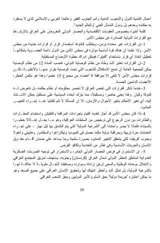 ‫ﺃﻋﻤﺎل ﺍﻟﺘﻨﻤﻴﺔ ﻟﻠﺩﻭل ﻭﺍﻟﺸﻌﻭﺏ ﺍﻟﻨﺎﻤﻴﺔ ﻭﺃﻤﻡ ﺍﻟﺠﻨﻭﺏ ﺍﻟﻔﻘﻴﺭ ﻭﻋﺎﻟﻤﻨﺎ ﺍﻟﻌﺭﺒﻲ ﻭﺍﻹﺴﻼﻤﻲ ﺍﻟﺫﻱ ﻻ ﻴﺴﺘﻔﺭﺩ‬
                                         ‫ﺒﻪ ﺤﻜﺎﻤﻪ ﻭﺤﺩﻫﻡ ﺒل ﻭﺩﻭل ﺍﻟﺸﻤﺎل ﺍﻟﻐﻨﻲ "ﻭﺍﻟﻌﺎﻟﻡ ﺍﻟﺠﺩﻴﺩ".‬
‫ﻜﻠﻤﺔ ﺃﺨﻴﺭﺓ ﺒﺨﺼﻭﺹ ﺍﻟﻌﻘﻭﺒﺎﺕ ﺍﻻﻗﺘﺼﺎﺩﻴﺔ ﻭﺍﻟﺤﺼﺎﺭ ﺍﻟﺩﻭﻟﻲ ﺍﻟﻤﻔﺭﻭﺽ ﻋﻠﻰ ﺍﻟﻌﺭﺍﻕ ﺒﺎﻻﺭﺘﺒـﺎﻁ‬
                                                  ‫ﻤﻊ ﺍﻟﻘﺭﺍﺭﺍﺕ ﺍﻟﺩﻭﻟﻴﺔ ﺍﻟﺼﺎﺩﺭﺓ ﻋﻥ ﻤﺠﻠﺱ ﺍﻷﻤﻥ.‬
‫1-ﺇﻥ ﺍﻟﻘﺭﺍﺭﺍﺕ ﻏﻴﺭ ﻤﺤﺩﺩﺓ ﺒﺯﻤﻥ، ﻭﻴﺘﻁﻠﺏ ﺇﻟﻐﺎﺅﻫﺎ ﺍﺴﺘﺼﺩﺍﺭ ﻗﺭﺍﺭ ﺃﻭ ﻗﺭﺍﺭﺍﺕ ﺠﺩﻴﺩﺓ ﻤﻥ ﻤﺠﻠﺱ‬
‫ﺍﻷﻤﻥ. ﻭﺇﺫﺍ ﻋﻠﻤﻨﺎ ﺃﻥ ﻫﻨﺎﻙ ﻗﻭﺓ ﺃﺴﺎﺴﻴﺔ ﻤﺅﺜﺭﺓ ﻓﻰ ﻤﺠﻠﺱ ﺍﻷﻤﻥ ﻤﻥ ﺍﻟﺩﻭل ﺩﺍﺌﻤﺔ ﺍﻟﻌﻀـﻭﻴﺔ ﺒﺈﻤﻜﺎﻨﻬـﺎ‬
                  ‫ﺘﻌﻁﻴل ﺍﺘﺨﺎﺫ ﺃﻱ ﻗﺭﺍﺭ ﺒﺎﺴﺘﺨﺩﺍﻡ "ﺍﻟﻔﻴﺘﻭ"، ﻓﻴﻤﻜﻥ ﺇﺩﺭﺍﻙ ﺨﻁﻭﺓ ﺍﻷﻭﻀﺎﻉ ﺍﻟﻤﺴﺘﻘﺒﻠﻴﺔ.‬
‫2-ﺇﻥ ﺍﻟﻘﺭﺍﺭﺍﺕ ﹸﻌﺘﺒﺭ ﺃﺸﺩ ﻭﻁﺄﺓ ﻤﻥ ﻨﻅﺎﻡ ﺍﻟﻭﺼﺎﻴﺔ ﺍﻟﺩﻭﻟﻲ، ﻓﺤﺴﺏ ﺍﻟﻤﺎﺩﺓ 21 ﻤﻥ ﻨﻅﺎﻡ ﺍﻟﻭﺼﺎﻴﺔ‬
                                                                             ‫ﺘ‬
‫ﻴﻤﻜﻥ ﻟﻠﺠﻤﻌﻴﺔ ﺍﻟﻌﺎﻤﺔ ﺃﻥ ﺘﻤﻨﺢ ﺍﻻﺴﺘﻘﻼل ﻟﻠﺸﻌﻭﺏ ﺍﻟﺘﻲ ﺘﺤﺕ ﺍﻟﻭﺼﺎﻴﺔ ﺒﻘﺭﺍﺭ ﻤﻨﻬـﺎ ﺒﺎﻷﻏﻠﺒﻴـﺔ، ﻟﻜـﻥ‬
‫ﻗﺭﺍﺭﺍﺕ ﻤﺠﻠﺱ ﺍﻷﻤﻥ ﻻ ﹸﻠﻐﻰ ﺇﻻ ﺒﻤﻭﺍﻓﻘﺔ 9 ﺃﻋﻀﺎﺀ ﻤﻥ ﻤﺠﻤﻭﻉ 51 ﻋﻀﻭﺍ ﻭﻫﺫﺍ ﻫﻭ ﻤﻜﻤﻥ ﺍﻟﺨﻁﺭ،‬
                       ‫ﹰ‬                                                ‫ﺘ‬
                                                                        ‫ﺍﻷﻋﻀﺎﺀ ﺍﻟﺩﺍﺌﻤﻴﻥ ﺍﻟﺨﻤﺴﺔ.‬
‫3-ﻋﻨﺩﻤﺎ ﹸﺫﻜﺭ ﺍﻟﻘﺭﺍﺭﺍﺕ ﺍﻟﺘﻰ ﺘﺨﺹ ﺍﻟﻌﺭﺍﻕ ﻻ ﹸﺤﺼﺭ ﺒﺤﻜﻭﻤﺘﻪ ﺃﻭ ﻨﻅﺎﻡ ﺤﻜﻤﻪ، ﺒل ﺘﺘﻌﺭﺽ ﻟـﻪ‬
                                              ‫ﺘ‬                                   ‫ﺘ‬
‫ﻜﺩﻭﻟﺔ ﻭﻜﻴﺎﻥ. ﻭﻫﺫﺍ ﻴﻌﻨﻲ ﺤﺎﻀﺭﺍ ﻭﻤﺴﺘﻘﺒ ﹰ، ﻤﻤﺎ ﻴﺘﺭﻙ ﺃﺒﻌﺎﺩﻩ ﺍﻟﺴﻴﺎﺴﻴﺔ ﻋﻠﻰ ﻤﺴﺘﻘﺒل ﻴﻤﻜﻥ ﺍﻻﺴـﺘﻨﺎﺩ‬
                                                        ‫ﻼ‬        ‫ﹰ‬
‫ﺇﻟﻴﻪ، ﺃﻱ ﺘﻐﻴﺭ ﺍﻷﺤﻜﺎﻡ ﺒﺘﻐﻴﺭ ﺍﻷﺤﻭﺍل ﻭﺍﻷﺯﻤﺎﻥ، ﺇﻻ ﺃﻥ ﺍﻟﻤﺴﺄﻟﺔ ﻻ ﺘﺘﻡ ﺘﻠﻘﺎﺌﻴﺎ ﻋﻨـﺩ ﺇﺠـﺭﺍﺀ ﺍﻟﺘﻐﻴﻴـﺭ‬
                        ‫ﹰ‬
                                                                                         ‫ﺍﻟﻤﻨﺸﻭﺩ.‬
‫4-ﺇﺫﺍ ﻜﺎﻥ ﻤﺠﻠﺱ ﺍﻷﻤﻥ ﻗﺩ ﺃﺠﺎﺯ ﻟﻨﻔﺴﻪ ﺍﻟﻘﻴﺎﻡ ﺒﺈﺠﺭﺍﺀﺍﺕ ﺍﻟﻤﺭﺍﻗﺒﺔ ﻭﺍﻟﺘﻔﺘﻴﺵ ﻭﺍﺴﺘﺨﺩﺍﻡ ﺍﻟﻤﻁـﺎﺭﺍﺕ‬
‫ﻭﺍﻟﻁﺎﺌﺭﺍﺕ ﻤﻥ ﺩﻭﻥ ﺍﻟﺭﺠﻭﻉ ﺇﻟﻰ ﺘﺭﺨﻴﺹ ﻤﻥ ﺍﻟﺴﻠﻁﺎﺕ ﺍﻟﻌﺭﺍﻗﻴﺔ، ﻭﻫﻭ ﻤـﺎ ﻴﺨـل ﺇﺨـﻼﻻ ﺨﻁﻴـﺭﺍ‬
‫ﹰ‬        ‫ﹰ‬
‫ﺒﺎﻟﺴﻴﺎﺩﺓ، ﻓﻠﻤﺎﺫﺍ ﻻ ‪‬ﺼﺭ ﻭﺍﺴﺘﻨﺎﺩﹰ ﺇﻟﻰ "ﺍﻟﺸﺭﻋﻴﺔ ﺍﻟﺩﻭﻟﻴﺔ" ﺍﻟﺘﻰ ﻴﺘﻡ ﺍﻟﺘﺸﺩﻕ ﺒﻬﺎ ﻟﻴل ﻨﻬﺎﺭ - ﻋﻠﻰ ﺇﺠـﺭﺍﺀ‬
                                                                   ‫ﺍ‬           ‫ﻴ‬
‫ﺍﻨﺘﺨﺎﺒﺎﺕ ﺤﺭﺓ ﻨﺯﻴﻬﺔ ﻭﺒﻤﺭﺍﻗﺒﺔ ﺩﻭﻟﻴﺔ ﻤﺜﻠﻤﺎ ﺤﺼل ﻓﻰ ﻜﻤﺒﻭﺩﻴﺎ ﻭﻨﻴﻜﺎﺭﺍﻏﻭﺍ ﻭﺍﻟﺴﻠﻔﺎﺩﻭﺭ ﻭﻫﺎﻴﻴﺘﻲ ﻭﺃﻨﻐﻭﻻ‬
‫ﻭﺠﻨﻭﺏ ﺃﻓﺭﻴﻘﻴﺎ، ﻟﻜﻰ ﻴﺘﺤﻘﻕ ﺍﻟﺘﻐﻴﻴﺭ ﺍﻟﻤﻨﺸﻭﺩ ﺒﺼﻭﺭﺓ ﺴﻠﻤﻴﺔ ﻭﺒﻤﺎ ﻴﺴﺎﻋﺩ ﻋﻠﻰ ﻀﻤﺎﻥ ﺃﻗـﺩﺍﻡ ﺤﻘـﻭﻕ‬
                                ‫ﺍﻹﻨﺴﺎﻥ ﻭﺍﻟﺤﺭﻴﺎﺕ ﺍﻷﺴﺎﺴﻴﺔ ﻭﻓﻲ ﺇﻁﺎﺭ ﻤﻥ ﺍﻟﺘﻌﺩﺩﻴﺔ ﻭﺘﻜﺎﻓﺅ ﺍﻟﻔﺭﺹ.‬
‫5- ﺇﻥ ﺍﻻﺴﺘﻤﺭﺍﺭ ﻓﻲ ﻓﺭﺽ ﺍﻟﺤﺼﺎﺭ ﺍﻟﺩﻭﻟﻲ ﺍﻟﺠﺎﺌﺭ، ﻭﺍﻻﺴﺘﻤﺭﺍﺭ ﻓﻰ ﺘﻭﺠﻴﻪ ﺍﻟﻀﺭﺒﺎﺕ ﺍﻟﻌﺴﻜﺭﻴﺔ‬
‫ﺍﻟﻌﺩﻭﺍﻨﻴﺔ ﻟﻤﻨﺎﻁﻕ ﺍﻟﺤﻅﺭ ﺍﻟﺩﻭﻟﻰ ﺸﻤﺎل ﺍﻟﻌﺭﺍﻕ )ﻜﺭﺩﺴﺘﺎﻥ( ﻭﺠﻨﻭﺒﻪ، ﻴﺴﺘﻬﺩﻑ ﺘﻤﺯﻴﻕ ﺍﻟﻤﺠﺘﻤﻊ ﺍﻟﻌﺭﺍﻗﻲ‬
‫ﻭﺍﻹﺨﻼل ﺒﻭﺤﺩﺘﻪ ﺍﻟﻭﻁﻨﻴﺔ ﻭﺍﻟﺴﻌﻰ ﻟﺭﻫﻥ ﺇﺭﺍﺩﺘﻪ ﻭﻤﻭﺍﺭﺩﻩ ﻭﻤﺴﺘﻘﺒﻠﻪ ﻵﺠـﺎل ﻁﻭﻴﻠـﺔ ﻻ ﻋﻼﻗـﺔ ﻟﻬـﺎ‬
‫ﺒﺎﻟﺸﺭﻋﻴﺔ ﺍﻟﺩﻭﻟﻴﺔ، ﺒل ﹸﻤﺜل ﺃﺸﺩ ﻭﺃﺨﻁﺭ ﺍﻨﺘﻬﺎﻙ ﻟﻬﺎ ﻭﻟﺤﻘﻭﻕ ﺍﻹﻨﺴﺎﻥ ﺍﻟﻌﺭﺍﻗﻲ ﻋﻠﻰ ﺠﻤﻴﻊ ﺍﻟﺼﻌﺩ ﻭﻫﻭ‬
                                                                           ‫ﺘ‬
                 ‫ﻤﺎ ﻴﻤﻜﻥ ﺍﻋﺘﺒﺎﺭﻩ "ﺠﺭﻴﻤﺔ ﺩﻭﻟﻴﺔ" ﺒﺤﻕ ﺍﻟﺴﻠﻡ ﻭﺍﻷﻤﻥ ﺍﻟﺩﻭﻟﻴﻴﻥ ﻭﺒﺤﻕ ﺍﻟﺸﻌﺏ ﺍﻟﻌﺭﺍﻗﻲ.‬

                                               ‫95‬
 