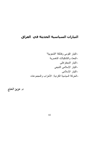 ‫اﻟﺘﻴﺎرات اﻟﺴﻴﺎﺳﻴﺔ اﻟﺤﺪﻳﺜﺔ ﻓﻲ اﻟﻌﺮاق‬




                      ‫-ﺍﻟﺘﻴﺎﺭ ﺍﻟﻘﻭﻤﻰ ﻭﻓﺫﻟﻜﺔ "ﺍﻟﺸﻌﻭﺒﻴﺔ"‬
                          ‫-ﺍﻟﺒﻌﺙ ﻭﺍﻟﺘﺸﻜﻴﻼﺕ ﺍﻟﻨﺎﺼﺭﻴﺔ‬
                                    ‫-ﺍﻟﺘﻴﺎﺭ ﺍﻟﺩﻴﻤﻘﺭﺍﻁﻰ‬
                             ‫-ﺍﻟﺘﻴﺎﺭ ﺍﻹﺴﻼﻤﻰ ﺍﻟﺸﻴﻌﻰ‬
                                      ‫-ﺍﻟﺘﻴﺎﺭ ﺍﻹﺴﻼﻤﻰ‬
         ‫-ﺍﻟﺤﺭﻜﺔ ﺍﻟﺴﻴﺎﺴﻴﺔ ﺍﻟﻜﺭﺩﻴﺔ: ﺍﻷﺤﺯﺍﺏ ﻭﺍﻟﻤﺠﻤﻭﻋﺎﺕ‬



‫א‬   ‫.‬




                         ‫16‬
 
