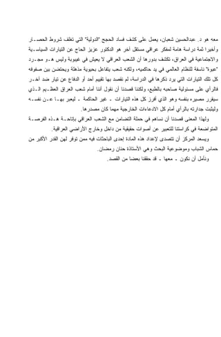 ‫ﻤﻌﻪ ﻫﻭ ﺩ. ﻋﺒﺩﺍﻟﺤﺴﻴﻥ ﺸﻌﺒﺎﻥ، ﻴﻌﻤل ﻋﻠﻰ ﻜﺸﻑ ﻓﺴﺎﺩ ﺍﻟﺤﺠﺞ "ﺍﻟﺩﻭﻟﻴﺔ" ﺍﻟﺘﻲ ﺘﻐﻠﻑ ﺸﺭﻭﻁ ﺍﻟﺤﺼـﺎﺭ‬
    ‫ﻭﺃﺨﻴ ‪‬ﺍ ﺜﻤﺔ ﺩﺭﺍﺴﺔ ﻫﺎﻤﺔ ﻟﻤﻔﻜﺭ ﻋﺭﺍﻗﻲ ﻤﺴﺘﻘل ﺁﺨﺭ ﻫﻭ ﺍﻟﺩﻜﺘﻭﺭ ﻋﺯﻴﺯ ﺍﻟﺤﺎﺝ ﻋﻥ ﺍﻟﺘﻴﺎﺭﺍﺕ ﺍﻟﺴﻴﺎﺴـﻴﺔ‬
                                                                                      ‫ﺭ‬
    ‫ﻭﺍﻻﺠﺘﻤﺎﻋﻴﺔ ﻓﻲ ﺍﻟﻌﺭﺍﻕ، ﺘﻜﺸﻑ ﺒﺩﻭﺭﻫﺎ ﺃﻥ ﺍﻟﺸﻌﺏ ﺍﻟﻌﺭﺍﻗﻲ ﻻ ﻴﻌﻴﺵ ﻓﻲ ﻏﻴﺒﻭﺒﺔ ﻭﻟﻴﺱ ﻫـﻭ ﻤﺠـﺭﺩ‬
    ‫"ﻋﺒﻭﺓ" ﻨﺎﺴﻔﺔ ﻟﻠﻨﻅﺎﻡ ﺍﻟﻌﺎﻟﻤﻲ ﻓﻲ ﻴﺩ ﺤﺎﻜﻤﻴﻪ، ﻭﻟﻜﻨﻪ ﺸﻌﺏ ﻴﺘﻔﺎﻋل ﺒﺤﻴﻭﻴﺔ ﻤﺫﻫﻠﺔ ﻭﻴﺤﺘﻀﻥ ﺒﻴﻥ ﺼﻔﻭﻓﻪ‬
    ‫ﻜل ﺘﻠﻙ ﺍﻟﺘﻴﺎﺭﺍﺕ ﺍﻟﺘﻲ ﻴﺭﺩ ﺫﻜﺭﻫﺎ ﻓﻲ ﺍﻟﺩﺭﺍﺴﺔ، ﻟﻡ ﻨﻘﺼﺩ ﺒﻬﺎ ﺘﻘﻴﻴﻡ ﺃﺤﺩ ﺃﻭ ﺍﻟﺩﻓﺎﻉ ﻋﻥ ﺘﻴﺎﺭ ﻀﺩ ﺁﺨـﺭ‬
    ‫ﻓﺎﻟﺭﺃﻱ ﻋﻠﻰ ﻤﺴﺌﻭﻟﻴﺔ ﺼﺎﺤﺒﻪ ﺒﺎﻟﻁﺒﻊ، ﻭﻟﻜﻨﻨﺎ ﻗﺼﺩﻨﺎ ﺃﻥ ﻨﻘﻭل ﺃﻨﻨﺎ ﺃﻤﺎﻡ ﺸﻌﺏ ﺍﻟﻌﺭﺍﻕ ﺍﻟﻌﻅـﻴﻡ ﺍﻟـﺫﻱ‬
    ‫ﺴﻴﻘﺭﺭ ﻤﺼﻴﺭﻩ ﺒﻨﻔﺴﻪ ﻭﻫﻭ ﺍﻟﺫﻱ ﺃﻓﺭﺯ ﻜل ﻫﺫﻩ ﺍﻟﺘﻴﺎﺭﺍﺕ ـ ﻏﻴﺭ ﺍﻟﺤﺎﻜﻤﺔ ـ ﻟﻴﻌﺒﺭ ﺒﻬـﺎ ﻋـﻥ ﻨﻔﺴـﻪ‬
                            ‫ﻭﻟﻴﺜﺒﺕ ﺠﺩﺍﺭﺘﻪ ﺒﺎﻟﺭﺃﻱ ﺃﻤﺎﻡ ﻜل ﺍﻻﺩﻋﺎﺀﺍﺕ ﺍﻟﺨﺎﺭﺠﻴﺔ ﻤﻬﻤﺎ ﻜﺎﻥ ﻤﺼﺩﺭﻫﺎ.‬
    ‫ﻭﻟﻬﺫﺍ ﺍﻟﻤﻌﻨﻰ ﻗﺼﺩﻨﺎ ﺃﻥ ﻨﺴﺎﻫﻡ ﻓﻲ ﺤﻤﻠﺔ ﺍﻟﺘﻀﺎﻤﻥ ﻤﻊ ﺍﻟﺸﻌﺏ ﺍﻟﻌﺭﺍﻗﻲ ﺒﺈﺘﺎﺤـﺔ ﻫـﺫﻩ ﺍﻟﻔﺭﺼـﺔ‬
              ‫ﺍﻟﻤﺘﻭﺍﻀﻌﺔ ﻓﻲ ﻜﺭﺍﺴﺘﻨﺎ ﻟﻠﺘﻌﺒﻴﺭ ﻋﻥ ﺃﺼﻭﺍﺕ ﺤﻘﻴﻘﻴﺔ ﻤﻥ ﺩﺍﺨل ﻭﺨﺎﺭﺝ ﺍﻷﺭﺍﻀﻲ ﺍﻟﻌﺭﺍﻗﻴﺔ.‬
    ‫ﻭﻴﺴﻌﺩ ﺍﻟﻤﺭﻜﺯ ﺃﻥ ﺘﺘﺼﺩﻯ ﻹﻋﺩﺍﺩ ﻫﺫﻩ ﺍﻟﻤﺎﺩﺓ ﺇﺤﺩﻯ ﺍﻟﺒﺎﺤﺜﺎﺕ ﻓﻴﻪ ﻤﻤﻥ ﺘﻭﻓﺭ ﻟﻬﻥ ﺍﻟﻘﺩﺭ ﺍﻷﻜﺒﺭ ﻤﻥ‬
                                    ‫ﺤﻤﺎﺱ ﺍﻟﺸﺒﺎﺏ ﻭﻤﻭﻀﻭﻋﻴﺔ ﺍﻟﺒﺤﺙ ﻭﻫﻲ ﺍﻷﺴﺘﺎﺫﺓ ﺤﻨﺎﻥ ﺭﻤﻀﺎﻥ.‬
                                         ‫ﻭﻨﺄﻤل ﺃﻥ ﻨﻜﻭﻥ ـ ﻤﻌﻬﺎ ـ ﻗﺩ ﺤﻘﻘﻨﺎ ﺒﻌﻀﺎ ﻤﻥ ﺍﻟﻘﺼﺩ.‬




‫5‬
 