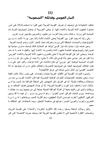 ‫)1(‬
                     ‫اﻟﺘﻴﺎر اﻟﻘﻮﻣﻰ وﻓﺬﻟﻜﺔ "اﻟﺸﻌﻮﺑﻴﺔ"‬

‫ﺘﺨﺘﻠﻑ ﺍﻻﺠﺘﻬﺎﺩﺍﺕ ﻓﻰ ﺘﻭﺼﻴﻑ ﺃﻭ ﺘﻌﺭﻴﻑ "ﺍﻟﻘﻭﻤﻴﺔ ﺍﻟﻌﺭﺒﻴﺔ"، ﻓﻬﻰ ﻜﺜﻴﺭﹰ ﻤﺎ ﺘﺴﺘﺨﺩﻡ ﻟﻠﺩﻻﻟﺔ ﻋﻠﻰ ﺃﻤﻭﺭ‬
                          ‫ﺍ‬
‫ﻤﺘﻤﺎﻴﺯﺓ: ﻜﻤﻔﻬﻭﻡ ﺍﻷﻤﺔ ﺍﻟﻌﺭﺒﻴﺔ ﻭﺍﻻﻨﺘﻤﺎﺀ ﺇﻟﻴﻬﺎ. ﺃﻭ ﺒﻤﻌﻨﻰ "ﺍﻟﻌﺭﻭﺒﻴﺔ" ﺃﻭ ﺒﻤﺩﻟﻭل ﺃﻴﺩﻴﻭﻟﻭﺠﻴﺎ ﺍﻟﺤﺭﻜـﺎﺕ‬
   ‫ﺍﻟﺴﻴﺎﺴﻴﺔ ﺍﻟﺘﻰ ﺒﺭﺯﺕ. ﻭﻋﻤﻠﺕ ﺒﺎﺴﻡ ﻭﺤﺩﺓ ﺍﻟﻌﺭﺏ، ﻤﻥ ﺒﻌﺜﻴﻴﻥ، ﻭﻨﺎﺼﺭﻴﻴﻥ ﻭﻗﻭﻤﻴﻴﻥ ﻋﺭﺏ ﺁﺨﺭﻴﻥ.‬
‫ﻭﻓﻰ ﺭﺃﻴﻨﺎ ﺃﻨﻪ ﻴﺠﺏ ﺍﻟﻔﺭﺯ ﺒﻴﻥ "ﺍﻟﻘﻭﻤﻴﺔ" ﺒﻤﻌﻨﻰ ﺍﻻﻨﺘﻤﺎﺀ ﻟﻸﻤﺔ ﻭﺍﻟﺸـﻌﻭﺭ ﺒﻬـﺫﺍ ﺍﻻﻨﺘﻤـﺎﺀ ﻭﺒـﻴﻥ‬
 ‫ﺍﻷﻴﺩﻴﻭﻟﻭﺠﻴﺎﺕ ﻭﺍﻟﺴﻴﺎﺴﺎﺕ ﺍﻟﻤﺨﺘﻠﻔﺔ ﺍﻟﺘﻰ ﺒﺭﺯﺕ ﻭﺘﺤﺭﻜﺕ ﺘﺤﺕ ﺍﻟﺸﻌﺎﺭ ﺍﻷﻭل، ﻭﺒﺎﺴﻡ ﺍﻟﻭﺤﺩﺓ ﺍﻟﻌﺭﺒﻴﺔ.‬
‫ﻭﺤﻴﻥ ﻨﺼﻑ ﺘﻴﺎﺭﺍ ﺴﻴﺎﺴﻴﺎ ﺒﺄﻨﻪ ﺘﻴﺎﺭ "ﻗﻭﻤﻰ" )ﻭﻜﻤﺎ ﻫﻭ ﺍﻟﻤﻌﺘﺎﺩ(، ﻓﺫﻟﻙ ﻟﻭﺼﻑ ﻤﺩﺍﺭﺱ ﺴﻴﺎﺴﻴﺔ ﻟﻬﺎ‬
                                                                        ‫ﹰ‬
‫ﺘﺼﻭﺭﺍﺘﻬﺎ ﻭﺃﻴﺩﻴﻭﻟﻭﺠﻴﺎﺘﻬﺎ ﺍﻟﺨﺎﺼﺔ ﻟﻤﻔﻬﻭﻡ ﺍﻷﻤﺔ ﻭﻟﺘﺼﻭﺭﺍﺕ ﺍﻻﻨﺘﻤﺎﺀ ﺇﻟﻴﻬﺎ. ﻭﻟﻜﻴﻔﻴـﺔ ﺨﺩﻤـﺔ ﻫـﺩﻑ‬
‫ﺍﻟﻭﺤﺩﺓ. ﻭﺒﻤﻌﻨﻰ ﺁﺨﺭ ﻓﺈﻥ ﺍﻟﻘﻭﻤﻴﺔ ﺍﻟﻌﺭﺒﻴﺔ ﻻ ﺘﻌﻨﻰ ﺒﺎﻟﻀﺭﻭﺭﺓ ﻤﻔﻬﻭﻡ ﺍﻷﻤﺔ ﺍﻟﻌﺭﺒﻴﺔ ﻭﺍﻻﻨﺘﻤﺎﺀ "ﺍﻟﻌﺭﻭﺒﻰ"‬
‫ﻭﺇﺫﺍ ﻗﻴل ﻋﻥ ﺘﻴﺎﺭ ﺴﻴﺎﺴﻰ ﻤﻌﻴﻥ ﺒﺄﻨﻪ ﻗﻭﻤﻰ ﻓﺈﻥ ﺫﻟﻙ، ﻻ ﻴﻌﻨﻰ، ﻭﻻ ﻴﺠﺏ ﺃﻥ ﻴﻌﻨﻰ، ﺒﺄﻥ ﻏﻴـﺭﻩ ﻤـﻥ‬
‫ﺍﻟﺘﻴﺎﺭﺍﺕ ﺍﻟﺴﻴﺎﺴﻴﺔ ﺍﻟﻭﻁﻨﻴﺔ "ﻏﻴﺭ ﻋﺭﻭﺒﻰ" ﺃﻯ ﻨﺎﻜﺭﺓ ﻟﻼﻨﺘﻤﺎﺀ ﺇﻟﻰ ﺍﻷﻤﺔ ﺍﻟﻭﺍﺤﺩﺓ. ﻭﺃﻜﺒﺭ ﺩﻟﻴل ﻋﻠﻰ ﻤـﺎ‬
‫ﻨﻘﻭل ﺍﺨﺘﻼﻑ ﺃﻴﺩﻴﻭﻟﻭﺠﻴﺎ ﺍﻟﺒﻌﺙ ﻋﻥ ﺃﻴﺩﻴﻭﻟﻭﺠﻴﺎ ﺍﻟﻨﺎﺼﺭﻴﺔ، ﻭﺍﺨﺘﻼﻑ ﻫﺎﺘﻴﻥ ﻋـﻥ ﺃﻴـﺩﻴﻭﻟﻭﺠﻴﺎ ﻏـﻼﺓ‬
                                  ‫ﺍﻟﺘﻌﺼﺏ "ﺍﻟﻘﻭﻤﻰ" ﻤﻥ ﺃﻤﺜﺎل ﺴﺎﻤﻰ ﺸﻭﻜﺕ ﻓﻰ ﻋﺭﺍﻕ ﺍﻟﺜﻼﺜﻴﻨﻴﺎﺕ؟‬
‫ﻭﻟﻤﺴﻴﺭﺓ ﺍﻟﺘﻴﺎﺭﺍﺕ "ﺍﻟﻘﻭﻤﻴﺔ" ﻓﻰ ﺍﻷﻗﻁﺎﺭ ﺍﻟﻌﺭﺒﻴﺔ ﺘﺒﺎﻴﻨﺎﺕ ﻭﺘﻀﺎﺩﺍﺕ. ﻓﻔﻰ ﻤﺼﺭ، ﻤﺜﻼ، ﻜﺎﻨﺕ ﺍﻟﻐﻠﺒﺔ‬
             ‫ﹰ‬
‫ﺩﻭﻤﺎ، ﻭﺤﺘﻰ ﻤﻨﺘﺼﻑ ﺍﻟﺨﻤﺴﻴﻨﻴﺎﺕ، ﻟﻠﺘﻴﺎﺭﺍﺕ ﺍﻟﻭﻁﻨﻴﺔ ﺍﻟﻤﺼﺭﻴﺔ، ﻓﻴﻤﺎ ﻜﺎﻥ ﺍﻻﻨﺘﻤﺎﺀ ﺍﻟﻌﺭﻭﺒـﻰ ﻤﺤـﻭﺭ‬  ‫ﹰ‬
‫ﻤﺴﺎﺠﻼﺕ ﻭﺨﻼﻓﺎﺕ ﻁﻭﻴﻠﺔ. ﺃﻤﺎ ﻓﻰ ﺍﻟﻌﺭﺍﻕ، ﻓﺈﻥ ﺍﻟﻤﻬﻴﻤﻨﻴﻥ ﻋﻠﻰ ﺍﻟﺴﻠﻁﺔ ﺍﻟﻌﺭﺍﻗﻴﺔ ﻤﻨﺫ ﺘﺄﺴﻴﺴـﻬﺎ ﻓـﻰ‬
‫1291، ﻨﺎﺩﻭﺍ ﻭﺍﺸﺘﻐﻠﻭﺍ ﺒﺎﺴﻡ ﺍﻟﻌﺭﺏ ﻭ"ﺍﻟﻘﻭﻤﻴﺔ ﺍﻟﻌﺭﺒﻴﺔ"، ﺇﻻ ﺃﻥ ﻫﺅﻻﺀ ﺍﻟﻤﻬﻴﻤﻨﻴﻥ ﻓﻀﻠﻭﺍ ﺍﻟﺘﺤﺎﻟﻑ ﻤـﻊ‬
‫ﺒﺭﻴﻁﺎﻨﻴﺎ ﻭﺍﻟﺴﻴﺭ ﻓﻰ ﺭﻜﺎﺒﻬﺎ ﺒﺤﺠﺔ ﺃﻥ ﺍﻟﺩﻭﻟﺔ ﺍﻟﻌﺭﺍﻗﻴﺔ ﺍﻟﺤﺩﻴﺜﺔ ﺒﺤﺎﺠﺔ ﺇﻟﻰ ﻤﻥ ﻴﺤﻤﻴﻬﺎ ﻭﻴﺴـﺩﺩ ﺨﻁﺎﻫـﺎ‬
‫ﻭﻴﺴﺎﻋﺩﻫﺎ. ﻭﻴﺭﻯ ﺍﻟﺒﺎﺤﺙ ﺍﻟﻌﺭﺍﻗﻰ "ﺤﺴﻥ ﺍﻟﻌﻠﻭﻯ" – ﻭﻫﻭ ﻗـﻭﻤﻰ ﻴﺴـﺎﺭﻯ – ﺃﻥ ﻫﻴﻤﻨـﺔ ﺍﻟﻘـﻭﻤﻴﻴﻥ‬
‫ﺍﻟﻌﺭﺍﻗﻴﻴﻥ "ﺍﻟﻤﻠﻜﻴﻴﻥ" ﺘﻨﻜﺭﺕ ﻟﻤﺅﺴﺴﻰ ﺍﻟﺩﻭﻟﺔ ﺍﻟﺤﻘﻴﻘﻴﻴﻥ، ﻭﻫﻡ ﺃﻜﺜﺭﻴﺔ ﺍﻟﺸﻌﺏ ﻭﻭﺠﺎﻫﺎﺘﻬـﺎ ﻓـﻰ ﺜـﻭﺭﺓ‬
‫ﺍﻟﻌﺸﺭﻴﻥ ﻭ"ﻴﻌﺭﺏ" ﻭﺍﻟﻌﺭﺒﻰ" ﺘﺘﺼﺩﺭ ﺩﻋﻭﺍﺘﻬﻡ ﻓﻰ ﻤﻨﺎﻫﻀﺔ ﺍﻹﻨﺠﻠﻴﺯ، ﻭﻀﺩ ﺍﻟﻤﻌﺎﻫﺩﺍﺕ ﻏﻴﺭ ﺍﻟﻤﺘﻜﺎﻓﺌـﺔ‬
                                                                                       ‫ﻤﻌﻬﻡ.‬
‫ﻭﻟﻜﻥ ﺭﺠﺎﻻﺕ ﺍﻟﺴﻠﻁﺔ ﻭﺼﻔﻭﺍ ﺯﻋﻤﺎﺀ ﺘﻠﻙ ﺍﻷﻜﺜﺭﻴﺔ "ﺒﺎﻟﻐﺭﺒﺎﺀ" ﻭ"ﺍﻟﺩﺨﻼﺀ" ﻋﻠﻰ ﺍﻟﻘﻭﻤﻴﺔ ﺍﻟﻌﺭﺒﻴﺔ،‬
‫ﻭﺒﺄﺼﺤﺎﺏ "ﺍﻟﻔﻜﺭﺓ ﺍﻷﻋﺠﻤﻴﺔ ﺍﻟﺘﻰ ﻻ ﺘﺨﻠﺹ ﻟﻠﻘﻭﻤﻴﺔ ﺍﻟﻌﺭﺒﻴﺔ" ﻜﻤﺎ ﻭﺼﻔﺕ ﺠﺭﻴﺩﺓ "ﺍﻟﻌﺎﺼﻤﺔ" ﺍﻟﺘﻰ ﻜﺎﻥ‬
                                             ‫26‬
 