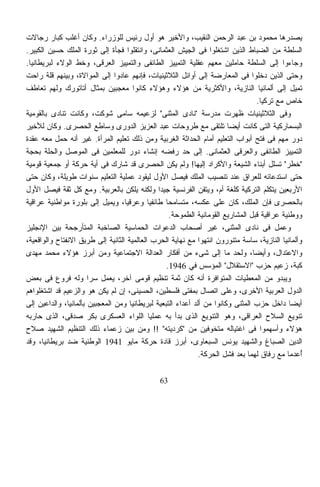 ‫ﻴﺼﺩﺭﻫﺎ ﻤﺤﻤﻭﺩ ﺒﻥ ﻋﺒﺩ ﺍﻟﺭﺤﻤﻥ ﺍﻟﻨﻘﻴﺏ، ﻭﺍﻷﺨﻴﺭ ﻫﻭ ﺃﻭل ﺭﺌﻴﺱ ﻟﻠﻭﺯﺭﺍﺀ. ﻭﻜﺎﻥ ﺃﻏﻠﺏ ﻜﺒﺎﺭ ﺭﺠﺎﻻﺕ‬
‫ﺍﻟﺴﻠﻁﺔ ﻤﻥ ﺍﻟﻀﺒﺎﻁ ﺍﻟﺫﻴﻥ ﺍﺸﺘﻐﻠﻭﺍ ﻓﻰ ﺍﻟﺠﻴﺵ ﺍﻟﻌﺜﻤﺎﻨﻰ، ﻭﺍﻨﺘﻘﻠﻭﺍ ﻓﺠﺄﺓ ﺇﻟﻰ ﺜﻭﺭﺓ ﺍﻟﻤﻠﻙ ﺤﺴﻴﻥ ﺍﻟﻜﺒﻴﺭ.‬
‫ﻭﺠﺎﺀﻭﺍ ﺇﻟﻰ ﺍﻟﺴﻠﻁﺔ ﺤﺎﻤﻠﻴﻥ ﻤﻌﻬﻡ ﻋﻘﻠﻴﺔ ﺍﻟﺘﻤﻴﻴﺯ ﺍﻟﻁﺎﺌﻔﻰ ﻭﺍﻟﺘﻤﻴﻴﺯ ﺍﻟﻌﺭﻗﻰ، ﻭﺨﻁ ﺍﻟﻭﻻﺀ ﻟﺒﺭﻴﻁﺎﻨﻴﺎ.‬
‫ﻭﺤﺘﻰ ﺍﻟﺫﻴﻥ ﺩﺨﻠﻭﺍ ﻓﻰ ﺍﻟﻤﻌﺎﺭﻀﺔ ﺇﻟﻰ ﺃﻭﺍﺌل ﺍﻟﺜﻼﺜﻴﻨﻴﺎﺕ، ﻓﺈﻨﻬﻡ ﻋﺎﺩﻭﺍ ﺇﻟﻰ ﺍﻟﻤﻭﺍﻻﺓ، ﻭﺒﻴﻨﻬﻡ ﻗﻠﺔ ﺭﺍﺤﺕ‬
‫ﺘﻤﻴل ﺇﻟﻰ ﺃﻟﻤﺎﻨﻴﺎ ﺍﻟﻨﺎﺯﻴﺔ، ﻭﺍﻷﻜﺜﺭﻴﺔ ﻤﻥ ﻫﺅﻻﺀ ﻭﻫﺅﻻﺀ ﻜﺎﻨﻭﺍ ﻤﻌﺠﺒﻴﻥ ﺒﻤﺜﺎل ﺃﺘﺎﺘﻭﺭﻙ ﻭﻟﻬﻡ ﺘﻌﺎﻁﻑ‬
                                                                                   ‫ﺨﺎﺹ ﻤﻊ ﺘﺭﻜﻴﺎ.‬
‫ﻭﻓﻰ ﺍﻟﺜﻼﺜﻴﻨﻴﺎﺕ ﻅﻬﺭﺕ ﻤﺩﺭﺴﺔ "ﻨﺎﺩﻯ ﺍﻟﻤﺜﻨﻰ" ﻟﺯﻋﻴﻤﻪ ﺴﺎﻤﻰ ﺸﻭﻜﺕ، ﻭﻜﺎﻨﺕ ﺘﻨﺎﺩﻯ ﺒﺎﻟﻘﻭﻤﻴﺔ‬
‫ﺍﻟﺒﺴﻤﺎﺭﻜﻴﺔ ﺍﻟﺘﻰ ﻜﺎﻨﺕ ﺃﻴﻀﺎ ﺘﻠﺘﻘﻰ ﻤﻊ ﻁﺭﻭﺤﺎﺕ ﻋﺒﺩ ﺍﻟﻌﺯﻴﺯ ﺍﻟﺩﻭﺭﻯ ﻭﺴﺎﻁﻊ ﺍﻟﺤﺼﺭﻯ. ﻭﻜﺎﻥ ﻟﻸﺨﻴﺭ‬
                                                                        ‫ﹰ‬
‫ﺩﻭﺭ ﻤﻬﻡ ﻓﻰ ﻓﺘﺢ ﺃﺒﻭﺍﺏ ﺍﻟﺘﻌﻠﻴﻡ ﺃﻤﺎﻡ ﺍﻟﺤﺩﺍﺜﺔ ﺍﻟﻐﺭﺒﻴﺔ ﻭﻤﻥ ﺫﻟﻙ ﺘﻌﻠﻴﻡ ﺍﻟﻤﺭﺃﺓ. ﻏﻴﺭ ﺃﻨﻪ ﺤﻤل ﻤﻌﻪ ﻋﻘﺩﺓ‬
‫ﺍﻟﺘﻤﻴﻴﺯ ﺍﻟﻁﺎﺌﻔﻰ ﻭﺍﻟﻌﺭﻗﻰ ﺍﻟﻌﺜﻤﺎﻨﻰ. ﺇﻟﻰ ﺤﺩ ﺭﻓﻀﻪ ﺇﻨﺸﺎﺀ ﺩﻭﺭ ﻟﻠﻤﻌﻠﻤﻴﻥ ﻓﻰ ﺍﻟﻤﻭﺼل ﻭﺍﻟﺤﻠﺔ ﺒﺤﺠﺔ‬
‫"ﺨﻁﺭ" ﺘﺴﻠل ﺃﺒﻨﺎﺀ ﺍﻟﺸﻴﻌﺔ ﻭﺍﻷﻜﺭﺍﺩ ﺇﻟﻴﻬﺎ! ﻭﻟﻡ ﻴﻜﻥ ﺍﻟﺤﺼﺭﻯ ﻗﺩ ﺸﺎﺭﻙ ﻓﻰ ﺃﻴﺔ ﺤﺭﻜﺔ ﺃﻭ ﺠﻤﻌﻴﺔ ﻗﻭﻤﻴﺔ‬
‫ﺤﺘﻰ ﺍﺴﺘﺩﻋﺎﺌﻪ ﻟﻠﻌﺭﺍﻕ ﻋﻨﺩ ﺘﻨﺼﻴﺏ ﺍﻟﻤﻠﻙ ﻓﻴﺼل ﺍﻷﻭل ﻟﻴﻘﻭﺩ ﻋﻤﻠﻴﺔ ﺍﻟﺘﻌﻠﻴﻡ ﺴﻨﻭﺍﺕ ﻁﻭﻴﻠﺔ، ﻭﻜﺎﻥ ﺤﺘﻰ‬
‫ﺍﻷﺭﺒﻌﻴﻥ ﻴﺘﻜﻠﻡ ﺍﻟﺘﺭﻜﻴﺔ ﻜﻠﻐﺔ ﺃﻡ، ﻭﻴﺘﻘﻥ ﺍﻟﻔﺭﻨﺴﻴﺔ ﺠﻴﺩﺍ ﻭﻟﻜﻨﻪ ﻴﻠﻜﻥ ﺒﺎﻟﻌﺭﺒﻴﺔ. ﻭﻤﻊ ﻜل ﺜﻘﺔ ﻓﻴﺼل ﺍﻷﻭل‬
                                               ‫ﹰ‬
‫ﺒﺎﻟﺤﺼﺭﻯ ﻓﺈﻥ ﺍﻟﻤﻠﻙ، ﻜﺎﻥ ﻋﻠﻰ ﻋﻜﺴﻪ، ﻤﺘﺴﺎﻤﺤﺎ ﻁﺎﺌﻔﻴﺎ ﻭﻋﺭﻗﻴﺎ، ﻭﻴﻤﻴل ﺇﻟﻰ ﺒﻠﻭﺭﺓ ﻤﻭﺍﻁﻨﻴﺔ ﻋﺭﺍﻗﻴﺔ‬
                                   ‫ﹰ‬        ‫ﹰ‬     ‫ﹰ‬
                                                    ‫ﻭﻭﻁﻨﻴﺔ ﻋﺭﺍﻗﻴﺔ ﻗﺒل ﺍﻟﻤﺸﺎﺭﻴﻊ ﺍﻟﻘﻭﻤﺎﻨﻴﺔ ﺍﻟﻁﻤﻭﺤﺔ.‬
‫ﻭﻋﻤل ﻓﻰ ﻨﺎﺩﻯ ﺍﻟﻤﺜﻨﻰ، ﻏﻴﺭ ﺃﺼﺤﺎﺏ ﺍﻟﺩﻋﻭﺍﺕ ﺍﻟﺤﻤﺎﺴﻴﺔ ﺍﻟﺼﺎﺨﺒﺔ ﺍﻟﻤﺘﺄﺭﺠﺤﺔ ﺒﻴﻥ ﺍﻹﻨﺠﻠﻴﺯ‬
‫ﻭﺃﻟﻤﺎﻨﻴﺎ ﺍﻟﻨﺎﺯﻴﺔ، ﺴﺎﺴﺔ ﻤﺘﻨﻭﺭﻭﻥ ﺍﻨﺘﻬﻭﺍ ﻤﻊ ﻨﻬﺎﻴﺔ ﺍﻟﺤﺭﺏ ﺍﻟﻌﺎﻟﻤﻴﺔ ﺍﻟﺜﺎﻨﻴﺔ ﺇﻟﻰ ﻁﺭﻴﻕ ﺍﻻﻨﻔﺘﺎﺡ ﻭﺍﻟﻭﺍﻗﻌﻴﺔ،‬
‫ﻭﺍﻻﻋﺘﺩﺍل، ﻭﺃﻴﻀﹰ، ﻭﻟﺤﺩ ﻤﺎ ﺇﻟﻰ ﺸﻰﺀ ﻤﻥ ﺃﻓﻜﺎﺭ ﺍﻟﻌﺩﺍﻟﺔ ﺍﻻﺠﺘﻤﺎﻋﻴﺔ ﻭﻤﻥ ﺃﺒﺭﺯ ﻫﺅﻻﺀ ﻤﺤﻤﺩ ﻤﻬﺩﻯ‬
                                                                                 ‫ﺎ‬
                                                  ‫ﻜﺒﺔ، ﺯﻋﻴﻡ ﺤﺯﺏ "ﺍﻻﺴﺘﻘﻼل" ﺍﻟﻤﺅﺴﺱ ﻓﻲ 6491.‬
‫ﻭﻴﺒﺩﻭ ﻤﻥ ﺍﻟﻤﻌﻁﻴﺎﺕ ﺍﻟﻤﺘﻭﺍﻓﺭﺓ ﺃﻨﻪ ﻜﺎﻥ ﺜﻤﺔ ﺘﻨﻅﻴﻡ ﻗﻭﻤﻰ ﺁﺨﺭ، ﻴﻌﻤل ﺴﺭﺍ ﻭﻟﻪ ﻓﺭﻭﻉ ﻓﻰ ﺒﻌﺽ‬
                       ‫ﹰ‬
‫ﺍﻟﺩﻭل ﺍﻟﻌﺭﺒﻴﺔ ﺍﻷﺨﺭﻯ، ﻭﻋﻠﻰ ﺍﺘﺼﺎل ﺒﻤﻔﺘﻰ ﻓﻠﺴﻁﻴﻥ، ﺍﻟﺤﺴﻴﻨﻰ، ﺇﻥ ﻟﻡ ﻴﻜﻥ ﻫﻭ ﻭﺍﻟﺯﻋﻴﻡ ﻗﺩ ﺍﺸﺘﻐﻠﻭﺍﻫﻡ‬
‫ﺃﻴﻀﺎ ﺩﺍﺨل ﺤﺯﺏ ﺍﻟﻤﺜﻨﻰ ﻭﻜﺎﻨﻭﺍ ﻤﻥ ﺃﻟﺩ ﺃﻋﺩﺍﺀ ﺍﻟﺘﺒﻌﻴﺔ ﻟﺒﺭﻴﻁﺎﻨﻴﺎ ﻭﻤﻥ ﺍﻟﻤﻌﺠﺒﻴﻥ ﺒﺄﻟﻤﺎﻨﻴﺎ، ﻭﺍﻟﺩﺍﻋﻴﻥ ﺇﻟﻰ‬‫ﹰ‬
‫ﺘﻨﻭﻴﻊ ﺍﻟﺴﻼﺡ ﺍﻟﻌﺭﺍﻗﻰ، ﻭﻫﻭ ﺍﻟﺘﻨﻭﻴﻊ ﺍﻟﺫﻯ ﺒﺩﺃ ﺒﻪ ﻋﻤﻠﻴﺎ ﺍﻟﻠﻭﺍﺀ ﺍﻟﻌﺴﻜﺭﻯ ﺒﻜﺭ ﺼﺩﻗﻰ، ﺍﻟﺫﻯ ﺤﺎﺭﺒﻪ‬
                                            ‫ﹰ‬
‫ﻫﺅﻻﺀ ﻭﺃﺴﻬﻤﻭﺍ ﻓﻰ ﺍﻏﺘﻴﺎﻟﻪ ﻤﺘﺨﻭﻓﻴﻥ ﻤﻥ "ﻜﺭﺩﻴﺘﻪ" !! ﻭﻤﻥ ﺒﻴﻥ ﺯﻋﻤﺎﺀ ﺫﻟﻙ ﺍﻟﺘﻨﻅﻴﻡ ﺍﻟﺸﻬﻴﺩ ﺼﻼﺡ‬
‫ﺍﻟﺩﻴﻥ ﺍﻟﺼﺒﺎﻍ ﻭﺍﻟﺸﻬﻴﺩ ﻴﻭﻨﺱ ﺍﻟﺴﺒﻌﺎﻭﻯ، ﺃﺒﺭﺯ ﻗﺎﺩﺓ ﺤﺭﻜﺔ ﻤﺎﻴﻭ 1491 ﺍﻟﻭﻁﻨﻴﺔ ﻀﺩ ﺒﺭﻴﻁﺎﻨﻴﺎ، ﻭﻗﺩ‬
                                                              ‫ﺃﻋﺩﻤﺎ ﻤﻊ ﺭﻓﺎﻕ ﻟﻬﻤﺎ ﺒﻌﺩ ﻓﺸل ﺍﻟﺤﺭﻜﺔ.‬ ‫ُ‬

                                               ‫36‬
 