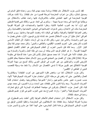 ‫ﻟﻔﻘﺩ ﺘﺄﺴﺱ ﺤﺯﺏ ﺍﻻﺴﺘﻘﻼل ﻋﺎﻡ 6491 ﺒﺭﺌﺎﺴﺔ ﻤﺤﻤﺩ ﻤﻬﺩﻯ ﻜﺒﺔ، ﻭﻤﻥ ﺯﻋﻤﺎﺌﻪ ﻓﺎﺌﻕ ﺍﻟﺴﺎﻤﺭﺍﺌﻰ‬
‫ﻭﺼﺩﻴﻕ ﺸﻨﺸل، ﻭﻜﺎﻥ ﻤﻥ ﺍﺤﺯﺍﺏ ﺍﻟﻤﻌﺎﺭﻀﺔ ﻟﻤﺭﺤﻠﺔ ﻗﺼﻴﺭﺓ ﻤﻥ ﻋﺎﻡ 8491. ﻭﺇﺫﺍ ﻜﺎﻨﺕ ﺤﺭﻜﺎﺕ‬
‫ﺍﻟﻘﻭﻤﻴﺔ ﺍﻟﻤﻌﺎﺭﻀﺔ ﻓﻰ ﺍﻟﻌﻬﺩ ﺍﻟﻌﺜﻤﺎﻨﻰ ﺘﻁﺎﻟﺏ ﺒﺎﻟﻼﻤﺭﻜﺯﻴﺔ، ﻓﺈﻨﻬﺎ ﺭﺍﺤﺕ ﺘﻁﺎﻟﺏ ﺒﺎﻻﺴﺘﻘﻼل ﻋﻥ‬
‫ﺒﺭﻴﻁﺎﻨﻴﺎ ﻤﻊ ﺍﻟﺩﻋﻭﺓ ﺇﻟﻰ ﻭﺤﺩﺓ ﻋﺭﺒﻴﺔ ﻤﺒﻬﻤﺔ – ﻭﺒﺄﺨﺭﻯ ﺇﻟﻰ ﺍﺘﺤﺎﺩ ﻋﺭﺒﻰ، ﻭﻜﺫﻟﻙ ﺘﺒﻨﻰ ﻗﻀﻴﺔ ﻓﻠﺴﻁﻴﻥ‬
‫ﻜﻬﻡ ﺃﻭل، ﺃﻤﺎ ﺒﻌﺩ ﺍﻟﺤﺭﺏ ﺍﻟﻌﺎﻟﻤﻴﺔ ﺍﻟﺜﺎﻨﻴﺔ، ﻭﻨﻅﺭﺍ ﻟﻨﺘﺎﺌﺠﻬﺎ ﻭﺍﻟﻤﺴﺘﺠﺩﺍﺕ، ﻓﺈﻥ ﺍﻟﺤﺭﻜﺔ ﺍﻟﻘﻭﻤﻴﺔ‬
                                           ‫ﹰ‬
‫ﺍﻟﻤﻌﺎﺭﻀﺔ ﻤﺎﻟﺕ ﺇﻟﻰ ﺍﻻﻋﺘﺩﺍل، ﻭﺘﺒﻨﻰ ﺍﻟﺩﻋﻭﺍﺕ ﺍﻹﺼﻼﺤﻴﺔ ﻓﻰ ﺍﻟﻤﻴﺎﺩﻴﻥ ﺍﻻﺠﺘﻤﺎﻋﻴﺔ ﻭﺍﻻﻗﺘﺼﺎﺩﻴﺔ، ﻭﺇﻟﻰ‬
‫ﺭﻓﺽ ﺍﻟﻌﺩﻭﺍﻨﻴﺔ ﺍﻟﻁﺎﺌﻔﻴﺔ ﻭﺍﻟﻌﺭﻗﻴﺔ، ﻭﻟﻜﻨﻬﺎ ﻓﻰ ﺍﻟﻭﻗﺕ ﺫﺍﺘﻪ ﺭﻓﻀﺕ ﺍﻟﺸﻴﻭﻋﻴﺔ ﻭﻋﺎﺩﺘﻬﺎ. ﻭﻴﺭﻯ ﺍﻟﺒﺎﺤﺙ‬
‫ﺍﻟﻌﺭﺍﻗﻰ "ﻋﺎﺩل ﺨﻠﻴل" ﺃﻥ ﺤﺯﺏ ﺍﻻﺴﺘﻘﻼل ﺘﻀﻤﻥ ﻋﻨﺩ ﺇﻨﺸﺎﺌﻪ ﺘﻴﺎﺭﻴﻥ ﻗﻭﻤﻴﻴﻥ، ﺍﻷﻭل، ﻋﻠﻤﺎﻨﻰ ﻴﻔﺼل ﻤﺎ‬
‫ﺒﻴﻥ ﺍﻟﺩﻴﻥ ﻭﺍﻟﺴﻴﺎﺴﺔ، ﻭﺍﻟﺜﺎﻨﻰ ﺘﻴﺎﺭ ﺩﻴﻨﻰ، ﻭﻟﻜﻥ ﺫﻟﻙ ﻟﻡ ﻴﺅﺩ ﺇﻟﻰ ﺃﺯﻤﺎﺕ ﺩﺍﺨﻠﻴﺔ، ﻷﻥ ﺍﻟﻨﻅﺎﻡ ﺍﻷﺴﺎﺴﻰ‬
‫ﻟﻠﺤﺯﺏ ﻜﺎﻥ ﻴﻨﺹ ﻋﻠﻰ: "ﺘﺤﺭﻴﻡ ﺍﻟﺘﻌﺼﺏ ﺍﻹﻗﻠﻴﻤﻰ، ﻭﺍﻟﻁﺎﺌﻔﻰ، ﻭﺍﻟﺩﻴﻨﻰ". ﻭﻜﺎﻥ ﻤﺤﻤﺩ ﻤﻬﺩﻯ ﻜﺒﺔ ﻴﻤﺜل‬
‫ﺍﻟﺘﻴﺎﺭ ﺍﻷﻭل.. ﻭﻤﻤﺎ ﻗﺎﻟﻪ ﻗﺒل ﺘﺄﺴﻴﺱ ﺍﻟﺤﺯﺏ ﺃﻥ ﺍﻟﻨﻅﺎﻡ ﺍﻟﺩﻴﻤﻭﻗﺭﺍﻁﻰ ﻫﻭ ﺍﻟﻨﻅﺎﻡ ﺍﻷﻓﻀل ﻟﺘﺤﻘﻴﻕ‬
‫"ﺍﻟﻨﻬﻀﺔ ﺍﻟﻘﻭﻤﻴﺔ".. ﺇﺫ ﻫﻭ ﺍﻟﻨﻅﺎﻡ ﺍﻟﻭﺤﻴﺩ ﺍﻟﺫﻯ ﻴﻤﻜﻨﻪ ﺃﻥ ﻴﺴﻭﺩ ﻓﻰ ﻅﻠﻪ ﺍﻟﻌﺩل ﻭﺍﻟﺤﺭﻴﺔ ﻭﺍﻟﻤﺴﺎﻭﺍﺓ ﺒﻴﻥ‬
‫ﺴﺎﺌﺭ ﻁﺒﻘﺎﺕ ﺍﻷﻤﺔ ﻋﻠﻰ ﺍﻟﺴﻭﺍﺀ". ﺃﻤﺎ ﻤﺤﻤﺩ ﺼﺩﻴﻕ ﺸﻨﺸل )ﺍﻟﺫﻯ ﻜﺎﻥ ﻤﺩﻴﺭﺍ ﻋﺎﻤﺎ ﻟﻠﺩﻋﺎﻴﺔ ﻓﻰ ﺤﻜﻭﻤﺔ‬
                         ‫ﹰ‬
‫ﺤﺭﻜﺔ 1491( ﻓﻜﺎﻥ ﻴﻘﻭل "ﺇﻥ ﺍﻟﻔﺼل ﺒﻴﻥ ﺍﻟﻤﺠﺘﻤﻊ ﺍﻟﻌﺭﺒﻰ ﻭﺒﻴﻥ ﺍﻹﺴﻼﻡ ﻋﻤﻠﻴﺔ ﻤﺴﺘﺤﻴﻠﺔ ﺒﺤﻜﻡ ﺍﻟﺘﻜﻭﻴﻥ‬
‫ﺍﻟﺘﺎﺭﻴﺨﻰ ﻟﻠﻌﺭﺏ ﻭﺍﻟﻤﻭﺍﻁﻨﻴﻥ ﻤﻥ ﻏﻴﺭ ﺍﻟﻌﺭﺏ ﻓﻰ ﺍﻟﻭﻁﻥ ﺍﻟﻌﺭﺒﻰ ﻭﻟﺫﻟﻙ ﺃﺼﺒﺢ ﻤﻥ ﻤﻬﻤﺔ ﺍﻟﺤﺭﻜﺔ‬
‫ﺍﻟﻘﻭﻤﻴﺔ ﺍﻻﻨﻁﻼﻕ ﻨﺤﻭ ﺘﻜﻭﻴﻥ ﺤﺭﻜﺔ ﻻ ﺘﺩﻋﻰ ﺍﻻﻨﻔﺼﺎل ﻋﻥ ﺍﻹﺴﻼﻡ. ﻭﻻ ﺘﺘﺨﺫ ﻤﻨﻪ ﻭﺴﻴﻠﺔ ﻟﻠﺘﻌﺼﺏ‬
                                                               ‫ﺍﻟﺩﻴﻨﻰ ﺃﻭ ﺍﻟﻁﺎﺌﻔﻰ ﺃﻭ ﺍﻹﻗﻠﻴﻤﻰ".‬
‫ﻭﻜﺎﻥ ﺤﺯﺏ ﺍﻻﺴﺘﻘﻼل، ﻜﻤﺎ ﻤﺭ، ﻴﻨﺎﻫﺽ ﻓﻜﺭﺓ ﺍﻟﺸﻴﻭﻋﻴﻴﻥ ﻋﻥ "ﺤﺭﺏ ﺍﻟﻁﺒﻘﺎﺕ" ﻭﺩﻴﻜﺘﺎﺘﻭﺭﻴﺔ‬
‫ﺍﻟﻌﻤﺎل ﻭﺍﻟﻔﻼﺤﻴﻥ. ﺤﺘﻰ ﺃﻨﻪ ﺭﻓﺽ ﻓﻰ ﻤﺭﺤﻠﺘﻪ ﺍﻷﻭﻟﻰ ﺍﺴﺘﺨﺩﺍﻡ ﻋﺒﺎﺭﺓ "ﺍﻟﺤﺭﻴﺎﺕ ﺍﻟﺩﻴﻤﻭﻗﺭﺍﻁﻴﺔ" ﻷﻨﻬﺎ،‬
‫ﺤﺴﺏ ﺘﺼﻭﺭﻩ، ﺘﻌﺒﻴﺭ ﺨﺎﺹ ﺒﺎﻟﺸﻴﻭﻋﻴﻴﻥ ﻭ"ﺴﺘﺎﺭ" ﻟﻠﺸﻴﻭﻋﻴﺔ ﻭﺩﻴﻜﺘﺎﺘﻭﺭﻴﺘﻬﺎ، ﻭﻓﻀل ﺍﺴﺘﺨﺩﺍﻡ ﻜﻠﻤﺔ‬
‫"ﺍﻟﺤﺭﻴﺎﺕ ﺍﻟﺩﺴﺘﻭﺭﻴﺔ". ﻭﺒﻌﺩ ﻭﺜﺒﺔ ﻜﺎﻨﻭﻥ ﺍﻟﺜﺎﻨﻲ 8491، ﺤﻴﻥ ﺃﺴﻨﺩﺕ ﻭﺯﺍﺭﺓ ﺍﻟﺘﻤﻭﻴﻥ، ﺇﻟﻰ ﻤﺤﻤﺩ ﻤﻬﺩﻯ‬
‫ﻜﺒﺔ، ﻜﺎﻥ ﺃﻨﺼﺎﺭ ﺤﺯﺏ ﺍﻻﺴﺘﻘﻼل ﻴﺸﺭﻜﻭﻥ ﻓﻰ ﻤﻬﺎﺠﻤﺔ ﺍﻟﻤﻅﺎﻫﺭﺍﺕ ﺍﻟﻴﺴﺎﺭﻴﺔ ﺍﻟﺘﻰ ﺘﺭﻓﻊ ﺸﻌﺎﺭﺍﺕ‬
‫"ﺍﻟﺤﺭﻴﺎﺕ ﺍﻟﺩﻴﻤﻭﻗﺭﺍﻁﻴﺔ" ﻭ"ﺍﻟﺨﺒﺯ". ﻭﺍﺯﺩﺍﺩ ﺍﻟﺼﺭﺍﻉ ﺒﻌﺩ ﺘﺒﻨﻲ ﺍﻟﺤﺯﺏ ﺍﻟﺸﻴﻭﻋﻰ ﻟﻘﺭﺍﺭ ﺘﻘﺴﻴﻡ ﻓﻠﺴﻁﻴﻥ‬
                                                                    ‫ﺭﺴﻤﻴﺎ ﻓﻰ ﺼﻴﻑ 8491.‬ ‫ﹰ‬
‫ﻭﻟﻜﻥ ﺤﺯﺏ ﺍﻻﺴﺘﻘﻼل ﺃﺩﺍﻥ ﺍﺴﺘﺨﺩﺍﻡ ﺍﻟﺤﻜﺎﻡ ﻟﻸﺤﻜﺎﻡ ﺍﻟﻌﺭﻓﻴﺔ )ﺍﻟﺘﻰ ﺃﻋﻠﻨﺕ ﺒﺎﺴﻡ ﻓﻠﺴﻁﻴﻥ(، ﻓﻰ‬
‫ﻤﺤﺎﺭﺒﺔ ﺍﻟﺤﺭﻜﺔ ﺍﻟﻭﻁﻨﻴﺔ. ﻭﻤﻨﺫ 8491 ﻋﺎﺩ ﺍﻻﺴﺘﻘﻼﻟﻴﻭﻥ ﺇﻟﻰ ﺍﻟﻤﻌﺎﺭﻀﺔ، ﻭﺍﻨﺘﻘﻠﻭﺍ ﻟﻠﺘﻌﺎﻭﻥ ﺍﻟﻭﺜﻴﻕ ﻤﻊ‬
‫ﺍﻟﺤﺯﺏ ﺍﻟﻭﻁﻨﻰ ﺍﻟﺩﻴﻤﻭﻗﺭﺍﻁﻰ ﺒﺯﻋﺎﻤﺔ ﻜﺎﻤل ﺍﻟﺠﺎﺩﺭﺠﻰ، ﺤﺘﻰ ﺃﻨﻬﻤﺎ ﺃﻋﻠﻨﺎ ﻋﻥ ﻤﺸﺭﻭﻉ ﺘﺄﺴﻴﺱ ﺤﺯﺏ‬
                                             ‫46‬
 