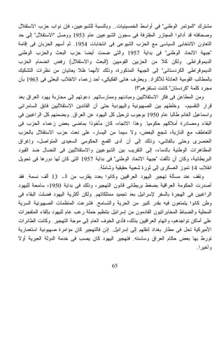 ‫ﻤﺸﺘﺭﻙ "ﺍﻟﻤﺅﺘﻤﺭ ﺍﻟﻭﻁﻨﻰ" ﻓﻰ ﺃﻭﺍﺴﻁ ﺍﻟﺨﻤﺴﻴﻨﻴﺎﺕ.. ﻭﺒﺎﻟﻨﺴﺒﺔ ﻟﻠﺸﻴﻭﻋﻴﻴﻥ، ﻓﺈﻥ ﻨﻭﺍﺏ ﺤﺯﺏ ﺍﻻﺴﺘﻘﻼل‬
‫ﻭﺼﺤﺎﻓﺘﻪ ﻗﺩ ﺃﺩﺍﻨﻭﺍ ﺍﻟﻤﺠﺎﺯﺭ ﺍﻟﻤﻘﺘﺭﻓﺔ ﻓﻰ ﺴﺠﻭﻥ ﺍﻟﺸﻴﻭﻋﻴﻴﻥ ﻋﺎﻡ 3591 ﻭﻭﺼل "ﺍﻻﺴﺘﻘﻼل" ﺇﻟﻰ ﺤﺩ‬
‫ﺍﻟﺘﻌﺎﻭﻥ ﺍﻻﻨﺘﺨﺎﺒﻰ ﺍﻟﺴﻴﺎﺴﻰ ﻤﻊ ﺍﻟﺤﺯﺏ ﺍﻟﺸﻴﻭﻋﻰ ﻓﻰ ﺍﻨﺘﺨﺎﺒﺎﺕ 4591. ﺜﻡ ﺃﺴﻬﻡ ﺍﻟﺤﺯﺒﺎﻥ ﻓﻰ ﺇﻗﺎﻤﺔ‬
‫"ﺠﺒﻬﺔ ﺍﻻﺘﺤﺎﺩ ﺍﻟﻭﻁﻨﻰ" ﻓﻰ ﺒﺩﺍﻴﺔ 7591 ﻭﺍﻟﺘﻰ ﻀﻤﺕ ﺃﻴﻀﺎ ﺤﺯﺏ ﺍﻟﺒﻌﺙ ﻭﺍﻟﺤﺯﺏ ﺍﻟﻭﻁﻨﻰ‬
                               ‫ﹰ‬
‫ﺍﻟﺩﻴﻤﻭﻗﺭﺍﻁﻰ. ﻭﻟﻜﻥ ﻜﻼ ﻤﻥ ﺍﻟﺤﺯﺒﻴﻥ ﺍﻟﻘﻭﻤﻴﻴﻥ )ﺍﻟﺒﻌﺙ ﻭﺍﻻﺴﺘﻘﻼل( ﺭﻓﺽ ﺍﻨﻀﻤﺎﻡ ﺍﻟﺤﺯﺏ‬
‫ﺍﻟﺩﻴﻤﻭﻗﺭﺍﻁﻰ ﺍﻟﻜﺭﺩﺴﺘﺎﻨﻰ" ﺇﻟﻰ ﺍﻟﺠﺒﻬﺔ ﺍﻟﻤﺫﻜﻭﺭﺓ، ﻭﺫﻟﻙ ﻷﻨﻬﻤﺎ ﻅﻼ ﻴﻌﺎﻨﻴﺎﻥ ﻤﻥ ﻨﻅﺭﺍﺕ ﺍﻟﺘﺸﻜﻴﻙ‬
‫ﺒﺎﻟﻤﻁﺎﻟﺏ ﺍﻟﻘﻭﻤﻴﺔ ﺍﻟﻌﺎﺩﻟﺔ ﻟﻸﻜﺭﺍﺩ. ﻭﻴﻌﺘﺭﻑ ﻫﺎﻨﻰ ﺍﻟﻔﻜﻴﻜﻰ، ﺃﺤﺩ ﺯﻋﻤﺎﺀ ﺍﻻﻨﻘﻼﺏ ﺍﻟﺒﻌﺜﻰ ﻓﻰ 3691 ﺒﺄﻥ‬
                                                        ‫ﻤﺠﺭﺩ ﻜﻠﻤﺔ "ﻜﺭﺩﺴﺘﺎﻥ" ﻜﺎﻨﺕ ﺘﺴﺘﻔﺯﻫﻡ"؟!‬
‫ﻭﻤﻥ ﺍﻟﻤﻁﺎﻋﻥ ﻓﻰ ﻓﻜﺭ ﺍﻻﺴﺘﻘﻼﻟﻴﻴﻥ ﻭﻤﺒﺎﺩﺌﻬﻡ ﻭﻤﻤﺎﺭﺴﺎﺘﻬﻡ. ﺩﻋﻭﺘﻬﻡ ﺇﻟﻰ ﻤﺤﺎﺭﺒﺔ ﻴﻬﻭﺩ ﺍﻟﻌﺭﺍﻕ ﺒﻌﺩ‬
‫ﻗﺭﺍﺭ ﺍﻟﺘﻘﺴﻴﻡ، ﻭﺨﻠﻁﻬﻡ ﺒﻴﻥ ﺍﻟﺼﻬﻴﻭﻨﻴﺔ ﻭﺍﻟﻴﻬﻭﺩﻴﺔ ﺤﺘﻰ ﺃﻥ ﺍﻟﻘﺎﺌﺩﻴﻥ ﺍﻻﺴﺘﻘﻼﻟﻴﻴﻥ ﻓﺎﺌﻕ ﺍﻟﺴﺎﻤﺭﺍﺌﻰ‬
‫ﻭﺍﺴﻤﺎﻋﻴل ﺍﻟﻐﺎﻨﻡ ﻁﺎﻟﺒﺎ ﻋﺎﻡ 0591 ﺒﻭﺠﻭﺏ ﺘﺭﺤﻴل ﻜل ﺍﻟﻴﻬﻭﺩ ﻋﻥ ﺍﻟﻌﺭﺍﻕ. ﻭﺒﻀﻤﻨﻬﻡ ﻜل ﺍﻟﺭﺍﻏﺒﻴﻥ ﻓﻰ‬
‫ﺍﻟﺒﻘﺎﺀ ﻭﻤﺼﺎﺩﺭﺓ ﺃﻤﻼﻜﻬﻡ ﺤﻜﻭﻤﻴﺎ. ﻭﻫﺫﺍ ﺍﻻﺘﺠﺎﻩ، ﻜﺎﻥ ﻤﺄﺨﻭﺫﺍ ﺒﻤﺎﻀﻰ ﺒﻌﺽ ﺯﻋﻤﺎﺀ ﺍﻟﺤﺯﺏ ﻓﻰ‬
                                 ‫ﹰ‬                            ‫ﹰ‬
‫ﺍﻟﺘﻌﺎﻁﻑ ﻤﻊ ﺍﻟﻨﺎﺯﻴﺔ، ﺸﺠﻊ ﺍﻟﺒﻌﺽ، ﻭﻻ ﺴﻴﻤﺎ ﻤﻥ ﺍﻟﻴﺴﺎﺭ، ﻋﻠﻰ ﻨﻌﺕ ﺤﺯﺏ ﺍﻻﺴﺘﻘﻼل ﺒﺎﻟﺤﺯﺏ‬
‫ﺍﻟﻌﻨﺼﺭﻯ ﻭﺤﺘﻰ ﺒﺎﻟﻔﺎﺸﻰ، ﻭﺫﻟﻙ ﺇﻟﻰ ﺃﻥ ﺃﺩﻯ ﺍﻟﻘﻤﻊ ﺍﻟﺤﻜﻭﻤﻰ ﺍﻟﺴﻌﻴﺩﻯ ﺍﻟﻤﺘﻭﺍﺼل، ﻭﺇﻏﺭﺍﻕ‬
‫ﺍﻟﻤﻅﺎﻫﺭﺍﺕ ﺍﻟﻭﻁﻨﻴﺔ ﺒﺎﻟﺩﻤﺎﺀ، ﺇﻟﻰ ﺍﻟﺘﻘﺭﻴﺏ ﺒﻴﻥ ﺍﻟﺸﻴﻭﻋﻴﻴﻥ ﻭﺍﻻﺴﺘﻘﻼﻟﻴﻴﻥ ﻓﻰ ﺍﻟﻨﻀﺎل ﻀﺩ ﺍﻟﻘﻴﻭﺩ‬
‫ﺍﻟﺒﺭﻴﻁﺎﻨﻴﺔ، ﻭﻜﺎﻥ ﺃﻥ ﺘﺄﻟﻔﺕ "ﺠﺒﻬﺔ ﺍﻻﺘﺤﺎﺩ ﺍﻟﻭﻁﻨﻰ" ﻓﻰ ﺒﺩﺍﻴﺔ 7591 ﺍﻟﺘﻰ ﻜﺎﻥ ﻟﻬﺎ ﺩﻭﺭﻫﺎ ﻓﻰ ﺘﺤﻭﻴل‬
                                      ‫ﺍﻨﻘﻼﺏ 41 ﺘﻤﻭﺯ ﺍﻟﻌﺴﻜﺭﻯ ﺇﻟﻰ ﺜﻭﺭﺓ ﺸﻌﺒﻴﺔ ﺤﻘﻴﻘﻴﺔ ﻭﺸﺎﻤﻠﺔ.‬
‫ﻭﻨﻘﻑ ﻋﻨﺩ ﻤﺴﺄﻟﺔ ﺘﻬﺠﻴﺭ ﺍﻟﻴﻬﻭﺩ ﺍﻟﻌﺭﺍﻗﻴﻴﻥ ﻭﻜﺎﻨﻭﺍ ﺒﻌﺩﺩ ﻴﻘﺘﺭﺏ ﻤﻥ ﺍﻟـ 31 ﺃﻟﻑ ﻨﺴﻤﺔ. ﻓﻘﺩ‬
‫ﺃﺼﺩﺭﺕ ﺍﻟﺤﻜﻭﻤﺔ ﺍﻟﻌﺭﺍﻗﻴﺔ ﺒﻀﻐﻁ ﺒﺭﻴﻁﺎﻨﻰ ﻗﺎﻨﻭﻥ ﺍﻟﺘﻬﺠﻴﺭ، ﻭﺫﻟﻙ ﻓﻰ ﺒﺩﺍﻴﺔ 0591، ﺴﺎﻤﺤﺔ ﻟﻠﻴﻬﻭﺩ‬
‫ﺍﻟﺭﺍﻏﺒﻴﻥ ﻓﻰ ﺍﻟﻬﺠﺭﺓ ﺒﺎﻟﺴﻔﺭ ﻹﺴﺭﺍﺌﻴل ﺒﻌﺩ ﺘﺠﻤﻴﺩ ﻤﻤﺘﻠﻜﺎﺘﻬﻡ. ﻭﻟﻜﻥ ﺃﻜﺜﺭﻴﺔ ﺍﻟﻴﻬﻭﺩ ﻓﻀﻠﺕ ﺍﻟﺒﻘﺎﺀ ﻓﻰ‬
‫ﻭﻁﻥ ﻜﺎﻨﻭﺍ ﻴﺘﻤﺘﻌﻭﻥ ﻓﻴﻪ ﺒﻘﺩﺭ ﻜﺒﻴﺭ ﻤﻥ ﺍﻟﺤﺭﻴﺔ ﻭﺍﻟﺘﺴﺎﻤﺢ. ﻓﺸﺭﻋﺕ ﺍﻟﻤﻨﻅﻤﺎﺕ ﺍﻟﺼﻬﻴﻭﻨﻴﺔ ﺍﻟﺴﺭﻴﺔ‬
‫ﺍﻟﻤﺤﻠﻴﺔ ﻭﺍﻟﻀﺒﺎﻁ ﺍﻟﻤﺨﺎﺒﺭﺍﺘﻴﻭﻥ ﺍﻟﻘﺎﺩﻤﻭﻥ ﻤﻥ ﺇﺴﺭﺍﺌﻴل ﺒﺘﻨﻅﻴﻡ ﺤﻤﻠﺔ ﺭﻋﺏ ﻋﺎﻡ ﻟﻠﻴﻬﻭﺩ ﺒﺈﻟﻘﺎﺀ ﺍﻟﻤﺘﻔﺠﺭﺍﺕ‬
‫ﻋﻠﻰ ﺃﻤﺎﻜﻥ ﺘﻭﺍﺠﺩﻫﻡ، ﻭﺍﺘﻬﺎﻡ ﺍﻟﻌﺭﺍﻗﻴﻴﻥ ﺒﺫﻟﻙ، ﻓﺄﺩﻯ ﺍﻟﺨﻭﻑ ﺍﻟﻌﺎﻡ ﺇﻟﻰ ﻤﻭﺠﺔ ﺍﻟﺘﻬﺠﻴﺭ. ﻭﻜﺎﻨﺕ ﺍﻟﻁﺎﺌﺭﺍﺕ‬
‫ﺍﻷﻤﻴﺭﻜﻴﺔ ﺘﺤل ﻓﻰ ﻤﻁﺎﺭ ﺒﻐﺩﺍﺩ ﻟﻨﻘﻠﻬﻡ ﺇﻟﻰ ﺇﺴﺭﺍﺌﻴل. ﺇﺫﻥ ﻓﺎﻟﺘﻬﺠﻴﺭ ﻜﺎﻥ ﻤﺅﺍﻤﺭﺓ ﺼﻬﻴﻭﻨﻴﺔ ﺍﺴﺘﻌﻤﺎﺭﻴﺔ‬
‫ﺘﻭﺭﻁ ﺒﻬﺎ ﺒﻌﺽ ﺤﻜﺎﻡ ﺍﻟﻌﺭﺍﻕ ﻭﺴﺎﺴﺘﻪ. ﻓﺘﻬﺠﻴﺭ ﺍﻟﻴﻬﻭﺩ ﻜﺎﻥ ﻴﺼﺏ ﻓﻰ ﺨﺩﻤﺔ ﺍﻟﺩﻭﻟﺔ ﺍﻟﻌﺒﺭﻴﺔ ﺃﻭﻻ‬
‫ﹰ‬
                                                                                     ‫ﻭﺃﺨﻴﺭﺍ.‬
                                                                                      ‫ﹰ‬

                                            ‫56‬
 