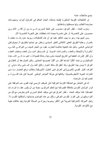 ‫ﺒﻀﻊ ﻤﻼﺤﻅﺎﺕ ﻋﺎﻤﺔ‬
‫ﺇﻥ ﺍﻟﺘﺸﻜﻴﻼﺕ ﺍﻟﻘﻭﻤﻴﺔ ﺍﻟﻤﺫﻜﻭﺭﺓ )ﻁﺒﻌﺎ ﺒﺎﺴﺘﺜﻨﺎﺀ ﺍﻟﺒﻌﺙ ﺍﻟﺤﺎﻜﻡ ﻓﻰ ﺍﻟﻌﺭﺍﻕ( ﺃﺤﺯﺍﺏ ﻭﻤﺠﻤﻭﻋﺎﺕ‬
                                                ‫ﹰ‬
                                                     ‫ﻤﻌﺎﺭﻀﺔ ﻟﻠﻨﻅﺎﻡ، ﻭﻟﻬﺎ ﺼﺤﺎﻓﺘﻬﺎ ﻭﻨﺸﺎﻁﺎﺘﻬﺎ.‬
‫ﻭﺤﺯﺏ ﺍﻟﺒﻌﺙ – ﻗﻁﺭ ﺍﻟﻌﺭﺍﻕ، ﻤﺤﺴﻭﺏ ﻋﻠﻰ ﺍﻟﺨﻁ ﺍﻟﺴﻭﺭﻯ، ﻓـﻰ ﺤـﻴﻥ ﺃﻥ ﺃﻜﺜـﺭ ﺍﻵﺨـﺭﻴﻥ‬
       ‫ﻤﺤﺴﻭﺒﻭﻥ ﻋﻠﻰ ﺍﻟﻨﺎﺼﺭﻴﺔ، ﺃﻭ ﻋﻠﻰ ﻨﺎﺼﺭﻴﺔ ﺠﺩﻴﺩﺓ ﺫﺍﺕ ﺘﺤﻔﻅﺎﺕ ﻋﻠﻰ ﺍﻟﺘﺠﺭﺒﺔ ﺍﻟﻨﺎﺼﺭﻴﺔ ﺍﻷﻡ.‬
‫ﻭﻤﻥ ﺍﻟﻤﻬﻡ ﺠﺩﺍ، ﻭﻫﻭ ﻤﺎ ﻴﺠﺏ ﺍﻟﺘﺄﻜﻴﺩ ﻋﻠﻴﻪ ﻫﻭ ﺃﻥ ﻫﺫﻩ ﺍﻟﺘﺸﻜﻴﻼﺕ، ﻭﺒﻭﺠﻪ ﻋﺎﻡ، ﺒﺎﺘـﺕ ﻤﻘﺘﻨﻌـﺔ‬
                                                                      ‫ﹰ‬
‫ﺒﺄﻀﺭﺍﺭ ﻭﻋﺒﺜﻴﺔ ﺍﻟﻁﺭﻴﻕ ﺍﻟﻌﻨﻔﻰ ﺍﻻﻨﻘﻼﺒﻰ ﻟﻠﺘﻐﻴﺭ ﺍﻟﺴﻴﺎﺴﻰ، ﻭﺘﻌﻠﻥ ﻋﻥ ﺍﻴﻤﺎﻨﻬﺎ ﺒﺎﻟﻁﺭﻴﻕ ﺍﻟـﺩﻴﻤﻭﻗﺭﺍﻁﻰ‬
‫ﺍﻟﺒﺭﻟﻤﺎﻨﻰ ﺍﻟﺴﻠﻤﻰ. ﻭﻟﻌل ﻫﺫﻩ ﺍﻟﻨﺘﻴﺠﺔ ﺨﻼﺼﺔ ﻟﺘﺠﺎﺭﺏ ﻋﻘﻭﺩ ﻤﻥ ﺍﻟﻌﻤل ﺍﻟﺴﻴﺎﺴـﻰ ﺍﻟﻌﺭﺍﻗـﻰ ﺍﻟﻤﻠـﻰﺀ‬
‫"ﺒﺎﻟﻤﺭﺍﺭﺓ" ﻭﺍﻹﺤﺒﺎﻁ، ﻭﺍﻟﻌﻨﻑ، ﻭﺍﻟﺼﺭﺍﻋﺎﺕ ﺍﻟﺩﻤﻭﻴﺔ. ﺇﻥ ﺍﻟﺩﻡ ﻴﺴﺘﻔﺯ ﺍﻟﺩﻡ، ﻭﺃﻥ ﺍﻟﻌﻨﻑ ﻴﺴﺘﺠﻠﺏ ﺍﻟﻌﻨﻑ،‬
‫ﻭﺃﻥ ﺃﻜﺜﺭ ﺍﻟﺜﻭﺭﺍﺕ ﺍﻟﻌﻨﻔﻴﺔ ﻓﻰ ﺍﻟﺘﺎﺭﻴﺦ ﺍﻟﺤﺩﻴﺙ ﻤﺸﺭﻭﻋﻴﺔ ﻭﻋﺩﺍﻟﺔ ﻗﻀﻴﺔ ﻗـﺩ ﺍﻨﺘﻬـﺕ ﺇﻟـﻰ ﺍﻻﺴـﺘﺒﺩﺍﺩ‬
‫ﺍﻟﺘﻭﺘﺎﻟﻴﺘﺎﺭﻯ ﻭﺭﺍﺤﺕ "ﺘﺄﻜل" ﺃﺒﻨﺎﺀﻫﺎ ﺃﻜﺜﺭ ﻤﻥ "ﺃﻜل" ﺨﺼﻭﻤﻬﺎ ﺍﻟﻤﻌﺎﺩﻴﻥ. ﻭﻟﻜﻥ ﺍﻟﻤﺅﻟﻡ ﺤﻘﺎ ﺃﻥ ﺍﻟﻨﻅﺎﻡ ﻓﻰ‬
             ‫ﹰ‬
‫ﺍﻟﻌﺭﺍﻕ ﻻ ﻴﺅﻤﻥ ﺒﻬﺫﺍ ﺍﻟﻁﺭﻴﻕ، ﻭﻗﺩ ﺃﻏﻠﻕ ﻜل ﻤﻨﺎﻓﺫ ﺍﻟﺤﻭﺍﺭ ﻭﺁﻓﺎﻕ ﺍﻟﺘﺤـﻭل ﺍﻟﺴـﻠﻤﻰ ﻭﺍﻟﺘـﺩﺍﻭﻟﻰ. ﺇﻥ‬
‫ﺃﻁﺭﺍﻑ ﺍﻟﺘﻴﺎﺭ ﺍﻟﻘﻭﻤﻰ )ﺍﻟﻌﺭﺒﻰ( ﻓﻰ ﺍﻟﻌﺭﺍﻕ ﺘﺩﻴﻥ ﺍﻟﺤﻠﻭل ﺍﻷﻤﻴﺭﻴﻜﻴﺔ ﻭﺘﻁﺎﻟﺏ ﺒﺭﻓﻊ ﺍﻟﺤﺼﺎﺭ، ﻭﺘـﺩﻴﻥ‬
‫ﺍﻟﻐﺎﺭﺍﺕ ﺍﻟﺠﻭﻴﺔ ﺍﻷﻨﺠﻠﻭﺴﻜﺴﻭﻨﻴﺔ. ﻭﻟﺸﻜﻬﺎ ﻓﻰ ﺤﺭﻜﺔ "ﺍﻟﻤﺅﺘﻤﺭ ﺍﻟﻭﻁﻨﻰ ﺍﻟﻤﻭﺤﺩ" ﻓﺈﻥ ﻫﺫﻩ ﺍﻟﻘـﻭﻯ ﻟـﻡ‬
                                                                       ‫ﺘﻨﻀﻡ ﺇﻟﻴﻪ ﺒل ﻋﺎﺭﻀﺘﻪ.‬
‫ﺃﻤﺎ ﻓﻰ ﺍﻟﺘﻌﺎﻤل ﻤﻊ ﺍﻟﻤﺸﻜﻠﺔ ﺍﻟﻜﺭﺩﻴﺔ ﺍﻟﻌﺭﺍﻗﻴﺔ؛ ﻓﺈﻥ ﺍﻟﻤﻭﻗﻑ ﺍﻟﺭﺴﻤﻰ ﻟﻬﺫﻩ ﺍﻟﻘﻭﻯ ﻋﺩﻡ ﺍﻟﻤﻭﺍﻓﻘﺔ ﻋﻠﻰ‬
‫ﻗﺭﺍﺭ ﺍﻟﺒﺭﻟﻤﺎﻥ ﺍﻟﻜﺭﺩﻯ ﺒﺎﻟﻌﻼﻗﺔ ﺍﻟﻔﻴﺩﺭﺍﻟﻴﺔ ﻤﻊ ﺍﻟﺤﻜﻡ ﺍﻟﻤﺭﻜﺯﻯ، ﺨﻭﻓﺎ ﻤﻥ ﺃﻥ ﻴﻜﻭﻥ ﻏﻁـﺎﺀ ﻟﻨﺯﻋـﺎﺕ‬
        ‫‪‬‬                ‫ﹰ‬
‫ﺍﻨﻔﺼﺎﻟﻴﺔ. ﻓﺄﻤﺎ ﻤﻭﻗﻑ ﺍﻟﺒﻌﺙ - ﻗﻁﺭ ﺍﻟﻌﺭﺍﻕ ﻓﻴﺭﺍﻋﻲ ﻤﻭﻗﻑ ﺍﻟﺤﻜﻡ ﺍﻟﺴﻭﺭﻯ ﺍﻟﺫﻯ ﻴﻌﺘﺭﺽ ﻤﻊ ﻜل ﻤﻥ‬
‫ﺃﻨﻘﺭﺓ ﻭﻁﻬﺭﺍﻥ ﻋﻠﻰ ﺍﻟﻘﺭﺍﺭ ﺍﻟﻜﺭﺩﻯ ﺍﻟﻌﺭﺍﻗﻰ، ﻭﻟﻜل ﻤﻥ ﻫﺫﻩ ﺍﻟﻌﻭﺍﺼﻡ ﺤﺴﺎﺒﺎﺘﻬﺎ ﻭ"ﻤﺸﻜﻠﺘﻬﺎ ﺍﻟﻜﺭﺩﻴـﺔ".‬
‫ﻭﻟﻌل "ﺍﻟﺤﺭﻜﺔ ﺍﻻﺸﺘﺭﺍﻜﻴﺔ ﺍﻟﻌﺭﺒﻴﺔ" ﻫﻰ ﺍﻷﻜﺜﺭ ﻭﻀﻭﺤﺎ ﻭﺠﺭﺃﺓ ﻤﻥ ﺍﻟﻤﺴﺄﻟﺔ ﺍﻟﻜﺭﺩﻴﺔ ﻭﻟﻬﺎ ﻋﻼﻗﺎﺕ ﻁﻴﺒﺔ‬
                                         ‫ﹰ‬
                                                                        ‫ﻤﻊ ﺍﻷﻁﺭﺍﻑ ﺍﻟﻜﺭﺩﻴﺔ.‬



                                             ‫37‬
 