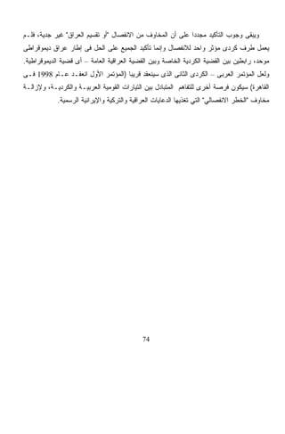 ‫ﻭﻴﺒﻘﻰ ﻭﺠﻭﺏ ﺍﻟﺘﺄﻜﻴﺩ ﻤﺠﺩﺩﺍ ﻋﻠﻰ ﺃﻥ ﺍﻟﻤﺨﺎﻭﻑ ﻤﻥ ﺍﻻﻨﻔﺼﺎل "ﺃﻭ ﺘﻘﺴﻴﻡ ﺍﻟﻌﺭﺍﻕ" ﻏﻴﺭ ﺠﺩﻴﺔ، ﻓﻠـﻡ‬
                                                           ‫ﹰ‬
‫ﻴﻌﻤل ﻁﺭﻑ ﻜﺭﺩﻯ ﻤﺅﺜﺭ ﻭﺍﺤﺩ ﻟﻼﻨﻔﺼﺎل ﻭﺇﻨﻤﺎ ﺘﺄﻜﻴﺩ ﺍﻟﺠﻤﻴﻊ ﻋﻠﻰ ﺍﻟﺤل ﻓﻰ ﺇﻁﺎﺭ ﻋﺭﺍﻕ ﺩﻴﻤﻭﻗﺭﺍﻁﻰ‬
‫ﻤﻭﺤﺩ، ﺭﺍﺒﻁﻴﻥ ﺒﻴﻥ ﺍﻟﻘﻀﻴﺔ ﺍﻟﻜﺭﺩﻴﺔ ﺍﻟﺨﺎﺼﺔ ﻭﺒﻴﻥ ﺍﻟﻘﻀﻴﺔ ﺍﻟﻌﺭﺍﻗﻴﺔ ﺍﻟﻌﺎﻤﺔ – ﺃﻯ ﻗﻀﻴﺔ ﺍﻟﺩﻴﻤﻭﻗﺭﺍﻁﻴﺔ.‬
‫ﻭﻟﻌل ﺍﻟﻤﺅﺘﻤﺭ ﺍﻟﻌﺭﺒﻰ – ﺍﻟﻜﺭﺩﻯ ﺍﻟﺜﺎﻨﻰ ﺍﻟﺫﻯ ﺴﻴﻨﻌﻘﺩ ﻗﺭﻴﺒﹰ )ﺍﻟﻤﺅﺘﻤﺭ ﺍﻷﻭل ﺍﻨﻌﻘـﺩ ﻋـﺎﻡ 8991 ﻓـﻰ‬
                                   ‫ﺎ‬
‫ﺍﻟﻘﺎﻫﺭﺓ( ﺴﻴﻜﻭﻥ ﻓﺭﺼﺔ ﺃﺨﺭﻯ ﻟﻠﺘﻔﺎﻫﻡ ﺍﻟﻤﺘﺒﺎﺩل ﺒﻴﻥ ﺍﻟﺘﻴﺎﺭﺍﺕ ﺍﻟﻘﻭﻤﻴﺔ ﺍﻟﻌﺭﺒﻴـﺔ ﻭﺍﻟﻜﺭﺩﻴـﺔ، ﻭﻹﺯﺍﻟـﺔ‬
            ‫ﻤﺨﺎﻭﻑ "ﺍﻟﺨﻁﺭ ﺍﻻﻨﻔﺼﺎﻟﻲ" ﺍﻟﺘﻲ ﺘﻐﺫﻴﻬﺎ ﺍﻟﺩﻋﺎﻴﺎﺕ ﺍﻟﻌﺭﺍﻗﻴﺔ ﻭﺍﻟﺘﺭﻜﻴﺔ ﻭﺍﻹﻴﺭﺍﻨﻴﺔ ﺍﻟﺭﺴﻤﻴﺔ.‬




                                            ‫47‬
 