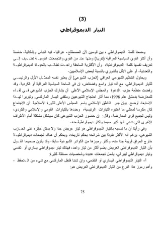 ‫)3(‬

                               ‫اﻟﺘﻴﺎر اﻟﺪﻳﻤﻮﻗﺮاﻃﻲ‬



‫ﻭﻀﻌﻨﺎ ﻜﻠﻤﺔ ﺍﻟﺩﻴﻤﻭﻗﺭﺍﻁﻲ ، ﺒﻴﻥ ﻗﻭﺴﻴﻥ ﻷﻥ ﺍﻟﻤﺼﻁﻠﺢ- ﻋﺭﺍﻗﻴﺎ- ﻓﻴﻪ ﺍﻟﺘﺒﺎﺱ ﻭﺇﺸﻜﺎﻟﻴﺔ، ﺨﺎﺼﺔ‬
                              ‫ﹰ‬
‫ﻭﺃﻥ ﺃﻜﺜﺭ ﺍﻟﻘﻭﻱ ﺍﻟﺴﻴﺎﺴﻴﺔ ﺍﻟﻌﺭﺍﻗﻴﺔ )ﺘﻘﺭﻴﺒﹰ( ﻭﻤﻨﻬﺎ ﻋﺩﺩ ﻤﻥ ﺍﻟﻘﻭﻱ ﻭﺍﻟﺘﺠﻤﻌﺎﺕ ﺍﻟﻘﻭﻤﻴـﺔ ﺘﻀـﻴﻑ ﺇﻟـﻰ‬
                                                         ‫ﺎ‬
‫ﺘﻌﺭﻴﻑ ﻨﻔﺴﻬﺎ ﻜﻠﻤﺔ ﺍﻟﺩﻴﻤﻭﻗﺭﺍﻁﻴﺔ، ﻭﺃﻥ ﺍﻷﻜﺜﺭﻴﺔ ﺍﻟﺴﺎﺤﻘﺔ ﺭﺍﺤـﺕ ﺘﻁﺎﻟـﺏ ﺒﺎﻟﺤﻴـﺎﺓ ﺍﻟﺩﻴﻤﻭﻗﺭﺍﻁﻴـﺔ‬
                                       ‫ﻭﺍﻟﺘﻌﺩﺩﻴﺔ، ﺃﻭ ﻋﻠﻰ ﺍﻷﻗل ﺒﺎﻟﺸﻭﺭﻱ ﺒﺎﻟﻨﺴﺒﺔ ﻟﺒﻌﺽ ﺍﻹﺴﻼﻤﻴﻴﻥ·‬
‫ﻭﻴﺤﺎﻭل ﺍﻟﺘﻨﻅﻴﻡ ﺍﻟﺸﻴﻭﻋﻲ ﺍﻟﻌﺭﺍﻗﻲ )ﺍﻟﺤﺯﺏ ﺍﻟﺸﻴﻭﻋﻲ( ﺃﻥ ﻴﻌﺘﺒﺭ ﻨﻔﺴﻪ ﺍﻟﻤﻤﺜـل ﺍﻷﻭل ﻭﺍﻟﺭﺌﻴﺴـﻲ‬
‫ﻟﻠﺘﻴﺎﺭ ﺍﻟﺩﻴﻤﻭﻗﺭﺍﻁﻲ، ﻤﻊ ﺃﻨﻪ ﺘﻴﺎﺭ ﻭﺍﺴﻊ ﻭﻓﻀﻔﺎﺽ، ﺇﻥ ﻓﻲ ﺍﻟﺴﺎﺤﺔ ﺍﻟﺴﻴﺎﺴﻴﺔ ﺍﻟﻌﺭﺍﻗﻴﺔ ﺃﻭ ﺍﻟﻜﺭﺩﻴﺔ· ﻭﻗﺩ‬
‫ﺭﻓﻀﺕ ﻤﻨﻅﻤﺔ ﺤﺯﺏ ﺍﻟﺩﻋﻭﺓ ﻭﺍﻟﻤﺠﻠﺱ ﺍﻹﺴﻼﻤﻲ ﺍﻷﻋﻠﻰ ﺃﻥ ﻴﺸﺎﺭﻙ ﺍﻟﺤﺯﺏ ﺍﻟﺸﻴﻭﻋﻲ ﻓـﻲ ﻟﻘـﺎﺀ‬
‫ﻟﻠﻤﻌﺎﺭﻀﺔ ﺒﺩﻤﺸﻕ ﻋﺎﻡ 6991، ﻤﻤﺎ ﺃﺜﺎﺭ ﺍﺤﺘﺠﺎﺝ ﺍﻟﺸﻴﻭﻋﻴﻴﻥ ﻭﻤﺜﻘﻔﻲ ﺍﻟﻴﺴﺎﺭ ﺍﻟﻤﺎﺭﻜﺴﻲ. ﻭﺘﺒﺭﻴﺭﺍ ﻟﻬـﺫﺍ‬
      ‫ﹰ‬
‫ﺍﻻﺴﺘﺒﻌﺎﺩ ﺃﻭﻀﺢ ﺒﻴﺎﻥ ﺠﺒﺭ ﺍﻟﻨﺎﻁﻕ ﺍﻹﺴﻼﻤﻲ ﺒﺎﺴﻡ ﺍﻟﻤﺠﻠﺱ ﺍﻷﻋﻠﻰ ﻟﻠﺜﻭﺭﺓ ﺍﻻﺴﻼﻤﻴﺔ ﺃﻥ ﺍﻻﺠﺘﻤﺎﻉ‬
‫ﻜﺎﻥ ﻤﻜ ‪‬ﺴﺎ ﻟﻤﻤﺜﻠﻲ ﻤﺎ ﺍﻋﺘﺒﺭﻩ ﺍﻟﺘﻴﺎﺭﺍﺕ ﺍﻟﺭﺌﻴﺴﻴﺔ، ﻭﺤﺩﺩﻫﺎ ﺒﺎﻟﺘﻴﺎﺭﺍﺕ: ﺍﻟﻘﻭﻤﻲ ﻭﺍﻹﺴﻼﻤﻲ ﻭﺍﻟﻜﺭﺩﻱ،‬
                                                                                   ‫ﺭ ﹰ‬
‫ﻭﻟﻴﺱ ﻟﺠﻤﻴﻊ ﻗﻭﻯ ﺍﻟﻤﻌﺎﺭﻀﺔ، ﻭﻗﺎل: ﺇﻥ ﺤﻀﻭﺭ ﺍﻟﺤﺯﺏ ﺍﻟﺸﻴﻭﻋﻲ ﻜﺎﻥ ﺴﻴﺸﻜل ﻤﺸﻜﻠﺔ ﺃﻤﺎﻡ ﺍﻷﻁﺭﺍﻑ‬
                                        ‫ﺍﻷﺨﺭﻯ ﺍﻟﺘﻲ ﺘﺩﻋﻲ ﺃﻨﻬﺎ ﺃﻜﺒﺭ ﺤﺠﻤﺎ ﻭﺃﻜﺜﺭ ﺩﻴﻤﻭﻗﺭﺍﻁﻴﺔ ﻤﻨﻪ·‬
                                                              ‫ﹰ‬
‫ﻭﻓﻲ ﺭﺃﻴﻨﺎ ﺃﻥ ﻤﺎ ﻨﺴﻤﻴﻪ ﺒﺎﻟﺘﻴﺎﺭ ﺍﻟﺩﻴﻤﻭﻗﺭﺍﻁﻲ ﻫﻭ ﺘﻴﺎﺭ ﻋﺭﻴﺽ ﺠﺩﺍ ﻭﻻ ﻴﻤﻜﻥ ﺤﻜﺭﻩ ﻋﻠﻰ ﺍﻟﺤـﺯﺏ‬
                                ‫ﹰ‬
‫ﺍﻟﺸﻴﻭﻋﻲ، ﺒﺭﻏﻡ ﺃﻨﻪ ﺍﻷﻜﺜﺭ ﻨﻔﻭﺫﺍ ﺒﻴﻥ ﺸﺭﺍﺌﺤﻪ ﺒﺤﻜﻡ ﺘﺎﺭﻴﺨﻪ، ﻭﺒﺤﻜﻡ ﺃﻥ ﻫﻨﺎﻙ ﺘﺠﻤﻌﺎﺕ ﺩﻴﻤﻭﻗﺭﺍﻁﻴـﺔ‬
                                                                ‫ﹰ‬
‫ﺨﺎﺭﺝ ﺍﻟﻌﺭﺍﻕ ﻗﺭﻴﺒﺔ ﺠﺩﺍ ﻤﻨﻪ، ﻭﺃﻜﺜﺭ ﺭﻤﻭﺯﻫﺎ ﻤﻥ ﺍﻟﻜﻭﺍﺩﺭ ﺍﻟﺸﻴﻭﻋﻴﺔ ﺴﺎﺒﻘﺎ· ﻭﻗﺩ ﻴﻜﻭﻥ ﺼﺤﻴﺤﹰ ﺍﻟﻘـﻭل‬
        ‫ﺎ‬                  ‫ﹰ‬                                           ‫ﹰ‬
‫ﺒﺄﻥ ﺍﻟﺘﻴﺎﺭ ﺍﻟﺩﻴﻤﻭﻗﺭﺍﻁﻲ ﺍﻟﻌﺭﻴﺽ ﻴﻀﻡ ﺃﻜﺜﺭ ﻤﻥ ﺘﻴﺎﺭ ﻭﺍﺤﺩ، ﻓﻬﻨﺎﻙ ﺘﻴﺎﺭ ﺩﻴﻤﻭﻗﺭﺍﻁﻲ ﻴﺴﺎﺭﻱ ﺃﻭ ﺘﻘﺩﻤﻲ‬
                                                           ‫‪‬‬
                         ‫ﻭﺘﻴﺎﺭ ﺩﻴﻤﻭﻗﺭﺍﻁﻲ ﻟﻴﺒﺭﺍﻟﻲ، ﻴﺸﻤل ﺘﺠﻤﻌﺎﺕ ﻋﺩﻴﺩﺓ ﻭﺸﺨﺼﻴﺎﺕ ﻤﺴﺘﻘﻠﺔ ﻜﺜﻴﺭﺓ:‬
‫ﺃ- ﺍﻟﺘﻴﺎﺭ ﺍﻟﺩﻴﻤﻭﻗﺭﺍﻁﻲ ﺍﻟﻴﺴﺎﺭﻱ ﺃﻭ ﺍﻟﺘﻘﺩﻤﻲ، ﻭﺇﻥ ﺸﺌﻨﺎ ﻓﻠﻨﻘل ﺍﻟﻤﺎﺭﻜﺴﻲ ﻤﻊ ﺸﻲﺀ ﻤﻥ ﺍﻟـﺘﺤﻔﻅ ··‬
                                        ‫ﻭﺃﻫﻡ ﺭﻤﻭﺯ ﻫﺫﺍ ﺍﻟﻔﺭﻉ ﻤﻥ ﺍﻟﺘﻴﺎﺭ ﺍﻟﺩﻴﻤﻭﻗﺭﺍﻁﻲ ﺍﻟﻌﺭﻴﺽ ﻫﻡ:‬




                                            ‫57‬
 