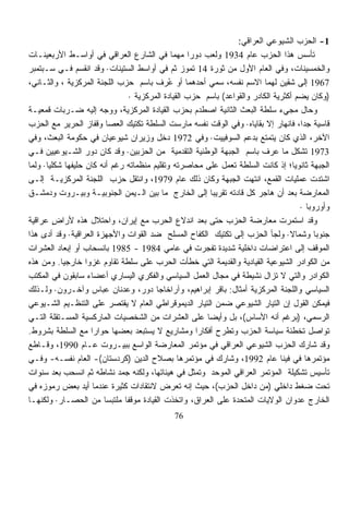 ‫1- ﺍﻟﺤﺯﺏ ﺍﻟﺸﻴﻭﻋﻲ ﺍﻟﻌﺭﺍﻗﻲ:‬
‫ﺘﺄﺴﺱ ﻫﺫﺍ ﺍﻟﺤﺯﺏ ﻋﺎﻡ 4391 ﻭﻟﻌﺏ ﺩﻭﺭﺍ ﻤﻬﻤﺎ ﻓﻲ ﺍﻟﺸﺎﺭﻉ ﺍﻟﻌﺭﺍﻗﻲ ﻓﻲ ﺃﻭﺍﺴـﻁ ﺍﻷﺭﺒﻌﻴﻨـﺎﺕ‬
                                             ‫ﹰ‬      ‫ﹰ‬
‫ﻭﺍﻟﺨﻤﺴﻴﻨﺎﺕ، ﻭﻓﻲ ﺍﻟﻌﺎﻡ ﺍﻷﻭل ﻤﻥ ﺜﻭﺭﺓ 41 ﺘﻤﻭﺯ ﺜﻡ ﻓﻲ ﺃﻭﺍﺴﻁ ﺍﻟﺴﺘﻴﻨﺎﺕ· ﻭﻗﺩ ﺍﻨﻘﺴﻡ ﻓـﻲ ﺴـﺒﺘﻤﺒﺭ‬
‫7691 ﺇﻟﻰ ﺸﻘﻴﻥ ﻟﻬﻤﺎ ﺍﻻﺴﻡ ﻨﻔﺴﻪ، ﺴﻤﻲ ﺃﺤﺩﻫﻤﺎ ﺃﻭ ُﺭﻑ ﺒﺎﺴﻡ ﺤﺯﺏ ﺍﻟﻠﺠﻨﺔ ﺍﻟﻤﺭﻜﺯﻴﺔ ، ﻭﺍﻟﺜـﺎﻨﻲ،‬
                                             ‫ﻋ‬
                                ‫)ﻭﻜﺎﻥ ﻴﻀﻡ ﺃﻜﺜﺭﻴﺔ ﺍﻟﻜﺎﺩﺭ ﻭﺍﻟﻘﻭﺍﻋﺩ( ﺒﺎﺴﻡ ﺤﺯﺏ ﺍﻟﻘﻴﺎﺩﺓ ﺍﻟﻤﺭﻜﺯﻴﺔ ·‬
‫ﻭﺤﺎل ﻤﺠﻲﺀ ﺴﻠﻁﺔ ﺍﻟﺒﻌﺙ ﺍﻟﺜﺎﻨﻴﺔ ﺍﺼﻁﺩﻡ ﺒﺤﺯﺏ ﺍﻟﻘﻴﺎﺩﺓ ﺍﻟﻤﺭﻜﺯﻴﺔ، ﻭﻭﺠﻪ ﺇﻟﻴﻪ ﻀـﺭﺒﺎﺕ ﻗﻤﻌﻴـﺔ‬
‫ﻗﺎﺴﻴﺔ ﺠﺩﺍ، ﻓﺎﻨﻬﺎﺭ ﺇﻻ ﺒﻘﺎﻴﺎﻩ· ﻭﻓﻲ ﺍﻟﻭﻗﺕ ﻨﻔﺴﻪ ﻤﺎﺭﺴﺕ ﺍﻟﺴﻠﻁﺔ ﺘﻜﺘﻴﻙ ﺍﻟﻌﺼﺎ ﻭﻗﻔﺎﺯ ﺍﻟﺤﺭﻴﺭ ﻤﻊ ﺍﻟﺤﺯﺏ‬
                                                                                        ‫ﹰ‬
‫ﺍﻵﺨﺭ، ﺍﻟﺫﻱ ﻜﺎﻥ ﻴﺘﻤﺘﻊ ﺒﺩﻋﻡ ﺍﻟﺴﻭﻓﻴﻴﺕ· ﻭﻓﻲ 2791 ﺩﺨل ﻭﺯﻴﺭﺍﻥ ﺸﻴﻭﻋﻴﺎﻥ ﻓﻲ ﺤﻜﻭﻤﺔ ﺍﻟﺒﻌﺙ، ﻭﻓﻲ‬
‫3791 ﺘﺸﻜل ﻤﺎ ﻋﺭﻑ ﺒﺎﺴﻡ ﺍﻟﺠﺒﻬﺔ ﺍﻟﻭﻁﻨﻴﺔ ﺍﻟﺘﻘﺩﻤﻴﺔ ﻤﻥ ﺍﻟﺤﺯﺒﻴﻥ· ﻭﻗﺩ ﻜﺎﻥ ﺩﻭﺭ ﺍﻟﺸـﻴﻭﻋﻴﻴﻥ ﻓـﻲ‬  ‫ﹼ‬
‫ﺍﻟﺠﺒﻬﺔ ﺜﺎﻨﻭﻴﺎ؛ ﺇﺫ ﻜﺎﻨﺕ ﺍﻟﺴﻠﻁﺔ ﺘﻌﻤل ﻋﻠﻰ ﻤﺤﺎﺼﺭﺘﻪ ﻭﺘﻘﻠﻴﻡ ﻤﻨﻅﻤﺎﺘﻪ ﺭﻏﻡ ﺃﻨﻪ ﻜﺎﻥ ﺤﻠﻴﻔﻬﺎ ﺸﻜﻠﻴﺎ· ﻭﻟﻤﺎ‬
      ‫ﹰ‬                                                                             ‫ﹰ‬
‫ﺍﺸﺘﺩﺕ ﻋﻤﻠﻴﺎﺕ ﺍﻟﻘﻤﻊ، ﺍﻨﺘﻬﺕ ﺍﻟﺠﺒﻬﺔ ﻭﻜﺎﻥ ﺫﻟﻙ ﻋﺎﻡ 9791، ﻭﺍﻨﺘﻘل ﺤﺯﺏ ﺍﻟﻠﺠﻨﺔ ﺍﻟﻤﺭﻜﺯﻴـﺔ ﺇﻟـﻰ‬
‫ﺍﻟﻤﻌﺎﺭﻀﺔ ﺒﻌﺩ ﺃﻥ ﻫﺎﺠﺭ ﻜل ﻗﺎﺩﺘﻪ ﺘﻘﺭﻴﺒﹰ ﺇﻟﻰ ﺍﻟﺨﺎﺭﺝ ﻤﺎ ﺒﻴﻥ ﺍﻟـﻴﻤﻥ ﺍﻟﺠﻨﻭﺒﻴـﺔ ﻭﺒﻴـﺭﻭﺕ ﻭﺩﻤﺸـﻕ‬
                                                          ‫ﺎ‬
                                                                                        ‫ﻭﺃﻭﺭﻭﺒﺎ ·‬
‫ﻭﻗﺩ ﺍﺴﺘﻤﺭﺕ ﻤﻌﺎﺭﻀﺔ ﺍﻟﺤﺯﺏ ﺤﺘﻰ ﺒﻌﺩ ﺍﻨﺩﻻﻉ ﺍﻟﺤﺭﺏ ﻤﻊ ﺇﻴﺭﺍﻥ، ﻭﺍﺤﺘﻼل ﻫﺫﻩ ﻷﺭﺍﺽ ﻋﺭﺍﻗﻴﺔ‬
         ‫ٍ‬
‫ﺠﻨﻭﺒﺎ ﻭﺸﻤﺎﻻ· ﻭﻟﺠﺄ ﺍﻟﺤﺯﺏ ﺇﻟﻰ ﺘﻜﺘﻴﻙ ﺍﻟﻜﻔﺎﺡ ﺍﻟﻤﺴﻠﺢ ﻀﺩ ﺍﻟﻘﻭﺍﺕ ﻭﺍﻷﺠﻬﺯﺓ ﺍﻟﻌﺭﺍﻗﻴﺔ· ﻭﻗﺩ ﺃﺩﻯ ﻫﺫﺍ‬
                                                                                  ‫ﹰ‬          ‫ﹰ‬
‫ﺍﻟﻤﻭﻗﻑ ﺇﻟﻰ ﺍﻋﺘﺭﺍﻀﺎﺕ ﺩﺍﺨﻠﻴﺔ ﺸﺩﻴﺩﺓ ﺘﻔﺠﺭﺕ ﻓﻲ ﻋﺎﻤﻲ 4891 - 5891 ﺒﺎﻨﺴﺤﺎﺏ ﺃﻭ ﺇﺒﻌﺎﺩ ﺍﻟﻌﺸﺭﺍﺕ‬
‫ﻤﻥ ﺍﻟﻜﻭﺍﺩﺭ ﺍﻟﺸﻴﻭﻋﻴﺔ ﺍﻟﻘﻴﺎﺩﻴﺔ ﻭﺍﻟﻘﺩﻴﻤﺔ ﺍﻟﺘﻲ ﺨﻁﺄﺕ ﺍﻟﺤﺭﺏ ﻋﻠﻰ ﺴﻠﻁﺔ ﺘﻘﺎﻭﻡ ﻏﺯﻭﺍ ﺨﺎﺭﺠﻴﺎ. ﻭﻤﻥ ﻫﺫﻩ‬
           ‫ﹰ‬       ‫ﹰ‬
‫ﺍﻟﻜﻭﺍﺩﺭ ﻭﺍﻟﺘﻲ ﻻ ﺘﺯﺍل ﻨﺸﻴﻁﺔ ﻓﻲ ﻤﺠﺎل ﺍﻟﻌﻤل ﺍﻟﺴﻴﺎﺴﻲ ﻭﺍﻟﻔﻜﺭﻱ ﺍﻟﻴﺴﺎﺭﻱ ﺃﻋﻀﺎﺀ ﺴﺎﺒﻘﻭﻥ ﻓﻲ ﺍﻟﻤﻜﺘﺏ‬
‫ﺍﻟﺴﻴﺎﺴﻲ ﻭﺍﻟﻠﺠﻨﺔ ﺍﻟﻤﺭﻜﺯﻴﺔ ﺃﻤﺜﺎل: ﺒﺎﻗﺭ ﺇﺒﺭﺍﻫﻴﻡ، ﻭﺁﺭﺍﺨﺎﺠﺎ ﺩﻭﺭ، ﻭﻋﺩﻨﺎﻥ ﻋﺒﺎﺱ ﻭﺁﺨـﺭﻭﻥ· ﻭﻟـﺫﻟﻙ‬
‫ﻓﻴﻤﻜﻥ ﺍﻟﻘﻭل ﺇﻥ ﺍﻟﺘﻴﺎﺭ ﺍﻟﺸﻴﻭﻋﻲ ﻀﻤﻥ ﺍﻟﺘﻴﺎﺭ ﺍﻟﺩﻴﻤﻭﻗﺭﺍﻁﻲ ﺍﻟﻌﺎﻡ ﻻ ﻴﻘﺘﺼﺭ ﻋﻠﻰ ﺍﻟﺘﻨﻅـﻴﻡ ﺍﻟﺸـﻴﻭﻋﻲ‬
‫ﺍﻟﺭﺴﻤﻲ، )ﺒﺭﻏﻡ ﺃﻨﻪ ﺍﻷﺴﺎﺱ(، ﺒل ﻭﺃﻴﻀﺎ ﻋﻠﻰ ﺍﻟﻌﺸﺭﺍﺕ ﻤﻥ ﺍﻟﺸﺨﺼﻴﺎﺕ ﺍﻟﻤﺎﺭﻜﺴﻴﺔ ﺍﻟﻤﺴـﺘﻘﻠﺔ ﺍﻟﺘـﻲ‬
                                                        ‫ﹰ‬
‫ﺘﻭﺍﺼل ﺘﺨﻁﺌﺔ ﺴﻴﺎﺴﺔ ﺍﻟﺤﺯﺏ ﻭﺘﻁﺭﺡ ﺃﻓﻜﺎﺭﺍ ﻭﻤﺸﺎﺭﻴﻊ ﻻ ﻴﺴﺘﺒﻌﺩ ﺒﻌﻀﻬﺎ ﺤﻭﺍﺭﺍ ﻤﻊ ﺍﻟﺴﻠﻁﺔ ﺒﺸﺭﻭﻁ.‬
                     ‫ﹰ‬                                ‫ﹰ‬
‫ﻭﻗﺩ ﺸﺎﺭﻙ ﺍﻟﺤﺯﺏ ﺍﻟﺸﻴﻭﻋﻲ ﺍﻟﻌﺭﺍﻗﻲ ﻓﻲ ﻤﺅﺘﻤﺭ ﺍﻟﻤﻌﺎﺭﻀﺔ ﺍﻟﻭﺍﺴﻊ ﺒﺒﻴـﺭﻭﺕ ﻋـﺎﻡ 0991، ﻭﻗـﺎﻁﻊ‬
‫ﻤﺅﺘﻤﺭﻫﺎ ﻓﻲ ﻓﻴﻨﺎ ﻋﺎﻡ 2991، ﻭﺸﺎﺭﻙ ﻓﻲ ﻤﺅﺘﻤﺭﻫﺎ ﺒﺼﻼﺡ ﺍﻟﺩﻴﻥ )ﻜﺭﺩﺴﺘﺎﻥ(- ﺍﻟﻌﺎﻡ ﻨﻔﺴـﻪ- ﻭﻓـﻲ‬
‫ﺘﺄﺴﻴﺱ ﺘﺸﻜﻴﻠﺔ ﺍﻟﻤﺅﺘﻤﺭ ﺍﻟﻌﺭﺍﻗﻲ ﺍﻟﻤﻭﺤﺩ ﻭﺘﻤﺜل ﻓﻲ ﻫﻴﺌﺎﺘﻬﺎ، ﻭﻟﻜﻨﻪ ﺠﻤﺩ ﻨﺸﺎﻁﻪ ﺜﻡ ﺍﻨﺴﺤﺏ ﺒﻌﺩ ﺴﻨﻭﺍﺕ‬
‫ﺘﺤﺕ ﻀﻐﻁ ﺩﺍﺨﻠﻲ )ﻤﻥ ﺩﺍﺨل ﺍﻟﺤﺯﺏ(، ﺤﻴﺙ ﺇﻨﻪ ﺘﻌﺭﺽ ﻻﻨﺘﻘﺎﺩﺍﺕ ﻜﺜﻴﺭﺓ ﻋﻨﺩﻤﺎ ﺃﻴﺩ ﺒﻌﺽ ﺭﻤﻭﺯﻩ ﻓﻲ‬
‫ﺍﻟﺨﺎﺭﺝ ﻋﺩﻭﺍﻥ ﺍﻟﻭﻻﻴﺎﺕ ﺍﻟﻤﺘﺤﺩﺓ ﻋﻠﻰ ﺍﻟﻌﺭﺍﻕ، ﻭﺍﺘﺨﺫﺕ ﺍﻟﻘﻴﺎﺩﺓ ﻤﻭﻗﻔﺎ ﻤﻠﺘﺒﺴﺎ ﻤﻥ ﺍﻟﺤﺼـﺎﺭ· ﻭﻟﻜﻨﻬـﺎ‬
                        ‫ﹰ‬     ‫ﹰ‬
                                               ‫67‬
 