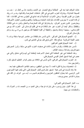 ‫ﻋﺩﻟﺕ ﺍﻟﻤﻭﻗﻑ ﻓﻴﻤﺎ ﺒﻌﺩ ﺇﻟﻰ ﺍﻟﻤﻁﺎﻟﺒﺔ ﺒﺭﻓﻊ ﺍﻟﺤﺼﺎﺭ ﻋﻥ ﺍﻟﺸﻌﺏ ﻭﺘﺸﺩﻴﺩﻩ ﻋﻠـﻰ ﺍﻟﻨﻅـﺎﻡ ·· ﺤﺴـﺏ‬
‫ﺍﻟﺼﻴﻐﺔ ﺍﻟﻤﺘﺩﺍﻭﻟﺔ· ﻭﻴﺸﺎﺭﻙ ﺍﻟﺤﺯﺏ ﺍﻟﺸﻴﻭﻋﻲ ﻓﻲ ﺃﻜﺜﺭ ﻨﺸﺎﻁﺎﺕ ﺍﻟﻤﻌﺎﺭﻀﺔ ﻭﻟﻘﺎﺀﺍﺘﻬﺎ، ﻭﻫـﻭ ﺸـﺭﻴﻙ‬
‫ﻤﻘﺒﻭل ﻤﻥ ﺍﻟﻘﻭﻯ ﺍﻟﻘﻭﻤﻴﺔ· ﻭﺤﺘﻰ ﺍﻷﺤﺯﺍﺏ ﺍﻹﺴﻼﻤﻴﺔ ﻟﻡ ﺘﻌﺩ ﺘﻤﺎﻨﻊ ﻓﻲ ﺍﻟﺠﻠﻭﺱ ﻤﻌﻪ ﻓﻲ ﺍﻟﻠﻘﺎﺀﺍﺕ·· ﻜﻤﺎ‬
‫ﺃﻥ ﻗﺎﺩﺓ ﺍﻟﺤﺯﺏ ﻻ ﻴﺤ ‪‬ﻤﻭﻥ ﺍﻟﻠﻘﺎﺀﺍﺕ ﺒﺎﻟﻭﻻﻴﺎﺕ ﺍﻟﻤﺘﺤﺩﺓ ﻭﺒﺭﻴﻁﺎﻨﻴﺎ، ﻭﻟﻜﻨﻬﻡ ﻴﺭﻓﻀﻭﻥ ﺍﻟﺤﻠﻭل ﺍﻷﻤﻴﺭﻜﻴﺔ،‬
                                                                           ‫ﺭ‬
‫ﻭﻴﻌﺎﺭﻀﻭﻥ ﻗﺎﻨﻭﻥ ﺘﺤﺭﻴﺭ ﺍﻟﻌﺭﺍﻕ، ﻭﻟﻡ ﻴﺸﺎﺭﻜﻭﺍ ﻓﻲ ﻟﻘﺎﺀ ﺍﻟﻤﻌﺎﺭﻀﺔ ﺒﻭﺍﺸﻨﻁﻥ ﻭﻟﻨﺩﻥ ﻋـﺎﻤﻲ 9991‬
‫ﻭ0002· ﻭﻨﺫﻜﺭ ﺃﻴﻀﺎ ﺃﻥ ﺍﻟﺤﺯﺏ ﻏ ‪‬ﺭ ﻋﺎﻡ 3991 ﻓﺭﻋﻪ ﻓﻲ ﺇﻗﻠﻴﻡ ﻜﺭﺩﺴﺘﺎﻥ ﺇﻟﻰ ﺍﻟﺤﺯﺏ ﺍﻟﺸـﻴﻭﻋﻲ‬
                                                             ‫ﻴ‬              ‫ﹰ‬
‫ﺍﻟﻜﺭﺩﺴﺘﺎﻨﻲ، ﻭﺒﻴﻨﻬﻤﺎ ﺍﺭﺘﺒﺎﻁ ﻭﺘﻨﺴﻴﻕ· ﻭﺍﻟﺤﻘﻴﻘﺔ ﺃﻥ ﺍﻟﻘﻭﺓ ﺍﻟﺤﻘﻴﻘﻴﺔ ﻟﻠﺸـﻴﻭﻋﻴﻴﻥ ﻫـﻲ ﻓـﻲ ﻭﺠـﻭﺩﻫﻡ‬
                                                                               ‫ﺒﻜﺭﺩﺴﺘﺎﻥ ﺍﻟﻌﺭﺍﻕ·‬
‫2- ﺍﻟﺘﺠﻤﻊ ﺍﻟﺩﻴﻤﻭﻗﺭﺍﻁﻲ ﺍﻟﻌﺭﺍﻗﻲ : ﺍﻟﺫﻱ ﺘﺄﺴﺱ ﻋﺎﻡ 0891 ﻤﻥ ﻋﻨﺎﺼﺭ ﺸﻴﻭﻋﻴﺔ ﺴﺎﺒﻘﺔ ﺒﺭﺌﺎﺴـﺔ‬
                         ‫ﻋﻀﻭ ﺍﻟﻠﺠﻨﺔ ﺍﻟﻤﺭﻜﺯﻴﺔ ﺼﺎﻟﺢ ﺩﻜﻠﻪ ﺍﻟﺫﻱ ﺘﻭﻓﻲ ﻗﺒل ﺤﻭﺍﻟﻲ ﺍﻟﻌﺎﻤﻴﻥ ﻓﻲ ﻟﻨﺩﻥ·‬
                                                           ‫3- ﺍﺘﺤﺎﺩ ﺍﻟﺩﻴﻤﻭﻗﺭﺍﻁﻴﻴﻥ ﺍﻟﻌﺭﺍﻗﻴﻴﻥ‬
‫ﺘﺄﺴﺱ ﻋﺎﻡ 0991، ﻭﻜﻭﺍﺩﺭﻩ ﺍﻟﺒﺎﺭﺯﺓ ﻜﺎﻨﺕ ﻓﻲ ﺼﻔﻭﻑ ﺍﻟﺤﺯﺏ ﺍﻟﺸﻴﻭﻋﻲ ﺴﺎﺒﻘﺎ، ﻭﺃﺒﺭﺯ ﺍﻟﻤﻌﺭﻭﻓﻴﻥ‬
                    ‫ﹰ‬
                                                            ‫ﻤﻨﻬﻡ ﻓﺎﺭﻭﻕ ﺭﻀﺎﻋﺔ، ﻭﻤﺤﻤﺩ ﺍﻟﻅﺎﻫﺭ·‬
‫ﻭﻫﺫﻩ ﺍﻟﻤﻨﻅﻤﺔ ﻫﻲ ﻏﻴﺭ ﺍﻟﻤﻨﻅﻤﺔ ﺍﻟﺘﻲ ﺘﺤﻤل ﺍﻻﺴﻡ ﻨﻔﺴﻪ )ﻤﻨﻅﻤﺔ ﺃﺒﻲ ﺃﻴﻭﺏ( ﻓﻲ ﺩﻤﺸﻕ ﻭﺍﻟﺘﻲ ﻫﻲ‬
                                                 ‫ﻋﻀﻭ ﻓﻲ ﻟﺠﻨﺔ ﺘﻨﺴﻴﻕ ﺍﻟﻌﻤل ﺍﻟﻘﻭﻤﻲ ﺍﻟﺩﻴﻤﻭﻗﺭﺍﻁﻲ·‬
‫4- ﺍﻟﺤﺯﺏ ﺍﻟﺩﻴﻤﻭﻗﺭﺍﻁﻲ ﺍﻟﻌﺭﺍﻗﻲ، ﺍﻟﺫﻱ ﺘﺄﺴﺱ ﻓﻲ 3991 ﻤﻥ ﺒﻌﺽ ﻜﻭﺍﺩﺭ ﺍﻟﺘﻨﻅﻴﻡ ﺍﻟﺴﺎﺒﻕ ﺫﻜﺭﻩ،‬
                                                                                 ‫ﻭﺍﻟﺨﺎﺭﺠﻴﻥ ﻤﻨﻪ·‬
   ‫5- ﺸﺨﺼﻴﺎﺕ ﻴﺴﺎﺭﻴﺔ ﻜﺜﻴﺭﺓ ﺍﻟﻌﺩﺩ، ﻻ ﺴﻴﻤﺎ ﺒﻴﻥ ﺍﻟﻤﺜﻘﻔﻴﻥ، ﻭﺴﻨﻌﻭﺩ ﻟﻅﺎﻫﺭﺓ ﺍﻟﻤﺴﺘﻘﻠﻴﻥ، ﻓﻴﻤﺎ ﺒﻌﺩ·‬
‫ﻫﺫﺍ ﻭﻗﺩ ﺘﺄﺴﺴﺕ ﻓﻲ ﻟﻨﺩﻥ ﻫﻴﺌﺔ ﺘﻨﺴﻴﻕ ﻋﻤل ﻗﻭﻱ ﻟﻠﺘﻴﺎﺭ ﺍﻟﺩﻴﻤﻭﻗﺭﺍﻁﻲ، ﺍﻟﺘﻲ ﻴﻠﻌﺏ ﻓﻴﻬﺎ ﺍﻟﺸﻴﻭﻋﻴﻭﻥ‬
‫ﺍﻟﺩﻭﺭ ﺍﻟﺭﺌﻴﺴﻲ· ﻜﻤﺎ ﻴﺤﺎﻭل ﺍﻟﻤﺜﻘﻔﻭﻥ ﺍﻟﺤﺯﺒﻴﻭﻥ ﻭﺃﺼﺩﻗﺎﺅﻫﻡ ﺘﺄﺴﻴﺱ ﻤـﺎ ﻴﺴـﻤﻰ ﺍﻟﺒﺭﻟﻤـﺎﻥ ﺍﻟﺜﻘـﺎﻓﻲ‬
                             ‫ُ‬
                                                                    ‫ﺒﻤﺒﺎﺩﺭﺓ ﺍﻟﺸﺎﻋﺭ ﺴﻌﺩﻱ ﻴﻭﺴﻑ·‬

                                                     ‫ﺏ- ﺍﻟﺘﻴﺎﺭ ﺍﻟﺩﻴﻤﻭﻗﺭﺍﻁﻲ ﺍﻟﻠﻴﺒﺭﺍﻟﻲ:‬
‫ﺇﻥ ﻫﺫﺍ ﺍﻟﺘﻴﺎﺭ، ﻴﺘﻭﺯﻉ ﺒﺩﻭﺭﻩ ﻋﻠﻰ ﺘﻴﺎﺭﺍﺕ ﻓﺭﻋﻴﺔ، ﻭﻋﻠﻰ ﺍﻟﻌﺩﻴﺩ ﻤـﻥ ﺍﻟﺘﺠﻤﻌـﺎﺕ ﻭ ﺍﻟﺤﺭﻜـﺎﺕ‬
                                                                 ‫ﻭﺍﻟﻤﻨﻅﻤﺎﺕ، ﻤﻥ ﺒﻴﻨﻬﺎ:‬



                                              ‫77‬
 