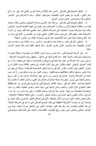 ‫1- ﺍﻟﻭﻓﺎﻕ ﺍﻟﺩﻴﻤﻭﻗﺭﺍﻁﻲ ﺍﻟﻌﺭﺍﻗﻲ : ﺘﺄﺴﺱ ﻋﺎﻡ 2991 ﺒﺯﻋﺎﻤﺔ ﺍﻟﻭﺯﻴﺭ ﺍﻟﺒﻌﺜﻲ ﺍﻟﺴـﺎﺒﻕ ﺼـﻼﺡ‬
‫ﻋﻤﺭ ﺍﻟﻌﻠﻲ ، ﺍﻟﻘﺭﻴﺏ ﻤﻥ ﺒﻌﺽ ﺍﻟﺩﻭل ﺍﻟﺨﻠﻴﺠﻴﺔ، ﻭﺠﺭﻴﺩﺘﻬﻡ ﺍﻟﻭﻓﺎﻕ ، ﻭﻫﻡ ﻻ ﻴﺸﺘﺭﻜﻭﻥ ﻓﻲ ﺍﻟﻤﺅﺘﻤﺭ‬
                                                ‫ﺍﻟﻭﻁﻨﻲ، ﻜﻤﺎ ﻭﻴﻌﺎﺭﻀﻭﻥ ﻗﺎﻨﻭﻥ ﺘﺤﺭﻴﺭ ﺍﻟﻌﺭﺍﻕ ·‬
‫2- ﺍﻟﻭﻓﺎﻕ ﺍﻟﺩﻴﻤﻭﻗﺭﺍﻁﻲ ﺍﻟﻌﺭﺍﻗﻲ : ﺒﺯﻋﺎﻤﺔ ﺇﻴﺎﺩ ﻋﻼﻭﻱ ﻭﺼﻼﺡ ﺍﻟﺸﻴﺨﻠﻲ ﻭﺘﺤﺴﻴﻥ ﻤﻐﹼﺔ، ﻭﻴﺴﺘﻤﺩ‬
           ‫ﻠ‬
‫ﻗﻭﺘﻪ ﻤﻥ ﻋﻼﻗﺎﺘﻪ ﺍﻟﻭﺜﻴﻘﺔ ﺒﺎﻷﺭﺩﻥ ﻭﺒﺎﻹﺩﺍﺭﺓ ﺍﻷﻤﻴﺭﻜﻴﺔ، ﻭﻫﻭ ﻋﻀﻭ ﻓﻲ ﺍﻟﻬﻴﺌﺔ ﺍﻟﻘﻴﺎﺩﻴﺔ ﻟﻠﻤﺅﺘﻤﺭ ﺍﻟﻭﻁﻨﻲ،‬
‫ﻭﻟﻜﻨﻪ ﺠﻤﺩ ﻤﺸﺎﺭﻜﺘﻪ ﻤﺅﺨﺭﺍ ﺍﺤﺘﺠﺎﺠﺎ ﻋﻠﻰ ﺘﺼﺭﻓﺎﺕ ﻟﻠﺩﻜﺘﻭﺭ ﺃﺤﻤﺩ ﺍﻟﺠﻠﺒﻲ، ﻜﻤﺎ ﻗﺎﻟﻭﺍ ﻭﻴﺒﺩﻭ ﺇﻥ ﺍﻹﺩﺍﺭﺓ‬
                                                            ‫ﹰ‬         ‫ﹰ‬              ‫‪‬‬
‫ﺍﻷﻤﻴﺭﻜﻴﺔ ﺘﻌﺘﻤﺩ ﻋﻠﻴﻬﻡ ﺃﻜﺜﺭ، ﻓﻲ ﺤﻴﻥ ﻴﺴﺘﻤﺩ ﺍﻟﺩﻜﺘﻭﺭ ﺍﻟﺠﻠﺒﻲ ﻨﻔﻭﺫﻩ ﻤﻥ ﺍﻟﻜﻭﻨﺠﺭﺱ ﺍﻷﻤﻴﺭﻜﻲ، ﻭﻜـﺎﻥ‬
        ‫ﺇﻴﺎﺩ ﻋﻼﻭﻱ ﻗﻴﺎﺩﻴﺎ ﺒﻌﺜﻴﺎ ﺤﺘﻰ ﺒﺩﺍﻴﺔ ﺍﻟﺜﻤﺎﻨﻴﻨﻴﺎﺕ ﻭﻗﺩ ﺘﻌﺭﺽ ﻟﻤﺤﺎﻭﻟﺔ ﺍﻏﺘﻴﺎل ﻤﻥ ﻋﻨﺎﺼﺭ ﺍﻟﺴﻠﻁﺔ·‬
                                                                          ‫ﹰ ﹰ‬
‫3- ﺍﻟﻤﺠﻠﺱ ﺍﻟﻌﺭﺍﻗﻲ ﺍﻟﺤﺭ: ﺒﺯﻋﺎﻤﺔ ﺴﻌﺩ ﺼﺎﻟﺢ ﺠﺒﺭ، ﻭﺘﺄﺴﺱ ﻋـﺎﻡ 1991 ﺒﻤﺴـﺎﻋﺩﺓ ﺒﻌـﺽ‬
‫ﺍﻟﺩﻭﺍﺌﺭ ﺍﻟﺨﻠﻴﺠﻴﺔ، ﻭﻫﻭ ﻴﻌﺎﺭﺽ ﻗﺎﻨﻭﻥ ﺘﺤﺭﻴﺭ ﺍﻟﻌﺭﺍﻕ ، ﻭﻗﺩ ﺍﻀﻁﺭ ﻟﻐﻠﻕ ﻟﺴﺎﻥ ﺤﺎﻟﻪ ﻤﺅﺨﺭﺍ ﻷﺴﺒﺎﺏ‬
         ‫ﹰ‬                                                              ‫ُ‬
                                                                                        ‫ﻤﺎﻟﻴﺔ·‬
‫4- ﺘﻴﺎﺭ ﺍﻟﻭﺴﻁ ﺍﻟﺩﻴﻤﻭﻗﺭﺍﻁﻲ : ﻭﻗﺩ ﺘﺄﺴﺱ ﺭﺴﻤﻴﺎ ﺃﻭﺍﺨﺭ 9991 ﻤﻥ ﺸﺨﺼﻴﺎﺕ ﻤﺴﺘﻘﻠﺔ، ﻗﻭﻤﻴـﺔ‬
                                           ‫ﹰ‬
‫ﻭﻤﺎﺭﻜﺴﻴﺔ ﻭﻟﻴﺒﺭﺍﻟﻴﺔ، ﻭﺍﻀﻌﺎ ﻫﺩﻓﻪ ﺩﻋﻡ ﻜﻔﺎﺡ ﺸﻌﺒﻨﺎ ﻓﻲ ﺍﻟﺩﺍﺨل ﻭﺘﺤﻘﻴﻕ ﻭﺤﺩﺓ ﺍﻟﻤﻌﺎﺭﻀﺔ ﺍﻟﻌﺭﺍﻗﻴﺔ ·‬
                                                                    ‫ﹰ‬
‫ﻭﺴﻌﻲ ﺭﻤﻭﺯ ﻫﺫﻩ ﺍﻟﺤﺭﻜﺔ ﻤﻥ ﺃﺠل ﻋﻘﺩ ﺍﺠﺘﻤﺎﻉ ﻭﺍﺴﻊ ﻟﻘﻭﻯ ﺍﻟﻤﻌﺎﺭﻀﺔ، ﻭﺩﺨﻠﻭﺍ ﻓﻲ ﻤﻘﺎﻴﻀـﺎﺕ ﻤـﻊ‬
‫ﻗﻴﺎﺩﺓ ﺍﻟﻤﺅﺘﻤﺭ ﺍﻟﻭﻁﻨﻲ ﺍﻨﺘﻬﺕ ﺒﺎﻟﻔﺸل· ﻭﻓﻲ ﺒﻴﺎﻥ ﺍﻟﺘﻴﺎﺭ ﺍﻟﺼﺎﺩﺭ ﻓﻲ ﻨﻭﻓﻤﺒﺭ 9991 ﻴﻨﺴﺏ ﺍﻟﻔﺸل ﺇﻟـﻰ‬
‫ﺇﺼﺭﺍﺭ ﺍﻟﺒﻌﺽ ﻋﻠﻰ ﺍﻻﻨﻔﺭﺍﺩ ﺒﺎﻟﻘﺭﺍﺭ ﺍﻟﻌﺭﺍﻗﻲ ﻭﺍﺩﻋﺎﺀ ﺘﻤﺜﻴل ﺍﻟﻤﻌﺎﺭﻀﺔ ﺍﻟﻌﺭﺍﻗﻴﺔ، ﻭﻋﺭﻗﻠﺔ ﺃﻱ ﺠﻬﺩ ﻤﻥ‬
‫ﺸﺄﻨﻪ ﺘﻌﺯﻴﺯ ﻭﺤﺩﺘﻬﺎ ﻭﺘﺄﻜﻴﺩ ﺍﺴﺘﻘﻼﻟﻴﺘﻬﺎ ﻭﻤﺼﺩﺍﻗﻴﺘﻬﺎ · ﻭﺼﺩﺭ ﺍﻟﺒﻴﺎﻥ ﻋﻥ ﺴﻌﺩ ﺼﺎﻟﺢ ﺠﺒـﺭ ) ﺍﻨﺴـﺤﺏ‬
‫ﺒﻌﺩﺌﺫ ﻤﻥ ﺍﻟﺤﺭﻜﺔ( ﻭﺸﺎﺭﻑ ﻋﺒﺩﺍﻟﺭﺯﺍﻕ )ﺭﺌﻴﺱ ﻭﺯﺭﺍﺀ ﻓﻲ ﻋﻬﺩ ﻋﺒﺩﺍﻟﺴﻼﻡ ﻋﺎﺭﻑ ﻭﻫـﻭ ﻨﺎﺼـﺭﻱ(‬
‫ﻭﻋﺩﻨﺎﻥ ﺍﻟﺒﺎﺠﻪ ﺠﻲ )ﻭﺯﻴﺭ ﺴﺎﺒﻕ ﻭﻟﻪ ﺴﻤﻌﺔ ﻤﻤﺘﺎﺯﺓ( ﻭﻋﺒﺩﺍﻟﺭﺯﺍﻕ ﺍﻟﻌﻠﻲ، ﻭﻏﺴﺎﻥ ﺍﻟﻌﻁﻴـﺔ )ﺍﻟﻤﺤـ ‪‬ﻙ‬
   ‫ﺭ‬
‫ﺍﻟﻨﺸﻴﻁ ﻭﺼﺎﺤﺏ ﺍﻟﻤﻠﻑ ﺍﻟﻌﺭﺍﻗﻲ ﻭﻤﺤﻤﺩ ﺍﻟﻅﺎﻫﺭ )ﺩﻴﻤﻭﻗﺭﺍﻁﻲ ﻤﺎﺭﻜﺴﻲ( ﻭﻓﻲ ﻓﺒﺭﺍﻴﺭ ﻤﻥ ﻋﺎﻡ 0002‬
‫ﺍﻨﻌﻘﺩ ﺍﻻﺠﺘﻤﺎﻉ ﺍﻷﻭل ﻟﻠﺘﻴﺎﺭ، ﻭﺍﻨﺘﺨﺏ ﻋﺩﻨﺎﻥ ﺍﻟﺒﺎﺠﺔ ﺠﻲ، ﺃﻤﻴﻨﺎ ﻋﺎﻤﺎ، ﻭﻏﺴﺎﻥ ﺍﻟﻌﻁﻴﺔ، ﻨﺎﻁﻘﺎ ﺭﺴـﻤﻴﺎ،‬
 ‫ﹰ‬         ‫ﹰ‬                     ‫ﹰ‬   ‫ﹰ‬
‫ﻭﺒﻌﻀﻭﻴﺔ ﺸﺨﺼﻴﺎﺕ ﻤﻥ ﺒﻴﻨﻬﺎ: ﻋﺎﺭﻑ ﻋﺒﺩ ﺍﻟﺭﺯﺍﻕ، ﻭﻤﺤﻤﺩ ﺍﻟﻅﺎﻫﺭ، ﻭﻋﻠﻲ ﺤ ﹼـﻭﺵ، ﻭﺴـﻌﺩ ﻋﺒـﺩ‬
                     ‫ﻨ‬
‫ﺍﻟﺭﺯﺍﻕ، ﻭﺩﻻل ﺍﻟﻤﻔﺘﻲ، ﻭﺃﻴ‪‬ﻬﻡ ﺍﻟﺴﺎﻤﺭﺍﺌﻲ، ﻭﺠﺎﺴﻡ ﺍﻟﻤﻁﻴﺭ ﻭﺁﺨﺭﻭﻥ·· ﻭﻫﻲ ﺘﺸﻜﻴﻠﺔ ﻤﺨﺘﻠﻁﺔ ﺍﻻﺘﺠﺎﻫﺎﺕ.‬
‫ﻭﻜﺎﻥ ﻟﺒﻌﺽ ﻨﺸﻁﺎﺀ ﺍﻟﺘﻴﺎﺭ ﻨﻭﻉ ﻤﻥ ﺍﻷﻤل ﺒﺎﻟﻤﻭﻗﻑ ﺍﻷﻤﻴﺭﻜﻲ ﻟﺼﺎﻟﺢ ﺍﻟﺘﻐﻴﻴﺭ ﺍﻟﺴﻴﺎﺴﻲ، ﻭﻟﻜﻥ ﺍﻟﺠﻤﻴـﻊ‬
‫ﺘﻭﺼﻠﻭﺍ ﺇﻟﻰ ﺃﻥ ﺍﻟﺴﻴﺎﺴﺔ ﺍﻷﻤﻴﺭﻜﻴﺔ ﺍﻟﺤﻘﻴﻘﻴﺔ ﻫﻲ ﺇﺒﻘﺎﺀ ﺍﻟﻭﻀﻊ ﺍﻟﻌﺭﺍﻗﻲ ﻋﻠﻰ ﻤﺎ ﻫﻭ ﻓﻲ ﺍﻟﻤﺭﺤﻠﺔ ﺍﻟﺤﺎﻟﻴﺔ،‬
‫ﺃﻱ ﺒﻘﺎﺀ ﺍﻟﻨﻅﺎﻡ ﻭﺍﻟﺤﺼﺎﺭ ﻤﻌﺎ· ﻭﻗﺩ ﻋﻘﺩ ﺍﻟﺘﻴﺎﺭ ﺍﺠﺘﻤﺎﻋﻪ ﺍﻷﺨﻴﺭ ﻓﻲ ﻭﺍﺸﻨﻁﻥ ﺒﻤﻭﺍﺯﺍﺓ ﺍﺠﺘﻤـﺎﻉ ﻗـﻭﻯ‬
                                                                  ‫ﹰ‬
‫ﺍﻟﻤﺅﺘﻤﺭ ﺍﻟﻭﻁﻨﻲ ﻤﺅﻜﺩﻴﻥ ﻋﻠﻰ ﻭﺠﻭﺏ ﺭﻓﻊ ﺍﻟﻌﻘﻭﺒﺎﺕ ﺍﻻﻗﺘﺼﺎﺩﻴﺔ، ﻭﺍﻟﻌﻤل ﻋﻠﻰ ﺇﻗﺎﻤﺔ ﻨﻅﺎﻡ ﺩﻴﻤﻭﻗﺭﺍﻁﻲ‬
                                             ‫87‬
 