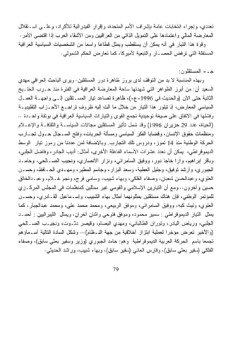 ‫ﺘﻌ ‪‬ﺩﻱ، ﻭﺇﺠﺭﺍﺀ ﺍﻨﺘﺨﺎﺒﺎﺕ ﻋﺎﻤﺔ ﺒﺈﺸﺭﺍﻑ ﺍﻷﻤﻡ ﺍﻟﻤﺘﺤﺩﺓ، ﻭﺇﻗﺭﺍﺭ ﺍﻟﻔﻴﺩﺭﺍﻟﻴﺔ ﻟﻸﻜﺭﺍﺩ، ﻭﻋﻠـﻰ ﺍﺴـﺘﻘﻼل‬
                                                                                        ‫ﺩ‬
 ‫ﺍﻟﻤﻌﺎﺭﻀﺔ ﺍﻟﻤﺎﻟﻲ ﻭﺍﻋﺘﻤﺎﺩﻫﺎ ﻋﻠﻰ ﺍﻟﺘﻤﻭﻴل ﺍﻟﺫﺍﺘﻲ ﻤﻥ ﺍﻟﻌﺭﺍﻗﻴﻴﻥ ﻭﻤﻥ ﺍﻷﺸﻘﺎﺀ ﺍﻟﻌﺭﺏ ﺇﺫﺍ ﺍﻗﺘﻀﻰ ﺍﻷﻤﺭ·‬
‫ﻭﻗﻭﺓ ﻫﺫﺍ ﺍﻟﺘﻴﺎﺭ ﻓﻲ ﺃﻨﻪ ﻴﻤﻜﻥ ﺃﻥ ﻴﺴﺘﻘﻁﺏ ﻭﻴﻤﺜل ﻗﻁﺎﻋﺎ ﻭﺍﺴﻌﺎ ﻤﻥ ﺍﻟﺸﺨﺼﻴﺎﺕ ﺍﻟﺴﻴﺎﺴﻴﺔ ﺍﻟﻌﺭﺍﻗﻴﺔ‬
                                ‫ﹰ‬    ‫ﹰ‬
                     ‫ﺍﻟﻤﺴﺘﻘﻠﺔ ﺍﻟﺘﻲ ﺘﺭﻓﺽ ﺍﻟﺤﺼـﺎﺭ ﻭﺍﻟﺘﺒﻌﻴﺔ ﻷﻤﻴﺭﻜﺎ، ﻜﻤﺎ ﺘﻌﺎﺭﺽ ﺍﻟﺤﻜﻡ ﺍﻟﺸﻤﻭﻟﻲ·‬

                                                                           ‫ﺠـ- ﺍﻟﻤﺴﺘﻘﻠﻭﻥ:‬
‫ﻭﺒﻬﺫﻩ ﺍﻟﻤﻨﺎﺴﺒﺔ ﻻ ﺒﺩ ﻤﻥ ﺍﻟﺘﻭﻗﻑ ﻟﺩﻯ ﺒﺭﻭﺯ ﻅﺎﻫﺭﺓ ﺩﻭﺭ ﺍﻟﻤﺴﺘﻘﻠﻴﻥ· ﻭﻴﺭﻯ ﺍﻟﺒﺎﺤﺙ ﺍﻟﻌﺭﺍﻗﻲ ﻤﻬﺩﻱ‬
‫ﺍﻟﺴﻌﻴﺩ ﺃﻥ: ﻤﻥ ﺃﺒﺭﺯ ﺍﻟﻅﻭﺍﻫﺭ ﺍﻟﺘﻲ ﺸﻬﺩﺘﻬﺎ ﺴﺎﺤﺔ ﺍﻟﻤﻌﺎﺭﻀﺔ ﺍﻟﻌﺭﺍﻗﻴﺔ ﻓﻲ ﺍﻟﻔﺘﺭﺓ ﻤﻨﺫ ﺤـﺭﺏ ﺍﻟﺨﻠـﻴﺞ‬
‫ﺍﻟﺜﺎﻨﻴﺔ ﺤﺘﻰ ﺍﻵﻥ )ﻭﺍﻟﺤﺩﻴﺙ ﻓﻲ 6991-ﻉ-(، ﻅﺎﻫﺭﺓ ﺘﺼﺎﻋﺩ ﺘﻴﺎﺭ ﺍﻟﻤﺴـﺘﻘﻠﻴﻥ ﺇﻟـﻰ ﻭﺍﺠﻬـﺔ ﺍﻟﻌﻤـل‬
‫ﺍﻟﺴﻴﺎﺴﻲ ﺍﻟﻤﻌﺎﺭﺽ، ﺇﺫ ﺘﺒﻠﻭﺭ ﻫﺫﺍ ﺍﻟﺘﻴﺎﺭ ﻤﻥ ﺨﻼل ﻤﺎ ﺁﻟﺕ ﺇﻟﻴﻪ ﻅﺭﻭﻑ ﺘﺭﺍﺠـﻊ ﺍﻷﺤـﺯﺍﺏ ﺍﻟﺘﻘﻠﻴﺩﻴـﺔ‬
‫ﻭﻓﺸﻠﻬﺎ ﻓﻲ ﺍﻻﺘﻔﺎﻕ ﻋﻠﻰ ﺼﻴﻐﺔ ﺘﻭﺤﻴﺩﻴﺔ ﺘﺠﻤﻊ ﺍﻟﻘﻭﻯ ﻭﺍﻟﺘﻴﺎﺭﺍﺕ ﺍﻟﺴﻴﺎﺴﻴﺔ ﺍﻟﻌﺭﺍﻗﻴﺔ ﻓﻲ ﺒﻭﺘﻘﺔ ﻭﺍﺤـﺩﺓ ··‬
‫)ﺍﻟﺤﻴﺎﺓ، ﻋﺩﺩ 92 ﺤﺯﻴﺭﺍﻥ 6991( ﻭﻗﺩ ﺸﻤل ﺘﺄﺜﻴﺭ ﺍﻟﻤﺴﺘﻘﻠﻴﻥ ﻤﺠﺎﻻﺕ ﺍﻟﺴﻴﺎﺴـﺔ ﻭﺍﻟﺜﻘﺎﻓـﺔ ﻭﺍﻹﻋـﻼﻡ‬
‫ﻭﻤﻨﻅﻤﺎﺕ ﺤﻘﻭﻕ ﺍﻹﻨﺴﺎﻥ، ﻭﻗﻀﺎﻴﺎ ﺍﻟﻔﻜﺭ ﺍﻟﺴﻴﺎﺴﻲ ﻭﻤﺴﺄﻟﺔ ﺍﻟﺤﺭﻴﺎﺕ، ﻭﻓﺘﺢ ﺍﻟﺴـﺠﺎل ﺤـﻭل ﺘﺠـﺎﺭﺏ‬
‫ﺍﻟﺤﺭﻜﺔ ﺍﻟﻭﻁﻨﻴﺔ ﻤﻨﺫ 41 ﺘﻤﻭﺯ، ﻭﺩﺭﻭﺱ ﺘﻠﻙ ﺍﻟﺘﺠﺎﺭﺏ. ﻭﺒﺎﻻﻀﺎﻓﺔ ﻟﻤﻥ ﻋﺩﺩﻨﺎ ﻤﻥ ﺭﻤﻭﺯ ﺘﻴﺎﺭ ﺍﻟﻭﺴﻁ‬
‫ﺍﻟﺩﻴﻤﻭﻗﺭﺍﻁﻲ، ﻴﻤﻜﻥ ﺃﻥ ﻨﻌ ‪‬ﺩ ﻋﺸﺭﺍﺕ ﺍﻷﺴﻤﺎﺀ ﺍﻟﻔﺎﻋﻠﺔ ﺍﻷﺨﺭﻯ، ﺃﻤﺜﺎل: ﺃﺩﻴﺏ ﺍﻟﺠﺎﺩﺭ، ﻭﻓﺎﻀل ﺍﻟﺠﻠﺒﻲ،‬
                                                                    ‫ﺩ‬
‫ﻭﺒﺎﻗﺭ ﺇﺒﺭﺍﻫﻴﻡ، ﻭﺁﺭﺍ ﺨﺎﺠﺎ ﺩﻭﺭ، ﻭﻭﻓﻴﻕ ﺍﻟﺴﺎﻤﺭﺍﺌﻲ، ﻭﻨﺯﺍﺭ ﺍﻷﻨﺼﺎﺭﻱ، ﻭﻨﺠﻴﺏ ﺍﻟﺼـﺎﻟﺤﻲ، ﻭﺤﺎﻤـﺩ‬
‫ﺍﻟﺠﺒﻭﺭﻱ، ﻭﺃﺭﺸﺩ ﺘﻭﻓﻴﻕ، ﻭﺠﻠﻴل ﺍﻟﻌﻁ ‪‬ﺔ، ﻭﺴﻌﺩ ﺍﻟﺒﺯﺍﺭ، ﻭﺠﺎﺴﻡ ﺍﻟﻤﻁﻴﺭ، ﻭﻤﻬـﺩﻱ ﺍﻟﺤـﺎﻓﻅ، ﻭﺤﺴـﻥ‬
                                                          ‫ﻴ‬
‫ﺍﻟﻌﻠﻭﻱ، ﻭﻋﺒﺩﺍﻟﺤﺴﻥ ﺸﻌﺒﺎﻥ، ﻭﺼﻔﺎﺀ ﺍﻟﻔﻠﻜﻲ، ﻭﺒﻬﺎﺀ ﺸﺒﻴﺏ، ﻭﺴﺎﻤﻲ ﻓﺭﺝ، ﻭﻨﺠﻡ ﻏـﻼﻡ، ﻭﻋﺒـﺩﺍﻟﺨﺎﻟﻕ‬
‫ﺤﺴﻴﻥ ﻭﺁﺨﺭﻭﻥ·· ﻭﻤﻊ ﺃﻥ ﺍﻟﺘﻴﺎﺭﻴﻥ ﺍﻹﺴﻼﻤﻲ ﻭﺍﻟﻘﻭﻤﻲ ﻏﻴﺭ ﻤﻤﺜﻠﻴﻥ ﻜﻤﻨﻅﻤﺎﺕ ﻓﻲ ﺍﻟﻤﺠﻠﺱ ﺍﻟﻤﺭﻜـﺯﻱ‬
‫ﻟﻠﻤﺅﺘﻤﺭ ﺍﻟﻭﻁﻨﻲ، ﻓﺈﻥ ﻫﻨﺎﻙ ﻤﺴﺘﻘﻠﻴﻥ ﻴﻤﺜﻠﻭﻨﻬﻤﺎ ﺃﻤﺜﺎل ﺒﻬﺎﺀ ﺍﻟﺸﺒﻴﺏ، ﻭﺇﺴـﻤﺎﻋﻴل ﺍﻟﻘـﺎﺩﺭﻱ، ﻭﺤﺴـﻥ‬
‫ﺍﻟﻌﻠﻭﻱ، ﻭﻟﻴﺙ ﻜﺒﻪ، ﻭﻭﻓﻴﻕ ﺍﻟﺴﺎﻤﺭﺍﺌﻲ، ﻭﻤﻭﻓﻕ ﺍﻟﺭﺒﻴﻌﻲ، ﻭﻤﺤﻤﺩ ﻤﺤﻤﺩ ﻋﻠﻲ، ﻭﻤﺤﻤﺩ ﻋﺒﺩﺍﻟﺠﺒﺎﺭ، ﻜﻤﺎ‬
‫ﻴﻤﺜل ﺍﻟﺘﻴﺎﺭ ﺍﻟﺩﻴﻤﻭﻗﺭﺍﻁﻲ : ﺴﻤﻴﺭ ﻤﺤﻤﻭﺩ، ﻭﻤﻭﻓﻕ ﻓﺘﻭﺤﻲ ﻭﺍﺜﻨﺎﻥ ﺁﺨﺭﺍﻥ، ﻭﻴﻤﺜل ﺍﻟﻠﻴﺒﺭﺍﻟﻴﻴﻥ : ﺃﺤﻤـﺩ‬
‫ﺍﻟﺠﻠﺒﻲ، ﻭﺭﻴﺎﺽ ﺍﻟﻴﺎﺩﺭ، ﻭﺘﻭﺭﺍﻥ ﺍﻟﻁﺎﻟﺒﺎﻨﻲ، ﻭﻤﻬﺩﻱ ﺍﻟﺒﺼﺎﻡ، ﻭﻗﻴﺼﺭ ﺩﺜـﻭﺕ، ﻭﻨﺠﻴـﺏ ﺍﻟﺼـﺎﻟﺤﻲ‬
‫)ﻭﺍﻷﺨﻴﺭ ﺘﻌﺭﺽ ﻤﺅﺨﺭﺍ ﻟﻌﻤﻠﻴﺔ ﺍﺒﺘﺯﺍﺯ ﺃﺨﻼﻗﻴﺔ ﻤﻥ ﺠﻬﺔ ﺍﻟﻨـﻅﺎﻡ(··· ﻭﺸﻜل ﺍﻟﺴﺎﺩﺓ ﺍﻟﺘﺎﻟﻴﺔ ﺃﺴـﻤﺎﺅﻫﻡ‬
                                                                      ‫ﹰ‬
‫ﺘﺠﻤﻌﺎ ﺒﺎﺴﻡ ﺍﻟﺤﺭﻜﺔ ﺍﻟﻌﺭﺒﻴﺔ ﺍﻟﺩﻴﻤﻭﻗﺭﺍﻁﻴﺔ ﻭﻫﻡ: ﺤﺎﻤﺩ ﺍﻟﺠﺒﻭﺭﻱ )ﻭﺯﻴﺭ ﻭﺴﻔﻴﺭ ﺒﻌﺜﻲ ﺴﺎﺒﻕ(، ﻭﺼﻔﺎﺀ‬‫ﹰ‬
             ‫ﺍﻟﻔﻠﻜﻲ )ﺴﻔﻴﺭ ﺒﻌﺜﻲ ﺴﺎﺒﻕ(، ﻭﻓﺎﺭﺱ ﺍﻟﻌﺎﻨﻲ )ﺴﻔﻴﺭ ﺴﺎﺒﻕ(، ﻭﺒﻬﺎﺀ ﺸﺒﻴﺏ، ﻭﺭﺍﺸﺩ ﺍﻟﺤﺩﻴﺜﻲ·‬


                                            ‫97‬
 