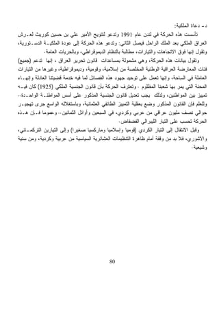 ‫ﺩ- ﺩﻋﺎﺓ ﺍﻟﻤﻠﻜﻴﺔ:‬
‫ﺘﺄﺴﺴﺕ ﻫﺫﻩ ﺍﻟﺤﺭﻜﺔ ﻓﻲ ﻟﻨﺩﻥ ﻋﺎﻡ 1991 ﻭﺘﺩﻋﻭ ﻟﺘﺘﻭﻴﺞ ﺍﻷﻤﻴﺭ ﻋﻠﻲ ﺒﻥ ﺤﺴﻴﻥ ﻜﻭﺭﻴﺙ ﻟﻌـﺭﺵ‬
‫ﺍﻟﻌﺭﺍﻕ ﺍﻟﻤﻠﻜﻲ ﺒﻌﺩ ﺍﻟﻤﻠﻙ ﺍﻟﺭﺍﺤل ﻓﻴﺼل ﺍﻟﺜﺎﻨﻲ: ﻭﺘﺩﻋﻭ ﻫﺫﻩ ﺍﻟﺤﺭﻜﺔ ﺇﻟﻰ ﻋﻭﺩﺓ ﺍﻟﻤﻠﻜﻴـﺔ ﺍﻟﺩﺴـﺘﻭﺭﻴﺔ،‬
             ‫ﻭﺘﻘﻭل ﺇﻨﻬﺎ ﻓﻭﻕ ﺍﻻﺘﺠﺎﻫﺎﺕ ﻭﺍﻟﺘﻴﺎﺭﺍﺕ، ﻤﻁﺎﻟﺒﺔ ﺒﺎﻟﻨﻅﺎﻡ ﺍﻟﺩﻴﻤﻭﻗﺭﺍﻁﻲ، ﻭﺒﺎﻟﺤﺭﻴﺎﺕ ﺍﻟﻌﺎﻤﺔ·‬
‫ﻭﺘﻘﻭل ﺒﻴﺎﻨﺎﺕ ﻫﺫﻩ ﺍﻟﺤﺭﻜﺔ، ﻭﻫﻲ ﻤﺸﻤﻭﻟﺔ ﺒﻤﺴﺎﻋﺩﺍﺕ ﻗﺎﻨﻭﻥ ﺘﺤﺭﻴﺭ ﺍﻟﻌﺭﺍﻕ ، ﺇﻨﻬﺎ ﺘﺩﻋﻡ )ﺠﻤﻴﻊ(‬
‫ﻓﺌﺎﺕ ﺍﻟﻤﻌﺎﺭﻀﺔ ﺍﻟﻌﺭﺍﻗﻴﺔ ﺍﻟﻭﻁﻨﻴﺔ ﺍﻟﻤﺨﻠﺼﺔ ﻤﻥ ﺇﺴﻼﻤﻴﺔ، ﻭﻗﻭﻤﻴﺔ، ﻭﺩﻴﻤﻭﻗﺭﺍﻁﻴﺔ، ﻭﻏﻴﺭﻫﺎ ﻤﻥ ﺍﻟﺘﻴﺎﺭﺍﺕ‬
‫ﺍﻟﻌﺎﻤﻠﺔ ﻓﻲ ﺍﻟﺴﺎﺤﺔ، ﻭﺇﻨﻬﺎ ﺘﻌﻤل ﻋﻠﻰ ﺘﻭﺤﻴﺩ ﺠﻬﻭﺩ ﻫﺫﻩ ﺍﻟﻔﺼﺎﺌل ﻟﻤﺎ ﻓﻴﻪ ﺨﺩﻤﺔ ﻗﻀﻴﺘﻨﺎ ﺍﻟﻌﺎﺩﻟﺔ ﻭﺇﻨﻬـﺎﺀ‬
‫ﺍﻟﻤﺤﻨﺔ ﺍﻟﺘﻲ ﻴﻤﺭ ﺒﻬﺎ ﺸﻌﺒﻨﺎ ﺍﻟﻤﻅﻠﻭﻡ · ﻭﺘﻌﺘﺭﻑ ﺍﻟﺤﺭﻜﺔ ﺒﺄﻥ ﻗﺎﻨﻭﻥ ﺍﻟﺠﻨﺴﻴﺔ ﺍﻟﻤﻠﻜﻲ )5291( ﻜﺎﻥ ﻓﻴـﻪ‬
‫ﺘﻤﻴﻴﺯ ﺒﻴﻥ ﺍﻟﻤﻭﺍﻁﻨﻴﻥ، ﻭﻟﺫﻟﻙ ﻴﺠﺏ ﺘﻌﺩﻴل ﻗﺎﻨﻭﻥ ﺍﻟﺠﻨﺴﻴﺔ ﺍﻟﻤﺫﻜﻭﺭ ﻋﻠﻰ ﺃﺴﺱ ﺍﻟﻤﻭﺍﻁﻨـﺔ ﺍﻟﻭﺍﺤـﺩﺓ··‬
‫ﻭﻟﻠﻌﻠﻡ ﻓﺈﻥ ﺍﻟﻘﺎﻨﻭﻥ ﺍﻟﻤﺫﻜﻭﺭ ﻭﻀﻊ ﺒﻌﻘﻠﻴﺔ ﺍﻟﺘﻤﻴﻴﺯ ﺍﻟﻁﺎﺌﻔﻲ ﺍﻟﻌﺜﻤﺎﻨﻴﺔ، ﻭﺒﺎﺴﺘﻐﻼﻟﻪ ﺍﻟﻭﺍﺴﻊ ﺠﺭﻯ ﺘﻬﺠﻴـﺭ‬
‫ﺤﻭﺍﻟﻲ ﻨﺼﻑ ﻤﻠﻴﻭﻥ ﻋﺭﺍﻗﻲ ﻤﻥ ﻋﺭﺒﻲ ﻭﻜﺭﺩﻱ، ﻓﻲ ﺍﻟﺴﺒﻌﻴﻥ ﻭﺃﻭﺍﺌل ﺍﻟﺜﻤﺎﻨﻴﻥ·· ﻭﻋﻤﻭﻤﺎ ﻓـﺈﻥ ﻫـﺫﻩ‬
                                                  ‫ﺍﻟﺤﺭﻜﺔ ﺘﺤﺴﺏ ﻋﻠﻰ ﺍﻟﺘﻴﺎﺭ ﺍﻟﻠﻴﺒﺭﺍﻟﻲ ﺍﻟﻔﻀﻔﺎﺽ·‬
‫ﻭﻗﺒل ﺍﻻﻨﺘﻘﺎل ﺇﻟﻰ ﺍﻟﺘﻴﺎﺭ ﺍﻟﻜﺭﺩﻱ )ﻗﻭﻤﻴﺎ ﻭﺇﺴﻼﻤﻴﺎ ﻭﻤﺎﺭﻜﺴﻴﺎ ﺼﻐﻴﺭﺍ( ﻭﺇﻟﻰ ﺍﻟﺘﻴﺎﺭﻴﻥ ﺍﻟﺘﺭﻜﻤـﺎﻨﻲ،‬
                           ‫ﹰ‬       ‫ﹰ‬         ‫ﹰ‬        ‫ﹰ‬
‫ﻭﺍﻵﺸﻭﺭﻱ، ﻓﻼ ﺒﺩ ﻤﻥ ﻭﻗﻔﺔ ﺃﻤﺎﻡ ﻅﺎﻫﺭﺓ ﺍﻟﺘﻨﻅﻴﻤﺎﺕ ﺍﻟﻌﺸﺎﺌﺭﻴﺔ ﺍﻟﺴﻴﺎﺴﻴﺔ ﻤﻥ ﻋﺭﺒﻴﺔ ﻭﻜﺭﺩﻴﺔ، ﻭﻤﻥ ﺴ ﹼﻴﺔ‬
  ‫ﻨ‬                                                                          ‫‪‬‬
                                                                                        ‫ﻭﺸﻴﻌﻴﺔ·‬




                                              ‫08‬
 