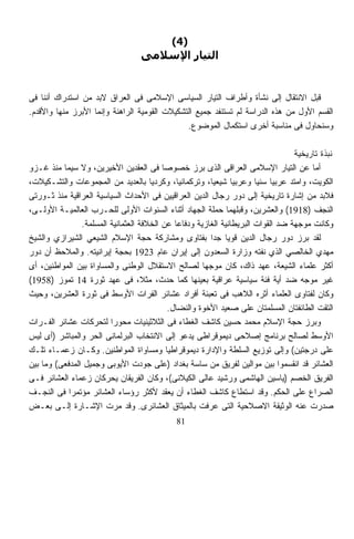 ‫)4(‬
                                  ‫اﻟﺘﻴﺎر اﻹﺳﻼﻣﻰ‬


‫ﻗﺒل ﺍﻻﻨﺘﻘﺎل ﺇﻟﻰ ﻨﺸﺄﺓ ﻭﺃﻁﺭﺍﻑ ﺍﻟﺘﻴﺎﺭ ﺍﻟﺴﻴﺎﺴﻰ ﺍﻹﺴﻼﻤﻰ ﻓﻰ ﺍﻟﻌﺭﺍﻕ ﻻﺒﺩ ﻤﻥ ﺍﺴﺘﺩﺭﺍﻙ ﺃﻨﻨﺎ ﻓﻰ‬
‫ﺍﻟﻘﺴﻡ ﺍﻷﻭل ﻤﻥ ﻫﺫﻩ ﺍﻟﺩﺭﺍﺴﺔ ﻟﻡ ﺘﺴﺘﻨﻔﺩ ﺠﻤﻴﻊ ﺍﻟﺘﺸﻜﻴﻼﺕ ﺍﻟﻘﻭﻤﻴﺔ ﺍﻟﺭﺍﻫﻨﺔ ﻭﺇﻨﻤﺎ ﺍﻷﺒﺭﺯ ﻤﻨﻬﺎ ﻭﺍﻷﻗﺩﻡ.‬
                                               ‫ﻭﺴﻨﺤﺎﻭل ﻓﻰ ﻤﻨﺎﺴﺒﺔ ﺃﺨﺭﻯ ﺍﺴﺘﻜﻤﺎل ﺍﻟﻤﻭﻀﻭﻉ.‬

                                                                                  ‫ﻨﺒﺫﺓ ﺘﺎﺭﻴﺨﻴﺔ‬
‫ﺃﻤﺎ ﻋﻥ ﺍﻟﺘﻴﺎﺭ ﺍﻹﺴﻼﻤﻰ ﺍﻟﻌﺭﺍﻗﻰ ﺍﻟﺫﻯ ﺒﺭﺯ ﺨﺼﻭﺼﺎ ﻓﻰ ﺍﻟﻌﻘﺩﻴﻥ ﺍﻷﺨﻴﺭﻴﻥ، ﻭﻻ ﺴﻴﻤﺎ ﻤﻨﺫ ﻏـﺯﻭ‬
                                          ‫ﹰ‬
‫ﺍﻟﻜﻭﻴﺕ، ﻭﺍﻤﺘﺩ ﻋﺭﺒﻴﹰ ﺴﻨﻴﹰ ﻭﻋﺭﺒﻴﺎ ﺸﻴﻌﻴﹰ، ﻭﺘﺭﻜﻤﺎﻨﻴﹰ، ﻭﻜﺭﺩﻴﺎ ﺒﺎﻟﻌﺩﻴﺩ ﻤﻥ ﺍﻟﻤﺠﻤﻭﻋﺎﺕ ﻭﺍﻟﺘﺸـﻜﻴﻼﺕ،‬
                                      ‫ﹰ‬         ‫ﺎ‬        ‫ﺎ‬     ‫ﹰ‬       ‫ﺎ ﺎ‬
‫ﻓﻼﺒﺩ ﻤﻥ ﺇﺸﺎﺭﺓ ﺘﺎﺭﻴﺨﻴﺔ ﺇﻟﻰ ﺩﻭﺭ ﺭﺠﺎل ﺍﻟﺩﻴﻥ ﺍﻟﻌﺭﺍﻗﻴﻴﻥ ﻓﻰ ﺍﻷﺤﺩﺍﺙ ﺍﻟﺴﻴﺎﺴﻴﺔ ﺍﻟﻌﺭﺍﻗﻴﺔ ﻤﻨﺫ ﺜـﻭﺭﺘﻰ‬
‫ﺍﻟﻨﺠﻑ )8191( ﻭﺍﻟﻌﺸﺭﻴﻥ، ﻭﻗﺒﻠﻬﻤﺎ ﺤﻤﻠﺔ ﺍﻟﺠﻬﺎﺩ ﺃﺜﻨﺎﺀ ﺍﻟﺴﻨﻭﺍﺕ ﺍﻷﻭﻟﻰ ﻟﻠﺤـﺭﺏ ﺍﻟﻌﺎﻟﻤﻴـﺔ ﺍﻷﻭﻟـﻰ،‬
                ‫ﻭﻜﺎﻨﺕ ﻤﻭﺠﻬﺔ ﻀﺩ ﺍﻟﻘﻭﺍﺕ ﺍﻟﺒﺭﻴﻁﺎﻨﻴﺔ ﺍﻟﻐﺎﺯﻴﺔ ﻭﺩﻓﺎﻋﺎ ﻋﻥ ﺍﻟﺨﻼﻓﺔ ﺍﻟﻌﺜﻤﺎﻨﻴﺔ ﺍﻟﻤﺴﻠﻤﺔ.‬
                                               ‫ﹰ‬
‫ﻟﻘﺩ ﺒﺭﺯ ﺩﻭﺭ ﺭﺠﺎل ﺍﻟﺩﻴﻥ ﻗﻭﻴﺎ ﺠﺩﺍ ﺒﻔﺘﺎﻭﻯ ﻭﻤﺸﺎﺭﻜﺔ ﺤﺠﺔ ﺍﻹﺴﻼﻡ ﺍﻟﺸﻴﻌﻲ ﺍﻟﺸﻴﺭﺍﺯﻱ ﻭﺍﻟﺸﻴﺦ‬
                                                         ‫ﹰ ﹰ‬
‫ﻤﻬﺩﻱ ﺍﻟﺨﺎﻟﺼﻲ ﺍﻟﺫﻱ ﻨﻔﺘﻪ ﻭﺯﺍﺭﺓ ﺍﻟﺴﻌﺩﻭﻥ ﺇﻟﻰ ﺇﻴﺭﺍﻥ ﻋﺎﻡ 3291 ﺒﺤﺠﺔ ﺇﻴﺭﺍﻨﻴﺘﻪ. ﻭﺍﻟﻤﻼﺤﻅ ﺃﻥ ﺩﻭﺭ‬
‫ﺃﻜﺜﺭ ﻋﻠﻤﺎﺀ ﺍﻟﺸﻴﻌﺔ، ﻋﻬﺩ ﺫﺍﻙ، ﻜﺎﻥ ﻤﻭﺠﻬﺎ ﻟﺼﺎﻟﺢ ﺍﻻﺴﺘﻘﻼل ﺍﻟﻭﻁﻨﻰ ﻭﺍﻟﻤﺴﺎﻭﺍﺓ ﺒﻴﻥ ﺍﻟﻤﻭﺍﻁﻨﻴﻥ، ﺃﻯ‬
                                                       ‫ﹰ‬
‫ﻏﻴﺭ ﻤﻭﺠﻪ ﻀﺩ ﺃﻴﺔ ﻓﺌﺔ ﺴﻴﺎﺴﻴﺔ ﻋﺭﺍﻗﻴﺔ ﺒﻌﻴﻨﻬﺎ ﻜﻤﺎ ﺤﺩﺙ، ﻤﺜ ﹰ، ﻓﻰ ﻋﻬﺩ ﺜﻭﺭﺓ 41 ﺘﻤﻭﺯ )8591(‬
                                    ‫ﻼ‬
‫ﻭﻜﺎﻥ ﻟﻔﺘﺎﻭﻯ ﺍﻟﻌﻠﻤﺎﺀ ﺃﺜﺭﻩ ﺍﻟﻼﻫﺏ ﻓﻰ ﺘﻌﺒﺌﺔ ﺃﻓﺭﺍﺩ ﻋﺸﺎﺌﺭ ﺍﻟﻔﺭﺍﺕ ﺍﻷﻭﺴﻁ ﻓﻰ ﺜﻭﺭﺓ ﺍﻟﻌﺸﺭﻴﻥ، ﻭﺤﻴﺙ‬
                                             ‫ﺍﻟﺘﻘﺕ ﺍﻟﻁﺎﺌﻔﺘﺎﻥ ﺍﻟﻤﺴﻠﻤﺘﺎﻥ ﻋﻠﻰ ﺼﻌﻴﺩ ﺍﻷﺨﻭﺓ ﻭﺍﻟﻨﻀﺎل.‬
‫ﻭﺒﺭﺯ ﺤﺠﺔ ﺍﻹﺴﻼﻡ ﻤﺤﻤﺩ ﺤﺴﻴﻥ ﻜﺎﺸﻑ ﺍﻟﻐﻁﺎﺀ ﻓﻰ ﺍﻟﺜﻼﺜﻴﻨﻴﺎﺕ ﻤﺤﻭﺭﺍ ﻟﺘﺤﺭﻜﺎﺕ ﻋﺸﺎﺌﺭ ﺍﻟﻔـﺭﺍﺕ‬
                         ‫ﹰ‬
‫ﺍﻷﻭﺴﻁ ﻟﺼﺎﻟﺢ ﺒﺭﻨﺎﻤﺞ ﺇﺼﻼﺤﻰ ﺩﻴﻤﻭﻗﺭﺍﻁﻰ ﻴﺩﻋﻭ ﺇﻟﻰ ﺍﻻﻨﺘﺨﺎﺏ ﺍﻟﺒﺭﻟﻤﺎﻨﻰ ﺍﻟﺤﺭ ﻭﺍﻟﻤﺒﺎﺸﺭ )ﺃﻯ ﻟﻴﺱ‬
‫ﻋﻠﻰ ﺩﺭﺠﺘﻴﻥ( ﻭﺇﻟﻰ ﺘﻭﺯﻴﻊ ﺍﻟﺴﻠﻁﺔ ﻭﺍﻹﺩﺍﺭﺓ ﺩﻴﻤﻭﻗﺭﺍﻁﻴﺎ ﻭﻤﺴﺎﻭﺍﺓ ﺍﻟﻤﻭﺍﻁﻨﻴﻥ. ﻭﻜـﺎﻥ ﺯﻋﻤـﺎﺀ ﺘﻠـﻙ‬
                                            ‫ﹰ‬
‫ﺍﻟﻌﺸﺎﺌﺭ ﻗﺩ ﺍﻨﻘﺴﻤﻭﺍ ﺒﻴﻥ ﻤﻭﺍﻟﻴﻥ ﻟﻔﺭﻴﻕ ﻤﻥ ﺴﺎﺴﺔ ﺒﻐﺩﺍﺩ )ﻋﻠﻰ ﺠﻭﺩﺕ ﺍﻷﻴﻭﺒﻰ ﻭﺠﻤﻴل ﺍﻟﻤﺩﻓﻌﻰ( ﻭﻤﺎ ﺒﻴﻥ‬
‫ﺍﻟﻔﺭﻴﻕ ﺍﻟﺨﺼﻡ )ﻴﺎﺴﻴﻥ ﺍﻟﻬﺎﺸﻤﻰ ﻭﺭﺸﻴﺩ ﻋﺎﻟﻰ ﺍﻟﻜﻴﻼﻨﻰ(، ﻭﻜﺎﻥ ﺍﻟﻔﺭﻴﻘﺎﻥ ﻴﺤﺭﻜﺎﻥ ﺯﻋﻤﺎﺀ ﺍﻟﻌﺸﺎﺌﺭ ﻓـﻰ‬
‫ﺍﻟﺼﺭﺍﻉ ﻋﻠﻰ ﺍﻟﺤﻜﻡ. ﻭﻗﺩ ﺍﺴﺘﻁﺎﻉ ﻜﺎﺸﻑ ﺍﻟﻐﻁﺎﺀ ﺃﻥ ﻴﻌﻘﺩ ﻷﻜﺜﺭ ﺭﺅﺴﺎﺀ ﺍﻟﻌﺸﺎﺌﺭ ﻤﺅﺘﻤﺭﺍ ﻓﻰ ﺍﻟﻨﺠـﻑ‬
            ‫ﹰ‬
‫ﺼﺩﺭﺕ ﻋﻨﻪ ﺍﻟﻭﺜﻴﻘﺔ ﺍﻻﺼﻼﺤﻴﺔ ﺍﻟﺘﻰ ﻋﺭﻓﺕ ﺒﺎﻟﻤﻴﺜﺎﻕ ﺍﻟﻌﺸﺎﺌﺭﻯ. ﻭﻗﺩ ﻤﺭﺕ ﺍﻹﺸـﺎﺭﺓ ﺇﻟـﻰ ﺒﻌـﺽ‬
                                             ‫18‬
 