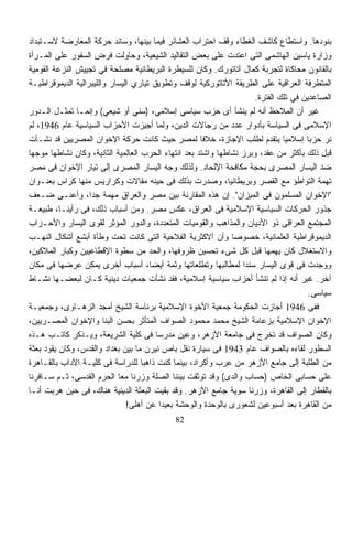 ‫ﺒﻨﻭﺩﻫﺎ. ﻭﺍﺴﺘﻁﺎﻉ ﻜﺎﺸﻑ ﺍﻟﻐﻁﺎﺀ ﻭﻗﻑ ﺍﺤﺘﺭﺍﺏ ﺍﻟﻌﺸﺎﺌﺭ ﻓﻴﻤﺎ ﺒﻴﻨﻬﺎ، ﻭﺴﺎﻨﺩ ﺤﺭﻜﺔ ﺍﻟﻤﻌﺎﺭﻀﺔ ﻻﺴـﺘﺒﺩﺍﺩ‬
‫ﻭﺯﺍﺭﺓ ﻴﺎﺴﻴﻥ ﺍﻟﻬﺎﺸﻤﻰ ﺍﻟﺘﻰ ﺍﻋﺘﺩﺕ ﻋﻠﻰ ﺒﻌﺽ ﺍﻟﺘﻘﺎﻟﻴﺩ ﺍﻟﺸﻴﻌﻴﺔ، ﻭﺤﺎﻭﻟﺕ ﻓﺭﺽ ﺍﻟﺴﻔﻭﺭ ﻋﻠﻰ ﺍﻟﻤـﺭﺃﺓ‬
‫ﺒﺎﻟﻘﺎﻨﻭﻥ ﻤﺤﺎﻜﺎﺓ ﻟﺘﺠﺭﺒﺔ ﻜﻤﺎل ﺃﺘﺎﺘﻭﺭﻙ. ﻭﻜﺎﻥ ﻟﻠﺴﻴﻁﺭﺓ ﺍﻟﺒﺭﻴﻁﺎﻨﻴﺔ ﻤﺼﻠﺤﺔ ﻓﻲ ﺘﺠﻴﻴﺵ ﺍﻟﻨﺯﻋﺔ ﺍﻟﻘﻭﻤﻴﺔ‬
‫ﺍﻟﻤﺘﻁﺭﻓﺔ ﺍﻟﻌﺭﺍﻗﻴﺔ ﻋﻠﻰ ﺍﻟﻁﺭﻴﻘﺔ ﺍﻷﺘﺎﺘﻭﺭﻜﻴﺔ ﻟﻭﻗﻑ ﻭﺘﻁﻭﻴﻕ ﺘﻴﺎﺭﻱ ﺍﻟﻴﺴﺎﺭ ﻭﺍﻟﻠﻴﺒﺭﺍﻟﻴﺔ ﺍﻟﺩﻴﻤﻭﻗﺭﺍﻁﻴـﺔ‬
                                                                      ‫ﺍﻟﺼﺎﻋﺩﻴﻥ ﻓﻲ ﺘﻠﻙ ﺍﻟﻔﺘﺭﺓ.‬
‫ﻏﻴﺭ ﺃﻥ ﺍﻟﻤﻼﺤﻅ ﺃﻨﻪ ﻟﻡ ﻴﻨﺸﺄ ﺃﻯ ﺤﺯﺏ ﺴﻴﺎﺴﻲ ﺇﺴﻼﻤﻲ، )ﺴﻨﻲ ﺃﻭ ﺸﻴﻌﻲ( ﻭﺇﻨﻤـﺎ ﺘﻤﺜـل ﺍﻟـﺩﻭﺭ‬
‫ﺍﻹﺴﻼﻤﻰ ﻓﻰ ﺍﻟﺴﻴﺎﺴﺔ ﺒﺄﺩﻭﺍﺭ ﻋﺩﺩ ﻤﻥ ﺭﺠﺎﻻﺕ ﺍﻟﺩﻴﻥ، ﻭﻟﻤﺎ ﺃﺠﻴﺯﺕ ﺍﻷﺤﺯﺍﺏ ﺍﻟﺴﻴﺎﺴﻴﺔ ﻋﺎﻡ 6491، ﻟﻡ‬
‫ﻨﺭ ﺤﺯﺒﺎ ﺇﺴﻼﻤﻴﺎ ﻴﺘﻘﺩﻡ ﻟﻁﻠﺏ ﺍﻹﺠﺎﺯﺓ، ﺨﻼﻓﺎ ﻟﻤﺼﺭ ﺤﻴﺙ ﻜﺎﻨﺕ ﺤﺭﻜﺔ ﺍﻹﺨﻭﺍﻥ ﺍﻟﻤﺼﺭﻴﻴﻥ ﻗﺩ ﻨﺸـﺄﺕ‬
                                                      ‫ﹰ‬                        ‫ﹰ‬      ‫ﹰ‬
‫ﻗﺒل ﺫﻟﻙ ﺒﺄﻜﺜﺭ ﻤﻥ ﻋﻘﺩ، ﻭﺒﺭﺯ ﻨﺸﺎﻁﻬﺎ ﻭﺍﺸﺘﺩ ﺒﻌﺩ ﺍﻨﺘﻬﺎﺀ ﺍﻟﺤﺭﺏ ﺍﻟﻌﺎﻟﻤﻴﺔ ﺍﻟﺜﺎﻨﻴﺔ، ﻭﻜﺎﻥ ﻨﺸﺎﻁﻬﺎ ﻤﻭﺠﻬﺎ‬
‫ﹰ‬
‫ﻀﺩ ﺍﻟﻴﺴﺎﺭ ﺍﻟﻤﺼﺭﻯ ﺒﺤﺠﺔ ﻤﻜﺎﻓﺤﺔ ﺍﻹﻟﺤﺎﺩ. ﻭﻟﺫﻟﻙ ﻭﺠﻪ ﺍﻟﻴﺴﺎﺭ ﺍﻟﻤﺼﺭﻯ ﺇﻟﻰ ﺘﻴﺎﺭ ﺍﻹﺨﻭﺍﻥ ﻓﻰ ﻤﺼﺭ‬
‫ﺘﻬﻤﺔ ﺍﻟﺘﻭﺍﻁﺅ ﻤﻊ ﺍﻟﻘﺼﺭ ﻭﺒﺭﻴﻁﺎﻨﻴﺎ، ﻭﺼﺩﺭﺕ ﺒﺫﻟﻙ ﻓﻰ ﺤﻴﻨﻪ ﻤﻘﺎﻻﺕ ﻭﻜﺭﺍﺭﻴﺱ ﻤﻨﻬﺎ ﻜﺭﺍﺱ ﺒﻌﻨـﻭﺍﻥ‬
‫"ﺍﻹﺨﻭﺍﻥ ﺍﻟﻤﺴﻠﻤﻭﻥ ﻓﻰ ﺍﻟﻤﻴﺯﺍﻥ". ﺇﻥ ﻫﺫﻩ ﺍﻟﻤﻘﺎﺭﻨﺔ ﺒﻴﻥ ﻤﺼﺭ ﻭﺍﻟﻌﺭﺍﻕ ﻤﻬﻤﺔ ﺠﺩﹰ، ﻭﺃﻋﻨـﻰ ﻀـﻌﻑ‬
                   ‫ﺍ‬
‫ﺠﺫﻭﺭ ﺍﻟﺤﺭﻜﺎﺕ ﺍﻟﺴﻴﺎﺴﻴﺔ ﺍﻹﺴﻼﻤﻴﺔ ﻓﻰ ﺍﻟﻌﺭﺍﻕ، ﻋﻜﺱ ﻤﺼﺭ. ﻭﻤﻥ ﺃﺴﺒﺎﺏ ﺫﻟﻙ، ﻓﻰ ﺭﺃﻴﻨـﺎ، ﻁﺒﻴﻌـﺔ‬
‫ﺍﻟﻤﺠﺘﻤﻊ ﺍﻟﻌﺭﺍﻗﻰ ﺫﻭ ﺍﻷﺩﻴﺎﻥ ﻭﺍﻟﻤﺫﺍﻫﺏ ﻭﺍﻟﻘﻭﻤﻴﺎﺕ ﺍﻟﻤﺘﻌﺩﺩﺓ، ﻭﺍﻟﺩﻭﺭ ﺍﻟﻤﺅﺜﺭ ﻟﻘﻭﻯ ﺍﻟﻴﺴﺎﺭ ﻭﺍﻷﺤـﺯﺍﺏ‬
‫ﺍﻟﺩﻴﻤﻭﻗﺭﺍﻁﻴﺔ ﺍﻟﻌﻠﻤﺎﻨﻴﺔ، ﺨﺼﻭﺼﺎ ﻭﺃﻥ ﺃﻻﻜﺜﺭﻴﺔ ﺍﻟﻔﻼﺤﻴﺔ ﺍﻟﺘﻰ ﻜﺎﻨﺕ ﺘﺤﺕ ﻭﻁﺄﺓ ﺃﺒﺸﻊ ﺃﺸﻜﺎل ﺍﻟﻨﻬـﺏ‬
                                                               ‫ﹰ‬
‫ﻭﺍﻻﺴﺘﻐﻼل ﻜﺎﻥ ﻴﻬﻤﻬﺎ ﻗﺒل ﻜل ﺸﻰﺀ ﺘﺤﺴﻴﻥ ﻅﺭﻭﻓﻬﺎ، ﻭﺍﻟﺤﺩ ﻤﻥ ﺴﻁﻭﺓ ﺍﻹﻗﻁﺎﻋﻴﻴﻥ ﻭﻜﺒﺎﺭ ﺍﻟﻤﻼﻜﻴﻥ،‬
‫ﻭﻭﺠﺩﺕ ﻓﻰ ﻗﻭﻯ ﺍﻟﻴﺴﺎﺭ ﺴﻨﺩﺍ ﻟﻤﻁﺎﻟﺒﻬﺎ ﻭﺘﻁﻠﻌﺎﺘﻬﺎ ﻭﺜﻤﺔ ﺃﻴﻀﹰ، ﺃﺴﺒﺎﺏ ﺃﺨﺭﻯ ﻴﻤﻜﻥ ﻋﺭﻀﻬﺎ ﻓﻰ ﻤﻜﺎﻥ‬
                                      ‫ﺎ‬                           ‫ﹰ‬
‫ﺁﺨﺭ. ﻏﻴﺭ ﺃﻨﻪ ﺇﺫﺍ ﻟﻡ ﺘﻨﺸﺄ ﺃﺤﺯﺍﺏ ﺴﻴﺎﺴﻴﺔ ﺇﺴﻼﻤﻴﺔ، ﻓﻘﺩ ﻨﺸﺄﺕ ﺠﻤﻌﻴﺎﺕ ﺩﻴﻨﻴﺔ ﻜـﺎﻥ ﻟﺒﻌﻀـﻬﺎ ﻨﺸـﺎﻁ‬
                                                                                       ‫ﺴﻴﺎﺴﻰ.‬
‫ﻓﻔﻰ 6491 ﺃﺠﺎﺯﺕ ﺍﻟﺤﻜﻭﻤﺔ ﺠﻤﻌﻴﺔ ﺍﻷﺨﻭﺓ ﺍﻹﺴﻼﻤﻴﺔ ﺒﺭﺌﺎﺴﺔ ﺍﻟﺸﻴﺦ ﺃﻤﺠﺩ ﺍﻟﺯﻫـﺎﻭﻯ، ﻭﺠﻤﻌﻴـﺔ‬
‫ﺍﻹﺨﻭﺍﻥ ﺍﻹﺴﻼﻤﻴﺔ ﺒﺯﻋﺎﻤﺔ ﺍﻟﺸﻴﺦ ﻤﺤﻤﺩ ﻤﺤﻤﻭﺩ ﺍﻟﺼﻭﺍﻑ ﺍﻟﻤﺘﺄﺜﺭ ﺒﺤﺴﻥ ﺍﻟﺒﻨﺎ ﻭﺍﻹﺨﻭﺍﻥ ﺍﻟﻤﺼـﺭﻴﻴﻥ،‬
‫ﻭﻜﺎﻥ ﺍﻟﺼﻭﺍﻑ ﻗﺩ ﺘﺨﺭﺝ ﻓﻰ ﺠﺎﻤﻌﺔ ﺍﻷﺯﻫﺭ، ﻭﻋﻴﻥ ﻤﺩﺭﺴﺎ ﻓﻰ ﻜﻠﻴﺔ ﺍﻟﺸﺭﻴﻌﺔ، ﻭﻴـﺫﻜﺭ ﻜﺎﺘـﺏ ﻫـﺫﻩ‬
                                        ‫ﹰ‬
‫ﺍﻟﺴﻁﻭﺭ ﻟﻘﺎﺀﻩ ﺒﺎﻟﺼﻭﺍﻑ ﻋﺎﻡ 3491 ﻓﻰ ﺴﻴﺎﺭﺓ ﻨﻘل ﺒﺎﺹ ﻨﻴﺭﻥ ﻤﺎ ﺒﻴﻥ ﺒﻐﺩﺍﺩ ﻭﺍﻟﻘﺩﺱ، ﻭﻜﺎﻥ ﻴﻘﻭﺩ ﺒﻌﺜﺔ‬
‫ﻤﻥ ﺍﻟﻁﻠﺒﺔ ﺇﻟﻰ ﺠﺎﻤﻊ ﺍﻷﺯﻫﺭ ﻤﻥ ﻋﺭﺏ ﻭﺃﻜﺭﺍﺩ، ﺒﻴﻨﻤﺎ ﻜﻨﺕ ﺫﺍﻫﺒﺎ ﻟﻠﺩﺭﺍﺴﺔ ﻓﻰ ﻜﻠﻴـﺔ ﺍﻵﺩﺍﺏ ﺒﺎﻟﻘـﺎﻫﺭﺓ‬
                                    ‫ﹰ‬
‫ﻋﻠﻰ ﺤﺴﺎﺒﻰ ﺍﻟﺨﺎﺹ )ﺤﺴﺎﺏ ﻭﺍﻟﺩﻯ( ﻭﻗﺩ ﺘﻭﺜﻘﺕ ﺒﻴﻨﻨﺎ ﺍﻟﺼﻠﺔ ﻭﺯﺭﻨﺎ ﻤﻌﺎ ﺍﻟﺤﺭﻡ ﺍﻟﻘﺩﺴﻰ، ﺜـﻡ ﺴـﺎﻓﺭﻨﺎ‬
‫ﺒﺎﻟﻘﻁﺎﺭ ﺇﻟﻰ ﺍﻟﻘﺎﻫﺭﺓ، ﻭﺯﺭﻨﺎ ﺴﻭﻴﺔ ﺠﺎﻤﻊ ﺍﻷﺯﻫﺭ. ﻭﻗﺩ ﺒﻘﻴﺕ ﺍﻟﺒﻌﺜﺔ ﺍﻟﺩﻴﻨﻴﺔ ﻫﻨﺎﻙ، ﻓﻰ ﺤﻴﻥ ﻫﺭﺒﺕ ﺃﻨـﺎ‬
     ‫ﹸ‬
                               ‫ﻤﻥ ﺍﻟﻘﺎﻫﺭﺓ ﺒﻌﺩ ﺃﺴﺒﻭﻋﻴﻥ ﻟﺸﻌﻭﺭﻯ ﺒﺎﻟﻭﺤﺩﺓ ﻭﺍﻟﻭﺤﺸﺔ ﺒﻌﻴﺩﺍ ﻋﻥ ﺃﻫﻠﻰ!‬
                                          ‫ﹰ‬
                                             ‫28‬
 