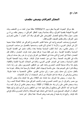 ‫ﺣﻮار ﻣﻊ‬

                        ‫اﻟﻤﻔﻜﺮ اﻟﻌﺮاﻗﻲ وﻣﻴﺾ ﻧﻈﻤﻲ‬


‫ﻋﻘﺩ ﻤﺭﻜﺯ ﺍﻟﺒﺤﻭﺙ ﺍﻟﻌﺭﺒﻴﺔ ﺒﻤﻘﺭﻩ ﻴﻭﻡ 11/6/9991 ﺤﻠﻘﺔ ﺤﻭﺍﺭ ﻟﻌﺩﺩ ﻤـﻥ ﺍﻟﺸﺨﺼـﻴﺎﺕ‬
‫ﺍﻟﻌﺭﺒﻴﺔ ﺍﻟﻤﻬﺘﻤﺔ ﺒﻘﻀﻴﺔ ﺍﻟﻌﺭﺍﻕ، ﻭﺫﻟﻙ ﺒﻤﻨﺎﺴﺒﺔ ﻭﺠﻭﺩ ﺍﻟﻤﻔﻜﺭ ﺍﻟﻌﺭﺍﻗﻰ ﺩ. ﻭﻤﻴﺽ ﻨﻅﻤـﻰ ﻓـﻰ‬
‫ﻤﺼﺭ، ﺤﻭل ﺤﺎﻟﺔ ﻭﻨﺘﺎﺌﺞ ﺍﻟﺤﺼﺎﺭ ﺍﻟﻤﻔﺭﻭﺽ ﻋﻠﻰ ﺍﻟﻌﺭﺍﻕ، ﻭﻗﺩ ﺃﺩﺍﺭ ﺍﻟﺤﻭﺍﺭ ﺃ. ﺤﻠﻤﻰ ﺸﻌﺭﺍﻭﻯ‬
                                          ‫ﻤﺩﻴﺭ ﺍﻟﻤﺭﻜﺯ، ﻭﻗﺎﻡ ﺒﺘﻘﺩﻴﻡ ﺍﻟﻀﻴﻑ ﺍﻟﻜﺭﻴﻡ ﻓﻘﺎل:‬
‫ﺍﻟﻤﻭﻀﻭﻉ ﻭﺼﺎﺤﺏ ﺍﻟﻤﻭﻀﻭﻉ ﻟﻴﺴﺎ ﻓﻲ ﺤﺎﺠﺔ ﻟﺘﻘﺩﻴﻡ. ﻓﺎﻟﻤﻭﻀﻭﻉ ﺍﻟﻌﺭﺍﻗﻲ ﻫﻭ ﺇﺸﻜﺎﻟﻴﺔ ﺤﻴﺎﺘﻨﺎ ﺠﻤﻴﻌﺎ‬
‫ﹰ‬
‫ﺍﻵﻥ ﻓﻰ ﺍﻟﻭﻁﻥ ﺍﻟﻌﺭﺒﻲ، ﻭﺍﻷﺯﻤﺔ ﻻ ﺘﺤﺘﺎﺝ ﻷﻱ ﺘﻘﺩﻴﻡ، ﻭﺴﻨﺴﻤﻌﻬﺎ ﺒﺎﻟﺘﻔﺼﻴل ﻤﻥ ﺼﺎﺤﺏ ﺍﻟﻤﻭﻀﻭﻉ‬
‫ﺃ.ﺩ. ﻭﻤﻴﺽ ﻨﻅﻤﻲ، ﻭﻫﻭ ﺃﺴﺘﺎﺫ ﻟﻠﻌﻠﻭﻡ ﺍﻟﺴﻴﺎﺴﻴﺔ ﺒﺠﺎﻤﻌﺔ ﺒﻐﺩﺍﺩ ﻭﻜﺎﺘﺏ ﻤﺘﻤﻴﺯ ﻓﻲ ﺍﻟﻘﻀﺎﻴﺎ ﺍﻟﻌﺭﺒﻴﺔ‬
‫ﺍﻟﺴﻴﺎﺴﻴﺔ ﻭﺍﻟﻘﻀﺎﻴﺎ ﺍﻟﻘﻭﻤﻴﺔ. ﻭﻫﻭ ﻟﻴﺱ ﻓﻘﻁ ﺼﻭﺘﺎ ﻋﺭﺍﻗﻴﺎ ﻴﻌﻴﺵ ﺘﺤﺕ ﻅﺭﻑ ﺍﻟﺤﺼﺎﺭ، ﻭﺍﻟﻘﺘﺎل ﻗﺒل‬
                                           ‫ﹰ‬      ‫ﹰ‬
‫ﺍﻟﺤﺼﺎﺭ، ﻓﻤﺜﻼ ﻓﻰ ﺍﻟﺼﺭﺍﻉ ﺍﻟﺫﻱ ﺤﺩﺙ ﻓﻲ ﺍﻟﻤﻨﻁﻘﺔ ﺒﻴﻥ ﺍﻟﻌﺭﺍﻕ ﻭﺇﻴﺭﺍﻥ، ﺒل ﻫﻭ ﺭﺠل ﺼﺎﻤﺩ ﻟﻡ ﻴﻐﺎﺩﺭ‬
                                                                                  ‫ﹰ‬
‫ﺒﻼﺩﻩ ﻓﻲ ﺍﻟﻅﺭﻭﻑ ﺍﻟﺼﻌﺒﺔ. ﻭﻫﺫﺍ ﺸﺊ ﻤﻴﺯ ﺸﺨﺼﻪ ﻁﻭﺍل ﺍﻟﻭﻗﺕ. ﻋﺭﻓﻨﺎﻩ ﺭﺌﻴﺴﺎ ﻟﻠﺠﻤﻌﻴﺔ ﺍﻟﻌﺭﺒﻴﺔ‬
                   ‫ﹰ‬
‫ﻟﻠﻌﻠﻭﻡ ﺍﻟﺴﻴﺎﺴﻴﺔ، ﻭﻋﻀﻭﺍ ﻓﻲ ﺍﻟﻤﺅﺘﻤﺭ ﺍﻟﻘﻭﻤﻰ ﺍﻟﻌﺭﺒﻲ، ﻭﻜﺎﺘﺒﺎ ﻓﻰ ﺍﻟﻤﺠﻼﺕ ﺍﻟﻌﺭﺒﻴﺔ ﺍﻟﻌﻠﻤﻴﺔ ﻭﺍﻟﺜﻘﺎﻓﻴﺔ،‬
                                        ‫ﹰ‬                                 ‫ﹰ‬
‫ﻭﻓﻭﻕ ﻫﺫﺍ ﻭﺫﺍﻙ ﺼﺩﻴﻘﺎ ﻟﻠﺸﻌﺏ ﺍﻟﻤﺼﺭﻱ ﻭﻟﻌﺩﺩ ﻜﺒﻴﺭ ﻤﻥ ﺍﻟﻤﺜﻘﻔﻴﻥ ﺍﻟﻤﺼﺭﻴﻴﻥ، ﻴﻌﻠﻥ ﻋﻥ ﺭﺃﻴﻪ ﺩﺍﺌﻤﹰ،‬
  ‫ﺎ‬                                                                         ‫ﹰ‬
‫ﻭﻴﻤﻠﻙ ﻗﺩﺭﺓ ﻋﻠﻰ ﺍﻟﻤﻭﻀﻭﻋﻴﺔ- ﺤﺘﻰ ﺒﺎﻟﻨﺴﺒﺔ ﻟﻭﺠﻬﺎﺕ ﺍﻟﻨﻅﺭ ﺍﻟﻤﻌﻠﻨﺔ ﻭﺍﻟﺭﺴﻤﻴﺔ ﻫﻨﺎ ﻭﻫﻨﺎﻟﻙ. ﺘﻌﻭﺩﻨﺎ ﻤﻨﻪ‬
‫ﺒﺎﻟﻔﻌل ﺴﻤﺎﻉ ﺭﺃﻱ ﻤﺤﺎﻴﺩ ﻭﻟﻴﺱ ﻤﺠﺭﺩ ﺭﺃﻱ ﺴﻴﺎﺴﻲ ﺘﻘﻠﻴﺩﻱ. ﻋﻼﻗﺘﻲ ﺍﻟﺸﺨﺼﻴﺔ ﺒﻪ ﻁﺒﻌﺎ ﻁﻭﻴﻠﺔ.‬
          ‫ﹰ‬
               ‫ﻴﺴﻌﺩﻨﻲ ﻭﻴﺸﺭﻓﻨﻲ ﺃﻥ ﻋﺭﻓﺘﻪ ﻤﻨﺫ ﻓﺘﺭﺓ ﻁﻭﻴﻠﺔ، ﻤﻥ ﺃﻭﺍﺨﺭ ﺍﻟﺴﺒﻌﻴﻨﺎﺕ ﺃﻭ ﺃﻭﺍﺌل ﺍﻟﺜﻤﺎﻨﻴﻨﺎﺕ.‬
‫ﻭﻗﺩ ﻋﺭﻑ ﺩ. ﻭﻤﻴﺽ ﻫﺫﺍ ﺍﻟﻤﺭﻜﺯ، ﻤﻨﺫ ﺇﻨﺸﺎﺌﻪ ﻋﺎﻡ 7891، ﻭﻓﻰ ﻫﺫﺍ ﺍﻟﻭﻗﺕ ﺒﺩﺃﺕ ﺒﻌﺽ ﺍﻷﺯﻤﺎﺕ‬
‫ﺒﻴﻥ ﻤﺼﺭ ﻭﺍﻟﻌﺭﺍﻕ، ﺃﻭ ﺒﻴﻥ ﺍﻟﺸﻌﺏ ﺍﻟﻤﺼﺭﻱ ﻨﻔﺴﻪ ﻭﺍﻟﺸﻌﺏ ﺍﻟﻌﺭﺍﻗﻲ ﺤﻭل ﻤﺸﻜﻠﺔ ﺍﻟﻌﻤﺎﻟﺔ ﺍﻟﻤﺼـﺭﻴﺔ.‬
‫ﻭﺠﺎﺀ ﻭﻤﻴﺽ ﻨﻅﻤﻲ ﻋﻠﻰ ﺭﺃﺱ ﻭﻓﺩ ﻋﺎﻡ 8891 ﺃﻭ 9891. ﻭﻭﺠﺩ ﻭﻤﻴﺽ ﻨﻅﻤﻲ ﺃﻥ ﻤﺭﻜﺯ ﺍﻟﺒﺤـﻭﺙ‬
‫ﺍﻟﻌﺭﺒﻴﺔ ﻫﻭ ﺃﺤﺩ ﺍﻷﻤﺎﻜﻥ ﺍﻟﺘﻲ ﻴﺴﺘﻁﻴﻊ ﺃﻥ ﻴﻘﺎﺒل ﻓﻴﻬﺎ ﻋﺩﺩﺍ ﻤﻥ ﺍﻟﻤﺜﻘﻔﻴﻥ ﻭﺫﻭﻱ ﺍﻟﺭﺃﻱ، ﻟﻴﺸﺭﺡ ﻟﻬﻡ ﺤﻘﻴﻘﺔ‬
                                             ‫ﹰ‬
‫ﺍﻟﻤﻭﻗﻑ ﺃﻭ ﺍﻟﻤﻭﻗﻑ ﺍﻟﺼﺤﻴﺢ ﺒﺩﻭﻥ ﺍﻟﺩﻋﺎﻴﺔ ﺍﻟﺘﻲ ﺘﺩﺨﻠﺕ ﻓﻴﻬﺎ ﺍﻟﺼﺤﺎﻓﺔ ﻭﺍﻹﻋﻼﻡ ﺍﻟﻤﺼﺭﻱ ﺒﺸﻜل ﻓﺞ ﻓﻲ‬
                   ‫ﺫﻟﻙ ﺍﻟﻭﻗﺕ. ﻭُﺘﻴﺢ ﻟﻨﺎ ﻭﻟﻪ ﻁﺒﻌﺎ ﺃﻥ ﻴﻘﺩﻡ ﻨﻔﺴﻪ ﻭﻴﻘﺩﻡ ﺍﻟﻤﺴﺄﻟﺔ ﻓﻌﻼ ﺒﺸﻜل ﺁﺨﺭ ﺘﻤﺎﻤﹰ.‬
                     ‫ﺎ‬               ‫ﹰ‬                              ‫ﹰ‬             ‫ﺃ‬
                                              ‫8‬
 