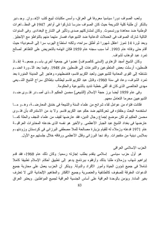 ‫ﻭﻟﻌﺏ ﺍﻟﺼﻭﺍﻑ ﺩﻭﺭﺍ ﺴﻴﺎﺴﻴﺎ ﻤﻌﺭﻭﻓﺎ ﻓﻰ ﺍﻟﻌﺭﺍﻕ، ﻭﺃﺴﺱ ﻤﻜﺘﺒﺎﺕ ﻟﺒﻴﻊ ﻜﺘﺏ ﺍﻹﺨـﻭﺍﻥ. ﻭﺠـﺩﻴﺭ‬
                                                        ‫ﹰ‬      ‫ﹰ‬        ‫ﹰ‬
‫ﺒﺎﻟﺫﻜﺭ ﺃﻥ ﻁﻠﺒﺔ ﻜﻠﻴﺔ ﺍﻟﺸﺭﻴﻌﺔ ﺤﻴﺙ ﻜﺎﻥ ﺍﻟﺼﻭﺍﻑ ﻤﺩﺭﺴﺎ ﺸﺎﺭﻜﻭﺍ ﻓﻰ ﺃﻭﺍﺨﺭ 7491 ﻓﻰ ﺍﻟﻤﻅـﺎﻫﺭﺍﺕ‬
                                         ‫ﹰ‬
‫ﺍﻟﻭﻁﻨﻴﺔ ﻀﺩ ﻤﻌﺎﻫﺩﺓ ﺒﻭﺭﺘﺴﻤﻭﺙ. ﻭﻜﺎﻥ ﻟﻤﺸﺎﺭﻜﺘﻬﻡ ﺼﺩﻯ ﻭﺘﺄﺜﻴﺭ ﻓﻰ ﺍﻟﺸﺎﺭﻉ ﺍﻟﺒﻐﺩﺍﺩﻯ. ﻭﻓﻰ ﺍﻟﺴﻨﻭﺍﺕ‬
‫ﺍﻟﺘﺎﻟﻴﺔ ﺸﺎﺭﻙ ﺍﻟﺼﻭﺍﻑ ﻓﻰ ﺍﻟﺤﻤﻼﺕ ﺍﻟﺩﻋﺎﺌﻴﺔ ﻀﺩ ﺍﻟﺸﻴﻭﻋﻴﺔ، ﻓﺼﺎﺭ ﻤﺘﻬﻤﺎ ﻤﻨﻬﻡ ﺒﺎﻟﺘﻭﺍﻁﺅ ﻤﻊ ﺍﻹﻨﺠﻠﻴﺯ.‬
                           ‫ﹰ‬
‫ﻭﺒﻌﺩ ﺜﻭﺭﺓ 41 ﺘﻤﻭﺯ ﺍﻋﺘﻘل ﺸﻬﻭﺭﺍ ﺜﻡ ﺃﻁﻠﻕ ﺴﺭﺍﺤﻪ، ﻭﻟﻜﻨﻪ ﺍﺴﺘﻁﺎﻉ ﺍﻟﻬﺭﺏ ﺴﺭﺍ ﺇﻟﻰ ﺍﻟﺴﻌﻭﺩﻴﺔ؛ ﺤﻴﺙ‬
                    ‫ﹰ‬                                        ‫ﹰ‬
‫ﺃﻗﺎﻡ ﺤﺘﻰ ﻭﻓﺎﺘﻪ ﻋﺎﻡ 3991. ﺃﻤﺎ ﺴﺒﺏ ﺴﺠﻨﻪ ﻋﺎﻡ 9591 ﻓﻜﺎﻥ ﺍﺘﻬﺎﻤﻪ ﺒﺎﻟﺘﺤﺭﻴﺽ ﻋﻠﻰ ﺍﻟﺘﻅﺎﻫﺭ ﻟﺼﺎﻟﺢ‬
                                                                     ‫ﺘﻤﺭﺩ ﻋﺒﺩ ﺍﻟﻭﻫﺎﺏ ﻟﺸﻭﺍﻑ.‬
‫ﻭﻜﺎﻥ ﺍﻟﺸﻴﺦ ﺃﻤﺠﺩ ﺍﻟﺯﻫﺎﻭﻯ )ﺍﻟﺴﻨﻰ ﻜﺎﻟﺼﻭﺍﻑ( ﻋﻀﻭﺍ ﻓﻰ ﺠﻤﻌﻴﺔ ﺃﺨﺭﻯ ﺒﺎﺴـﻡ ﺠﻤﻌﻴـﺔ ﺇﻨﻘـﺎﺫ‬
                                       ‫ﹰ‬
‫ﻓﻠﺴﻁﻴﻥ، ﺃﺭﺴﻠﺕ ﺒﻌﺽ ﺍﻟﻤﺘﻁﻭﻋﻴﻥ ﻭﺍﻟﺘﺒﺭﻋﺎﺕ ﺇﻟﻰ ﻓﻠﺴﻁﻴﻥ ﻋﺎﻡ 8491. ﻭﻓﻴﻤﺎ ﺒﻌﺩ ﺍﻟﺜـﻭﺭﺓ ﺍﻨﻀـﻡ‬
‫ﻨﺸﺎﻁﻪ ﺇﻟﻰ ﺍﻟﻘﻭﻯ ﺍﻟﻤﻌﺎﺩﻴﺔ ﻟﻠﺸﻴﻭﻋﻴﻴﻥ ﻭﻟﻌﺒﺩ ﺍﻟﻜﺭﻴﻡ ﻗﺎﺴﻡ، ﻓﺎﻀﻁﻬﺩﻭﻩ ﻭﻫﺎﺠﺭ ﺇﻟﻰ ﺍﻟﻤﺩﻴﻨﺔ ﺍﻟﻤﻨﻭﺭﺓ ﺒﻌﺩ‬
‫ﺘﻤﺭﺩ ﺍﻟﺸﻭﺍﻑ، ﻭﻋﺎﺩ ﻓﻰ ﺴﻨﺔ 0691، ﻭﻗﺎﺒل ﻋﺒﺩ ﺍﻟﻜﺭﻴﻡ ﻗﺎﺴﻡ ﻟﻴﻁﺎﻟﺏ ﺒﺈﻁﻼﻕ ﺴﺭﺍﺡ ﺍﻟﺸﻴﺦ ﺍﻟﺸـﻴﻌﻰ‬
                               ‫ﻤﻬﺩﻯ ﺍﻟﺨﺎﻟﺼﻰ ﺍﻟﺫﻯ ﻜﺎﻥ ﻗﺩ ﺃﻟﻘﻰ ﺨﻁﺒﺔ ﺘﻨﺩﻴﺩ ﺒﺎﻟﺸﻴﻭﻋﻴﺔ ﻭﺍﻟﺤﻜﻭﻤﺔ.‬
‫ﻭﻓﻰ ﻋﺎﻡ 9591 ﺃﻴﻀﺎ ﺒﺭﺯ ﺤﺠﺔ ﺍﻹﺴﻼﻡ )ﺍﻟﺸﻴﻌﻰ( ﻤﺤﺴﻥ ﺍﻟﺤﻜﻴﻡ ﺍﻟـﺫﻯ ﺃﺼـﺩﺭ ﻓﺘـﻭﻯ ﻀـﺩ‬
                                                                      ‫ﹰ‬
                                                               ‫ﺍﻟﺸﻴﻭﻋﻴﻴﻥ ﻤﺤﺭﻤﺎ ﺍﻟﺘﻌﺎﻤل ﻤﻌﻬﻡ.‬
                                                                             ‫ﹰ‬
‫ﻓﻜﺎﻨﺕ ﻓﺘﻭﺍﻩ ﻤﻥ ﻋﻭﺍﻤل ﻟﻘﺎﺀ ﺸﺭﺍﺌﺢ ﻤﻥ ﻋﻠﻤﺎﺀ ﺍﻟﺴﻨﺔ ﻭﺍﻟﺸﻴﻌﺔ ﻓﻰ ﺨﻨﺩﻕ ﺍﻟﻤﻌﺎﺭﻀـﺔ، ﻭﻫـﻭ ﻤـﺎ‬
‫ﺍﺴﺘﺨﺩﻤﻪ ﺍﻟﺒﻌﺙ ﻭﺤﻠﻔﺎﺅﻩ ﻓﻰ ﺘﺤﺭﻜﺎﺘﻬﻡ ﻀﺩ ﺤﻜﻡ ﻋﺒﺩ ﺍﻟﻜﺭﻴﻡ ﻗﺎﺴﻡ. ﻭﻻ ‪‬ﺩ ﻤﻥ ﺍﻻﺴﺘﺩﺭﺍﻙ ﺒﺄﻥ ﻓﺘـﻭﻯ‬
                            ‫ﺒ‬
‫ﻤﺤﺴﻥ ﺍﻟﺤﻜﻴﻡ ﻟﻡ ﺘﻜﻥ ﻤﻭﻀﻊ ﺇﺠﻤﺎﻉ ﺭﺠﺎل ﺍﻟﺩﻴﻥ، ﻓﻘﺩ ﻋﺎﺭﻀﻬﺎ ﻟﻔﻴﻑ ﻤﻥ ﻋﻠﻤﺎﺀ ﺍﻟﻨﺠﻑ ﻭﺍﻟﺤﻠﺔ ﻜﻤـﺎ‬
‫ﻋﺎﺭﻀﻬﺎ ﻓﻰ ﺒﻐﺩﺍﺩ ﺍﻟﺸﻴﺦ ﻋﺒﺩ ﺍﻟﺠﺒﺎﺭ ﺍﻷﻋﻅﻤﻰ. ﻭﺍﻷﺨﻴﺭ ﻫﻭ ﻨﻔﺴﻪ ﺍﻟﺫﻯ ﺨﺩﻋﺘﻪ ﺍﻟﻤﺨﺎﺒﺭﺍﺕ ﺍﻟﻌﺭﺍﻗﻴـﺔ‬
‫ﻋﺎﻡ 1791 ﻓﺩﻋﺘﻪ ﻭﺯﻤﻼﺀ ﻟﻪ ﻟﻠﻘﻴﺎﻡ ﺒﺯﻴﺎﺭﺓ ﻤﺼﺎﻟﺤﺔ ﻟﻠﻤﻼ ﻤﺼﻁﻔﻰ ﺍﻟﺒﺭﺯﺍﻨﻰ ﻓﻰ ﻜﺭﺩﺴﺘﺎﻥ ﻭﺯﻭﺩﺘﻬـﻡ‬
      ‫ﺒﻤﻼﺒﺱ ﺩﻴﻨﻴﺔ ﻤﻥ ﻤﺘﻔﺠﺭﺍﺕ. ﻭﻗﺩ ﻨﺠﺎ ﺍﻟﺒﺭﺯﺍﻨﻰ ﻭﻗﺘل ﺍﻷﻋﻅﻤﻰ ﻭﺭﻓﺎﻗﻪ ﺨﻼل ﺠﻠﺴﺘﻬﻡ ﻤﻊ ﺍﻷﻭل.‬

                                                                    ‫ﺍﻟﺤﺯﺏ ﺍﻹﺴﻼﻤﻰ ﺍﻟﻌﺭﺍﻗﻰ‬
‫ﻫﻭ ﺃﻭل ﺤﺯﺏ ﺴﻴﺎﺴﻰ ﺇﺴﻼﻤﻰ ﻴﺘﻘﺩﻡ ﺒﻁﻠﺏ ﺇﺠﺎﺯﺘﻪ ﺭﺴﻤﻴﺎ: ﻭﻜﺎﻥ ﺫﻟﻙ ﻋﺎﻡ 0691، ﻓﻘﺩ ﻗ ‪‬ﻡ‬
  ‫ﺩ‬                            ‫ﹰ‬
‫ﺇﺒﺭﺍﻫﻴﻡ ﺸﻬﺎﺏ ﻭﺯﻤﻼﺅﻩ ﻁﻠﺒﺎ ﺒﺫﻟﻙ ﻭﺃﺭﻓﻘﻭﻩ ﺒﺒﺭﻨﺎﻤﺞ ﻴﺩﻋﻭ ﺇﻟﻰ ﺘﻁﺒﻴﻕ ﺃﺤﻜﺎﻡ ﺍﻹﺴﻼﻡ ﺘﻁﺒﻴﻘﺎ ﻜﺎﻤﻼ‬
‫ﹰ‬      ‫ﹰ‬                                                        ‫ﹰ‬
‫ﺸﺎﻤﻼ ﻓﻰ ﺠﻤﻴﻊ ﺸﺅﻭﻥ ﺍﻟﺤﻴﺎﺓ ﻭﺃﻤﻭﺭ ﺍﻷﻓﺭﺍﺩ ﻭﺍﻟﺩﻭﻟﺔ. ﻭﻴﺫﻜﺭ ﺃﻥ ﺍﻟﺤﺯﺏ ﻴﻌﻤل ﻋﻠﻰ ﻤﺤﺎﺭﺒﺔ ﺠﻤﻴﻊ‬     ‫ﹰ‬
‫ﺍﻟﺩﻋﻭﺍﺕ ﺍﻟﻤﻔﺭﻗﺔ ﻟﻠﺼﻔﻭﻑ ﻜﺎﻟﻁﺎﺌﻔﻴﺔ ﻭﺍﻟﻌﻨﺼﺭﻴﺔ ﻭﺠﻤﻴﻊ ﺍﻷﻓﻜﺎﺭ ﻭﺍﻟﻤﻔﺎﻫﻴﻡ ﺍﻹﻟﺤﺎﺩﻴﺔ ﺍﻟﺘﻰ ﻻ ﺘﻌﺘﺭﻑ‬
‫ﺒﻐﻴﺭ ﺍﻟﻤﺎﺩﺓ. ﻭﻴﺅﻤﻥ ﺒﺎﻟﻭﺤﺩﺓ ﺍﻟﻌﺭﺍﻗﻴﺔ ﻋﻠﻰ ﺃﺴﺎﺱ ﺍﻟﺠﻨﺴﻴﺔ ﺍﻟﻌﺭﺍﻗﻴﺔ ﻟﺠﻤﻴﻊ ﺍﻟﻤﻭﺍﻁﻨﻴﻥ. ﻭﻴﻌﺘﺒﺭ ﺍﻟﻌﺭﺍﻕ‬
                                            ‫38‬
 