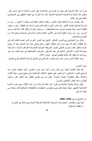 ‫ﺠﺯﺀﺍ ﻤﻥ ﺍﻷﻤﺔ ﺍﻟﻌﺭﺒﻴﺔ ﺍﻟﺘﻰ ﻴﺠﺏ ﺃﻥ ﺘﺘﻭﺤﺩ ﻓﻰ ﺩﻭﻟﺔ ﻗﻭﻴﺔ ﻋﻠﻰ ﺃﺴﺎﺱ ﺍﻹﺴﻼﻡ ﻻ ﻋﻠﻰ ﺃﺴﺎﺱ ﺁﺨﺭ.‬      ‫ﹰ‬
‫ﻭﺘﻜﻭﻥ ﻫﺫﻩ ﺍﻟﺩﻭﻟﺔ ﻨﻭﺍﺓ ﻟﻠﻭﺤﺩﺓ ﺍﻹﺴﻼﻤﻴﺔ ﺍﻟﺸﺎﻤﻠﺔ. ﻜﻤﺎ ﺩﻋﺎ ﺍﻟﺤﺯﺏ ﺇﻟﻰ ﺍﻟﺤﻴﺎﺩ ﺍﻟﺤﻘﻴﻘﻰ ﺒﻴﻥ ﺍﻟﻤﻌﺴﻜﺭﻴﻥ‬
                                                                        ‫ﺍﻟﻤﺘﻨﺎﺯﻋﻴﻥ ﻓﻰ ﺍﻟﻌﺎﻟﻡ.‬
‫ﻭﻗﺩ ﺭﻓﻀﺕ ﻭﺯﺍﺭﺓ ﺍﻟﺩﺍﺨﻠﻴﺔ ﺇﺠﺎﺯﺓ ﺍﻟﺤﺯﺏ. ﻭﻟﻜﻨﻪ ﺍﺴﺘﺄﻨﻑ ﺍﻟﺤﻜﻡ ﻟﺩﻯ ﻤﺤﻜﻤـﺔ ﺍﻟﺘﻤﻴﻴـﺯ. ﻭﺠـﺎﺀ‬
‫ﻗﺭﺍﺭﺍﻫﺎ ﻟﺼﺎﻟﺢ ﺇﺠﺎﺯﺘﻪ ﻓُﺠﻴﺯ. ﻭﻗﺩ ﻫﺎﺩﻥ ﺍﻟﺤﺯﺏ ﻨﻅﺎﻡ ﻗﺎﺴﻡ ﺤﺘﻰ ﺃﻭﺍﺴﻁ ﻋﺎﻡ 0691. ﻭﻓﻰ ﻨـﻭﻓﻤﺒﺭ‬
                                                                     ‫ﺄ‬
‫0691 ﺃﺼﺩﺭ ﺒﻴﺎﻨﺎ ﻫﺠﻭﻤﻴﺎ ﺘﻌﺭﺽ ﺒﻌﺩﻩ ﻟﻠﻤﻀﺎﻴﻘﺎﺕ، ، ﻭﺴﺤﺒﺕ ﺇﺠﺎﺯﺘﻪ ﻭﺍﻨﺘﻘل ﻟﻠﻨﺸـﺎﻁ ﺍﻟﻤﻌـﺎﺭﺽ‬
                                                                   ‫ﹰ‬       ‫ﹰ‬
‫ﺍﻟﺴﺭﻱ. ﻭﺒﺭﺯ ﻤﻥ ﺭﻤﻭﺯﻩ ﻓﻠﻴﺢ ﺍﻟﺴﺎﻤﺭﺍﺌﻰ )ﺍﻷﻤﻴﻥ ﺍﻟﻌﺎﻡ( ﻭﻨﻌﻤﺎﻥ ﺍﻟﺴﺎﻤﺭﺍﺌﻰ )ﺭﺌﻴﺴﺎ( ﻭﻤﺠﻤﻭﻋﺔ ﻤـﻥ‬
                ‫ﹰ‬
                                                                          ‫ﺍﻟﺸﻴﻭﺥ ﻭﺍﻟﻤﺤﺎﻤﻴﻥ.‬
‫ﻭﻜﺎﻥ ﻤﻥ ﺍﻟﻤﺘﻌﺎﻭﻨﻴﻥ ﻤﻊ ﺍﻟﺤﺯﺏ ﺍﻟﻤﺫﻜﻭﺭ ﺍﻟﺸﻴﺦ ﻋﺒﺩ ﺍﻟﻌﺯﻴﺯ ﺍﻟﺒﺩﺭﻯ ﺍﻟﺫﻯ ﺃﻋﺩﻤﻪ ﺍﻟﻨﻅﺎﻡ ﺍﻟﺤـﺎﻟﻰ‬
‫ﻋﺎﻡ 8691، ﻭﻜﺎﻥ ﻗﺩ ﺴﺠﻥ ﻤﺭﺍﺭﺍ ﻓﻰ ﻤﺨﺘﻠﻑ ﺍﻟﻌﻬﻭﺩ. ﻭﻜﺎﻥ ﻴﺼﻠﻰ ﻋﻨﺩﻩ ﻋﺒﺩ ﺍﻟﺴﻼﻡ ﻭﻋﺒﺩ ﺍﻟـﺭﺤﻤﻥ‬
                                                             ‫ﹰ‬
‫ﻋﺎﺭﻑ )ﺍﻨﻅﺭ ﻜﺘﺎﺏ ﺸﻤﺭﺍﻥ ﺍﻟﻌﺠﻠﻰ ﺒﻌﻨﻭﺍﻥ ﺍﻟﺨﺭﻴﻁﺔ ﺍﻟﺴﻴﺎﺴﻴﺔ ﻟﻠﻤﻌﺎﺭﻀﺔ ﺍﻟﻌﺭﺍﻗﻴـﺔ( ﻭﻗـﺩ ﻨﺸـﻁﺕ‬
‫ﻤﺠﻤﻭﻋﺔ ﺍﻟﺤﺯﺏ ﺍﻹﺴﻼﻤﻰ ﺍﻟﻤﻨﺤل ﻓﻰ ﻋﻬﺩ ﺍﻟﻌﺎﺭﻓﻴﻥ. ﻭﺘﻌﺭﻀﻭﺍ ﻟﻼﻀﻁﻬﺎﺩ ﻓﻰ ﻋﻬﺩ ﺍﻟﺒﻌﺙ ﻭﻫـﺎﺠﺭ‬
                                    ‫ﺭﻤﻭﺯﻫﻡ، ﺜﻡ ﺃﻭﻗﻔﻭﺍ ﻜل ﻨﺸﺎﻁ ﺘﻨﻅﻴﻤﻰ ﻟﻬﻡ ﻓﻰ ﻨﻴﺴﺎﻥ 1791.‬
 ‫ﻭﻤﻨﺫ 1991 ﺘﺄﺴﺱ ﺤﺯﺏ ﺁﺨﺭ ﺒﺎﺴﻡ ﺍﻟﺤﺯﺏ ﺍﻹﺴﻼﻤﻰ ﻓﻰ ﺍﻟﻌﺭﺍﻕ ﻟﻤﺯﺍﻭﻟﺔ ﺍﻟﻨﺸﺎﻁ ﺨﺎﺭﺝ ﺍﻟﻌﺭﺍﻕ.‬

                                                                       ‫ﺤﺯﺏ ﺍﻟﺘﺤﺭﻴﺭ‬
‫ﻭﻗﺩ ﺘﻘﺩﻡ ﻟﻺﺠﺎﺯﺓ ﺃﻴﻀﺎ ﺯﻤﻥ ﻗﺎﺴﻡ ﺤﺯﺏ ﺁﺨﺭ ﺒﺎﺴﻡ ﺤﺯﺏ ﺍﻟﺘﺤﺭﻴﺭ، ﻜﺎﻥ ﻤﻨﻬﺎﺠﻪ ﻤﻘﺎﺭﺒﺎ ﺠﺩﺍ‬
‫ﹰ ﹰ‬                                                       ‫ﹰ‬
‫ﻟﺒﺭﻨﺎﻤﺞ ﺍﻟﺤﺯﺏ ﺍﻹﺴﻼﻤﻰ؛ ﺃﻯ ﺍﻟﻨﺹ ﻋﻠﻰ ﺘﻁﺒﻴﻕ ﺍﻷﺤﻜﺎﻡ ﺍﻹﺴﻼﻤﻴﺔ ﻋﻠﻰ ﺠﻤﻴﻊ ﺸﺅﻭﻥ ﺤﻴﺎﺓ ﺍﻷﻓﺭﺍﺩ‬
‫ﻭﺍﻟﺩﻭﻟﺔ، ﻭﻟﻜﻥ ﺍﻟﺤﻜﻭﻤﺔ ﺭﻓﻀﺕ ﺇﺠﺎﺯﺘﻪ. ﻭﻜﺎﻥ ﻤﻥ ﺒﻴﻥ ﻤﻘﺩﻤﻰ ﺍﻟﻁﻠﺏ ﻋﺒﺩ ﺍﻟﺠﺒﺎﺭ ﺒﻜﺭ، ﻭﻤﺤﻤﺩ‬
                                                 ‫ﺍﻟﺒﻴﺎﺘﻰ، ﻭﻋﺒﺩ ﺍﻟﺠﺒﺎﺭ ﺍﻟﺸﻴﺨﻠﻰ ﻭﺁﺨﺭﻭﻥ.‬
‫ﻭﻟﻜﻥ ﺤﺭﻜﺔ ﺴﻴﺎﺴﻴﺔ ﺇﺴﻼﻤﻴﺔ ﻤﻥ ﻁﺭﺍﺯ ﺁﺨﺭ ﻜﺎﻨﺕ ﻗﺩ ﻭﻟﺩﺕ ﺴﺭﺍ ﻋﺎﻡ 7591، ﻭﻫﻰ ﺤﺯﺏ ﺍﻟﺩﻋﻭﺓ‬
                           ‫ﹰ‬
‫ﺍﻹﺴﻼﻤﻴﺔ ﺍﻟﺸﻴﻌﻰ. ﻭﻟﻬﺫﺍ ﺤﺩﻴﺙ ﻗﺎﺩﻡ ﺤﻴﻥ ﻨﺴﺘﻌﺭﺽ ﺍﻟﻤﻨﻅﻤﺎﺕ ﻭﺍﻟﺘﺸﻜﻴﻼﺕ ﺍﻹﺴﻼﻤﻴﺔ ﺍﻟﺸـﻴﻌﻴﺔ ﻓـﻰ‬
                                                                      ‫ﺍﻟﻭﻗﺕ ﺍﻟﺭﺍﻫﻥ.‬

                                                          ‫ﺏ: ﺍﻟﻭﻀﻊ ﻤﺎ ﺒﻴﻥ 0991-0002‬
    ‫ﻓﻴﻤﺎ ﻴﻠﻰ، ﺒﺎﺨﺘﺼﺎﺭ، ﺍﻟﻤﺠﻤﻭﻋﺎﺕ ﺍﻟﺴﻴﺎﺴﻴﺔ ﺍﻹﺴﻼﻤﻴﺔ ﺍﻟﻌﺭﺍﻗﻴﺔ ﺍﻟﺴﻨﻴﺔ ﻭﻫﻰ ﺘﻌﻤل ﻓﻰ ﺍﻟﺨﺎﺭﺝ:‬
                                                                    ‫1-ﺍﻟﻜﺘﻠﺔ ﺍﻹﺴﻼﻤﻴﺔ‬
                                             ‫48‬
 