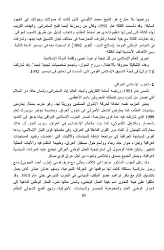 ‫ﻭﺯﻋﻴﻤﻬﺎ ﺒﻼ ﻤﻨﺎﺯﻉ ﻫﻭ ﺍﻟﺸﻴﺦ ﻤﺤﻤﺩ ﺍﻷﻟﻭﺴﻰ ﺍﻟﺫﻯ ﻜﺎﻨﺕ ﻟﻪ ﺼﻭﻻﺕ ﻭﺠﻭﻻﺕ ﻓﻰ ﺍﻟﻌﻬﻭﺩ‬
‫ﺍﻟﺴﺎﺒﻘﺔ. ﻭﻗﺩ ﺘﺄﺴﺴﺕ ﺍﻟﻜﺘﻠﺔ ﻋﺎﻡ 1991، ﻭﻜﺎﻥ ﻤﻥ ﺭﻤﻭﺯﻫﺎ ﺃﻴﻀﺎ ﻓﻠﻴﺢ ﺍﻟﺴﺎﻤﺭﺍﺌﻰ. ﻭﺍﻟﻬﺩﻑ ﺍﻟﻘﺭﻴﺏ‬
                                ‫ﹰ‬
‫ﻟﻬﺫﻩ ﺍﻟﻜﺘﻠﺔ ﺍﻟﺘﻰ ﻟﻴﺱ ﻟﻬﺎ ﺘﻨﻅﻴﻡ ﻗﺎﻋﺩﻯ ﻫﻭ ﺇﺴﻘﺎﻁ ﺍﻟﻨﻅﺎﻡ، ﻭﺍﻨﺘﺨﺎﺏ ﺍﻟﺒﺩﻴل ﻋﻥ ﻁﺭﻴﻕ ﺍﻟﺸﻌﺏ ﺍﻟﻌﺭﺍﻗﻰ.‬
‫ﻭﻗﺩ ﺘﻌﺎﻭﻨﺕ ﺍﻟﻜﺘﻠﺔ ﻤﻊ ﺒﻘﻴﺔ ﺃﺠﻨﺤﺔ ﻭﺃﻁﺭﺍﻑ ﺍﻟﻤﻌﺎﺭﻀﺔ ﻓﻰ ﻤﺨﺘﻠﻑ ﻟﺠﺎﻥ ﺍﻟﺘﻨﺴﻴﻕ ﻓﻴﻤﺎ ﺒﻴﻨﻬﺎ، ﻭﺸﺎﺭﻜﺕ‬
‫ﻓﻰ ﺍﻟﻤﺅﺘﻤﺭ ﺍﻟﻭﻁﻨﻰ ﺍﻟﻤﻭﺤﺩ )ﺼﻼﺡ ﺍﻟﺩﻴﻥ- ﺃﻜﺘﻭﺒﺭ 2991( ﺜﻡ ﺍﻨﺴﺤﺒﺕ ﻤﻨﻪ ﻓﻰ ﺩﻴﺴﻤﺒﺭ ﺍﻟﺴﻨﺔ ﺍﻟﺘﺎﻟﻴﺔ.‬
                                                                ‫ﻭﻤﻥ ﺍﻷﻫﺩﺍﻑ ﺍﻷﺴﺎﺴﻴﺔ ﻟﻬﺫﻩ ﺍﻟﻜﺘﻠﺔ:‬
                     ‫ﺘﺤﺭﻴﺭ ﺍﻟﻌﺎﻟﻡ ﺍﻹﺴﻼﻤﻰ ﻤﻥ ﻜل ﺘﺒﻌﻴﺔ ﺃﻭ ﻨﻔﻭﺫ ﺃﺠﻨﺒﻰ ﻭﺇﻗﺎﻤﺔ ﺍﻟﺩﻭﻟﺔ ﺍﻹﺴﻼﻤﻴﺔ.‬
‫ﻭﻫﺫﻩ ﺍﻟﺘﺸﻜﻴﻠﺔ ﻤﻌﺭﻭﻓﺔ ﺒﺎﻻﻋﺘﺩﺍل، ﻭﺭﻭﺡ ﺍﻟﺤﻭﺍﺭ، ﻭﺘﺠﻤﻊ ﺸﺨﺼﻴﺎﺕ ﺸﻴﻌﻴﺔ ﺃﻴﻀﺎ ً ﻭﻗﺩ ﺸﺎﺭﻜﺕ‬
               ‫.‬
            ‫)ﻭﻻ ﺘﺯﺍل( ﻓﻰ ﻟﺠﻨﺔ ﺍﻟﺘﻨﺴﻴﻕ ﺍﻹﺴﻼﻤﻰ ﺍﻟﻘﻭﻤﻰ ﺍﻟﺘﻰ ﺘﺄﺴﺴﺕ ﻓﻰ ﺩﻤﺸﻕ ﻓﻰ ﺩﻴﺴﻤﺒﺭ 2991.‬

                                                                    ‫2-ﺍﻟﺤﺯﺏ ﺍﻹﺴﻼﻤﻰ ﺍﻟﻌﺭﺍﻗﻰ‬
‫ﺘﺄﺴﺱ ﻋﺎﻡ 1991، ﻭﺭﺌﻴﺴﻪ ﺃﺴﺎﻤﺔ ﺍﻟﺘﻜﺭﻴﺘﻲ ﻭﺃﻤﻴﻨﻪ ﺍﻟﻌﺎﻟﻡ ﺇﻴﺎﺩ ﺍﻟﺴﺎﻤﺭﺍﺌﻲ، ﻭﻟﺴﺎﻥ ﺤﺎﻟﻪ ﺩﺍﺭ ﺍﻟﺴﻼﻡ‬
                                    ‫ﺍﻟﺘﻲ ﺘﺼﺩﺭ ﻤﻥ ﻟﻨﺩﻥ، ﻭﻤﻥ ﻨﺸﻁﺎﺌﻪ ﺍﻟﻤﻌﺭﻭﻓﻴﻥ ﺒﺎﺴﻡ ﺍﻷﻋﻅﻤﻰ.‬
‫ﻴﻌﺘﺒﺭ ﺍﻟﺤﺯﺏ ﻨﻔﺴﻪ ﺍﻤﺘﺩﺍﺩﺍ ﻟﺤﺭﻜﺔ ﺍﻹﺨﻭﺍﻥ ﺍﻟﻤﺴﻠﻤﻴﻥ ﻭﻭﺭﻴﺜﺎ ﻟﻬﺎ، ﻭﻫﻭ ﺤﺯﺏ ﻤﻌﺘﺩل ﻴﻌﺎﺭﺽ‬
                                 ‫ﹰ‬                                ‫ﹰ‬
‫ﺴﻴﺎﺴﻴﺎﺕ ﺍﻟﻨﻅﺎﻡ، ﻜﻤﺎ ﻴﻌﺎﺭﺽ ﺍﻟﺘﺩﺨل ﺍﻷﻤﻴﺭﻜﻲ ﻓﻰ ﺸﺅﻭﻥ ﺍﻟﻌﺭﺍﻕ. ﻭﺒﻤﻨﺎﺴﺒﺔ ﻤﺅﺘﻤﺭ ﻨﻴﻭﻴﻭﺭﻙ ﻟﻌﺎﻡ‬
‫9991 ﺍﻟﺫﻯ ﺸﺎﺭﻜﺕ ﻓﻴﻪ ﻋﺩﺓ ﻗﻭﻯ ﻤﻌﺎﺭﻀﺔ، ﺃﺼﺩﺭ ﺍﻟﺤﺯﺏ ﺍﻹﺴﻼﻤﻰ ﺍﻟﻌﺭﺍﻗﻰ ﺒﻴﺎﻨﺎ ﻴﺩﻋﻭ ﺇﻟﻰ ﺍﻟﺘﻨﺩﻴﺩ‬
                 ‫ﹰ‬
‫ﺒﺎﻟﺤﺼﺎﺭ ﻭﺒﺎﻟﺘﺩﺨل ﺍﻷﻤﻴﺭﻜﻲ، ﻜﻤﺎ ﻴﻨﺩﺩ ﺒﺎﻟﺤﻜﻡ ﺍﻻﺴﺘﺒﺩﺍﺩﻯ ﻓﻰ ﺍﻟﻌﺭﺍﻕ. ﻭﻴﺭﻯ ﺍﻟﺒﻴﺎﻥ ﺃﻥ ﻫﻨﺎﻙ‬
‫ﻤﺤﺎﻭﻻﺕ ﻟﺘﻬﻤﻴﺵ ﺃﻭ ﺇﻟﻐﺎﺀ ﺩﻭﺭ ﺍﻟﻘﻭﻯ ﺍﻟﻔﺎﻋﻠﺔ ﻓﻰ ﺍﻟﻌﺭﺍﻕ، ﻭﻓﻰ ﻤﻘﺩﻤﺘﻬﺎ ﻗﻭﻯ ﺍﻟﺘﻴﺎﺭ ﺍﻹﺴﻼﻤﻲ، ﻭﺩﻋﺎ‬
‫ﺍﻟﻘﻭﻯ ﺍﻟﺴﻴﺎﺴﻴﺔ ﺍﻟﻌﺭﺍﻗﻴﺔ ﺇﻟﻰ ﻤﺭﺍﺠﻌﺔ ﺸﺎﻤﻠﺔ ﻟﻠﺴﻴﺎﺴﺎﺕ ﻭﺍﻵﻟﻴﺎﺕ ﺍﻟﺘﻰ ﺍﻋﺘﻤﺩﺕ، ﻭﺘﻘﻴﻴﻡ ﺍﻟﻤﺴﺘﺠﺩﺍﺕ‬
‫ﺍﻟﻌﺭﺍﻗﻴﺔ ﻭﺇﺠﺭﺍﺀ ﺤﻭﺍﺭ ﺠﺎﺩ ﻭﺒﻨﺎﺀ ﻭﻭﺍﺴﻊ ﺤﻭل ﻤﺴﺘﻘﺒل ﺍﻟﻌﺭﺍﻕ، ﻭﻁﺒﻴﻌﺔ ﺍﻟﻨﻅﺎﻡ ﻓﻴﻪ ﻭﺍﻵﻟﻴﺎﺕ ﺍﻟﻌﻤﻠﻴﺔ‬
‫ﻟﻠﺘﻐﻴﻴﺭ. ﻭﻟﻴﻜﻥ ﻫﺩﻓﻨﺎ ﺍﻟﻭﺼﻭل ﺇﻟﻰ ﺍﺴﺘﺭﺍﺘﻴﺠﻴﺔ ﺍﻟﻌﻤل ﺍﻟﻭﻁﻨﻲ ﺍﻟﻌﺭﺍﻗﻲ ﺘﺠﺘﻤﻊ ﻋﻠﻴﻪ ﺍﻟﺤﺭﻜﺎﺕ ﺍﻟﺴﻴﺎﺴﻴﺔ‬
                        ‫ﺍﻟﻌﺭﺍﻗﻴﺔ، ﻭﻴﻌﻤل ﺍﻟﺠﻤﻴﻊ ﺒﺼﺩﻕ ﻭﺇﺨﻼﺹ ﻭﺘﺠﺭﺩ ﻤﻥ ﺃﺠل ﻋﺭﺍﻕ ﻗﻭﻱ ﻤﺴﺘﻘﺭ.‬
‫ﻭﻗﺩ ﺩﺨل ﺍﻟﺤﺯﺏ ﺍﻟﻤﺫﻜﻭﺭ ﻤﺅﺨﺭﺍ ﻓﻰ ﺍﺌﺘﻼﻑ ﻭﻁﻨﻰ ﻤﻊ ﻓﺭﻴﻕ ﻗﻭﻤﻲ )ﺤﺯﺏ ﺃﺤﻤﺩ ﺍﻟﺤﺒﻭﺒﻰ( ﻭﻤﻊ‬
                                                            ‫ﹰ‬
‫ﺭﻤﻭﺯ ﻤﺎﺭﻜﺴﻴﺔ ﻤﺴﺘﻘﻠﺔ ﻜﺎﻨﺕ ﻟﻬﺎ ﻤﻭﺍﻗﻌﻬﺎ ﻓﻰ ﺍﻟﺤﺭﻜﺔ ﺍﻟﺸﻴﻭﻋﻴﺔ، ﻭﻤﻨﻬﻡ ﻋﺩﻨﺎﻥ ﻋﺒﺎﺱ ﺍﻟﺫﻯ ﻴﻌﻤل‬
‫ﺒﺎﻟﺘﻨﺴﻴﻕ ﺍﻟﺘﺎﻡ ﻤﻊ ﺒﺎﻗﺭ ﺇﺒﺭﺍﻫﻴﻡ ﻋﻀﻭ ﺍﻟﻤﻜﺘﺏ ﺍﻟﺴﻴﺎﺴﻰ ﻓﻰ ﺍﻟﺤﺯﺏ ﺍﻟﺸﻴﻭﻋﻰ ﺤﺘﻰ ﻋﺎﻡ 5191. ﻭﻗﺩ‬
‫ﺃﻁﻠﻘﻭﺍ ﻋﻠﻰ ﻫﻴﺌﺔ ﺍﻟﺘﻌﺎﻭﻥ ﺍﺴﻡ ﻫﻴﺌﺔ ﺍﻟﻌﻤل ﺍﻟﻭﻁﻨﻲ، ﻭﻟﺴﺎﻥ ﺤﺎﻟﻬﺎ ﻨﺸﺭﺓ ﺍﻟﻌﻤل ﺍﻟﻭﻁﻨﻲ ﺍﻟﺩﺍﻋﻴﺔ ﺇﻟﻰ‬
‫ﺍﻟﺤﻭﺍﺭ ﺍﻟﻭﻁﻨﻲ ﺍﻟﻌﺎﻡ ﻭﺍﻟﻤﻌﺎﺭﻀﺔ ﻟﻠﺤﺼﺎﺭ ﻭﺍﻟﺴﻴﺎﺴﺎﺕ ﺍﻷﻤﻴﺭﻜﻴﺔ، ﻭﻨﻬﺞ ﺍﻟﻘﻤﻊ ﺍﻟﺸﻤﻭﻟﻲ ﻟﻠﻨﻅﺎﻡ‬
                                              ‫58‬
 