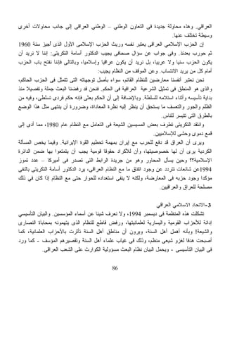 ‫ﺍﻟﻌﺭﺍﻗﻲ. ﻭﻫﺫﻩ ﻤﺤﺎﻭﻟﺔ ﺠﺩﻴﺩﺓ ﻓﻰ ﺍﻟﺘﻌﺎﻭﻥ ﺍﻟﻭﻁﻨﻲ – ﺍﻟﻭﻁﻨﻲ ﺍﻟﻌﺭﺍﻗﻰ ﺇﻟﻰ ﺠﺎﻨﺏ ﻤﺤﺎﻭﻻﺕ ﺃﺨﺭﻯ‬
                                                                            ‫ﻭﺴﻴﻁﺔ ﺘﺨﺘﻠﻑ ﻋﻨﻬﺎ.‬
‫ﺇﻥ ﺍﻟﺤﺯﺏ ﺍﻹﺴﻼﻤﻲ ﺍﻟﻌﺭﺍﻗﻰ ﻴﻌﺘﺒﺭ ﻨﻔﺴﻪ ﻭﺭﻴﺙ ﺍﻟﺤﺯﺏ ﺍﻹﺴﻼﻤﻰ ﺍﻷﻭل ﺍﻟﺫﻯ ُﺠﻴﺯ ﺴﻨﺔ 0691‬
                ‫ﺃ‬
‫ﺜﻡ ﺤﻭﺭﺏ ﺒﻌﺩﺌﺫ. ﻭﻓﻰ ﺠﻭﺍﺏ ﻋﻥ ﺴﺅﺍل ﺼﺤﺎﻓﻰ ﻴﺠﻴﺏ ﺍﻟﺩﻜﺘﻭﺭ ﺃﺴﺎﻤﺔ ﺍﻟﺘﻜﺭﻴﺘﻰ: ﺇﻨﻨﺎ ﻻ ﻨﺭﻴﺩ ﺃﻥ‬
‫ﻴﻜﻭﻥ ﺍﻟﺤﺯﺏ ﺴﻨﻴﹰ ﻭﻻ ﻋﺭﺒﻴﹰ، ﺒل ﻨﺭﻴﺩ ﺃﻥ ﻴﻜﻭﻥ ﻋﺭﺍﻗﻴﺎ ﻭﺇﺴﻼﻤﻴﹰ، ﻭﺒﺎﻟﺘﺎﻟﻰ ﻓﺈﻨﻨﺎ ﻨﻔﺘﺢ ﺒﺎﺏ ﺍﻟﺤﺯﺏ‬
                                ‫ﺎ‬        ‫ﹰ‬                         ‫ﺎ‬          ‫ﺎ‬
                                       ‫ﺃﻤﺎﻡ ﻜل ﻤﻥ ﻴﺭﻴﺩ ﺍﻻﻨﺘﺴﺎﺏ. ﻭﻋﻥ ﺍﻟﻤﻭﻗﻑ ﻤﻥ ﺍﻟﻨﻅﺎﻡ ﻴﺠﻴﺏ:‬
‫ﻨﺤﻥ ﻨﻌﺘﺒﺭ ﺃﻨﻔﺴﻨﺎ ﻤﻌﺎﺭﻀﻴﻥ ﻟﻠﻨﻅﺎﻡ ﺍﻟﻘﺎﺌﻡ، ﺴﻭﺍﺀ ﺒﺄﺼل ﺘﻭﺠﻬﺎﺘﻪ ﺍﻟﺘﻰ ﺘﺘﻤﺜل ﻓﻰ ﺍﻟﺤﺯﺏ ﺍﻟﺤﺎﻜﻡ،‬
‫ﻭﺍﻟﺫﻯ ﻫﻭ ﺍﻟﻤﻨﻁﻕ ﻓﻰ ﺘﻤﺜﻴل ﺍﻟﺸﺭﻋﻴﺔ ﺍﻟﻌﺭﺍﻗﻴﺔ ﻓﻰ ﺍﻟﺤﻜﻡ. ﻓﻨﺤﻥ ﻗﺩ ﺭﻓﻀﻨﺎ ﺍﻟﺒﻌﺙ ﺠﻤﻠﺔ ﻭﺘﻔﺼﻴﻼ ﻤﻨﺫ‬
    ‫ﹰ‬
‫ﺒﺩﺍﻴﺔ ﺘﺄﺴﻴﺴﻪ ﻭﺃﺜﻨﺎﺀ ﺍﺴﺘﻼﻤﻪ ﻟﻠﺴﻠﻁﺔ. ﻭﺒﺎﻹﻀﺎﻓﺔ ﺇﻟﻰ ﺃﻥ ﺍﻟﺤﻜﻡ ﺒﻌﺜﻰ ﻓﺈﻨﻪ ﺤﻜﻡ ﻓﺭﺩﻯ ﺘﺴﻠﻁﻰ، ﻭﻓﻴﻪ ﻤﻥ‬
‫ﺍﻟﻅﻠﻡ ﻭﺍﻟﺠﻭﺭ ﻭﺍﻟﺘﻌﺴﻑ ﻤﺎ ﻴﺴﺘﺤﻕ ﺃﻥ ﻴﻨﻅﺭ ﺇﻟﻴﻪ ﻨﻅﺭﺓ ﺍﻟﻤﻌﺎﺩﺍﺓ، ﻭﻀﺭﻭﺭﺓ ﺃﻥ ﻴﻨﺘﻬﻰ ﻤﺜل ﻫﺫﺍ ﺍﻟﻭﻀﻊ‬
                                                                      ‫ﺒﺎﻟﻁﺭﻕ ﺍﻟﺘﻰ ﺘﺘﻴﺴﺭ ﻟﻠﻨﺎﺱ.‬
‫ﻭﺍﻨﺘﻘﺩ ﺍﻟﺘﻜﺭﻴﺘﻰ ﺘﻁﺭﻑ ﺒﻌﺽ ﺍﻟﻤ ‪‬ﻴﺴﻴﻥ ﺍﻟﺸﻴﻌﺔ ﻓﻰ ﺍﻟﺘﻌﺎﻤل ﻤﻊ ﺍﻟﻨﻅﺎﻡ ﻋﺎﻡ 0891، ﻤﻤﺎ ﺃﺩﻯ ﺇﻟﻰ‬
                                                          ‫ﺴ‬
                                                                  ‫ﻗﻤﻊ ﺩﻤﻭﻯ ﻭﺤﺸﻰ ﻟﻺﺴﻼﻤﻴﻴﻥ.‬
‫ﻭﻴﺭﻯ ﺃﻥ ﺍﻟﻌﺭﺍﻕ ﻗﺩ ﺩﻓﻊ ﻟﻠﺤﺭﺏ ﻤﻊ ﺇﻴﺭﺍﻥ ﺒﻤﻬﻤﺔ ﺘﺤﻁﻴﻡ ﺍﻟﻘﻭﺓ ﺍﻹﻴﺭﺍﻨﻴﺔ. ﻭﻓﻴﻤﺎ ﻴﺨﺹ ﺍﻟﻤﺴﺄﻟﺔ‬
‫ﺍﻟﻜﺭﺩﻴﺔ ﻴﺭﻯ ﺃﻥ ﻟﻬﺎ ﺨﺼﻭﺼﻴﺘﻬﺎ، ﻭﺃﻥ ﻟﻸﻜﺭﺍﺩ ﺤﻘﻭﻗﺎ ﻗﻭﻤﻴﺔ ﻴﺠﺏ ﺃﻥ ﻴﺘﻤﺘﻌﻭﺍ ﺒﻬﺎ ﻀﻤﻥ ﺍﻟﺩﺍﺌﺭﺓ‬
                                           ‫ﹰ‬
‫ﺍﻹﺴﻼﻤﻴﺔ؟؟ ﻭﺤﻴﻥ ﻴﺴﺄل ﺍﻟﻤﺤﺎﻭﺭ ﻭﻫﻭ ﻤﻥ ﺠﺭﻴﺩﺓ ﺍﻟﺭﺍﺒﻁ ﺍﻟﺘﻰ ﺘﺼﺩﺭ ﻓﻰ ﺃﻤﻴﺭﻜﺎ – ﻋﺩﺩ ﺘﻤﻭﺯ‬
‫4991ﻋﻥ ﺸﺎﺌﻌﺎﺕ ﺘﺘﺭﺩﺩ ﻋﻥ ﻭﺠﻭﺩ ﺍﺘﻔﺎﻕ ﻤﺎ ﻤﻊ ﺍﻟﻨﻅﺎﻡ ﺍﻟﻌﺭﺍﻗﻰ، ﻴﺭﺩ ﺍﻟﺩﻜﺘﻭﺭ ﺃﺴﺎﻤﺔ ﺍﻟﺘﻜﺭﻴﺘﻰ ﺒﺎﻟﻨﻔﻰ‬
‫ﻤﺅﻜﺩﺍ ﻭﺠﻭﺩ ﺤﺯﺒﻪ ﻓﻰ ﺍﻟﻤﻌﺎﺭﻀﺔ، ﻭﻟﻜﻨﻪ ﻻ ﻴﻨﻔﻰ ﺍﺴﺘﻌﺩﺍﺩﻩ ﻟﻠﺤﻭﺍﺭ ﺤﺘﻰ ﻤﻊ ﺍﻟﻨﻅﺎﻡ ﺇﺫﺍ ﻜﺎﻥ ﻓﻲ ﺫﻟﻙ‬   ‫ﹰ‬
                                                                     ‫ﻤﺼﻠﺤﺔ ﻟﻠﻌﺭﺍﻕ ﻭﺍﻟﻌﺭﺍﻗﻴﻴﻥ.‬

                                                                 ‫3-ﺍﻻﺘﺤﺎﺩ ﺍﻻﺴﻼﻤﻲ ﺍﻟﻌﺭﺍﻗﻲ‬
‫ﺘﺸ ﹼﻠﺕ ﻫﺫﻩ ﺍﻟﻤﻨﻅﻤﺔ ﻓﻰ ﺩﻴﺴﻤﺒﺭ 4991، ﻭﻻ ﻨﻌﺭﻑ ﺸﻴﺌﺎ ﻋﻥ ﺃﺴﻤﺎﺀ ﺍﻟﻤﺅﺴﺴﻴﻥ. ﻭﺍﻟﺒﻴﺎﻥ ﺍﻟﺘﺄﺴﻴﺴﻲ‬
                                    ‫ﹰ‬                                               ‫ﻜ‬
‫ﺇﺩﺍﻨﺔ ﻟﻸﺤﺯﺍﺏ ﺍﻟﻘﻭﻤﻴﺔ ﻭﺍﻟﻴﺴﺎﺭﻴﺔ ﻟﻌﻠﻤﺎﻨﻴﺘﻬﺎ، ﻭﺭﻓﺽ ﻗﺎﻁﻊ ﻟﻠﻨﻅﺎﻡ ﺍﻟﺫﻯ ﻴﺘﻬﻤﻭﻨﻪ ﺒﻤﺤﺎﺒﺎﺓ ﺍﻟﻨﺼﺎﺭﻯ‬
‫ﻭﺍﻟﺸﻴﻌﺔ! ﻭﺒﺄﻨﻪ ﺃﻫﻤل ﺃﻫل ﺍﻟﺴﻨﺔ، ﻭﻴﺭﻭﻥ ﺃﻥ ﻤﻨﺎﻁﻕ ﺃﻫل ﺍﻟﺴﻨﺔ ﺘﺄﺜﺭﺕ ﺒﺎﻷﺤﺯﺍﺏ ﺍﻟﻌﻠﻤﺎﻨﻴﺔ، ﻜﻤﺎ‬
‫ﺃﺼﺒﺤﺕ ﻫﺩﻓﺎ ﻟﻐﺯﻭ ﺸﻴﻌﻰ ﻤﻨﻅﻡ، ﻭﺫﻟﻙ ﻓﻰ ﻏﻴﺎﺏ ﻋﻠﻤﺎﺀ ﺃﻫل ﺍﻟﺴﻨﺔ ﻭﺘﻘﺼﻴﺭﻫﻡ ﺍﻟﻤﺅﺴﻑ - ﻜﻤﺎ ﻭﺭﺩ‬
                                                                              ‫ﹰ‬
            ‫ﻓﻰ ﺍﻟﺒﻴﺎﻥ ﺍﻟﺘﺄﺴﻴﺴﻰ - ﻭ ‪‬ﺤﻤل ﺍﻟﺒﻴﺎﻥ ﻨﻅﺎﻡ ﺍﻟﺒﻌﺙ ﻤﺴﺅﻭﻟﻴﺔ ﺍﻟﻜﻭﺍﺭﺙ ﻋﻠﻰ ﺍﻟﺸﻌﺏ ﺍﻟﻌﺭﺍﻗﻰ.‬
                                                                    ‫ﻴ‬

                                             ‫68‬
 